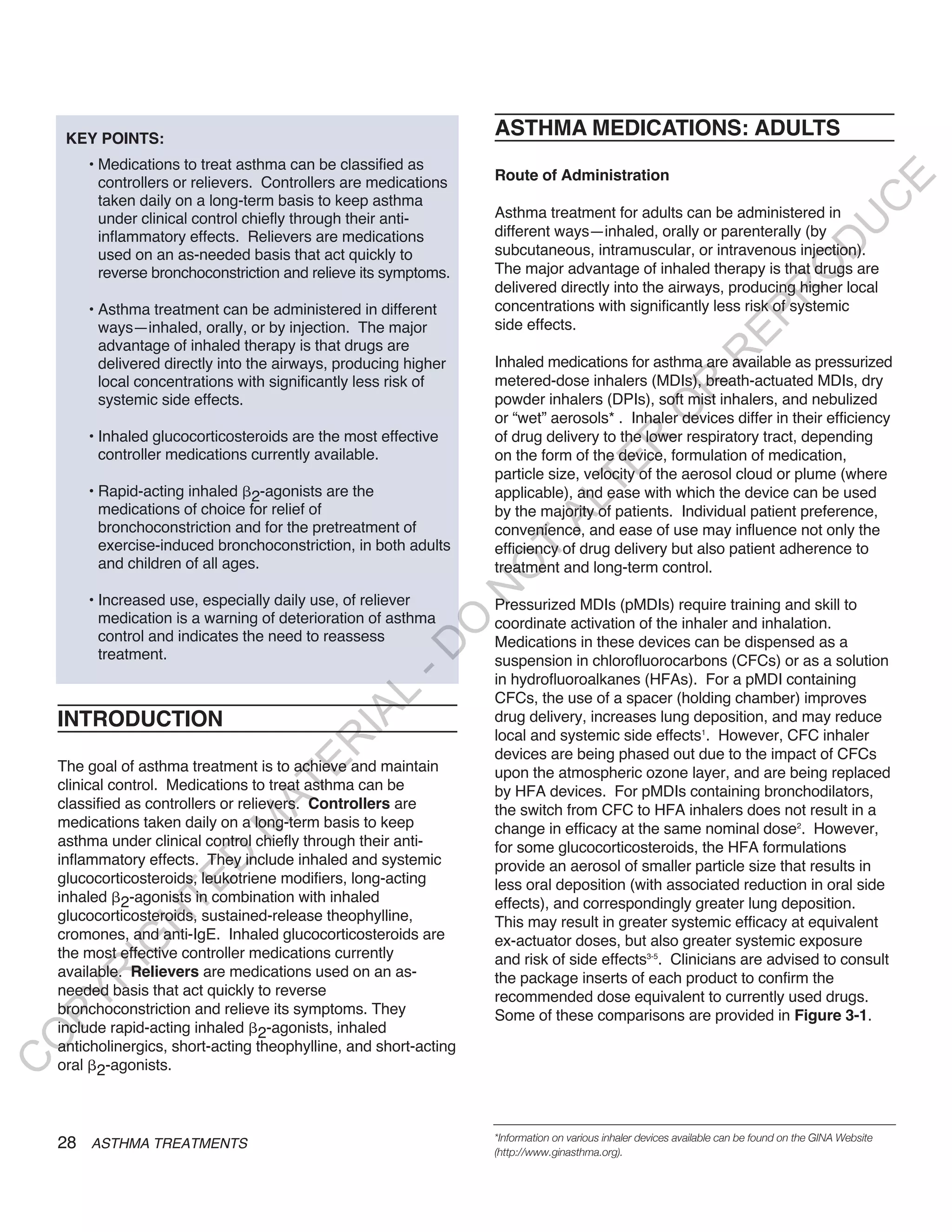 KEY POINTS:
                                                                    ASTHMA MEDICATIONS: ADULTS
        • Medications to treat asthma can be classified as
                                                                    Route of Administration




                                                                                                                                               E
          controllers or relievers. Controllers are medications
          taken daily on a long-term basis to keep asthma




                                                                                                                                              C
          under clinical control chiefly through their anti-        Asthma treatment for adults can be administered in




                                                                                                                                             U
          inflammatory effects. Relievers are medications           different ways—inhaled, orally or parenterally (by




                                                                                                                                    D
          used on an as-needed basis that act quickly to            subcutaneous, intramuscular, or intravenous injection).
                                                                    The major advantage of inhaled therapy is that drugs are




                                                                                                                                   O
          reverse bronchoconstriction and relieve its symptoms.
                                                                    delivered directly into the airways, producing higher local




                                                                                                                              R
        • Asthma treatment can be administered in different         concentrations with significantly less risk of systemic




                                                                                                                     EP
          ways—inhaled, orally, or by injection. The major          side effects.
          advantage of inhaled therapy is that drugs are




                                                                                                                R
          delivered directly into the airways, producing higher     Inhaled medications for asthma are available as pressurized
          local concentrations with significantly less risk of      metered-dose inhalers (MDIs), breath-actuated MDIs, dry




                                                                                                      R
          systemic side effects.                                    powder inhalers (DPIs), soft mist inhalers, and nebulized




                                                                                                     O
                                                                    or “wet” aerosols* . Inhaler devices differ in their efficiency
        • Inhaled glucocorticosteroids are the most effective       of drug delivery to the lower respiratory tract, depending




                                                                                        R
          controller medications currently available.               on the form of the device, formulation of medication,




                                                                                     TE
                                                                    particle size, velocity of the aerosol cloud or plume (where
        • Rapid-acting inhaled 2-agonists are the                   applicable), and ease with which the device can be used




                                                                             AL
          medications of choice for relief of                       by the majority of patients. Individual patient preference,
          bronchoconstriction and for the pretreatment of           convenience, and ease of use may influence not only the
          exercise-induced bronchoconstriction, in both adults      efficiency of drug delivery but also patient adherence to
                                                                     T
          and children of all ages.                                 treatment and long-term control.
                                                                    O
                                                                    N

        • Increased use, especially daily use, of reliever          Pressurized MDIs (pMDIs) require training and skill to
          medication is a warning of deterioration of asthma
                                                         O


                                                                    coordinate activation of the inhaler and inhalation.
          control and indicates the need to reassess                Medications in these devices can be dispensed as a
                                                       -D




          treatment.                                                suspension in chlorofluorocarbons (CFCs) or as a solution
                                                                    in hydrofluoroalkanes (HFAs). For a pMDI containing
                                              L




                                                                    CFCs, the use of a spacer (holding chamber) improves
                                            IA




    INTRODUCTION                                                    drug delivery, increases lung deposition, and may reduce
                                                                    local and systemic side effects1. However, CFC inhaler
                                           R




                                                                    devices are being phased out due to the impact of CFCs
                                     E




    The goal of asthma treatment is to achieve and maintain         upon the atmospheric ozone layer, and are being replaced
    clinical control. Medications to treat asthma can be
                                  AT




                                                                    by HFA devices. For pMDIs containing bronchodilators,
    classified as controllers or relievers. Controllers are         the switch from CFC to HFA inhalers does not result in a
    medications taken daily on a long-term basis to keep
                              M




                                                                    change in efficacy at the same nominal dose2. However,
    asthma under clinical control chiefly through their anti-       for some glucocorticosteroids, the HFA formulations
                     D




    inflammatory effects. They include inhaled and systemic         provide an aerosol of smaller particle size that results in
    glucocorticosteroids, leukotriene modifiers, long-acting
                   TE




                                                                    less oral deposition (with associated reduction in oral side
    inhaled 2-agonists in combination with inhaled                  effects), and correspondingly greater lung deposition.
    glucocorticosteroids, sustained-release theophylline,
                H




                                                                    This may result in greater systemic efficacy at equivalent
    cromones, and anti-IgE. Inhaled glucocorticosteroids are        ex-actuator doses, but also greater systemic exposure
           IG




    the most effective controller medications currently             and risk of side effects3-5. Clinicians are advised to consult
    available. Relievers are medications used on an as-
       R




                                                                    the package inserts of each product to confirm the
    needed basis that act quickly to reverse                        recommended dose equivalent to currently used drugs.
PY




    bronchoconstriction and relieve its symptoms. They              Some of these comparisons are provided in Figure 3-1.
    include rapid-acting inhaled 2-agonists, inhaled
O




    anticholinergics, short-acting theophylline, and short-acting
C




    oral 2-agonists.



                                                                    *Information on various inhaler devices available can be found on the GINA Website
    28 ASTHMA TREATMENTS                                            (http://www.ginasthma.org).
 