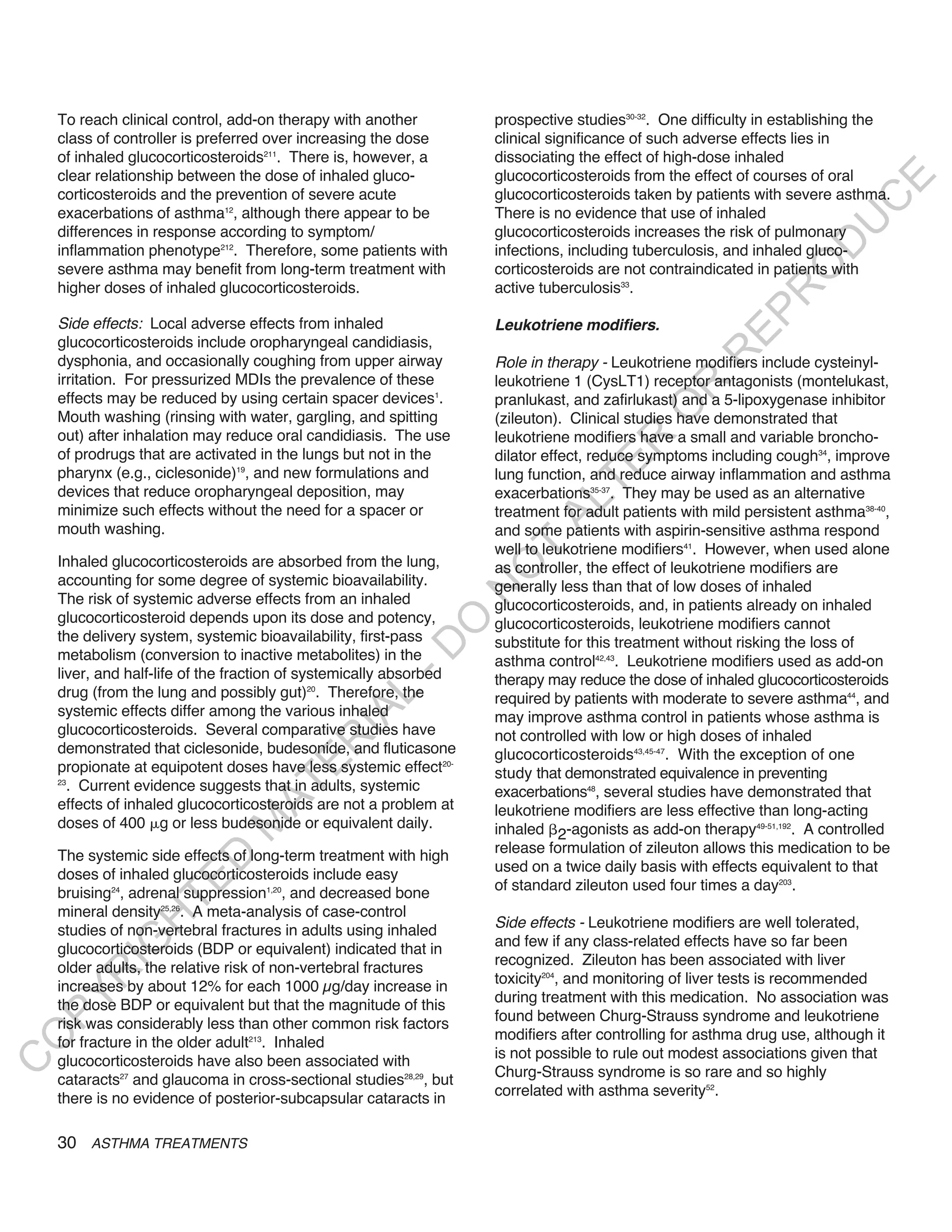To reach clinical control, add-on therapy with another          prospective studies30-32. One difficulty in establishing the
    class of controller is preferred over increasing the dose       clinical significance of such adverse effects lies in
    of inhaled glucocorticosteroids211. There is, however, a        dissociating the effect of high-dose inhaled
    clear relationship between the dose of inhaled gluco-           glucocorticosteroids from the effect of courses of oral




                                                                                                                           E
    corticosteroids and the prevention of severe acute              glucocorticosteroids taken by patients with severe asthma.




                                                                                                                          C
    exacerbations of asthma12, although there appear to be          There is no evidence that use of inhaled




                                                                                                                         U
    differences in response according to symptom/                   glucocorticosteroids increases the risk of pulmonary




                                                                                                                  D
    inflammation phenotype212. Therefore, some patients with        infections, including tuberculosis, and inhaled gluco-




                                                                                                                 O
    severe asthma may benefit from long-term treatment with         corticosteroids are not contraindicated in patients with
    higher doses of inhaled glucocorticosteroids.                   active tuberculosis33.




                                                                                                              R
                                                                                                       EP
    Side effects: Local adverse effects from inhaled                Leukotriene modifiers.
    glucocorticosteroids include oropharyngeal candidiasis,




                                                                                                    R
    dysphonia, and occasionally coughing from upper airway          Role in therapy - Leukotriene modifiers include cysteinyl-
    irritation. For pressurized MDIs the prevalence of these        leukotriene 1 (CysLT1) receptor antagonists (montelukast,




                                                                                            R
    effects may be reduced by using certain spacer devices1.        pranlukast, and zafirlukast) and a 5-lipoxygenase inhibitor




                                                                                           O
    Mouth washing (rinsing with water, gargling, and spitting       (zileuton). Clinical studies have demonstrated that
    out) after inhalation may reduce oral candidiasis. The use      leukotriene modifiers have a small and variable broncho-




                                                                                   R
    of prodrugs that are activated in the lungs but not in the      dilator effect, reduce symptoms including cough34, improve




                                                                                TE
    pharynx (e.g., ciclesonide)19, and new formulations and         lung function, and reduce airway inflammation and asthma
    devices that reduce oropharyngeal deposition, may               exacerbations35-37. They may be used as an alternative




                                                                          AL
    minimize such effects without the need for a spacer or          treatment for adult patients with mild persistent asthma38-40,
    mouth washing.                                                  and some patients with aspirin-sensitive asthma respond
                                                                    well to leukotriene modifiers41. However, when used alone
                                                                     T
    Inhaled glucocorticosteroids are absorbed from the lung,        as controller, the effect of leukotriene modifiers are
                                                                    O
    accounting for some degree of systemic bioavailability.         generally less than that of low doses of inhaled
                                                                    N

    The risk of systemic adverse effects from an inhaled            glucocorticosteroids, and, in patients already on inhaled
    glucocorticosteroid depends upon its dose and potency,
                                                         O


                                                                    glucocorticosteroids, leukotriene modifiers cannot
    the delivery system, systemic bioavailability, first-pass       substitute for this treatment without risking the loss of
                                                       -D




    metabolism (conversion to inactive metabolites) in the          asthma control42,43. Leukotriene modifiers used as add-on
    liver, and half-life of the fraction of systemically absorbed   therapy may reduce the dose of inhaled glucocorticosteroids
    drug (from the lung and possibly gut)20. Therefore, the
                                              L




                                                                    required by patients with moderate to severe asthma44, and
    systemic effects differ among the various inhaled
                                            IA




                                                                    may improve asthma control in patients whose asthma is
    glucocorticosteroids. Several comparative studies have          not controlled with low or high doses of inhaled
                                           R




    demonstrated that ciclesonide, budesonide, and fluticasone      glucocorticosteroids43,45-47. With the exception of one
                                     E




    propionate at equipotent doses have less systemic effect20-     study that demonstrated equivalence in preventing
      . Current evidence suggests that in adults, systemic
                                  AT




    23
                                                                    exacerbations48, several studies have demonstrated that
    effects of inhaled glucocorticosteroids are not a problem at    leukotriene modifiers are less effective than long-acting
    doses of 400 g or less budesonide or equivalent daily.
                              M




                                                                    inhaled 2-agonists as add-on therapy49-51,192. A controlled
                                                                    release formulation of zileuton allows this medication to be
    The systemic side effects of long-term treatment with high
                     D




                                                                    used on a twice daily basis with effects equivalent to that
    doses of inhaled glucocorticosteroids include easy
                   TE




                                                                    of standard zileuton used four times a day203.
    bruising24, adrenal suppression1,20, and decreased bone
    mineral density25,26. A meta-analysis of case-control
                H




                                                                    Side effects - Leukotriene modifiers are well tolerated,
    studies of non-vertebral fractures in adults using inhaled
                                                                    and few if any class-related effects have so far been
           IG




    glucocorticosteroids (BDP or equivalent) indicated that in
                                                                    recognized. Zileuton has been associated with liver
    older adults, the relative risk of non-vertebral fractures
       R




                                                                    toxicity204, and monitoring of liver tests is recommended
    increases by about 12% for each 1000 µg/day increase in
                                                                    during treatment with this medication. No association was
PY




    the dose BDP or equivalent but that the magnitude of this
                                                                    found between Churg-Strauss syndrome and leukotriene
    risk was considerably less than other common risk factors
                                                                    modifiers after controlling for asthma drug use, although it
O




    for fracture in the older adult213. Inhaled
                                                                    is not possible to rule out modest associations given that
    glucocorticosteroids have also been associated with
C




                                                                    Churg-Strauss syndrome is so rare and so highly
    cataracts27 and glaucoma in cross-sectional studies28,29, but
                                                                    correlated with asthma severity52.
    there is no evidence of posterior-subcapsular cataracts in

    30 ASTHMA TREATMENTS
 