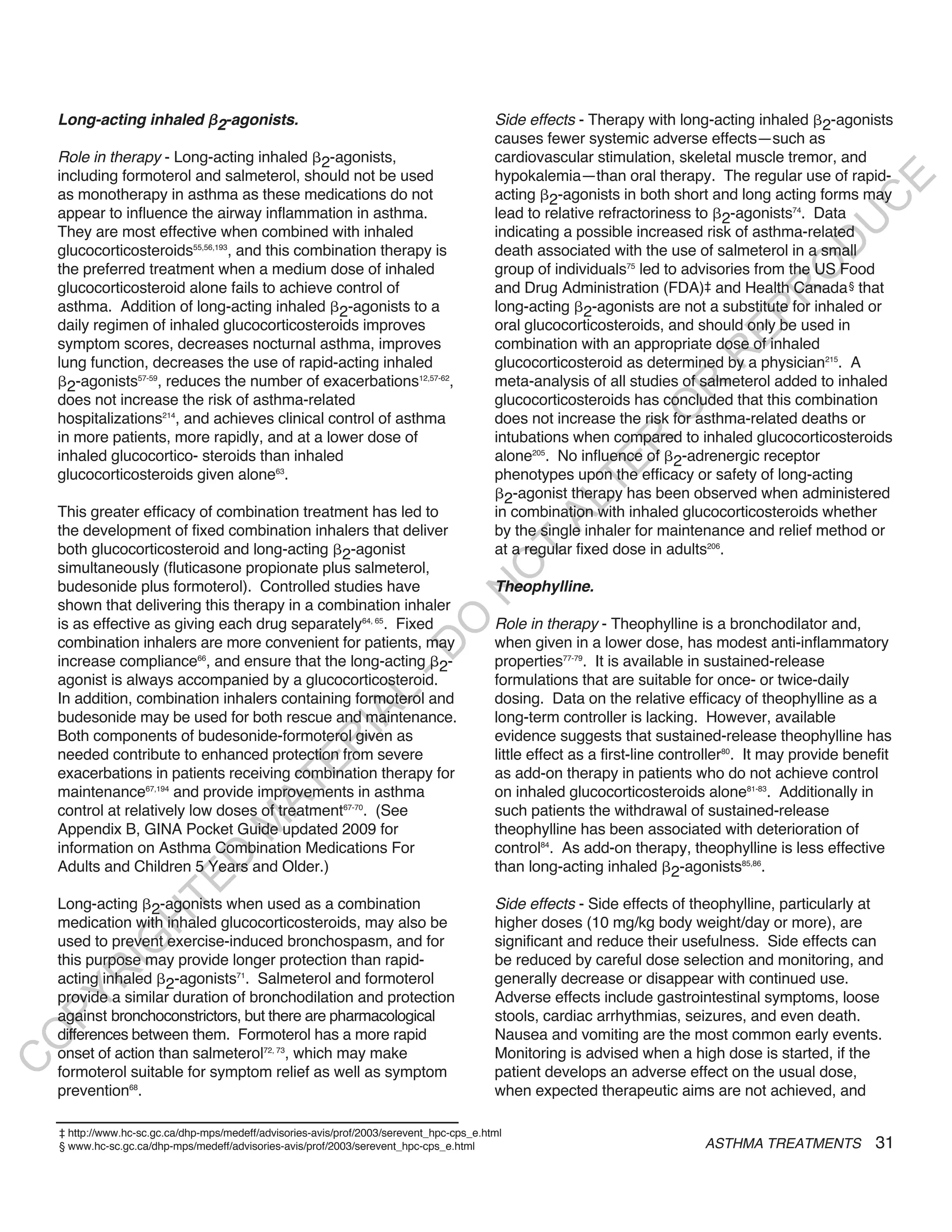 Long-acting inhaled 2-agonists.                                                        Side effects - Therapy with long-acting inhaled 2-agonists
                                                                                           causes fewer systemic adverse effects—such as
    Role in therapy - Long-acting inhaled 2-agonists,                                      cardiovascular stimulation, skeletal muscle tremor, and
    including formoterol and salmeterol, should not be used                                hypokalemia—than oral therapy. The regular use of rapid-




                                                                                                                                                     E
    as monotherapy in asthma as these medications do not                                   acting 2-agonists in both short and long acting forms may




                                                                                                                                                    C
    appear to influence the airway inflammation in asthma.                                 lead to relative refractoriness to 2-agonists74. Data




                                                                                                                                                   U
    They are most effective when combined with inhaled                                     indicating a possible increased risk of asthma-related




                                                                                                                                            D
    glucocorticosteroids55,56,193, and this combination therapy is                         death associated with the use of salmeterol in a small




                                                                                                                                           O
    the preferred treatment when a medium dose of inhaled                                  group of individuals75 led to advisories from the US Food
    glucocorticosteroid alone fails to achieve control of                                  and Drug Administration (FDA)‡ and Health Canada § that




                                                                                                                                       R
    asthma. Addition of long-acting inhaled 2-agonists to a                                long-acting 2-agonists are not a substitute for inhaled or




                                                                                                                                 EP
    daily regimen of inhaled glucocorticosteroids improves                                 oral glucocorticosteroids, and should only be used in
    symptom scores, decreases nocturnal asthma, improves                                   combination with an appropriate dose of inhaled




                                                                                                                             R
    lung function, decreases the use of rapid-acting inhaled                               glucocorticosteroid as determined by a physician215. A
      2-agonists , reduces the number of exacerbations               ,                     meta-analysis of all studies of salmeterol added to inhaled
                 57-59                                       12,57-62




                                                                                                                     R
    does not increase the risk of asthma-related                                           glucocorticosteroids has concluded that this combination




                                                                                                                    O
    hospitalizations214, and achieves clinical control of asthma                           does not increase the risk for asthma-related deaths or
    in more patients, more rapidly, and at a lower dose of                                 intubations when compared to inhaled glucocorticosteroids




                                                                                                           R
    inhaled glucocortico- steroids than inhaled                                            alone205. No influence of 2-adrenergic receptor




                                                                                                        TE
    glucocorticosteroids given alone63.                                                    phenotypes upon the efficacy or safety of long-acting
                                                                                             2-agonist therapy has been observed when administered



                                                                                                  AL
    This greater efficacy of combination treatment has led to                              in combination with inhaled glucocorticosteroids whether
    the development of fixed combination inhalers that deliver                             by the single inhaler for maintenance and relief method or
    both glucocorticosteroid and long-acting 2-agonist                                     at a regular fixed dose in adults206.
                                                                                           T
    simultaneously (fluticasone propionate plus salmeterol,
                                                                                          O
    budesonide plus formoterol). Controlled studies have                                   theophylline.
                                                                                     N

    shown that delivering this therapy in a combination inhaler
                                                                        O


    is as effective as giving each drug separately64, 65. Fixed                            Role in therapy - Theophylline is a bronchodilator and,
    combination inhalers are more convenient for patients, may                             when given in a lower dose, has modest anti-inflammatory
                                                                      -D




    increase compliance66, and ensure that the long-acting 2-                              properties77-79. It is available in sustained-release
    agonist is always accompanied by a glucocorticosteroid.                                formulations that are suitable for once- or twice-daily
                                                          L




    In addition, combination inhalers containing formoterol and                            dosing. Data on the relative efficacy of theophylline as a
                                                        IA




    budesonide may be used for both rescue and maintenance.                                long-term controller is lacking. However, available
    Both components of budesonide-formoterol given as                                      evidence suggests that sustained-release theophylline has
                                                       R




    needed contribute to enhanced protection from severe                                   little effect as a first-line controller80. It may provide benefit
                                              E




    exacerbations in patients receiving combination therapy for                            as add-on therapy in patients who do not achieve control
                                           AT




    maintenance67,194 and provide improvements in asthma                                   on inhaled glucocorticosteroids alone81-83. Additionally in
    control at relatively low doses of treatment67-70. (See                                such patients the withdrawal of sustained-release
                                      M




    Appendix B, GINA Pocket Guide updated 2009 for                                         theophylline has been associated with deterioration of
    information on Asthma Combination Medications For                                      control84. As add-on therapy, theophylline is less effective
                          D




    Adults and Children 5 Years and Older.)                                                than long-acting inhaled 2-agonists85,86.
                        TE




    Long-acting 2-agonists when used as a combination                                      Side effects - Side effects of theophylline, particularly at
                   H




    medication with inhaled glucocorticosteroids, may also be                              higher doses (10 mg/kg body weight/day or more), are
    used to prevent exercise-induced bronchospasm, and for                                 significant and reduce their usefulness. Side effects can
             IG




    this purpose may provide longer protection than rapid-                                 be reduced by careful dose selection and monitoring, and
        R




    acting inhaled 2-agonists71. Salmeterol and formoterol                                 generally decrease or disappear with continued use.
    provide a similar duration of bronchodilation and protection                           Adverse effects include gastrointestinal symptoms, loose
PY




    against bronchoconstrictors, but there are pharmacological                             stools, cardiac arrhythmias, seizures, and even death.
    differences between them. Formoterol has a more rapid                                  Nausea and vomiting are the most common early events.
O




    onset of action than salmeterol72, 73, which may make                                  Monitoring is advised when a high dose is started, if the
C




    formoterol suitable for symptom relief as well as symptom                              patient develops an adverse effect on the usual dose,
    prevention68.                                                                          when expected therapeutic aims are not achieved, and

    ‡ http://www.hc-sc.gc.ca/dhp-mps/medeff/advisories-avis/prof/2003/serevent_hpc-cps_e.html
    § www.hc-sc.gc.ca/dhp-mps/medeff/advisories-avis/prof/2003/serevent_hpc-cps_e.html                                       ASTHMA TREATMENTS            31
 