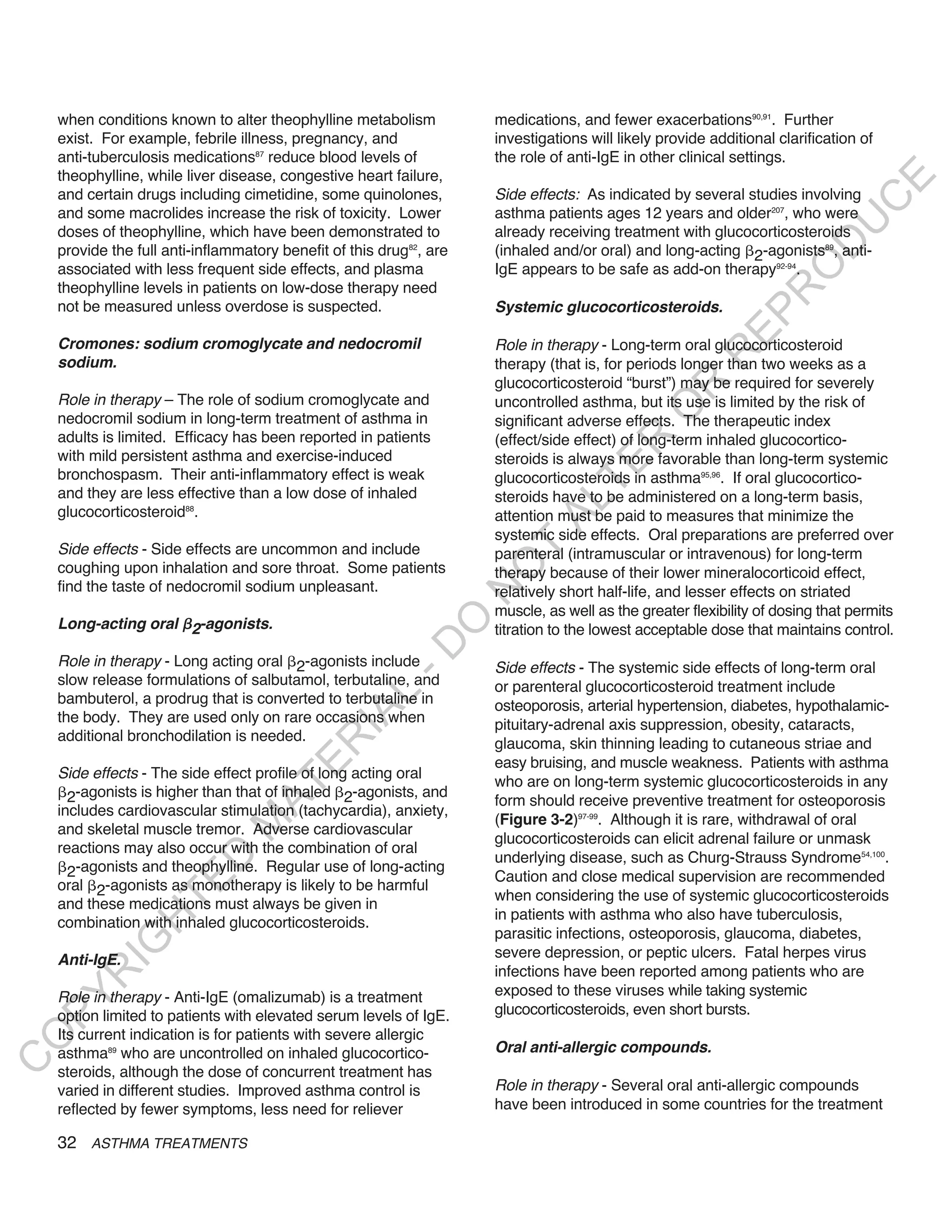 when conditions known to alter theophylline metabolism           medications, and fewer exacerbations90,91. Further
    exist. For example, febrile illness, pregnancy, and              investigations will likely provide additional clarification of
    anti-tuberculosis medications87 reduce blood levels of           the role of anti-IgE in other clinical settings.
    theophylline, while liver disease, congestive heart failure,




                                                                                                                              E
    and certain drugs including cimetidine, some quinolones,         Side effects: As indicated by several studies involving




                                                                                                                             C
    and some macrolides increase the risk of toxicity. Lower         asthma patients ages 12 years and older207, who were




                                                                                                                            U
    doses of theophylline, which have been demonstrated to           already receiving treatment with glucocorticosteroids




                                                                                                                     D
    provide the full anti-inflammatory benefit of this drug82, are   (inhaled and/or oral) and long-acting 2-agonists89, anti-




                                                                                                                    O
    associated with less frequent side effects, and plasma           IgE appears to be safe as add-on therapy92-94.
    theophylline levels in patients on low-dose therapy need




                                                                                                                 R
    not be measured unless overdose is suspected.                    Systemic glucocorticosteroids.




                                                                                                          EP
    Cromones: sodium cromoglycate and nedocromil                     Role in therapy - Long-term oral glucocorticosteroid




                                                                                                      R
    sodium.                                                          therapy (that is, for periods longer than two weeks as a
                                                                     glucocorticosteroid “burst”) may be required for severely




                                                                                              R
    Role in therapy – The role of sodium cromoglycate and            uncontrolled asthma, but its use is limited by the risk of




                                                                                             O
    nedocromil sodium in long-term treatment of asthma in            significant adverse effects. The therapeutic index
    adults is limited. Efficacy has been reported in patients        (effect/side effect) of long-term inhaled glucocortico-




                                                                                     R
    with mild persistent asthma and exercise-induced                 steroids is always more favorable than long-term systemic




                                                                                  TE
    bronchospasm. Their anti-inflammatory effect is weak             glucocorticosteroids in asthma95,96. If oral glucocortico-
    and they are less effective than a low dose of inhaled           steroids have to be administered on a long-term basis,



                                                                            AL
    glucocorticosteroid88.                                           attention must be paid to measures that minimize the
                                                                     systemic side effects. Oral preparations are preferred over
    Side effects - Side effects are uncommon and include              T
                                                                     parenteral (intramuscular or intravenous) for long-term
    coughing upon inhalation and sore throat. Some patients
                                                                     O
                                                                     therapy because of their lower mineralocorticoid effect,
    find the taste of nedocromil sodium unpleasant.                  relatively short half-life, and lesser effects on striated
                                                                     N

                                                                     muscle, as well as the greater flexibility of dosing that permits
                                                           O


    Long-acting oral 2-agonists.                                     titration to the lowest acceptable dose that maintains control.
                                                         -D




    Role in therapy - Long acting oral 2-agonists include            Side effects - The systemic side effects of long-term oral
    slow release formulations of salbutamol, terbutaline, and        or parenteral glucocorticosteroid treatment include
                                               L




    bambuterol, a prodrug that is converted to terbutaline in        osteoporosis, arterial hypertension, diabetes, hypothalamic-
                                             IA




    the body. They are used only on rare occasions when              pituitary-adrenal axis suppression, obesity, cataracts,
    additional bronchodilation is needed.
                                            R




                                                                     glaucoma, skin thinning leading to cutaneous striae and
                                                                     easy bruising, and muscle weakness. Patients with asthma
                                      E




    Side effects - The side effect profile of long acting oral
                                                                     who are on long-term systemic glucocorticosteroids in any
                                   AT




      2-agonists is higher than that of inhaled 2-agonists, and      form should receive preventive treatment for osteoporosis
    includes cardiovascular stimulation (tachycardia), anxiety,
                                                                     (Figure 3-2)97-99. Although it is rare, withdrawal of oral
                               M




    and skeletal muscle tremor. Adverse cardiovascular
                                                                     glucocorticosteroids can elicit adrenal failure or unmask
    reactions may also occur with the combination of oral
                                                                     underlying disease, such as Churg-Strauss Syndrome54,100.
                      D




      2-agonists and theophylline. Regular use of long-acting        Caution and close medical supervision are recommended
                    TE




    oral 2-agonists as monotherapy is likely to be harmful
                                                                     when considering the use of systemic glucocorticosteroids
    and these medications must always be given in
                                                                     in patients with asthma who also have tuberculosis,
                H




    combination with inhaled glucocorticosteroids.
                                                                     parasitic infections, osteoporosis, glaucoma, diabetes,
           IG




    anti-ige.                                                        severe depression, or peptic ulcers. Fatal herpes virus
                                                                     infections have been reported among patients who are
       R




    Role in therapy - Anti-IgE (omalizumab) is a treatment           exposed to these viruses while taking systemic
PY




    option limited to patients with elevated serum levels of IgE.    glucocorticosteroids, even short bursts.
    Its current indication is for patients with severe allergic
O




    asthma89 who are uncontrolled on inhaled glucocortico-           oral anti-allergic compounds.
C




    steroids, although the dose of concurrent treatment has
    varied in different studies. Improved asthma control is          Role in therapy - Several oral anti-allergic compounds
    reflected by fewer symptoms, less need for reliever              have been introduced in some countries for the treatment

    32 ASTHMA TREATMENTS
 