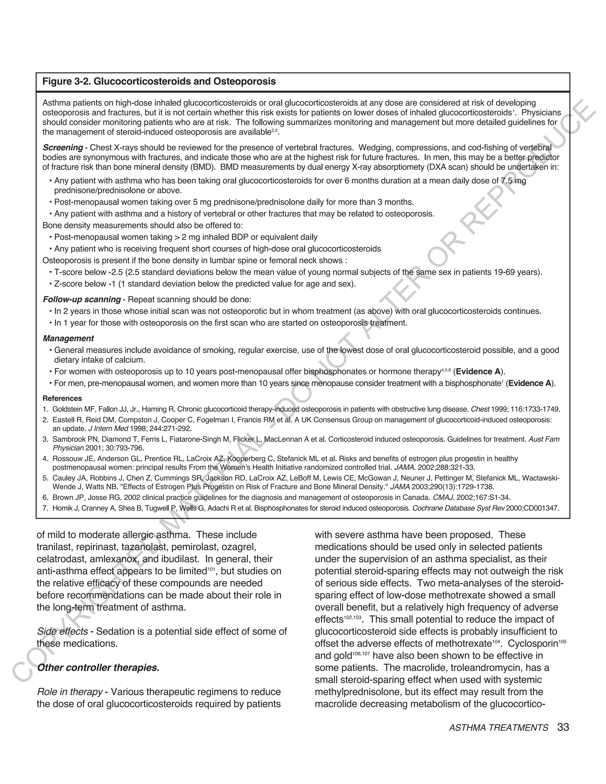 Figure 3-2. Glucocorticosteroids and Osteoporosis

     Asthma patients on high-dose inhaled glucocorticosteroids or oral glucocorticosteroids at any dose are considered at risk of developing
     osteoporosis and fractures, but it is not certain whether this risk exists for patients on lower doses of inhaled glucocorticosteroids 1. Physicians




                                                                                                                                                                  E
     should consider monitoring patients who are at risk. The following summarizes monitoring and management but more detailed guidelines for




                                                                                                                                                                 C
     the management of steroid-induced osteoporosis are available2,3.




                                                                                                                                                                U
     Screening - Chest X-rays should be reviewed for the presence of vertebral fractures. Wedging, compressions, and cod-fishing of vertebral




                                                                                                                                                        D
     bodies are synonymous with fractures, and indicate those who are at the highest risk for future fractures. In men, this may be a better predictor
     of fracture risk than bone mineral density (BMD). BMD measurements by dual energy X-ray absorptiomety (DXA scan) should be undertaken in:




                                                                                                                                                       O
      • Any patient with asthma who has been taking oral glucocorticosteroids for over 6 months duration at a mean daily dose of 7.5 mg




                                                                                                                                                  R
        prednisone/prednisolone or above.




                                                                                                                                          EP
      • Post-menopausal women taking over 5 mg prednisone/prednisolone daily for more than 3 months.
      • Any patient with asthma and a history of vertebral or other fractures that may be related to osteoporosis.
     Bone density measurements should also be offered to:




                                                                                                                                     R
      • Post-menopausal women taking > 2 mg inhaled BDP or equivalent daily




                                                                                                                           R
      • Any patient who is receiving frequent short courses of high-dose oral glucocorticosteroids




                                                                                                                          O
     Osteoporosis is present if the bone density in lumbar spine or femoral neck shows :
      • T-score below -2.5 (2.5 standard deviations below the mean value of young normal subjects of the same sex in patients 19-69 years).




                                                                                                               R
      • Z-score below -1 (1 standard deviation below the predicted value for age and sex).




                                                                                                            TE
     follow-up scanning - Repeat scanning should be done:
      • In 2 years in those whose initial scan was not osteoporotic but in whom treatment (as above) with oral glucocorticosteroids continues.




                                                                                                    AL
      • In 1 year for those with osteoporosis on the first scan who are started on osteoporosis treatment.
     Management
                                                                                           T
      • General measures include avoidance of smoking, regular exercise, use of the lowest dose of oral glucocorticosteroid possible, and a good
        dietary intake of calcium.
                                                                                          O
      • For women with osteoporosis up to 10 years post-menopausal offer bisphosphonates or hormone therapy4,5,6 (Evidence A).
                                                                                     N

      • For men, pre-menopausal women, and women more than 10 years since menopause consider treatment with a bisphosphonate7 (Evidence A).
                                                                        O


     References
     1. Goldstein MF, Fallon JJ, Jr., Harning R. Chronic glucocorticoid therapy-induced osteoporosis in patients with obstructive lung disease. Chest 1999; 116:1733-1749.
                                                                      -D




     2. Eastell R, Reid DM, Compston J, Cooper C, Fogelman I, Francis RM et al. A UK Consensus Group on management of glucocorticoid-induced osteoporosis:
        an update. J Intern Med 1998; 244:271-292.
     3. Sambrook PN, Diamond T, Ferris L, Fiatarone-Singh M, Flicker L, MacLennan A et al. Corticosteroid induced osteoporosis. Guidelines for treatment. Aust Fam
                                                          L




        Physician 2001; 30:793-796.
                                                        IA




     4. Rossouw JE, Anderson GL, Prentice RL, LaCroix AZ, Kooperberg C, Stefanick ML et al. Risks and benefits of estrogen plus progestin in healthy
        postmenopausal women: principal results From the Women's Health Initiative randomized controlled trial. JAMA. 2002;288:321-33.
                                                       R




     5. Cauley JA, Robbins J, Chen Z, Cummings SR, Jackson RD, LaCroix AZ, LeBoff M, Lewis CE, McGowan J, Neuner J, Pettinger M, Stefanick ML, Wactawski-
                                              E




        Wende J, Watts NB. "Effects of Estrogen Plus Progestin on Risk of Fracture and Bone Mineral Density." JAMA 2003;290(13):1729-1738.
     6. Brown JP, Josse RG. 2002 clinical practice guidelines for the diagnosis and management of osteoporosis in Canada. CMAJ. 2002;167:S1-34.
                                           AT




     7. Homik J, Cranney A, Shea B, Tugwell P, Wells G, Adachi R et al. Bisphosphonates for steroid induced osteoporosis. Cochrane Database Syst Rev 2000;CD001347.
                                     M




    of mild to moderate allergic asthma. These include                                     with severe asthma have been proposed. These
                         D




    tranilast, repirinast, tazanolast, pemirolast, ozagrel,                                medications should be used only in selected patients
    celatrodast, amlexanox, and ibudilast. In general, their                               under the supervision of an asthma specialist, as their
                       TE




    anti-asthma effect appears to be limited101, but studies on                            potential steroid-sparing effects may not outweigh the risk
    the relative efficacy of these compounds are needed                                    of serious side effects. Two meta-analyses of the steroid-
                   H




    before recommendations can be made about their role in                                 sparing effect of low-dose methotrexate showed a small
            IG




    the long-term treatment of asthma.                                                     overall benefit, but a relatively high frequency of adverse
                                                                                           effects102,103. This small potential to reduce the impact of
        R




    Side effects - Sedation is a potential side effect of some of                          glucocorticosteroid side effects is probably insufficient to
PY




    these medications.                                                                     offset the adverse effects of methotrexate104. Cyclosporin105
                                                                                           and gold106,107 have also been shown to be effective in
O




    other controller therapies.                                                            some patients. The macrolide, troleandromycin, has a
C




                                                                                           small steroid-sparing effect when used with systemic
    Role in therapy - Various therapeutic regimens to reduce                               methylprednisolone, but its effect may result from the
    the dose of oral glucocorticosteroids required by patients                             macrolide decreasing metabolism of the glucocortico-

                                                                                                                                      ASTHMA TREATMENTS                  33
 