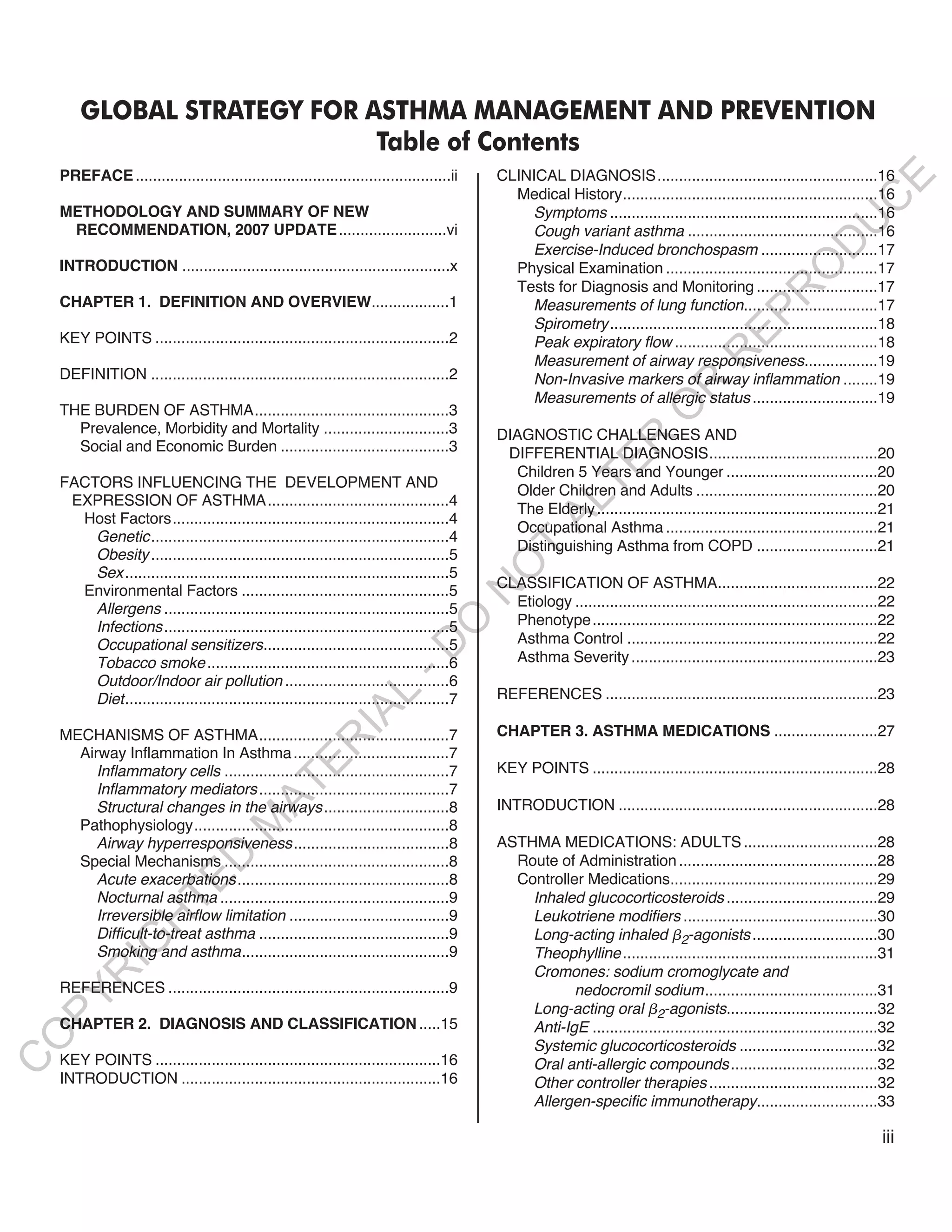 GLOBAL STRATEGY FOR ASTHMA MANAGEMENT AND PREVENTION
                             Table of Contents
    PREFACE .........................................................................ii    CLINICAL DIAGNOSIS...................................................16




                                                                                                                                                                   E
                                                                                             Medical History...........................................................16




                                                                                                                                                                  C
    METHODOLOGY AND SUMMARY OF NEW                                                             Symptoms ..............................................................16




                                                                                                                                                                 U
     RECOMMENDATION, 2007 UPDATE .........................vi                                   Cough variant asthma ............................................16




                                                                                                                                                        D
                                                                                               Exercise-Induced bronchospasm ...........................17
    INTRODUCTION ..............................................................x             Physical Examination .................................................17




                                                                                                                                                       O
                                                                                             Tests for Diagnosis and Monitoring ............................17




                                                                                                                                                  R
    CHAPTER 1. DEFINITION AND OVERVIEW..................1                                      Measurements of lung function...............................17




                                                                                                                                          EP
                                                                                               Spirometry ..............................................................18
    KEY POINTS ....................................................................2           Peak expiratory flow ...............................................18




                                                                                                                                     R
                                                                                               Measurement of airway responsiveness.................19
    DEFINITION .....................................................................2          Non-Invasive markers of airway inflammation ........19




                                                                                                                           R
                                                                                               Measurements of allergic status .............................19




                                                                                                                          O
    THE BURDEN OF ASTHMA.............................................3
      Prevalence, Morbidity and Mortality .............................3                   DIAGNOSTIC CHALLENGES AND




                                                                                                              R
      Social and Economic Burden .......................................3                   DIFFERENTIAL DIAGNOSIS.......................................20




                                                                                                           TE
                                                                                              Children 5 Years and Younger ...................................20
    FACTORS INFLUENCING THE DEVELOPMENT AND
                                                                                              Older Children and Adults ..........................................20
     EXPRESSION OF ASTHMA..........................................4



                                                                                                   AL
                                                                                              The Elderly .................................................................21
      Host Factors................................................................4
                                                                                              Occupational Asthma .................................................21
        Genetic.....................................................................4
                                                                                            T Distinguishing Asthma from COPD ............................21
        Obesity .....................................................................5
                                                                                           O
        Sex ...........................................................................5
                                                                                           CLASSIFICATION OF ASTHMA.....................................22
      Environmental Factors ................................................5
                                                                                           N

        Allergens ..................................................................5        Etiology ......................................................................22
                                                                                             Phenotype..................................................................22
                                                                            O


        Infections ..................................................................5
        Occupational sensitizers...........................................5                 Asthma Control ..........................................................22
                                                                          -D




        Tobacco smoke ........................................................6              Asthma Severity .........................................................23
        Outdoor/Indoor air pollution ......................................6
                                                                                           REFERENCES ...............................................................23
                                                            L




        Diet...........................................................................7
                                                          IA




    MECHANISMS OF ASTHMA............................................7                      CHAPTER 3. ASTHMA MEDICATIONS ........................27
                                                         R




      Airway Inflammation In Asthma ....................................7
                                                E




         Inflammatory cells ....................................................7          KEY POINTS ..................................................................28
                                             AT




         Inflammatory mediators ............................................7
         Structural changes in the airways .............................8                  INTRODUCTION ............................................................28
                                       M




      Pathophysiology...........................................................8
         Airway hyperresponsiveness....................................8                   ASTHMA MEDICATIONS: ADULTS ...............................28
                           D




      Special Mechanisms ....................................................8               Route of Administration ..............................................28
         Acute exacerbations .................................................8              Controller Medications................................................29
                         TE




         Nocturnal asthma .....................................................9               Inhaled glucocorticosteroids ...................................29
         Irreversible airflow limitation .....................................9                Leukotriene modifiers .............................................30
                    H




         Difficult-to-treat asthma ............................................9               Long-acting inhaled 2-agonists .............................30
             IG




         Smoking and asthma................................................9                   Theophylline ...........................................................31
                                                                                               Cromones: sodium cromoglycate and
        R




    REFERENCES .................................................................9                     nedocromil sodium........................................31
PY




                                                                                               Long-acting oral 2-agonists...................................32
    CHAPTER 2. DIAGNOSIS AND CLASSIFICATION .....15                                            Anti-IgE ..................................................................32
O




                                                                                               Systemic glucocorticosteroids ................................32
    KEY POINTS ..................................................................16
C




                                                                                               Oral anti-allergic compounds ..................................32
    INTRODUCTION ............................................................16                Other controller therapies .......................................32
                                                                                               Allergen-specific immunotherapy............................33

                                                                                                                                                                           iii
 