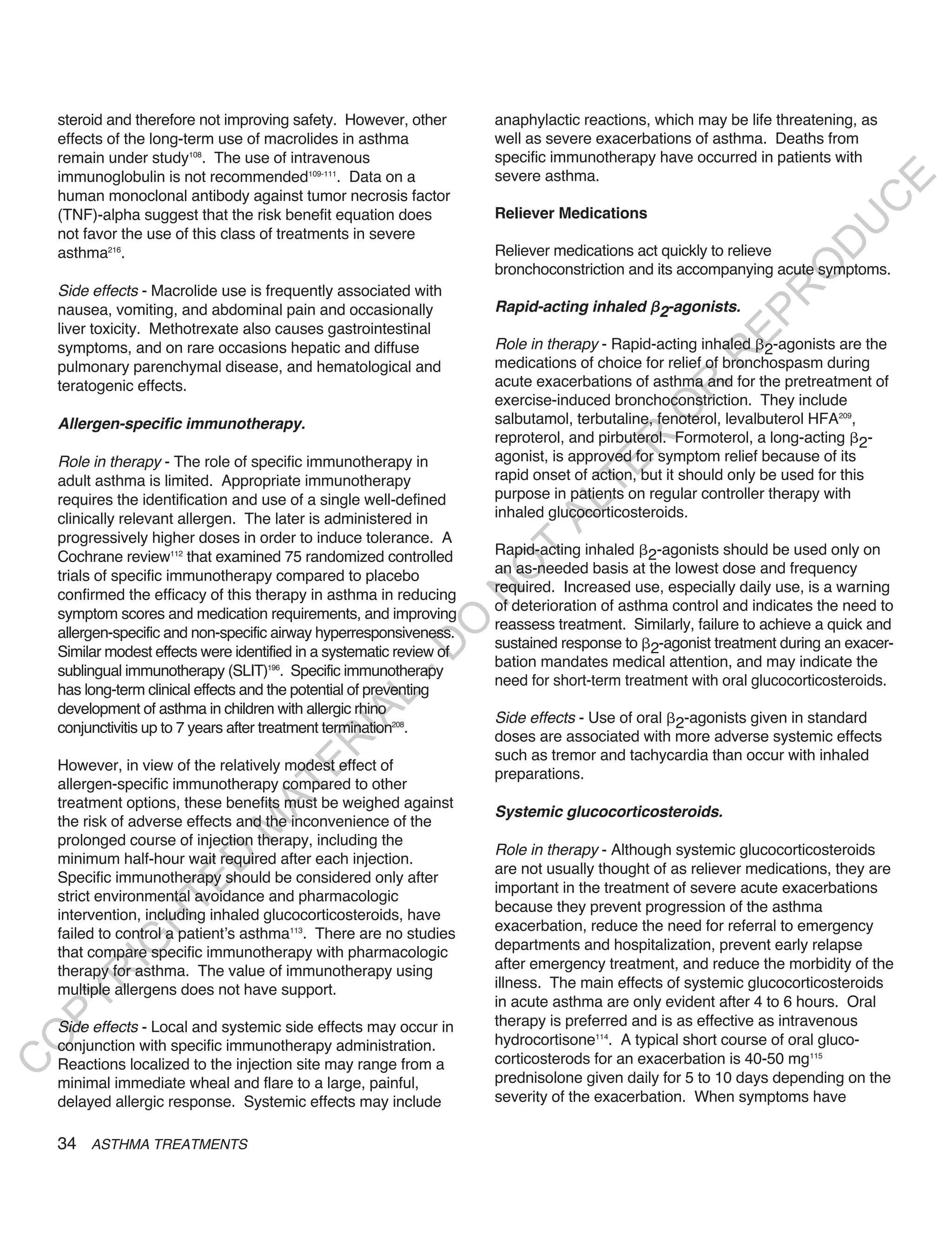 steroid and therefore not improving safety. However, other         anaphylactic reactions, which may be life threatening, as
    effects of the long-term use of macrolides in asthma               well as severe exacerbations of asthma. Deaths from
    remain under study108. The use of intravenous                      specific immunotherapy have occurred in patients with
    immunoglobulin is not recommended109-111. Data on a                severe asthma.




                                                                                                                            E
    human monoclonal antibody against tumor necrosis factor




                                                                                                                           C
    (TNF)-alpha suggest that the risk benefit equation does            Reliever Medications




                                                                                                                          U
    not favor the use of this class of treatments in severe




                                                                                                                    D
    asthma216.                                                         Reliever medications act quickly to relieve




                                                                                                                   O
                                                                       bronchoconstriction and its accompanying acute symptoms.
    Side effects - Macrolide use is frequently associated with




                                                                                                                R
    nausea, vomiting, and abdominal pain and occasionally              Rapid-acting inhaled 2-agonists.




                                                                                                          EP
    liver toxicity. Methotrexate also causes gastrointestinal
    symptoms, and on rare occasions hepatic and diffuse                Role in therapy - Rapid-acting inhaled 2-agonists are the




                                                                                                      R
    pulmonary parenchymal disease, and hematological and               medications of choice for relief of bronchospasm during
    teratogenic effects.                                               acute exacerbations of asthma and for the pretreatment of




                                                                                               R
                                                                       exercise-induced bronchoconstriction. They include




                                                                                              O
    allergen-specific immunotherapy.                                   salbutamol, terbutaline, fenoterol, levalbuterol HFA209,
                                                                       reproterol, and pirbuterol. Formoterol, a long-acting 2-




                                                                                      R
    Role in therapy - The role of specific immunotherapy in            agonist, is approved for symptom relief because of its




                                                                                   TE
    adult asthma is limited. Appropriate immunotherapy                 rapid onset of action, but it should only be used for this
    requires the identification and use of a single well-defined       purpose in patients on regular controller therapy with




                                                                             AL
    clinically relevant allergen. The later is administered in         inhaled glucocorticosteroids.
    progressively higher doses in order to induce tolerance. A
    Cochrane review112 that examined 75 randomized controlled          Rapid-acting inhaled 2-agonists should be used only on
                                                                        T
                                                                       an as-needed basis at the lowest dose and frequency
                                                                       O
    trials of specific immunotherapy compared to placebo
                                                                       required. Increased use, especially daily use, is a warning
                                                                       N

    confirmed the efficacy of this therapy in asthma in reducing
                                                                       of deterioration of asthma control and indicates the need to
    symptom scores and medication requirements, and improving
                                                           O


                                                                       reassess treatment. Similarly, failure to achieve a quick and
    allergen-specific and non-specific airway hyperresponsiveness.
                                                                       sustained response to 2-agonist treatment during an exacer-
                                                         -D




    Similar modest effects were identified in a systematic review of
                                                                       bation mandates medical attention, and may indicate the
    sublingual immunotherapy (SLIT)196. Specific immunotherapy
                                                                       need for short-term treatment with oral glucocorticosteroids.
    has long-term clinical effects and the potential of preventing
                                                L




    development of asthma in children with allergic rhino
                                              IA




                                                                       Side effects - Use of oral 2-agonists given in standard
    conjunctivitis up to 7 years after treatment termination208.
                                                                       doses are associated with more adverse systemic effects
                                             R




                                                                       such as tremor and tachycardia than occur with inhaled
    However, in view of the relatively modest effect of
                                      E




                                                                       preparations.
    allergen-specific immunotherapy compared to other
                                   AT




    treatment options, these benefits must be weighed against
                                                                       Systemic glucocorticosteroids.
    the risk of adverse effects and the inconvenience of the
                               M




    prolonged course of injection therapy, including the
                                                                       Role in therapy - Although systemic glucocorticosteroids
    minimum half-hour wait required after each injection.
                      D




                                                                       are not usually thought of as reliever medications, they are
    Specific immunotherapy should be considered only after
                    TE




                                                                       important in the treatment of severe acute exacerbations
    strict environmental avoidance and pharmacologic
                                                                       because they prevent progression of the asthma
    intervention, including inhaled glucocorticosteroids, have
                H




    failed to control a patient’s asthma113. There are no studies      exacerbation, reduce the need for referral to emergency
           IG




    that compare specific immunotherapy with pharmacologic             departments and hospitalization, prevent early relapse
    therapy for asthma. The value of immunotherapy using               after emergency treatment, and reduce the morbidity of the
       R




    multiple allergens does not have support.                          illness. The main effects of systemic glucocorticosteroids
PY




                                                                       in acute asthma are only evident after 4 to 6 hours. Oral
    Side effects - Local and systemic side effects may occur in        therapy is preferred and is as effective as intravenous
                                                                       hydrocortisone114. A typical short course of oral gluco-
O




    conjunction with specific immunotherapy administration.
                                                                       corticosterods for an exacerbation is 40-50 mg115
C




    Reactions localized to the injection site may range from a
    minimal immediate wheal and flare to a large, painful,             prednisolone given daily for 5 to 10 days depending on the
    delayed allergic response. Systemic effects may include            severity of the exacerbation. When symptoms have


    34 ASTHMA TREATMENTS
 