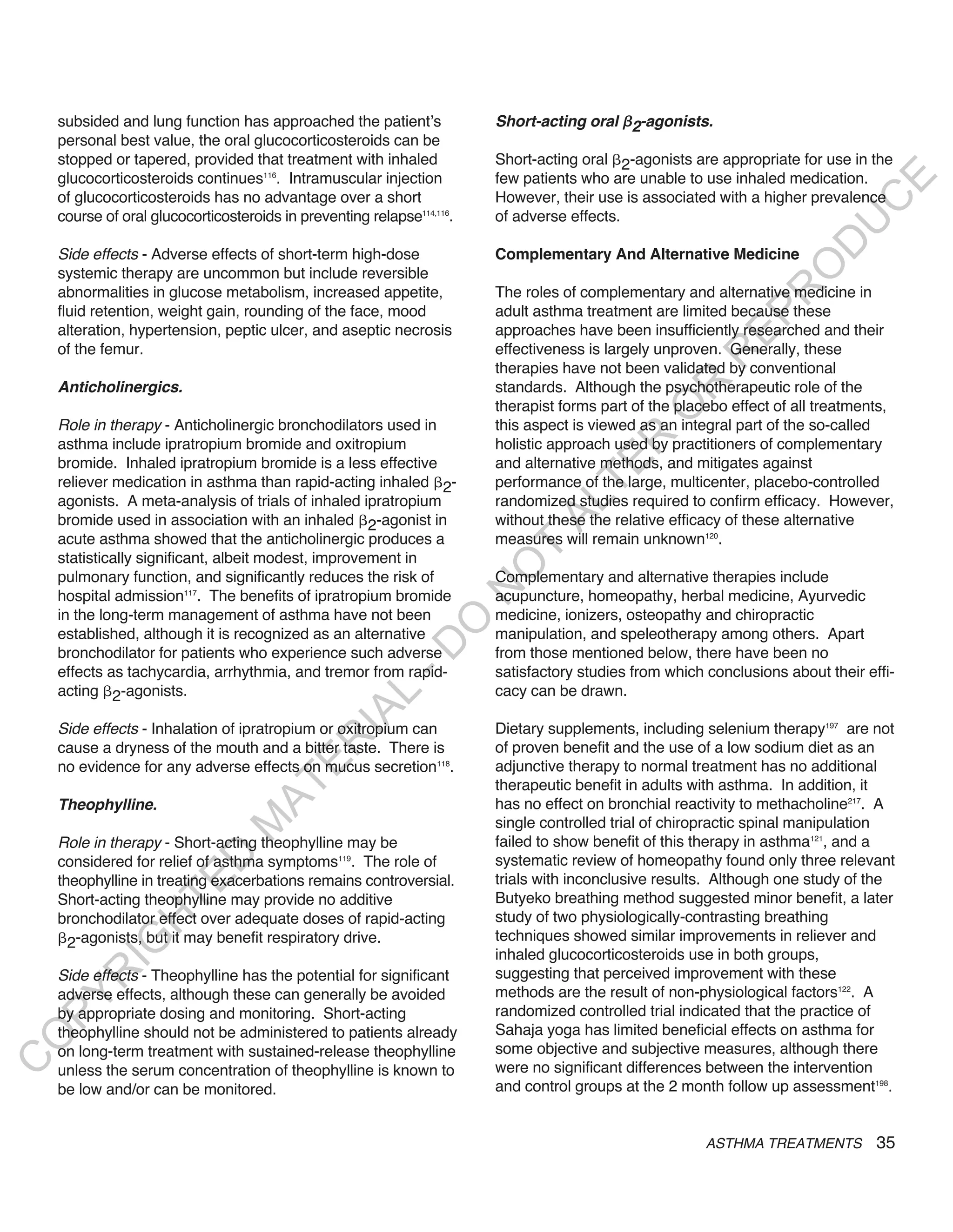 subsided and lung function has approached the patient’s             Short-acting oral 2-agonists.
    personal best value, the oral glucocorticosteroids can be
    stopped or tapered, provided that treatment with inhaled            Short-acting oral 2-agonists are appropriate for use in the
    glucocorticosteroids continues116. Intramuscular injection          few patients who are unable to use inhaled medication.




                                                                                                                             E
    of glucocorticosteroids has no advantage over a short               However, their use is associated with a higher prevalence




                                                                                                                            C
    course of oral glucocorticosteroids in preventing relapse114,116.   of adverse effects.




                                                                                                                           U
                                                                                                                     D
    Side effects - Adverse effects of short-term high-dose              Complementary And Alternative Medicine




                                                                                                                    O
    systemic therapy are uncommon but include reversible
    abnormalities in glucose metabolism, increased appetite,            The roles of complementary and alternative medicine in




                                                                                                                 R
    fluid retention, weight gain, rounding of the face, mood            adult asthma treatment are limited because these




                                                                                                           EP
    alteration, hypertension, peptic ulcer, and aseptic necrosis        approaches have been insufficiently researched and their
    of the femur.                                                       effectiveness is largely unproven. Generally, these




                                                                                                       R
                                                                        therapies have not been validated by conventional




                                                                                                R
    anticholinergics.                                                   standards. Although the psychotherapeutic role of the
                                                                        therapist forms part of the placebo effect of all treatments,




                                                                                               O
    Role in therapy - Anticholinergic bronchodilators used in           this aspect is viewed as an integral part of the so-called




                                                                                       R
    asthma include ipratropium bromide and oxitropium                   holistic approach used by practitioners of complementary
    bromide. Inhaled ipratropium bromide is a less effective            and alternative methods, and mitigates against




                                                                                    TE
    reliever medication in asthma than rapid-acting inhaled 2-          performance of the large, multicenter, placebo-controlled
    agonists. A meta-analysis of trials of inhaled ipratropium          randomized studies required to confirm efficacy. However,



                                                                              AL
    bromide used in association with an inhaled 2-agonist in            without these the relative efficacy of these alternative
    acute asthma showed that the anticholinergic produces a             measures will remain unknown120.
                                                                         T
    statistically significant, albeit modest, improvement in
                                                                        O
    pulmonary function, and significantly reduces the risk of           Complementary and alternative therapies include
                                                                        N

    hospital admission117. The benefits of ipratropium bromide          acupuncture, homeopathy, herbal medicine, Ayurvedic
    in the long-term management of asthma have not been                 medicine, ionizers, osteopathy and chiropractic
                                                            O


    established, although it is recognized as an alternative            manipulation, and speleotherapy among others. Apart
                                                          -D




    bronchodilator for patients who experience such adverse             from those mentioned below, there have been no
    effects as tachycardia, arrhythmia, and tremor from rapid-          satisfactory studies from which conclusions about their effi-
    acting 2-agonists.                                                  cacy can be drawn.
                                                 L
                                               IA




    Side effects - Inhalation of ipratropium or oxitropium can          Dietary supplements, including selenium therapy197 are not
                                              R




    cause a dryness of the mouth and a bitter taste. There is           of proven benefit and the use of a low sodium diet as an
                                       E




    no evidence for any adverse effects on mucus secretion118.          adjunctive therapy to normal treatment has no additional
                                                                        therapeutic benefit in adults with asthma. In addition, it
                                    AT




    theophylline.                                                       has no effect on bronchial reactivity to methacholine217. A
                                                                        single controlled trial of chiropractic spinal manipulation
                                M




    Role in therapy - Short-acting theophylline may be                  failed to show benefit of this therapy in asthma121, and a
                      D




    considered for relief of asthma symptoms119. The role of            systematic review of homeopathy found only three relevant
    theophylline in treating exacerbations remains controversial.       trials with inconclusive results. Although one study of the
                    TE




    Short-acting theophylline may provide no additive                   Butyeko breathing method suggested minor benefit, a later
    bronchodilator effect over adequate doses of rapid-acting           study of two physiologically-contrasting breathing
                 H




      2-agonists, but it may benefit respiratory drive.                 techniques showed similar improvements in reliever and
           IG




                                                                        inhaled glucocorticosteroids use in both groups,
    Side effects - Theophylline has the potential for significant       suggesting that perceived improvement with these
        R




    adverse effects, although these can generally be avoided            methods are the result of non-physiological factors122. A
PY




    by appropriate dosing and monitoring. Short-acting                  randomized controlled trial indicated that the practice of
    theophylline should not be administered to patients already         Sahaja yoga has limited beneficial effects on asthma for
O




    on long-term treatment with sustained-release theophylline          some objective and subjective measures, although there
C




    unless the serum concentration of theophylline is known to          were no significant differences between the intervention
    be low and/or can be monitored.                                     and control groups at the 2 month follow up assessment198.


                                                                                                        ASTHMA TREATMENTS         35
 