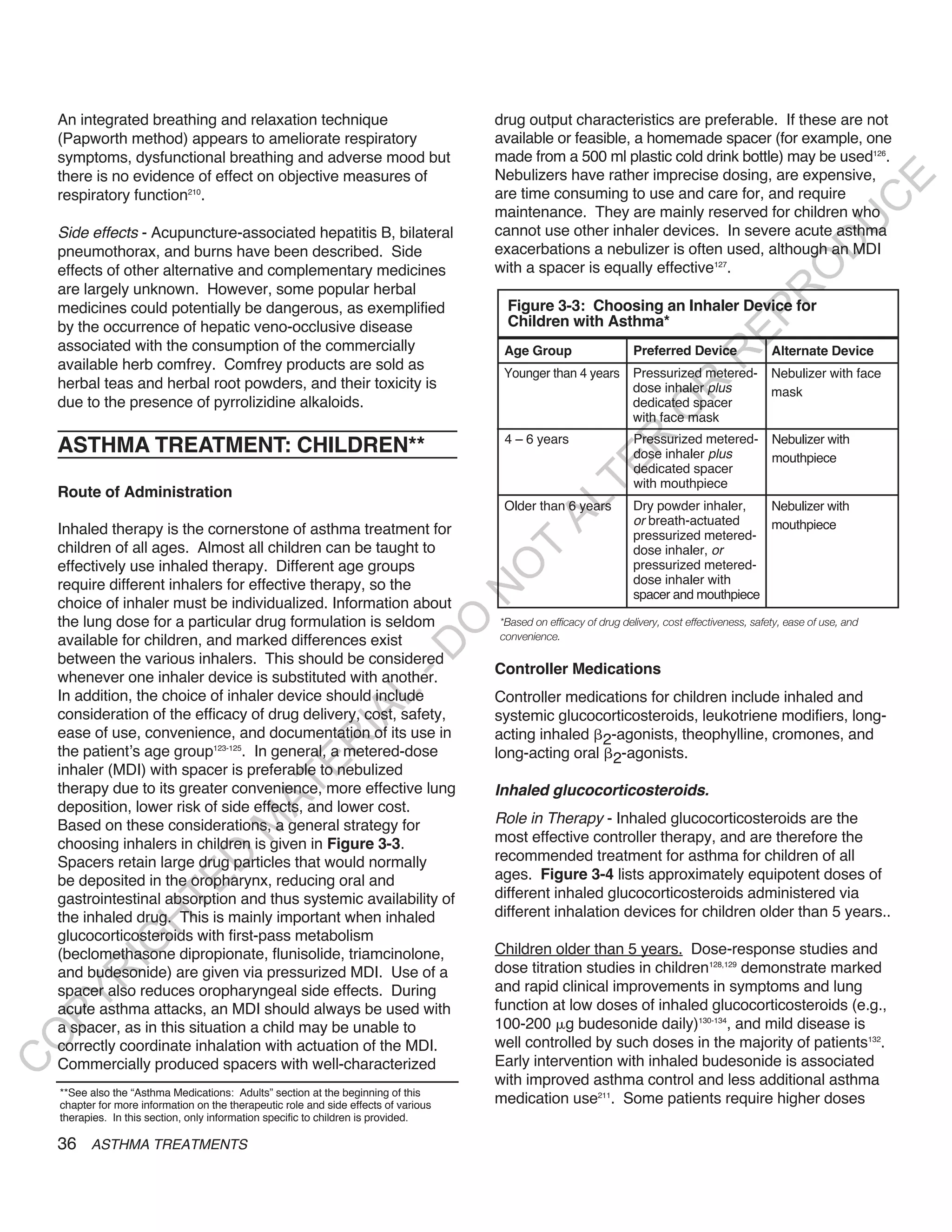 An integrated breathing and relaxation technique                                   drug output characteristics are preferable. If these are not
    (Papworth method) appears to ameliorate respiratory                                available or feasible, a homemade spacer (for example, one
    symptoms, dysfunctional breathing and adverse mood but                             made from a 500 ml plastic cold drink bottle) may be used126.
    there is no evidence of effect on objective measures of                            Nebulizers have rather imprecise dosing, are expensive,




                                                                                                                                                                    E
    respiratory function210.                                                           are time consuming to use and care for, and require




                                                                                                                                                                   C
                                                                                       maintenance. They are mainly reserved for children who




                                                                                                                                                                  U
    Side effects - Acupuncture-associated hepatitis B, bilateral                       cannot use other inhaler devices. In severe acute asthma




                                                                                                                                                        D
    pneumothorax, and burns have been described. Side                                  exacerbations a nebulizer is often used, although an MDI
                                                                                       with a spacer is equally effective127.




                                                                                                                                                       O
    effects of other alternative and complementary medicines
    are largely unknown. However, some popular herbal




                                                                                                                                                  R
    medicines could potentially be dangerous, as exemplified                             Figure 3-3: Choosing an Inhaler Device for




                                                                                                                                         EP
    by the occurrence of hepatic veno-occlusive disease                                  Children with Asthma*
    associated with the consumption of the commercially                                 Age Group                    Preferred Device               Alternate Device




                                                                                                                                    R
    available herb comfrey. Comfrey products are sold as
                                                                                        Younger than 4 years Pressurized metered-                   Nebulizer with face
    herbal teas and herbal root powders, and their toxicity is




                                                                                                                         R
                                                                                                             dose inhaler plus                      mask
    due to the presence of pyrrolizidine alkaloids.                                                          dedicated spacer




                                                                                                                        O
                                                                                                             with face mask
                                                                                        4 – 6 years                  Pressurized metered-           Nebulizer with




                                                                                                           R
    ASTHMA TREATMENT: CHILDREN**                                                                                     dose inhaler plus              mouthpiece




                                                                                                        TE
                                                                                                                     dedicated spacer
                                                                                                                     with mouthpiece
    Route of Administration




                                                                                               AL
                                                                                        Older than 6 years           Dry powder inhaler,   Nebulizer with
                                                                                                                     or breath-actuated    mouthpiece
    Inhaled therapy is the cornerstone of asthma treatment for                                                       pressurized metered-
    children of all ages. Almost all children can be taught to                          T                            dose inhaler, or
    effectively use inhaled therapy. Different age groups                                                            pressurized metered-
                                                                                       O
    require different inhalers for effective therapy, so the                                                         dose inhaler with
                                                                                       N

                                                                                                                     spacer and mouthpiece
    choice of inhaler must be individualized. Information about
    the lung dose for a particular drug formulation is seldom                          *Based on efficacy of drug delivery, cost effectiveness, safety, ease of use, and
                                                                             O


    available for children, and marked differences exist                               convenience.
                                                                           -D




    between the various inhalers. This should be considered
                                                                                       Controller Medications
    whenever one inhaler device is substituted with another.
    In addition, the choice of inhaler device should include
                                                             L




                                                                                       Controller medications for children include inhaled and
                                                           IA




    consideration of the efficacy of drug delivery, cost, safety,                      systemic glucocorticosteroids, leukotriene modifiers, long-
    ease of use, convenience, and documentation of its use in                          acting inhaled 2-agonists, theophylline, cromones, and
                                                          R




    the patient’s age group123-125. In general, a metered-dose                         long-acting oral 2-agonists.
                                                 E




    inhaler (MDI) with spacer is preferable to nebulized
                                              AT




    therapy due to its greater convenience, more effective lung                        inhaled glucocorticosteroids.
    deposition, lower risk of side effects, and lower cost.
                                                                                       Role in Therapy - Inhaled glucocorticosteroids are the
                                        M




    Based on these considerations, a general strategy for
    choosing inhalers in children is given in Figure 3-3.                              most effective controller therapy, and are therefore the
                                                                                       recommended treatment for asthma for children of all
                           D




    Spacers retain large drug particles that would normally
    be deposited in the oropharynx, reducing oral and                                  ages. Figure 3-4 lists approximately equipotent doses of
                         TE




    gastrointestinal absorption and thus systemic availability of                      different inhaled glucocorticosteroids administered via
    the inhaled drug. This is mainly important when inhaled                            different inhalation devices for children older than 5 years..
                    H




    glucocorticosteroids with first-pass metabolism
             IG




    (beclomethasone dipropionate, flunisolide, triamcinolone,                          Children older than 5 years. Dose-response studies and
    and budesonide) are given via pressurized MDI. Use of a                            dose titration studies in children128,129 demonstrate marked
        R




    spacer also reduces oropharyngeal side effects. During                             and rapid clinical improvements in symptoms and lung
PY




    acute asthma attacks, an MDI should always be used with                            function at low doses of inhaled glucocorticosteroids (e.g.,
    a spacer, as in this situation a child may be unable to                            100-200 g budesonide daily)130-134, and mild disease is
O




    correctly coordinate inhalation with actuation of the MDI.                         well controlled by such doses in the majority of patients132.
                                                                                       Early intervention with inhaled budesonide is associated
C




    Commercially produced spacers with well-characterized
                                                                                       with improved asthma control and less additional asthma
    **See also the “Asthma Medications: Adults” section at the beginning of this
    chapter for more information on the therapeutic role and side effects of various   medication use211. Some patients require higher doses
    therapies. In this section, only information specific to children is provided.

    36 ASTHMA TREATMENTS
 