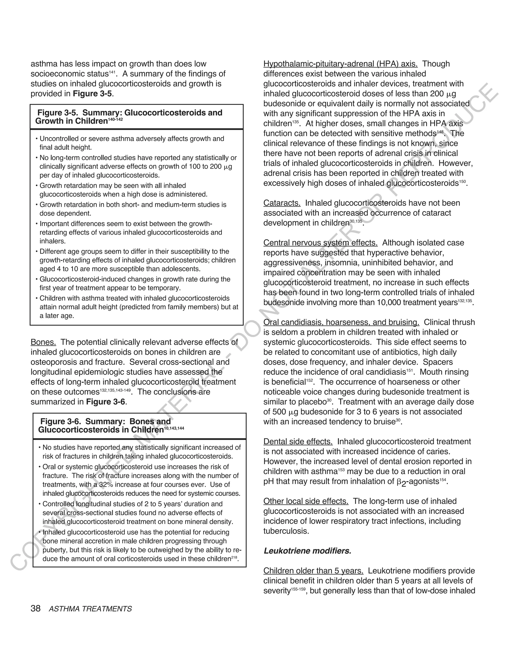 asthma has less impact on growth than does low                                Hypothalamic-pituitary-adrenal (HPA) axis. Though
    socioeconomic status141. A summary of the findings of                         differences exist between the various inhaled
    studies on inhaled glucocorticosteroids and growth is                         glucocorticosteroids and inhaler devices, treatment with
    provided in Figure 3-5.                                                       inhaled glucocorticosteroid doses of less than 200 g




                                                                                                                                           E
                                                                                  budesonide or equivalent daily is normally not associated




                                                                                                                                          C
     Figure 3-5. Summary: Glucocorticosteroids and                                with any significant suppression of the HPA axis in




                                                                                                                                         U
     Growth in Children140-142                                                    children135. At higher doses, small changes in HPA axis




                                                                                                                                  D
                                                                                  function can be detected with sensitive methods148. The
     • Uncontrolled or severe asthma adversely affects growth and




                                                                                                                                 O
       final adult height.
                                                                                  clinical relevance of these findings is not known, since
                                                                                  there have not been reports of adrenal crisis in clinical




                                                                                                                              R
     • No long-term controlled studies have reported any statistically or
       clinically significant adverse effects on growth of 100 to 200 g           trials of inhaled glucocorticosteroids in children. However,




                                                                                                                       EP
       per day of inhaled glucocorticosteroids.                                   adrenal crisis has been reported in children treated with
     • Growth retardation may be seen with all inhaled                            excessively high doses of inhaled glucocorticosteroids150.




                                                                                                                   R
       glucocorticosteroids when a high dose is administered.
     • Growth retardation in both short- and medium-term studies is               Cataracts. Inhaled glucocorticosteroids have not been




                                                                                                           R
       dose dependent.                                                            associated with an increased occurrence of cataract




                                                                                                          O
     • Important differences seem to exist between the growth-                    development in children30,135.
       retarding effects of various inhaled glucocorticosteroids and




                                                                                                  R
       inhalers.                                                                  Central nervous system effects. Although isolated case




                                                                                               TE
     • Different age groups seem to differ in their susceptibility to the         reports have suggested that hyperactive behavior,
       growth-retarding effects of inhaled glucocorticosteroids; children         aggressiveness, insomnia, uninhibited behavior, and




                                                                                         AL
       aged 4 to 10 are more susceptible than adolescents.
                                                                                  impaired concentration may be seen with inhaled
     • Glucocorticosteroid-induced changes in growth rate during the
                                                                                  glucocorticosteroid treatment, no increase in such effects
       first year of treatment appear to be temporary.
                                                                                  has been found in two long-term controlled trials of inhaled
                                                                                   T
     • Children with asthma treated with inhaled glucocorticosteroids
                                                                                  budesonide involving more than 10,000 treatment years132,135.
                                                                                  O
       attain normal adult height (predicted from family members) but at
                                                                                  N

       a later age.
                                                                                  Oral candidiasis, hoarseness, and bruising. Clinical thrush
                                                                     O


                                                                                  is seldom a problem in children treated with inhaled or
    Bones. The potential clinically relevant adverse effects of                   systemic glucocorticosteroids. This side effect seems to
                                                                   -D




    inhaled glucocorticosteroids on bones in children are                         be related to concomitant use of antibiotics, high daily
    osteoporosis and fracture. Several cross-sectional and                        doses, dose frequency, and inhaler device. Spacers
                                                       L




    longitudinal epidemiologic studies have assessed the                          reduce the incidence of oral candidiasis151. Mouth rinsing
                                                     IA




    effects of long-term inhaled glucocorticosteroid treatment                    is beneficial152. The occurrence of hoarseness or other
    on these outcomes132,135,143-149. The conclusions are                         noticeable voice changes during budesonide treatment is
                                                    R




    summarized in Figure 3-6.                                                     similar to placebo30. Treatment with an average daily dose
                                            E




                                                                                  of 500 g budesonide for 3 to 6 years is not associated
                                         AT




      Figure 3-6. Summary: Bones and                                              with an increased tendency to bruise30.
      Glucocorticosteroids in Children10,143,144
                                    M




                                                                                  Dental side effects. Inhaled glucocorticosteroid treatment
      • No studies have reported any statistically significant increased of
                                                                                  is not associated with increased incidence of caries.
        risk of fractures in children taking inhaled glucocorticosteroids.
                        D




                                                                                  However, the increased level of dental erosion reported in
      • Oral or systemic glucocorticosteroid use increases the risk of
                      TE




        fracture. The risk of fracture increases along with the number of
                                                                                  children with asthma153 may be due to a reduction in oral
        treatments, with a 32% increase at four courses ever. Use of              pH that may result from inhalation of 2-agonists154.
                  H




        inhaled glucocorticosteroids reduces the need for systemic courses.
                                                                                  Other local side effects. The long-term use of inhaled
            IG




      • Controlled longitudinal studies of 2 to 5 years’ duration and
        several cross-sectional studies found no adverse effects of               glucocorticosteroids is not associated with an increased
       R




        inhaled glucocorticosteroid treatment on bone mineral density.            incidence of lower respiratory tract infections, including
                                                                                  tuberculosis.
PY




      • Inhaled glucocorticosteroid use has the potential for reducing
        bone mineral accretion in male children progressing through
        puberty, but this risk is likely to be outweighed by the ability to re-   Leukotriene modifiers.
O




        duce the amount of oral corticosteroids used in these children218.
C




                                                                                  Children older than 5 years. Leukotriene modifiers provide
                                                                                  clinical benefit in children older than 5 years at all levels of
                                                                                  severity155-159, but generally less than that of low-dose inhaled

    38 ASTHMA TREATMENTS
 
