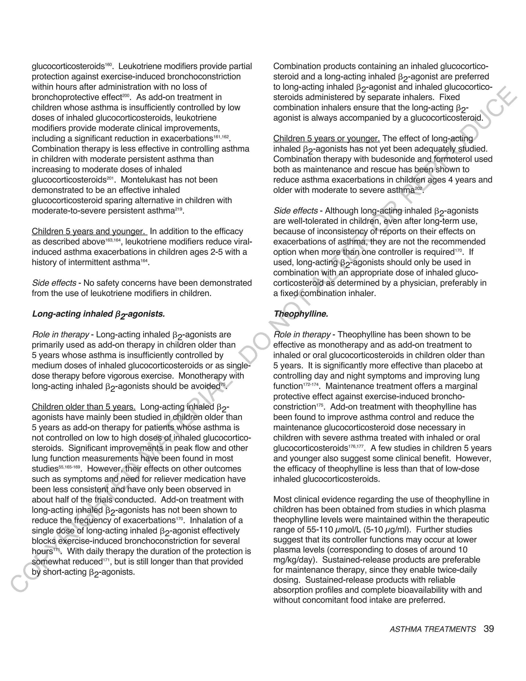 glucocorticosteroids160. Leukotriene modifiers provide partial   Combination products containing an inhaled glucocortico-
    protection against exercise-induced bronchoconstriction          steroid and a long-acting inhaled 2-agonist are preferred
    within hours after administration with no loss of                to long-acting inhaled 2-agonist and inhaled glucocortico-
    bronchoprotective effect200. As add-on treatment in              steroids administered by separate inhalers. Fixed




                                                                                                                            E
    children whose asthma is insufficiently controlled by low        combination inhalers ensure that the long-acting 2-




                                                                                                                           C
    doses of inhaled glucocorticosteroids, leukotriene               agonist is always accompanied by a glucocorticosteroid.




                                                                                                                          U
    modifiers provide moderate clinical improvements,




                                                                                                                   D
    including a significant reduction in exacerbations161,162.       Children 5 years or younger. The effect of long-acting




                                                                                                                  O
    Combination therapy is less effective in controlling asthma      inhaled 2-agonists has not yet been adequately studied.
    in children with moderate persistent asthma than                 Combination therapy with budesonide and formoterol used




                                                                                                               R
    increasing to moderate doses of inhaled                          both as maintenance and rescue has been shown to




                                                                                                        EP
    glucocorticosteroids201. Montelukast has not been                reduce asthma exacerbations in children ages 4 years and
    demonstrated to be an effective inhaled                          older with moderate to severe asthma202.




                                                                                                     R
    glucocorticosteroid sparing alternative in children with
    moderate-to-severe persistent asthma219.                         Side effects - Although long-acting inhaled 2-agonists




                                                                                             R
                                                                     are well-tolerated in children, even after long-term use,




                                                                                            O
    Children 5 years and younger. In addition to the efficacy        because of inconsistency of reports on their effects on
    as described above163,164, leukotriene modifiers reduce viral-   exacerbations of asthma, they are not the recommended




                                                                                    R
    induced asthma exacerbations in children ages 2-5 with a         option when more than one controller is required170. If




                                                                                 TE
    history of intermittent asthma164.                               used, long-acting 2-agonists should only be used in
                                                                     combination with an appropriate dose of inhaled gluco-




                                                                           AL
    Side effects - No safety concerns have been demonstrated         corticosteroid as determined by a physician, preferably in
    from the use of leukotriene modifiers in children.               a fixed combination inhaler.

    Long-acting inhaled 2-agonists.
                                                                      T
                                                                     theophylline.
                                                                     O
                                                                     N

    Role in therapy - Long-acting inhaled 2-agonists are             Role in therapy - Theophylline has been shown to be
                                                          O


    primarily used as add-on therapy in children older than          effective as monotherapy and as add-on treatment to
    5 years whose asthma is insufficiently controlled by             inhaled or oral glucocorticosteroids in children older than
                                                        -D




    medium doses of inhaled glucocorticosteroids or as single-       5 years. It is significantly more effective than placebo at
    dose therapy before vigorous exercise. Monotherapy with          controlling day and night symptoms and improving lung
                                               L




    long-acting inhaled 2-agonists should be avoided75.              function172-174. Maintenance treatment offers a marginal
                                             IA




                                                                     protective effect against exercise-induced broncho-
    Children older than 5 years. Long-acting inhaled 2-              constriction175. Add-on treatment with theophylline has
                                            R




    agonists have mainly been studied in children older than         been found to improve asthma control and reduce the
                                     E




    5 years as add-on therapy for patients whose asthma is           maintenance glucocorticosteroid dose necessary in
                                  AT




    not controlled on low to high doses of inhaled glucocortico-     children with severe asthma treated with inhaled or oral
    steroids. Significant improvements in peak flow and other        glucocorticosteroids176,177. A few studies in children 5 years
                              M




    lung function measurements have been found in most               and younger also suggest some clinical benefit. However,
    studies55,165-169. However, their effects on other outcomes      the efficacy of theophylline is less than that of low-dose
                     D




    such as symptoms and need for reliever medication have           inhaled glucocorticosteroids.
                   TE




    been less consistent and have only been observed in
    about half of the trials conducted. Add-on treatment with        Most clinical evidence regarding the use of theophylline in
                H




    long-acting inhaled 2-agonists has not been shown to             children has been obtained from studies in which plasma
    reduce the frequency of exacerbations170. Inhalation of a        theophylline levels were maintained within the therapeutic
           IG




    single dose of long-acting inhaled 2-agonist effectively         range of 55-110 µmol/L (5-10 µg/ml). Further studies
       R




    blocks exercise-induced bronchoconstriction for several          suggest that its controller functions may occur at lower
    hours171. With daily therapy the duration of the protection is   plasma levels (corresponding to doses of around 10
PY




    somewhat reduced171, but is still longer than that provided      mg/kg/day). Sustained-release products are preferable
    by short-acting 2-agonists.                                      for maintenance therapy, since they enable twice-daily
O




                                                                     dosing. Sustained-release products with reliable
C




                                                                     absorption profiles and complete bioavailability with and
                                                                     without concomitant food intake are preferred.


                                                                                                     ASTHMA TREATMENTS          39
 