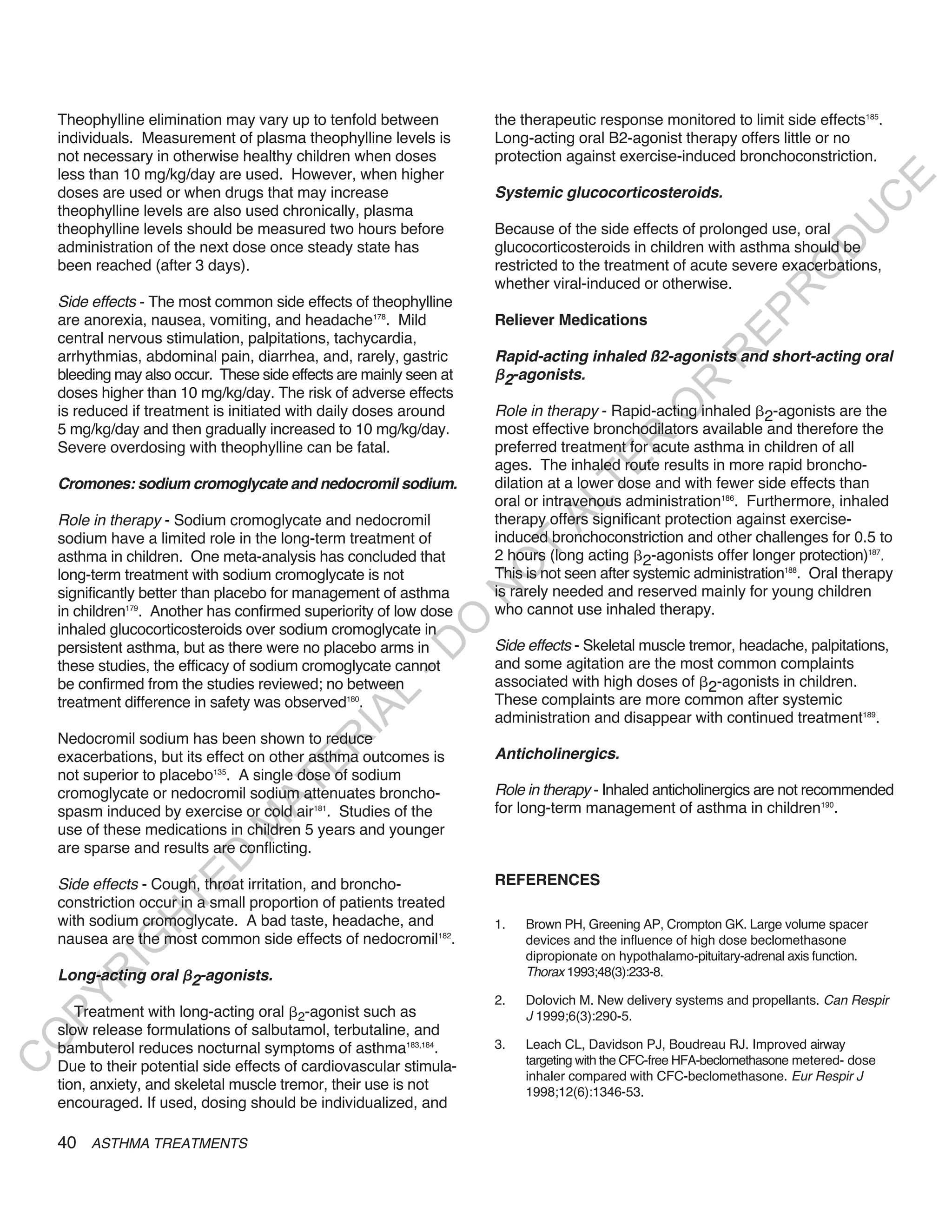 Theophylline elimination may vary up to tenfold between          the therapeutic response monitored to limit side effects185.
    individuals. Measurement of plasma theophylline levels is        Long-acting oral B2-agonist therapy offers little or no
    not necessary in otherwise healthy children when doses           protection against exercise-induced bronchoconstriction.
    less than 10 mg/kg/day are used. However, when higher




                                                                                                                                 E
    doses are used or when drugs that may increase                   Systemic glucocorticosteroids.




                                                                                                                                C
    theophylline levels are also used chronically, plasma




                                                                                                                               U
    theophylline levels should be measured two hours before          Because of the side effects of prolonged use, oral




                                                                                                                        D
    administration of the next dose once steady state has            glucocorticosteroids in children with asthma should be
    been reached (after 3 days).                                     restricted to the treatment of acute severe exacerbations,




                                                                                                                       O
                                                                     whether viral-induced or otherwise.




                                                                                                                   R
    Side effects - The most common side effects of theophylline




                                                                                                            EP
    are anorexia, nausea, vomiting, and headache178. Mild            Reliever Medications
    central nervous stimulation, palpitations, tachycardia,




                                                                                                        R
    arrhythmias, abdominal pain, diarrhea, and, rarely, gastric      Rapid-acting inhaled ß2-agonists and short-acting oral
    bleeding may also occur. These side effects are mainly seen at    2-agonists.




                                                                                                R
    doses higher than 10 mg/kg/day. The risk of adverse effects




                                                                                               O
    is reduced if treatment is initiated with daily doses around     Role in therapy - Rapid-acting inhaled 2-agonists are the
    5 mg/kg/day and then gradually increased to 10 mg/kg/day.        most effective bronchodilators available and therefore the




                                                                                     R
    Severe overdosing with theophylline can be fatal.                preferred treatment for acute asthma in children of all




                                                                                  TE
                                                                     ages. The inhaled route results in more rapid broncho-
    Cromones: sodium cromoglycate and nedocromil sodium.             dilation at a lower dose and with fewer side effects than
                                                                     oral or intravenous administration186. Furthermore, inhaled



                                                                            AL
    Role in therapy - Sodium cromoglycate and nedocromil             therapy offers significant protection against exercise-
    sodium have a limited role in the long-term treatment of         induced bronchoconstriction and other challenges for 0.5 to
    asthma in children. One meta-analysis has concluded that
                                                                      T
                                                                     2 hours (long acting 2-agonists offer longer protection)187.
                                                                     O
    long-term treatment with sodium cromoglycate is not              This is not seen after systemic administration188. Oral therapy
                                                                     is rarely needed and reserved mainly for young children
                                                                     N

    significantly better than placebo for management of asthma
    in children179. Another has confirmed superiority of low dose    who cannot use inhaled therapy.
                                                          O


    inhaled glucocorticosteroids over sodium cromoglycate in
                                                                     Side effects - Skeletal muscle tremor, headache, palpitations,
                                                        -D




    persistent asthma, but as there were no placebo arms in
    these studies, the efficacy of sodium cromoglycate cannot        and some agitation are the most common complaints
    be confirmed from the studies reviewed; no between               associated with high doses of 2-agonists in children.
                                               L




    treatment difference in safety was observed180.                  These complaints are more common after systemic
                                             IA




                                                                     administration and disappear with continued treatment189.
    Nedocromil sodium has been shown to reduce
                                            R




    exacerbations, but its effect on other asthma outcomes is        anticholinergics.
                                     E




    not superior to placebo135. A single dose of sodium
                                  AT




    cromoglycate or nedocromil sodium attenuates broncho-            Role in therapy - Inhaled anticholinergics are not recommended
    spasm induced by exercise or cold air181. Studies of the         for long-term management of asthma in children190.
                              M




    use of these medications in children 5 years and younger
    are sparse and results are conflicting.
                     D




                                                                     REFERENCES
                   TE




    Side effects - Cough, throat irritation, and broncho-
    constriction occur in a small proportion of patients treated
    with sodium cromoglycate. A bad taste, headache, and
                H




                                                                     1.   Brown PH, Greening AP, Crompton GK. Large volume spacer
    nausea are the most common side effects of nedocromil182.             devices and the influence of high dose beclomethasone
           IG




                                                                          dipropionate on hypothalamo-pituitary-adrenal axis function.
    Long-acting oral 2-agonists.                                          Thorax 1993;48(3):233-8.
       R
PY




                                                                     2.   Dolovich M. New delivery systems and propellants. Can Respir
       Treatment with long-acting oral 2-agonist such as                  J 1999;6(3):290-5.
    slow release formulations of salbutamol, terbutaline, and
O




    bambuterol reduces nocturnal symptoms of asthma183,184.          3.   Leach CL, Davidson PJ, Boudreau RJ. Improved airway
                                                                          targeting with the CFC-free HFA-beclomethasone metered- dose
C




    Due to their potential side effects of cardiovascular stimula-
                                                                          inhaler compared with CFC-beclomethasone. Eur Respir J
    tion, anxiety, and skeletal muscle tremor, their use is not           1998;12(6):1346-53.
    encouraged. If used, dosing should be individualized, and

    40 ASTHMA TREATMENTS
 