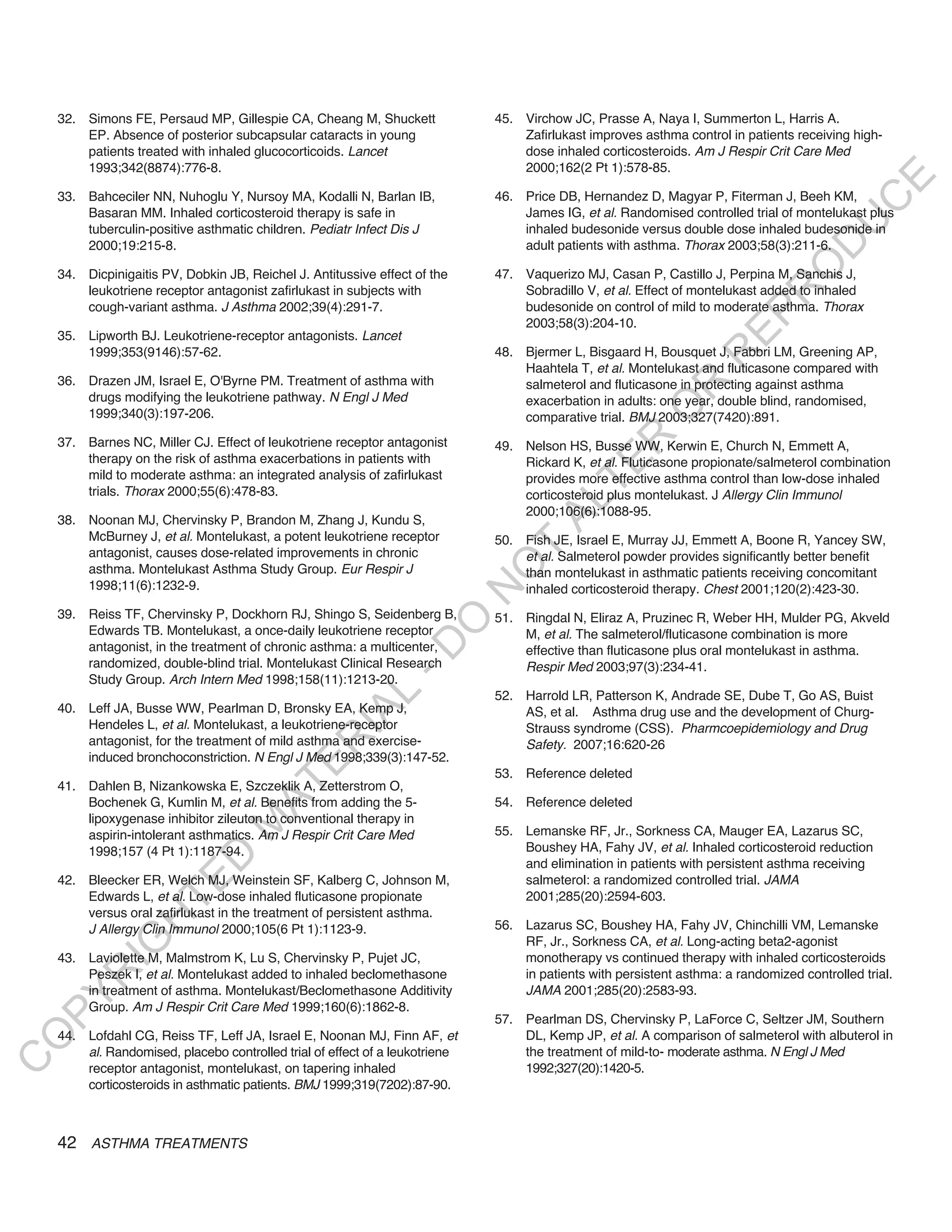 32. Simons FE, Persaud MP, Gillespie CA, Cheang M, Shuckett               45. Virchow JC, Prasse A, Naya I, Summerton L, Harris A.
        EP. Absence of posterior subcapsular cataracts in young                   Zafirlukast improves asthma control in patients receiving high-
        patients treated with inhaled glucocorticoids. Lancet                     dose inhaled corticosteroids. Am J Respir Crit Care Med
        1993;342(8874):776-8.                                                     2000;162(2 Pt 1):578-85.




                                                                                                                                           E
    33. Bahceciler NN, Nuhoglu Y, Nursoy MA, Kodalli N, Barlan IB,            46. Price DB, Hernandez D, Magyar P, Fiterman J, Beeh KM,




                                                                                                                                          C
        Basaran MM. Inhaled corticosteroid therapy is safe in                     James IG, et al. Randomised controlled trial of montelukast plus




                                                                                                                                         U
        tuberculin-positive asthmatic children. Pediatr Infect Dis J              inhaled budesonide versus double dose inhaled budesonide in
                                                                                  adult patients with asthma. Thorax 2003;58(3):211-6.




                                                                                                                                  D
        2000;19:215-8.




                                                                                                                                 O
    34. Dicpinigaitis PV, Dobkin JB, Reichel J. Antitussive effect of the     47. Vaquerizo MJ, Casan P, Castillo J, Perpina M, Sanchis J,
        leukotriene receptor antagonist zafirlukast in subjects with              Sobradillo V, et al. Effect of montelukast added to inhaled




                                                                                                                             R
        cough-variant asthma. J Asthma 2002;39(4):291-7.                          budesonide on control of mild to moderate asthma. Thorax




                                                                                                                      EP
                                                                                  2003;58(3):204-10.
    35. Lipworth BJ. Leukotriene-receptor antagonists. Lancet
        1999;353(9146):57-62.                                                 48. Bjermer L, Bisgaard H, Bousquet J, Fabbri LM, Greening AP,




                                                                                                                  R
                                                                                  Haahtela T, et al. Montelukast and fluticasone compared with
    36. Drazen JM, Israel E, O'Byrne PM. Treatment of asthma with                 salmeterol and fluticasone in protecting against asthma




                                                                                                         R
        drugs modifying the leukotriene pathway. N Engl J Med                     exacerbation in adults: one year, double blind, randomised,




                                                                                                        O
        1999;340(3):197-206.                                                      comparative trial. BMJ 2003;327(7420):891.




                                                                                               R
    37. Barnes NC, Miller CJ. Effect of leukotriene receptor antagonist       49. Nelson HS, Busse WW, Kerwin E, Church N, Emmett A,
        therapy on the risk of asthma exacerbations in patients with              Rickard K, et al. Fluticasone propionate/salmeterol combination




                                                                                            TE
        mild to moderate asthma: an integrated analysis of zafirlukast            provides more effective asthma control than low-dose inhaled
        trials. Thorax 2000;55(6):478-83.                                         corticosteroid plus montelukast. J Allergy Clin Immunol




                                                                                     AL
                                                                                  2000;106(6):1088-95.
    38. Noonan MJ, Chervinsky P, Brandon M, Zhang J, Kundu S,
        McBurney J, et al. Montelukast, a potent leukotriene receptor         50. Fish JE, Israel E, Murray JJ, Emmett A, Boone R, Yancey SW,
        antagonist, causes dose-related improvements in chronic                T  et al. Salmeterol powder provides significantly better benefit
                                                                              O
        asthma. Montelukast Asthma Study Group. Eur Respir J                      than montelukast in asthmatic patients receiving concomitant
        1998;11(6):1232-9.                                                        inhaled corticosteroid therapy. Chest 2001;120(2):423-30.
                                                                              N

    39. Reiss TF, Chervinsky P, Dockhorn RJ, Shingo S, Seidenberg B,          51. Ringdal N, Eliraz A, Pruzinec R, Weber HH, Mulder PG, Akveld
                                                                 O


        Edwards TB. Montelukast, a once-daily leukotriene receptor                M, et al. The salmeterol/fluticasone combination is more
                                                               -D




        antagonist, in the treatment of chronic asthma: a multicenter,            effective than fluticasone plus oral montelukast in asthma.
        randomized, double-blind trial. Montelukast Clinical Research             Respir Med 2003;97(3):234-41.
        Study Group. Arch Intern Med 1998;158(11):1213-20.
                                                    L




                                                                              52. Harrold LR, Patterson K, Andrade SE, Dube T, Go AS, Buist
    40. Leff JA, Busse WW, Pearlman D, Bronsky EA, Kemp J,                        AS, et al. Asthma drug use and the development of Churg-
                                                  IA




        Hendeles L, et al. Montelukast, a leukotriene-receptor                    Strauss syndrome (CSS). Pharmcoepidemiology and Drug
        antagonist, for the treatment of mild asthma and exercise-
                                                 R




                                                                                  Safety. 2007;16:620-26
        induced bronchoconstriction. N Engl J Med 1998;339(3):147-52.
                                          E




                                                                              53. Reference deleted
                                       AT




    41. Dahlen B, Nizankowska E, Szczeklik A, Zetterstrom O,
        Bochenek G, Kumlin M, et al. Benefits from adding the 5-              54. Reference deleted
        lipoxygenase inhibitor zileuton to conventional therapy in
                                  M




        aspirin-intolerant asthmatics. Am J Respir Crit Care Med              55. Lemanske RF, Jr., Sorkness CA, Mauger EA, Lazarus SC,
        1998;157 (4 Pt 1):1187-94.                                                Boushey HA, Fahy JV, et al. Inhaled corticosteroid reduction
                        D




                                                                                  and elimination in patients with persistent asthma receiving
    42. Bleecker ER, Welch MJ, Weinstein SF, Kalberg C, Johnson M,                salmeterol: a randomized controlled trial. JAMA
                      TE




        Edwards L, et al. Low-dose inhaled fluticasone propionate                 2001;285(20):2594-603.
        versus oral zafirlukast in the treatment of persistent asthma.
                  H




        J Allergy Clin Immunol 2000;105(6 Pt 1):1123-9.                       56. Lazarus SC, Boushey HA, Fahy JV, Chinchilli VM, Lemanske
                                                                                  RF, Jr., Sorkness CA, et al. Long-acting beta2-agonist
            IG




    43. Laviolette M, Malmstrom K, Lu S, Chervinsky P, Pujet JC,                  monotherapy vs continued therapy with inhaled corticosteroids
        Peszek I, et al. Montelukast added to inhaled beclomethasone              in patients with persistent asthma: a randomized controlled trial.
        R




        in treatment of asthma. Montelukast/Beclomethasone Additivity             JAMA 2001;285(20):2583-93.
PY




        Group. Am J Respir Crit Care Med 1999;160(6):1862-8.
                                                                              57. Pearlman DS, Chervinsky P, LaForce C, Seltzer JM, Southern
    44. Lofdahl CG, Reiss TF, Leff JA, Israel E, Noonan MJ, Finn AF, et           DL, Kemp JP, et al. A comparison of salmeterol with albuterol in
O




        al. Randomised, placebo controlled trial of effect of a leukotriene       the treatment of mild-to- moderate asthma. N Engl J Med
C




        receptor antagonist, montelukast, on tapering inhaled                     1992;327(20):1420-5.
        corticosteroids in asthmatic patients. BMJ 1999;319(7202):87-90.



    42 ASTHMA TREATMENTS
 
