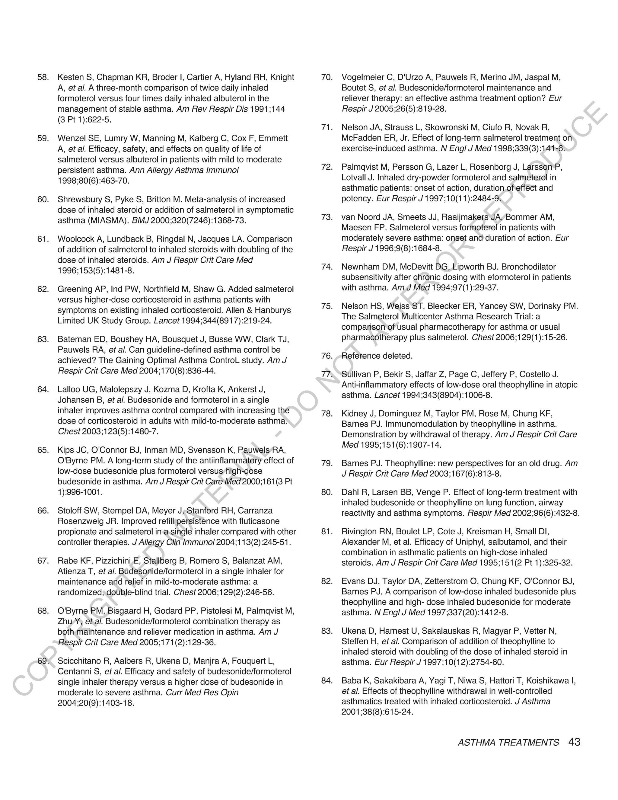 58. Kesten S, Chapman KR, Broder I, Cartier A, Hyland RH, Knight         70. Vogelmeier C, D'Urzo A, Pauwels R, Merino JM, Jaspal M,
        A, et al. A three-month comparison of twice daily inhaled                Boutet S, et al. Budesonide/formoterol maintenance and
        formoterol versus four times daily inhaled albuterol in the              reliever therapy: an effective asthma treatment option? Eur
        management of stable asthma. Am Rev Respir Dis 1991;144                  Respir J 2005;26(5):819-28.




                                                                                                                                          E
        (3 Pt 1):622-5.
                                                                             71. Nelson JA, Strauss L, Skowronski M, Ciufo R, Novak R,




                                                                                                                                         C
    59. Wenzel SE, Lumry W, Manning M, Kalberg C, Cox F, Emmett                  McFadden ER, Jr. Effect of long-term salmeterol treatment on




                                                                                                                                        U
        A, et al. Efficacy, safety, and effects on quality of life of            exercise-induced asthma. N Engl J Med 1998;339(3):141-6.




                                                                                                                                 D
        salmeterol versus albuterol in patients with mild to moderate
        persistent asthma. Ann Allergy Asthma Immunol                        72. Palmqvist M, Persson G, Lazer L, Rosenborg J, Larsson P,




                                                                                                                                O
        1998;80(6):463-70.                                                       Lotvall J. Inhaled dry-powder formoterol and salmeterol in
                                                                                 asthmatic patients: onset of action, duration of effect and




                                                                                                                            R
    60. Shrewsbury S, Pyke S, Britton M. Meta-analysis of increased              potency. Eur Respir J 1997;10(11):2484-9.




                                                                                                                     EP
        dose of inhaled steroid or addition of salmeterol in symptomatic
        asthma (MIASMA). BMJ 2000;320(7246):1368-73.                         73. van Noord JA, Smeets JJ, Raaijmakers JA, Bommer AM,
                                                                                 Maesen FP. Salmeterol versus formoterol in patients with




                                                                                                                 R
    61. Woolcock A, Lundback B, Ringdal N, Jacques LA. Comparison                moderately severe asthma: onset and duration of action. Eur
        of addition of salmeterol to inhaled steroids with doubling of the       Respir J 1996;9(8):1684-8.




                                                                                                        R
        dose of inhaled steroids. Am J Respir Crit Care Med




                                                                                                       O
        1996;153(5):1481-8.                                                  74. Newnham DM, McDevitt DG, Lipworth BJ. Bronchodilator
                                                                                 subsensitivity after chronic dosing with eformoterol in patients




                                                                                              R
    62. Greening AP, Ind PW, Northfield M, Shaw G. Added salmeterol              with asthma. Am J Med 1994;97(1):29-37.
        versus higher-dose corticosteroid in asthma patients with




                                                                                           TE
        symptoms on existing inhaled corticosteroid. Allen & Hanburys        75. Nelson HS, Weiss ST, Bleecker ER, Yancey SW, Dorinsky PM.
        Limited UK Study Group. Lancet 1994;344(8917):219-24.                    The Salmeterol Multicenter Asthma Research Trial: a




                                                                                    AL
                                                                                 comparison of usual pharmacotherapy for asthma or usual
    63. Bateman ED, Boushey HA, Bousquet J, Busse WW, Clark TJ,                  pharmacotherapy plus salmeterol. Chest 2006;129(1):15-26.
        Pauwels RA, et al. Can guideline-defined asthma control be
                                                                             76. Reference deleted.
                                                                              T
        achieved? The Gaining Optimal Asthma ControL study. Am J
                                                                             O
        Respir Crit Care Med 2004;170(8):836-44.                             77. Sullivan P, Bekir S, Jaffar Z, Page C, Jeffery P, Costello J.
                                                                             N

                                                                                 Anti-inflammatory effects of low-dose oral theophylline in atopic
    64. Lalloo UG, Malolepszy J, Kozma D, Krofta K, Ankerst J,
                                                                                 asthma. Lancet 1994;343(8904):1006-8.
        Johansen B, et al. Budesonide and formoterol in a single
                                                                 O


        inhaler improves asthma control compared with increasing the         78. Kidney J, Dominguez M, Taylor PM, Rose M, Chung KF,
                                                               -D




        dose of corticosteroid in adults with mild-to-moderate asthma.           Barnes PJ. Immunomodulation by theophylline in asthma.
        Chest 2003;123(5):1480-7.                                                Demonstration by withdrawal of therapy. Am J Respir Crit Care
                                                                                 Med 1995;151(6):1907-14.
    65. Kips JC, O'Connor BJ, Inman MD, Svensson K, Pauwels RA,
                                                    L




        O'Byrne PM. A long-term study of the antiinflammatory effect of
                                                  IA




                                                                             79. Barnes PJ. Theophylline: new perspectives for an old drug. Am
        low-dose budesonide plus formoterol versus high-dose                     J Respir Crit Care Med 2003;167(6):813-8.
        budesonide in asthma. Am J Respir Crit Care Med 2000;161(3 Pt
                                                 R




        1):996-1001.                                                         80. Dahl R, Larsen BB, Venge P. Effect of long-term treatment with
                                          E




                                                                                 inhaled budesonide or theophylline on lung function, airway
                                       AT




    66. Stoloff SW, Stempel DA, Meyer J, Stanford RH, Carranza                   reactivity and asthma symptoms. Respir Med 2002;96(6):432-8.
        Rosenzweig JR. Improved refill persistence with fluticasone
        propionate and salmeterol in a single inhaler compared with other    81. Rivington RN, Boulet LP, Cote J, Kreisman H, Small DI,
                                  M




        controller therapies. J Allergy Clin Immunol 2004;113(2):245-51.         Alexander M, et al. Efficacy of Uniphyl, salbutamol, and their
                                                                                 combination in asthmatic patients on high-dose inhaled
                        D




    67. Rabe KF, Pizzichini E, Stallberg B, Romero S, Balanzat AM,               steroids. Am J Respir Crit Care Med 1995;151(2 Pt 1):325-32.
        Atienza T, et al. Budesonide/formoterol in a single inhaler for
                      TE




        maintenance and relief in mild-to-moderate asthma: a                 82. Evans DJ, Taylor DA, Zetterstrom O, Chung KF, O'Connor BJ,
        randomized, double-blind trial. Chest 2006;129(2):246-56.                Barnes PJ. A comparison of low-dose inhaled budesonide plus
                  H




                                                                                 theophylline and high- dose inhaled budesonide for moderate
    68. O'Byrne PM, Bisgaard H, Godard PP, Pistolesi M, Palmqvist M,
            IG




                                                                                 asthma. N Engl J Med 1997;337(20):1412-8.
        Zhu Y, et al. Budesonide/formoterol combination therapy as
        both maintenance and reliever medication in asthma. Am J             83. Ukena D, Harnest U, Sakalauskas R, Magyar P, Vetter N,
        R




        Respir Crit Care Med 2005;171(2):129-36.                                 Steffen H, et al. Comparison of addition of theophylline to
PY




                                                                                 inhaled steroid with doubling of the dose of inhaled steroid in
    69. Scicchitano R, Aalbers R, Ukena D, Manjra A, Fouquert L,                 asthma. Eur Respir J 1997;10(12):2754-60.
        Centanni S, et al. Efficacy and safety of budesonide/formoterol
O




        single inhaler therapy versus a higher dose of budesonide in         84. Baba K, Sakakibara A, Yagi T, Niwa S, Hattori T, Koishikawa I,
C




        moderate to severe asthma. Curr Med Res Opin                             et al. Effects of theophylline withdrawal in well-controlled
        2004;20(9):1403-18.                                                      asthmatics treated with inhaled corticosteroid. J Asthma
                                                                                 2001;38(8):615-24.


                                                                                                                  ASTHMA TREATMENTS                43
 