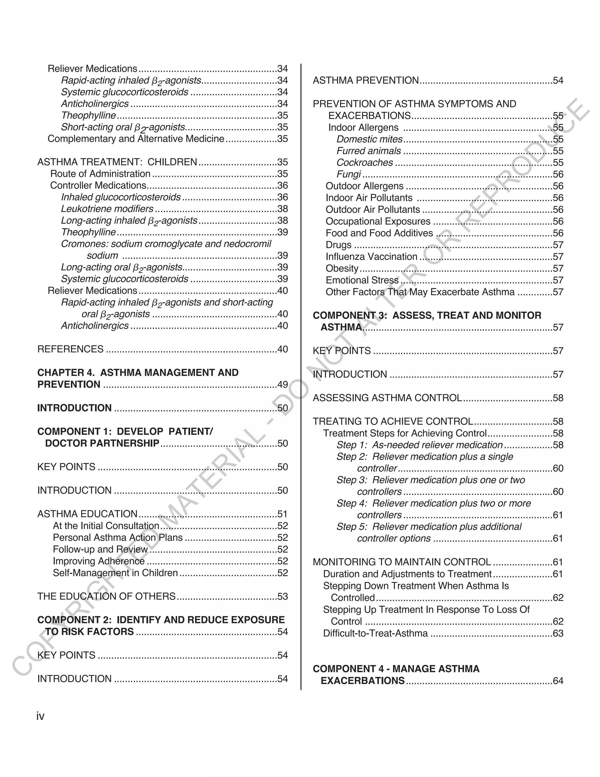 Reliever Medications ...................................................34
           Rapid-acting inhaled 2-agonists............................34                ASTHMA PREVENTION.................................................54
           Systemic glucocorticosteroids ................................34
           Anticholinergics ......................................................34    PREVENTION OF ASTHMA SYMPTOMS AND




                                                                                                                                                                E
           Theophylline ...........................................................35      EXACERBATIONS....................................................55
           Short-acting oral 2-agonists..................................35




                                                                                                                                                               C
                                                                                           Indoor Allergens .......................................................55
         Complementary and Alternative Medicine ...................35                        Domestic mites.......................................................55




                                                                                                                                                              U
                                                                                             Furred animals .......................................................55




                                                                                                                                                     D
    ASTHMA TREATMENT: CHILDREN .............................35                               Cockroaches ..........................................................55




                                                                                                                                                    O
      Route of Administration ..............................................35               Fungi ......................................................................56




                                                                                                                                                R
      Controller Medications................................................36            Outdoor Allergens ......................................................56
        Inhaled glucocorticosteroids ...................................36                Indoor Air Pollutants ..................................................56




                                                                                                                                       EP
        Leukotriene modifiers .............................................38             Outdoor Air Pollutants ................................................56
        Long-acting inhaled 2-agonists .............................38                    Occupational Exposures ............................................56




                                                                                                                                  R
        Theophylline ...........................................................39        Food and Food Additives ...........................................56
        Cromones: sodium cromoglycate and nedocromil




                                                                                                                        R
                                                                                          Drugs .........................................................................57
               sodium .........................................................39         Influenza Vaccination .................................................57




                                                                                                                       O
        Long-acting oral 2-agonists...................................39                  Obesity.......................................................................57




                                                                                                           R
        Systemic glucocorticosteroids ................................39                  Emotional Stress ........................................................57
      Reliever Medications ...................................................40          Other Factors That May Exacerbate Asthma .............57




                                                                                                        TE
        Rapid-acting inhaled 2-agonists and short-acting
             oral 2-agonists ..............................................40           COMPONENT 3: ASSESS, TREAT AND MONITOR



                                                                                                AL
        Anticholinergics ......................................................40        ASTHMA......................................................................57

    REFERENCES ...............................................................40         T
                                                                                        KEY POINTS ..................................................................57
                                                                                        O
    CHAPTER 4. ASTHMA MANAGEMENT AND
                                                                                        N

                                                                                        INTRODUCTION ............................................................57
    PREVENTION ................................................................49
                                                                         O


                                                                                        ASSESSING ASTHMA CONTROL.................................58
    INTRODUCTION ............................................................50
                                                                       -D




                                                                                        TREATING TO ACHIEVE CONTROL.............................58
    COMPONENT 1: DEVELOP PATIENT/                                                         Treatment Steps for Achieving Control........................58
                                                           L




     DOCTOR PARTNERSHIP...........................................50                         Step 1: As-needed reliever medication ..................58
                                                         IA




                                                                                             Step 2: Reliever medication plus a single
    KEY POINTS ..................................................................50              controller .........................................................60
                                                        R




                                                                                             Step 3: Reliever medication plus one or two
                                               E




    INTRODUCTION ............................................................50                  controllers .......................................................60
                                            AT




                                                                                             Step 4: Reliever medication plus two or more
    ASTHMA EDUCATION...................................................51                        controllers .......................................................61
                                       M




      At the Initial Consultation...........................................52               Step 5: Reliever medication plus additional
      Personal Asthma Action Plans ..................................52                          controller options ............................................61
                           D




      Follow-up and Review ...............................................52
                         TE




      Improving Adherence ................................................52            MONITORING TO MAINTAIN CONTROL ......................61
      Self-Management in Children ....................................52                 Duration and Adjustments to Treatment ......................61
                     H




                                                                                         Stepping Down Treatment When Asthma Is
              IG




    THE EDUCATION OF OTHERS.....................................53                        Controlled.................................................................62
                                                                                         Stepping Up Treatment In Response To Loss Of
          R




    COMPONENT 2: IDENTIFY AND REDUCE EXPOSURE                                             Control .....................................................................62
PY




     TO RISK FACTORS ....................................................54              Difficult-to-Treat-Asthma .............................................63
O




    KEY POINTS ..................................................................54
                                                                                        COMPONENT 4 - MANAGE ASTHMA
C




    INTRODUCTION ............................................................54          EXACERBATIONS ......................................................64


    iv
 