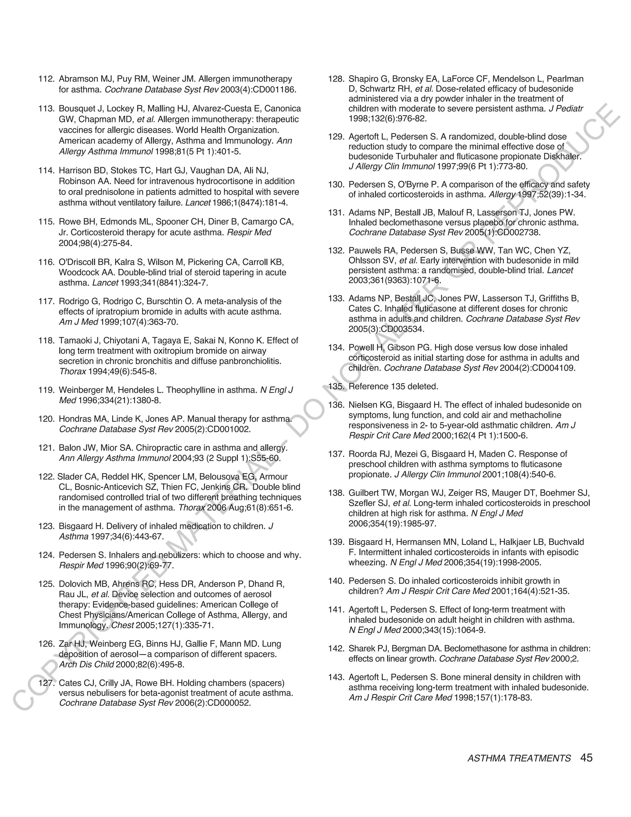 112. Abramson MJ, Puy RM, Weiner JM. Allergen immunotherapy              128. Shapiro G, Bronsky EA, LaForce CF, Mendelson L, Pearlman
         for asthma. Cochrane Database Syst Rev 2003(4):CD001186.                 D, Schwartz RH, et al. Dose-related efficacy of budesonide
                                                                                  administered via a dry powder inhaler in the treatment of
    113. Bousquet J, Lockey R, Malling HJ, Alvarez-Cuesta E, Canonica             children with moderate to severe persistent asthma. J Pediatr
         GW, Chapman MD, et al. Allergen immunotherapy: therapeutic               1998;132(6):976-82.




                                                                                                                                            E
         vaccines for allergic diseases. World Health Organization.




                                                                                                                                           C
         American academy of Allergy, Asthma and Immunology. Ann             129. Agertoft L, Pedersen S. A randomized, double-blind dose
                                                                                  reduction study to compare the minimal effective dose of




                                                                                                                                          U
         Allergy Asthma Immunol 1998;81(5 Pt 1):401-5.
                                                                                  budesonide Turbuhaler and fluticasone propionate Diskhaler.




                                                                                                                                   D
    114. Harrison BD, Stokes TC, Hart GJ, Vaughan DA, Ali NJ,                     J Allergy Clin Immunol 1997;99(6 Pt 1):773-80.




                                                                                                                                  O
         Robinson AA. Need for intravenous hydrocortisone in addition        130. Pedersen S, O'Byrne P. A comparison of the efficacy and safety
         to oral prednisolone in patients admitted to hospital with severe




                                                                                                                              R
                                                                                  of inhaled corticosteroids in asthma. Allergy 1997;52(39):1-34.
         asthma without ventilatory failure. Lancet 1986;1(8474):181-4.




                                                                                                                      EP
                                                                             131. Adams NP, Bestall JB, Malouf R, Lasserson TJ, Jones PW.
    115. Rowe BH, Edmonds ML, Spooner CH, Diner B, Camargo CA,                    Inhaled beclomethasone versus placebo for chronic asthma.
         Jr. Corticosteroid therapy for acute asthma. Respir Med                  Cochrane Database Syst Rev 2005(1):CD002738.




                                                                                                                  R
         2004;98(4):275-84.
                                                                             132. Pauwels RA, Pedersen S, Busse WW, Tan WC, Chen YZ,




                                                                                                         R
    116. O'Driscoll BR, Kalra S, Wilson M, Pickering CA, Carroll KB,              Ohlsson SV, et al. Early intervention with budesonide in mild
                                                                                  persistent asthma: a randomised, double-blind trial. Lancet




                                                                                                        O
         Woodcock AA. Double-blind trial of steroid tapering in acute
         asthma. Lancet 1993;341(8841):324-7.                                     2003;361(9363):1071-6.




                                                                                              R
    117. Rodrigo G, Rodrigo C, Burschtin O. A meta-analysis of the           133. Adams NP, Bestall JC, Jones PW, Lasserson TJ, Griffiths B,




                                                                                           TE
         effects of ipratropium bromide in adults with acute asthma.              Cates C. Inhaled fluticasone at different doses for chronic
         Am J Med 1999;107(4):363-70.                                             asthma in adults and children. Cochrane Database Syst Rev
                                                                                  2005(3):CD003534.




                                                                                     AL
    118. Tamaoki J, Chiyotani A, Tagaya E, Sakai N, Konno K. Effect of
         long term treatment with oxitropium bromide on airway               134. Powell H, Gibson PG. High dose versus low dose inhaled
         secretion in chronic bronchitis and diffuse panbronchiolitis.            corticosteroid as initial starting dose for asthma in adults and
         Thorax 1994;49(6):545-8.
                                                                              T   children. Cochrane Database Syst Rev 2004(2):CD004109.
                                                                             O
    119. Weinberger M, Hendeles L. Theophylline in asthma. N Engl J          135. Reference 135 deleted.
                                                                             N

         Med 1996;334(21):1380-8.
                                                                             136. Nielsen KG, Bisgaard H. The effect of inhaled budesonide on
                                                                 O


    120. Hondras MA, Linde K, Jones AP. Manual therapy for asthma.                symptoms, lung function, and cold air and methacholine
                                                                                  responsiveness in 2- to 5-year-old asthmatic children. Am J
                                                               -D




         Cochrane Database Syst Rev 2005(2):CD001002.
                                                                                  Respir Crit Care Med 2000;162(4 Pt 1):1500-6.
    121. Balon JW, Mior SA. Chiropractic care in asthma and allergy.
         Ann Allergy Asthma Immunol 2004;93 (2 Suppl 1):S55-60.              137. Roorda RJ, Mezei G, Bisgaard H, Maden C. Response of
                                                    L




                                                                                  preschool children with asthma symptoms to fluticasone
                                                  IA




    122. Slader CA, Reddel HK, Spencer LM, Belousova EG, Armour                   propionate. J Allergy Clin Immunol 2001;108(4):540-6.
         CL, Bosnic-Anticevich SZ, Thien FC, Jenkins CR. Double blind
                                                 R




                                                                             138. Guilbert TW, Morgan WJ, Zeiger RS, Mauger DT, Boehmer SJ,
         randomised controlled trial of two different breathing techniques
                                                                                  Szefler SJ, et al. Long-term inhaled corticosteroids in preschool
                                          E




         in the management of asthma. Thorax 2006 Aug;61(8):651-6.
                                                                                  children at high risk for asthma. N Engl J Med
                                       AT




    123. Bisgaard H. Delivery of inhaled medication to children. J                2006;354(19):1985-97.
         Asthma 1997;34(6):443-67.
                                                                             139. Bisgaard H, Hermansen MN, Loland L, Halkjaer LB, Buchvald
                                  M




    124. Pedersen S. Inhalers and nebulizers: which to choose and why.            F. Intermittent inhaled corticosteroids in infants with episodic
         Respir Med 1996;90(2):69-77.                                             wheezing. N Engl J Med 2006;354(19):1998-2005.
                        D




                                                                             140. Pedersen S. Do inhaled corticosteroids inhibit growth in
                      TE




    125. Dolovich MB, Ahrens RC, Hess DR, Anderson P, Dhand R,
         Rau JL, et al. Device selection and outcomes of aerosol                  children? Am J Respir Crit Care Med 2001;164(4):521-35.
         therapy: Evidence-based guidelines: American College of
                                                                             141. Agertoft L, Pedersen S. Effect of long-term treatment with
                  H




         Chest Physicians/American College of Asthma, Allergy, and
                                                                                  inhaled budesonide on adult height in children with asthma.
            IG




         Immunology. Chest 2005;127(1):335-71.
                                                                                  N Engl J Med 2000;343(15):1064-9.
    126. Zar HJ, Weinberg EG, Binns HJ, Gallie F, Mann MD. Lung
        R




                                                                             142. Sharek PJ, Bergman DA. Beclomethasone for asthma in children:
         deposition of aerosol—a comparison of different spacers.
                                                                                  effects on linear growth. Cochrane Database Syst Rev 2000;2.
PY




         Arch Dis Child 2000;82(6):495-8.
                                                                             143. Agertoft L, Pedersen S. Bone mineral density in children with
    127. Cates CJ, Crilly JA, Rowe BH. Holding chambers (spacers)                 asthma receiving long-term treatment with inhaled budesonide.
O




         versus nebulisers for beta-agonist treatment of acute asthma.
                                                                                  Am J Respir Crit Care Med 1998;157(1):178-83.
         Cochrane Database Syst Rev 2006(2):CD000052.
C




                                                                                                                   ASTHMA TREATMENTS                 45
 