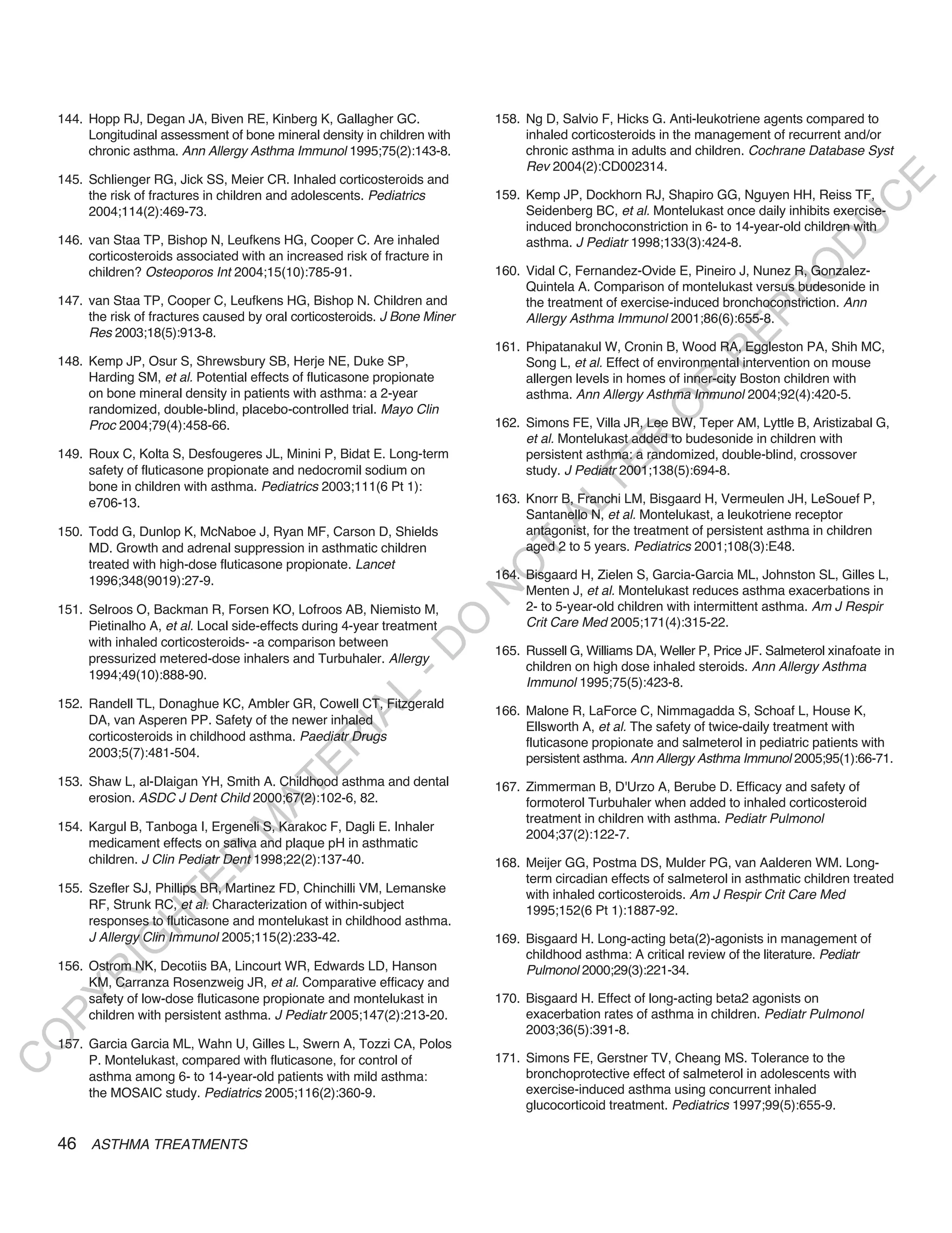 144. Hopp RJ, Degan JA, Biven RE, Kinberg K, Gallagher GC.                158. Ng D, Salvio F, Hicks G. Anti-leukotriene agents compared to
         Longitudinal assessment of bone mineral density in children with          inhaled corticosteroids in the management of recurrent and/or
         chronic asthma. Ann Allergy Asthma Immunol 1995;75(2):143-8.              chronic asthma in adults and children. Cochrane Database Syst
                                                                                   Rev 2004(2):CD002314.
    145. Schlienger RG, Jick SS, Meier CR. Inhaled corticosteroids and




                                                                                                                                            E
         the risk of fractures in children and adolescents. Pediatrics        159. Kemp JP, Dockhorn RJ, Shapiro GG, Nguyen HH, Reiss TF,




                                                                                                                                           C
         2004;114(2):469-73.                                                       Seidenberg BC, et al. Montelukast once daily inhibits exercise-




                                                                                                                                          U
                                                                                   induced bronchoconstriction in 6- to 14-year-old children with
    146. van Staa TP, Bishop N, Leufkens HG, Cooper C. Are inhaled                 asthma. J Pediatr 1998;133(3):424-8.




                                                                                                                                   D
         corticosteroids associated with an increased risk of fracture in




                                                                                                                                  O
         children? Osteoporos Int 2004;15(10):785-91.                         160. Vidal C, Fernandez-Ovide E, Pineiro J, Nunez R, Gonzalez-
                                                                                   Quintela A. Comparison of montelukast versus budesonide in




                                                                                                                              R
    147. van Staa TP, Cooper C, Leufkens HG, Bishop N. Children and                the treatment of exercise-induced bronchoconstriction. Ann




                                                                                                                       EP
         the risk of fractures caused by oral corticosteroids. J Bone Miner        Allergy Asthma Immunol 2001;86(6):655-8.
         Res 2003;18(5):913-8.
                                                                              161. Phipatanakul W, Cronin B, Wood RA, Eggleston PA, Shih MC,




                                                                                                                   R
    148. Kemp JP, Osur S, Shrewsbury SB, Herje NE, Duke SP,                        Song L, et al. Effect of environmental intervention on mouse
         Harding SM, et al. Potential effects of fluticasone propionate            allergen levels in homes of inner-city Boston children with




                                                                                                          R
         on bone mineral density in patients with asthma: a 2-year                 asthma. Ann Allergy Asthma Immunol 2004;92(4):420-5.




                                                                                                         O
         randomized, double-blind, placebo-controlled trial. Mayo Clin
         Proc 2004;79(4):458-66.                                              162. Simons FE, Villa JR, Lee BW, Teper AM, Lyttle B, Aristizabal G,
                                                                                   et al. Montelukast added to budesonide in children with




                                                                                               R
    149. Roux C, Kolta S, Desfougeres JL, Minini P, Bidat E. Long-term             persistent asthma: a randomized, double-blind, crossover




                                                                                            TE
         safety of fluticasone propionate and nedocromil sodium on                 study. J Pediatr 2001;138(5):694-8.
         bone in children with asthma. Pediatrics 2003;111(6 Pt 1):
                                                                              163. Knorr B, Franchi LM, Bisgaard H, Vermeulen JH, LeSouef P,




                                                                                     AL
         e706-13.
                                                                                   Santanello N, et al. Montelukast, a leukotriene receptor
    150. Todd G, Dunlop K, McNaboe J, Ryan MF, Carson D, Shields                   antagonist, for the treatment of persistent asthma in children
         MD. Growth and adrenal suppression in asthmatic children              T   aged 2 to 5 years. Pediatrics 2001;108(3):E48.
         treated with high-dose fluticasone propionate. Lancet
                                                                              O
         1996;348(9019):27-9.                                                 164. Bisgaard H, Zielen S, Garcia-Garcia ML, Johnston SL, Gilles L,
                                                                                   Menten J, et al. Montelukast reduces asthma exacerbations in
                                                                              N

    151. Selroos O, Backman R, Forsen KO, Lofroos AB, Niemisto M,                  2- to 5-year-old children with intermittent asthma. Am J Respir
                                                                                   Crit Care Med 2005;171(4):315-22.
                                                                 O


         Pietinalho A, et al. Local side-effects during 4-year treatment
         with inhaled corticosteroids- -a comparison between
                                                               -D




                                                                              165. Russell G, Williams DA, Weller P, Price JF. Salmeterol xinafoate in
         pressurized metered-dose inhalers and Turbuhaler. Allergy
                                                                                   children on high dose inhaled steroids. Ann Allergy Asthma
         1994;49(10):888-90.
                                                                                   Immunol 1995;75(5):423-8.
                                                     L




    152. Randell TL, Donaghue KC, Ambler GR, Cowell CT, Fitzgerald
                                                                              166. Malone R, LaForce C, Nimmagadda S, Schoaf L, House K,
                                                   IA




         DA, van Asperen PP. Safety of the newer inhaled
                                                                                   Ellsworth A, et al. The safety of twice-daily treatment with
         corticosteroids in childhood asthma. Paediatr Drugs
                                                  R




                                                                                   fluticasone propionate and salmeterol in pediatric patients with
         2003;5(7):481-504.                                                        persistent asthma. Ann Allergy Asthma Immunol 2005;95(1):66-71.
                                          E




    153. Shaw L, al-Dlaigan YH, Smith A. Childhood asthma and dental
                                       AT




                                                                              167. Zimmerman B, D'Urzo A, Berube D. Efficacy and safety of
         erosion. ASDC J Dent Child 2000;67(2):102-6, 82.                          formoterol Turbuhaler when added to inhaled corticosteroid
                                                                                   treatment in children with asthma. Pediatr Pulmonol
                                  M




    154. Kargul B, Tanboga I, Ergeneli S, Karakoc F, Dagli E. Inhaler
                                                                                   2004;37(2):122-7.
         medicament effects on saliva and plaque pH in asthmatic
                        D




         children. J Clin Pediatr Dent 1998;22(2):137-40.                     168. Meijer GG, Postma DS, Mulder PG, van Aalderen WM. Long-
                                                                                   term circadian effects of salmeterol in asthmatic children treated
                      TE




    155. Szefler SJ, Phillips BR, Martinez FD, Chinchilli VM, Lemanske             with inhaled corticosteroids. Am J Respir Crit Care Med
         RF, Strunk RC, et al. Characterization of within-subject                  1995;152(6 Pt 1):1887-92.
                  H




         responses to fluticasone and montelukast in childhood asthma.
         J Allergy Clin Immunol 2005;115(2):233-42.                           169. Bisgaard H. Long-acting beta(2)-agonists in management of
            IG




                                                                                   childhood asthma: A critical review of the literature. Pediatr
    156. Ostrom NK, Decotiis BA, Lincourt WR, Edwards LD, Hanson                   Pulmonol 2000;29(3):221-34.
        R




         KM, Carranza Rosenzweig JR, et al. Comparative efficacy and
PY




         safety of low-dose fluticasone propionate and montelukast in         170. Bisgaard H. Effect of long-acting beta2 agonists on
         children with persistent asthma. J Pediatr 2005;147(2):213-20.            exacerbation rates of asthma in children. Pediatr Pulmonol
                                                                                   2003;36(5):391-8.
O




    157. Garcia Garcia ML, Wahn U, Gilles L, Swern A, Tozzi CA, Polos
         P. Montelukast, compared with fluticasone, for control of            171. Simons FE, Gerstner TV, Cheang MS. Tolerance to the
C




         asthma among 6- to 14-year-old patients with mild asthma:                 bronchoprotective effect of salmeterol in adolescents with
         the MOSAIC study. Pediatrics 2005;116(2):360-9.                           exercise-induced asthma using concurrent inhaled
                                                                                   glucocorticoid treatment. Pediatrics 1997;99(5):655-9.

    46 ASTHMA TREATMENTS
 