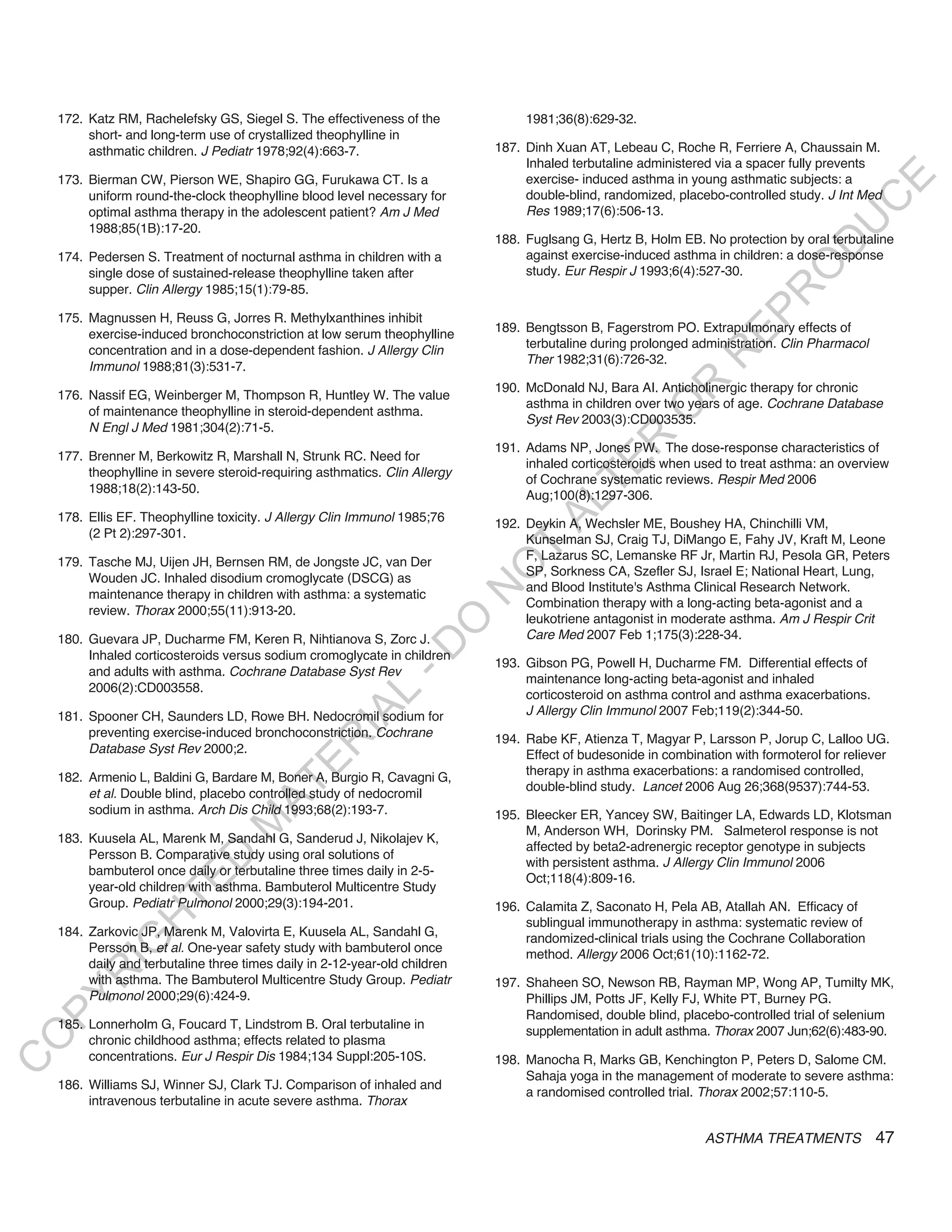 172. Katz RM, Rachelefsky GS, Siegel S. The effectiveness of the              1981;36(8):629-32.
         short- and long-term use of crystallized theophylline in
         asthmatic children. J Pediatr 1978;92(4):663-7.                     187. Dinh Xuan AT, Lebeau C, Roche R, Ferriere A, Chaussain M.
                                                                                  Inhaled terbutaline administered via a spacer fully prevents
    173. Bierman CW, Pierson WE, Shapiro GG, Furukawa CT. Is a                    exercise- induced asthma in young asthmatic subjects: a




                                                                                                                                          E
         uniform round-the-clock theophylline blood level necessary for           double-blind, randomized, placebo-controlled study. J Int Med




                                                                                                                                         C
         optimal asthma therapy in the adolescent patient? Am J Med               Res 1989;17(6):506-13.




                                                                                                                                        U
         1988;85(1B):17-20.
                                                                             188. Fuglsang G, Hertz B, Holm EB. No protection by oral terbutaline




                                                                                                                                 D
    174. Pedersen S. Treatment of nocturnal asthma in children with a             against exercise-induced asthma in children: a dose-response




                                                                                                                                O
         single dose of sustained-release theophylline taken after                study. Eur Respir J 1993;6(4):527-30.
         supper. Clin Allergy 1985;15(1):79-85.




                                                                                                                            R
                                                                                                                     EP
    175. Magnussen H, Reuss G, Jorres R. Methylxanthines inhibit
         exercise-induced bronchoconstriction at low serum theophylline      189. Bengtsson B, Fagerstrom PO. Extrapulmonary effects of
                                                                                  terbutaline during prolonged administration. Clin Pharmacol
         concentration and in a dose-dependent fashion. J Allergy Clin




                                                                                                                 R
                                                                                  Ther 1982;31(6):726-32.
         Immunol 1988;81(3):531-7.




                                                                                                        R
                                                                             190. McDonald NJ, Bara AI. Anticholinergic therapy for chronic
    176. Nassif EG, Weinberger M, Thompson R, Huntley W. The value
                                                                                  asthma in children over two years of age. Cochrane Database




                                                                                                       O
         of maintenance theophylline in steroid-dependent asthma.
                                                                                  Syst Rev 2003(3):CD003535.
         N Engl J Med 1981;304(2):71-5.




                                                                                              R
                                                                             191. Adams NP, Jones PW. The dose-response characteristics of
    177. Brenner M, Berkowitz R, Marshall N, Strunk RC. Need for




                                                                                           TE
                                                                                  inhaled corticosteroids when used to treat asthma: an overview
         theophylline in severe steroid-requiring asthmatics. Clin Allergy
                                                                                  of Cochrane systematic reviews. Respir Med 2006
         1988;18(2):143-50.
                                                                                  Aug;100(8):1297-306.




                                                                                    AL
    178. Ellis EF. Theophylline toxicity. J Allergy Clin Immunol 1985;76     192. Deykin A, Wechsler ME, Boushey HA, Chinchilli VM,
         (2 Pt 2):297-301.                                                        Kunselman SJ, Craig TJ, DiMango E, Fahy JV, Kraft M, Leone
    179. Tasche MJ, Uijen JH, Bernsen RM, de Jongste JC, van Der
                                                                              T   F, Lazarus SC, Lemanske RF Jr, Martin RJ, Pesola GR, Peters
                                                                             O
                                                                                  SP, Sorkness CA, Szefler SJ, Israel E; National Heart, Lung,
         Wouden JC. Inhaled disodium cromoglycate (DSCG) as
                                                                                  and Blood Institute's Asthma Clinical Research Network.
                                                                             N

         maintenance therapy in children with asthma: a systematic
                                                                                  Combination therapy with a long-acting beta-agonist and a
         review. Thorax 2000;55(11):913-20.
                                                                                  leukotriene antagonist in moderate asthma. Am J Respir Crit
                                                                 O


    180. Guevara JP, Ducharme FM, Keren R, Nihtianova S, Zorc J.                  Care Med 2007 Feb 1;175(3):228-34.
                                                               -D




         Inhaled corticosteroids versus sodium cromoglycate in children
                                                                             193. Gibson PG, Powell H, Ducharme FM. Differential effects of
         and adults with asthma. Cochrane Database Syst Rev
                                                                                  maintenance long-acting beta-agonist and inhaled
         2006(2):CD003558.
                                                                                  corticosteroid on asthma control and asthma exacerbations.
                                                    L




                                                                                  J Allergy Clin Immunol 2007 Feb;119(2):344-50.
                                                  IA




    181. Spooner CH, Saunders LD, Rowe BH. Nedocromil sodium for
         preventing exercise-induced bronchoconstriction. Cochrane           194. Rabe KF, Atienza T, Magyar P, Larsson P, Jorup C, Lalloo UG.
                                                 R




         Database Syst Rev 2000;2.                                                Effect of budesonide in combination with formoterol for reliever
                                          E




                                                                                  therapy in asthma exacerbations: a randomised controlled,
    182. Armenio L, Baldini G, Bardare M, Boner A, Burgio R, Cavagni G,
                                       AT




                                                                                  double-blind study. Lancet 2006 Aug 26;368(9537):744-53.
         et al. Double blind, placebo controlled study of nedocromil
         sodium in asthma. Arch Dis Child 1993;68(2):193-7.                  195. Bleecker ER, Yancey SW, Baitinger LA, Edwards LD, Klotsman
                                  M




                                                                                  M, Anderson WH, Dorinsky PM. Salmeterol response is not
    183. Kuusela AL, Marenk M, Sandahl G, Sanderud J, Nikolajev K,
                                                                                  affected by beta2-adrenergic receptor genotype in subjects
         Persson B. Comparative study using oral solutions of
                        D




                                                                                  with persistent asthma. J Allergy Clin Immunol 2006
         bambuterol once daily or terbutaline three times daily in 2-5-
                                                                                  Oct;118(4):809-16.
                      TE




         year-old children with asthma. Bambuterol Multicentre Study
         Group. Pediatr Pulmonol 2000;29(3):194-201.                         196. Calamita Z, Saconato H, Pela AB, Atallah AN. Efficacy of
                  H




                                                                                  sublingual immunotherapy in asthma: systematic review of
    184. Zarkovic JP, Marenk M, Valovirta E, Kuusela AL, Sandahl G,
                                                                                  randomized-clinical trials using the Cochrane Collaboration
            IG




         Persson B, et al. One-year safety study with bambuterol once             method. Allergy 2006 Oct;61(10):1162-72.
         daily and terbutaline three times daily in 2-12-year-old children
        R




         with asthma. The Bambuterol Multicentre Study Group. Pediatr        197. Shaheen SO, Newson RB, Rayman MP, Wong AP, Tumilty MK,
         Pulmonol 2000;29(6):424-9.
PY




                                                                                  Phillips JM, Potts JF, Kelly FJ, White PT, Burney PG.
                                                                                  Randomised, double blind, placebo-controlled trial of selenium
    185. Lonnerholm G, Foucard T, Lindstrom B. Oral terbutaline in
                                                                                  supplementation in adult asthma. Thorax 2007 Jun;62(6):483-90.
O




         chronic childhood asthma; effects related to plasma
         concentrations. Eur J Respir Dis 1984;134 Suppl:205-10S.            198. Manocha R, Marks GB, Kenchington P, Peters D, Salome CM.
C




                                                                                  Sahaja yoga in the management of moderate to severe asthma:
    186. Williams SJ, Winner SJ, Clark TJ. Comparison of inhaled and
                                                                                  a randomised controlled trial. Thorax 2002;57:110-5.
         intravenous terbutaline in acute severe asthma. Thorax

                                                                                                                 ASTHMA TREATMENTS              47
 