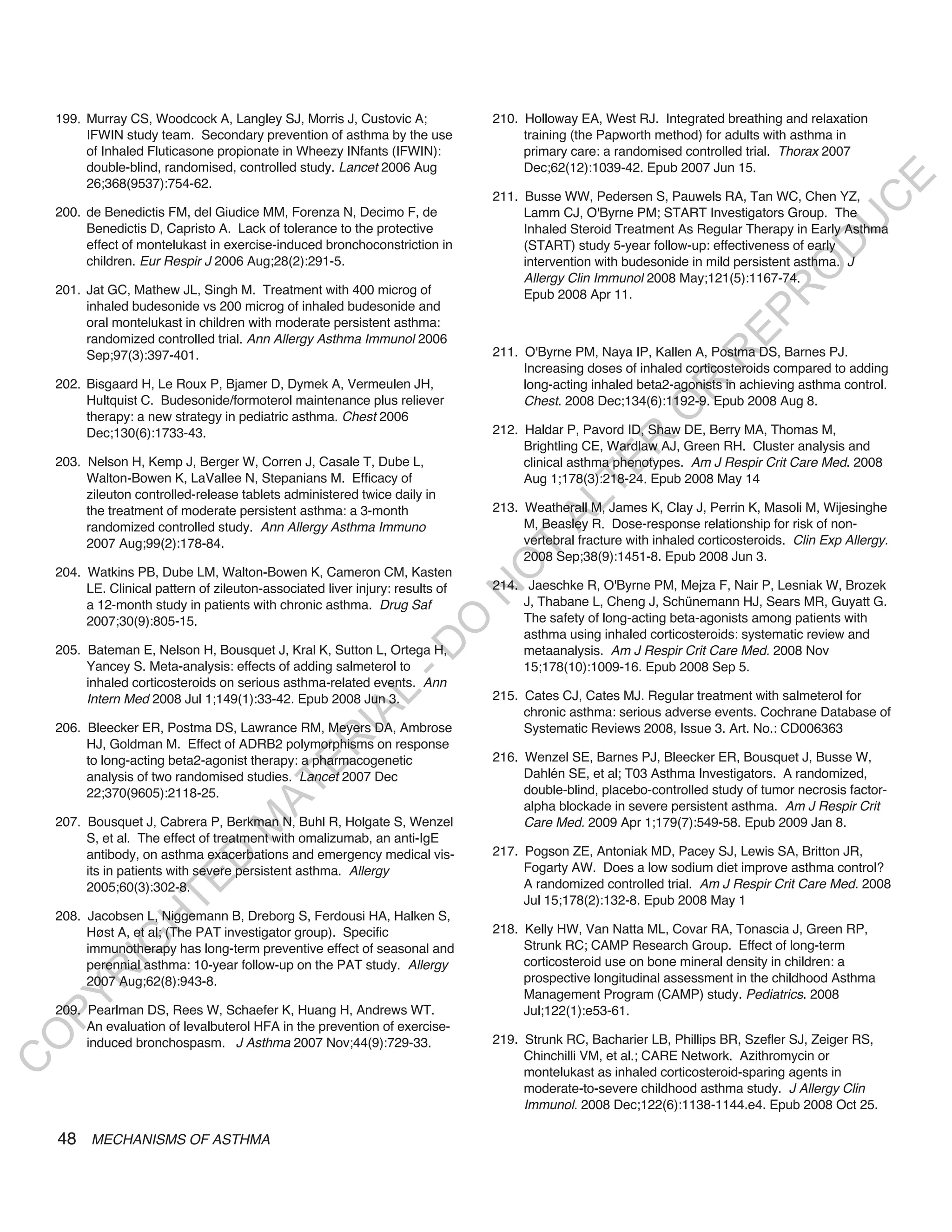 199. Murray CS, Woodcock A, Langley SJ, Morris J, Custovic A;               210. Holloway EA, West RJ. Integrated breathing and relaxation
         IFWIN study team. Secondary prevention of asthma by the use                 training (the Papworth method) for adults with asthma in
         of Inhaled Fluticasone propionate in Wheezy INfants (IFWIN):                primary care: a randomised controlled trial. Thorax 2007
         double-blind, randomised, controlled study. Lancet 2006 Aug                 Dec;62(12):1039-42. Epub 2007 Jun 15.




                                                                                                                                               E
         26;368(9537):754-62.
                                                                                211. Busse WW, Pedersen S, Pauwels RA, Tan WC, Chen YZ,




                                                                                                                                              C
    200. de Benedictis FM, del Giudice MM, Forenza N, Decimo F, de                   Lamm CJ, O'Byrne PM; START Investigators Group. The




                                                                                                                                             U
         Benedictis D, Capristo A. Lack of tolerance to the protective               Inhaled Steroid Treatment As Regular Therapy in Early Asthma
         effect of montelukast in exercise-induced bronchoconstriction in            (START) study 5-year follow-up: effectiveness of early




                                                                                                                                     D
         children. Eur Respir J 2006 Aug;28(2):291-5.                                intervention with budesonide in mild persistent asthma. J




                                                                                                                                    O
                                                                                     Allergy Clin Immunol 2008 May;121(5):1167-74.
    201. Jat GC, Mathew JL, Singh M. Treatment with 400 microg of




                                                                                                                                R
                                                                                     Epub 2008 Apr 11.
         inhaled budesonide vs 200 microg of inhaled budesonide and




                                                                                                                         EP
         oral montelukast in children with moderate persistent asthma:
         randomized controlled trial. Ann Allergy Asthma Immunol 2006
                                                                                211. O'Byrne PM, Naya IP, Kallen A, Postma DS, Barnes PJ.




                                                                                                                     R
         Sep;97(3):397-401.
                                                                                     Increasing doses of inhaled corticosteroids compared to adding
    202. Bisgaard H, Le Roux P, Bjamer D, Dymek A, Vermeulen JH,                     long-acting inhaled beta2-agonists in achieving asthma control.




                                                                                                            R
         Hultquist C. Budesonide/formoterol maintenance plus reliever                Chest. 2008 Dec;134(6):1192-9. Epub 2008 Aug 8.




                                                                                                           O
         therapy: a new strategy in pediatric asthma. Chest 2006
         Dec;130(6):1733-43.                                                    212. Haldar P, Pavord ID, Shaw DE, Berry MA, Thomas M,




                                                                                                  R
                                                                                     Brightling CE, Wardlaw AJ, Green RH. Cluster analysis and
    203. Nelson H, Kemp J, Berger W, Corren J, Casale T, Dube L,                     clinical asthma phenotypes. Am J Respir Crit Care Med. 2008




                                                                                               TE
         Walton-Bowen K, LaVallee N, Stepanians M. Efficacy of                       Aug 1;178(3):218-24. Epub 2008 May 14
         zileuton controlled-release tablets administered twice daily in




                                                                                        AL
         the treatment of moderate persistent asthma: a 3-month                 213. Weatherall M, James K, Clay J, Perrin K, Masoli M, Wijesinghe
         randomized controlled study. Ann Allergy Asthma Immuno                      M, Beasley R. Dose-response relationship for risk of non-
         2007 Aug;99(2):178-84.                                                      vertebral fracture with inhaled corticosteroids. Clin Exp Allergy.
                                                                                 T   2008 Sep;38(9):1451-8. Epub 2008 Jun 3.
                                                                                O
    204. Watkins PB, Dube LM, Walton-Bowen K, Cameron CM, Kasten
         LE. Clinical pattern of zileuton-associated liver injury: results of   214. Jaeschke R, O'Byrne PM, Mejza F, Nair P, Lesniak W, Brozek
                                                                                N

         a 12-month study in patients with chronic asthma. Drug Saf                  J, Thabane L, Cheng J, Schünemann HJ, Sears MR, Guyatt G.
         2007;30(9):805-15.                                                          The safety of long-acting beta-agonists among patients with
                                                                   O


                                                                                     asthma using inhaled corticosteroids: systematic review and
                                                                 -D




    205. Bateman E, Nelson H, Bousquet J, Kral K, Sutton L, Ortega H,                metaanalysis. Am J Respir Crit Care Med. 2008 Nov
         Yancey S. Meta-analysis: effects of adding salmeterol to                    15;178(10):1009-16. Epub 2008 Sep 5.
         inhaled corticosteroids on serious asthma-related events. Ann
                                                      L




         Intern Med 2008 Jul 1;149(1):33-42. Epub 2008 Jun 3.                   215. Cates CJ, Cates MJ. Regular treatment with salmeterol for
                                                                                     chronic asthma: serious adverse events. Cochrane Database of
                                                    IA




    206. Bleecker ER, Postma DS, Lawrance RM, Meyers DA, Ambrose                     Systematic Reviews 2008, Issue 3. Art. No.: CD006363
                                                   R




         HJ, Goldman M. Effect of ADRB2 polymorphisms on response
         to long-acting beta2-agonist therapy: a pharmacogenetic                216. Wenzel SE, Barnes PJ, Bleecker ER, Bousquet J, Busse W,
                                           E




         analysis of two randomised studies. Lancet 2007 Dec                         Dahlén SE, et al; T03 Asthma Investigators. A randomized,
                                        AT




         22;370(9605):2118-25.                                                       double-blind, placebo-controlled study of tumor necrosis factor-
                                                                                     alpha blockade in severe persistent asthma. Am J Respir Crit
    207. Bousquet J, Cabrera P, Berkman N, Buhl R, Holgate S, Wenzel                 Care Med. 2009 Apr 1;179(7):549-58. Epub 2009 Jan 8.
                                    M




         S, et al. The effect of treatment with omalizumab, an anti-IgE
         antibody, on asthma exacerbations and emergency medical vis-           217. Pogson ZE, Antoniak MD, Pacey SJ, Lewis SA, Britton JR,
                         D




         its in patients with severe persistent asthma. Allergy                      Fogarty AW. Does a low sodium diet improve asthma control?
                       TE




         2005;60(3):302-8.                                                           A randomized controlled trial. Am J Respir Crit Care Med. 2008
                                                                                     Jul 15;178(2):132-8. Epub 2008 May 1
    208. Jacobsen L, Niggemann B, Dreborg S, Ferdousi HA, Halken S,
                   H




         Høst A, et al; (The PAT investigator group). Specific                  218. Kelly HW, Van Natta ML, Covar RA, Tonascia J, Green RP,
             IG




         immunotherapy has long-term preventive effect of seasonal and               Strunk RC; CAMP Research Group. Effect of long-term
         perennial asthma: 10-year follow-up on the PAT study. Allergy               corticosteroid use on bone mineral density in children: a
        R




         2007 Aug;62(8):943-8.                                                       prospective longitudinal assessment in the childhood Asthma
                                                                                     Management Program (CAMP) study. Pediatrics. 2008
PY




    209. Pearlman DS, Rees W, Schaefer K, Huang H, Andrews WT.                       Jul;122(1):e53-61.
         An evaluation of levalbuterol HFA in the prevention of exercise-
O




         induced bronchospasm. J Asthma 2007 Nov;44(9):729-33.                  219. Strunk RC, Bacharier LB, Phillips BR, Szefler SJ, Zeiger RS,
                                                                                     Chinchilli VM, et al.; CARE Network. Azithromycin or
C




                                                                                     montelukast as inhaled corticosteroid-sparing agents in
                                                                                     moderate-to-severe childhood asthma study. J Allergy Clin
                                                                                     Immunol. 2008 Dec;122(6):1138-1144.e4. Epub 2008 Oct 25.

    48 MECHANISMS OF ASTHMA
 