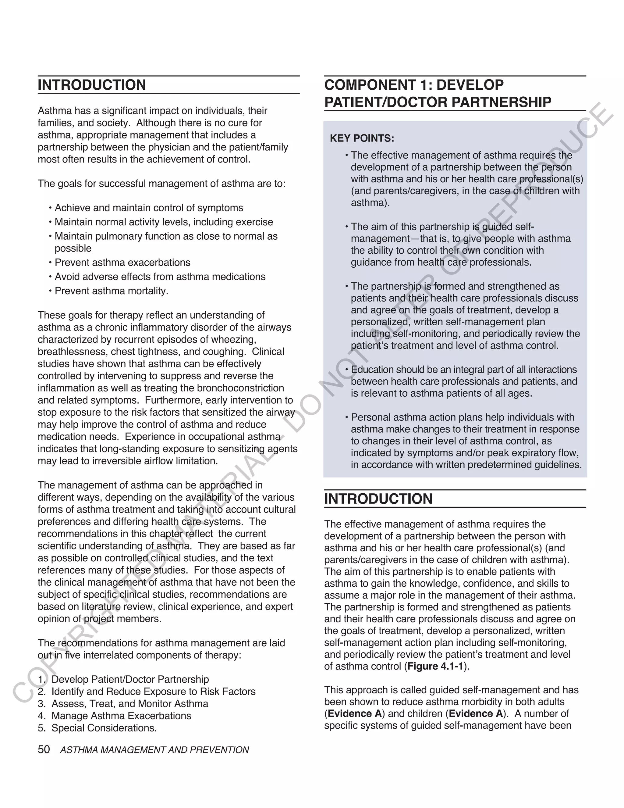 INTRODUCTION                                                   COMPONENT 1: DEVELOP
    Asthma has a significant impact on individuals, their
                                                                   PATIENT/DOCTOR PARTNERSHIP




                                                                                                                           E
    families, and society. Although there is no cure for




                                                                                                                          C
    asthma, appropriate management that includes a                  KEY POINTS:
    partnership between the physician and the patient/family




                                                                                                                         U
    most often results in the achievement of control.                  • The effective management of asthma requires the




                                                                                                                  D
                                                                         development of a partnership between the person




                                                                                                                 O
    The goals for successful management of asthma are to:                with asthma and his or her health care professional(s)
                                                                         (and parents/caregivers, in the case of children with




                                                                                                              R
                                                                         asthma).




                                                                                                       EP
         • Achieve and maintain control of symptoms
         • Maintain normal activity levels, including exercise         • The aim of this partnership is guided self-




                                                                                                   R
         • Maintain pulmonary function as close to normal as             management—that is, to give people with asthma
           possible                                                      the ability to control their own condition with




                                                                                           R
         • Prevent asthma exacerbations                                  guidance from health care professionals.




                                                                                          O
         • Avoid adverse effects from asthma medications
                                                                       • The partnership is formed and strengthened as




                                                                                  R
         • Prevent asthma mortality.
                                                                         patients and their health care professionals discuss




                                                                               TE
                                                                         and agree on the goals of treatment, develop a
    These goals for therapy reflect an understanding of
                                                                         personalized, written self-management plan
    asthma as a chronic inflammatory disorder of the airways



                                                                         AL
                                                                         including self-monitoring, and periodically review the
    characterized by recurrent episodes of wheezing,
                                                                         patient’s treatment and level of asthma control.
    breathlessness, chest tightness, and coughing. Clinical
    studies have shown that asthma can be effectively
                                                                    T  • Education should be an integral part of all interactions
                                                                   O
    controlled by intervening to suppress and reverse the
                                                                         between health care professionals and patients, and
    inflammation as well as treating the bronchoconstriction
                                                                   N

                                                                         is relevant to asthma patients of all ages.
    and related symptoms. Furthermore, early intervention to
                                                           O


    stop exposure to the risk factors that sensitized the airway       • Personal asthma action plans help individuals with
                                                         -D




    may help improve the control of asthma and reduce                    asthma make changes to their treatment in response
    medication needs. Experience in occupational asthma                  to changes in their level of asthma control, as
    indicates that long-standing exposure to sensitizing agents          indicated by symptoms and/or peak expiratory flow,
                                                L




    may lead to irreversible airflow limitation.                         in accordance with written predetermined guidelines.
                                              IA




    The management of asthma can be approached in
                                             R




    different ways, depending on the availability of the various   INTRODUCTION
                                       E




    forms of asthma treatment and taking into account cultural
                                    AT




    preferences and differing health care systems. The             The effective management of asthma requires the
    recommendations in this chapter reflect the current            development of a partnership between the person with
                                M




    scientific understanding of asthma. They are based as far      asthma and his or her health care professional(s) (and
    as possible on controlled clinical studies, and the text       parents/caregivers in the case of children with asthma).
                       D




    references many of these studies. For those aspects of         The aim of this partnership is to enable patients with
                     TE




    the clinical management of asthma that have not been the       asthma to gain the knowledge, confidence, and skills to
    subject of specific clinical studies, recommendations are      assume a major role in the management of their asthma.
                  H




    based on literature review, clinical experience, and expert    The partnership is formed and strengthened as patients
             IG




    opinion of project members.                                    and their health care professionals discuss and agree on
                                                                   the goals of treatment, develop a personalized, written
          R




    The recommendations for asthma management are laid             self-management action plan including self-monitoring,
                                                                   and periodically review the patient’s treatment and level
PY




    out in five interrelated components of therapy:
                                                                   of asthma control (Figure 4.1-1).
    1.   Develop Patient/Doctor Partnership
O




    2.   Identify and Reduce Exposure to Risk Factors              This approach is called guided self-management and has
C




    3.   Assess, Treat, and Monitor Asthma                         been shown to reduce asthma morbidity in both adults
    4.   Manage Asthma Exacerbations                               (Evidence A) and children (Evidence A). A number of
    5.   Special Considerations.                                   specific systems of guided self-management have been

    50 ASTHMA MANAGEMENT AND PREVENTION
 