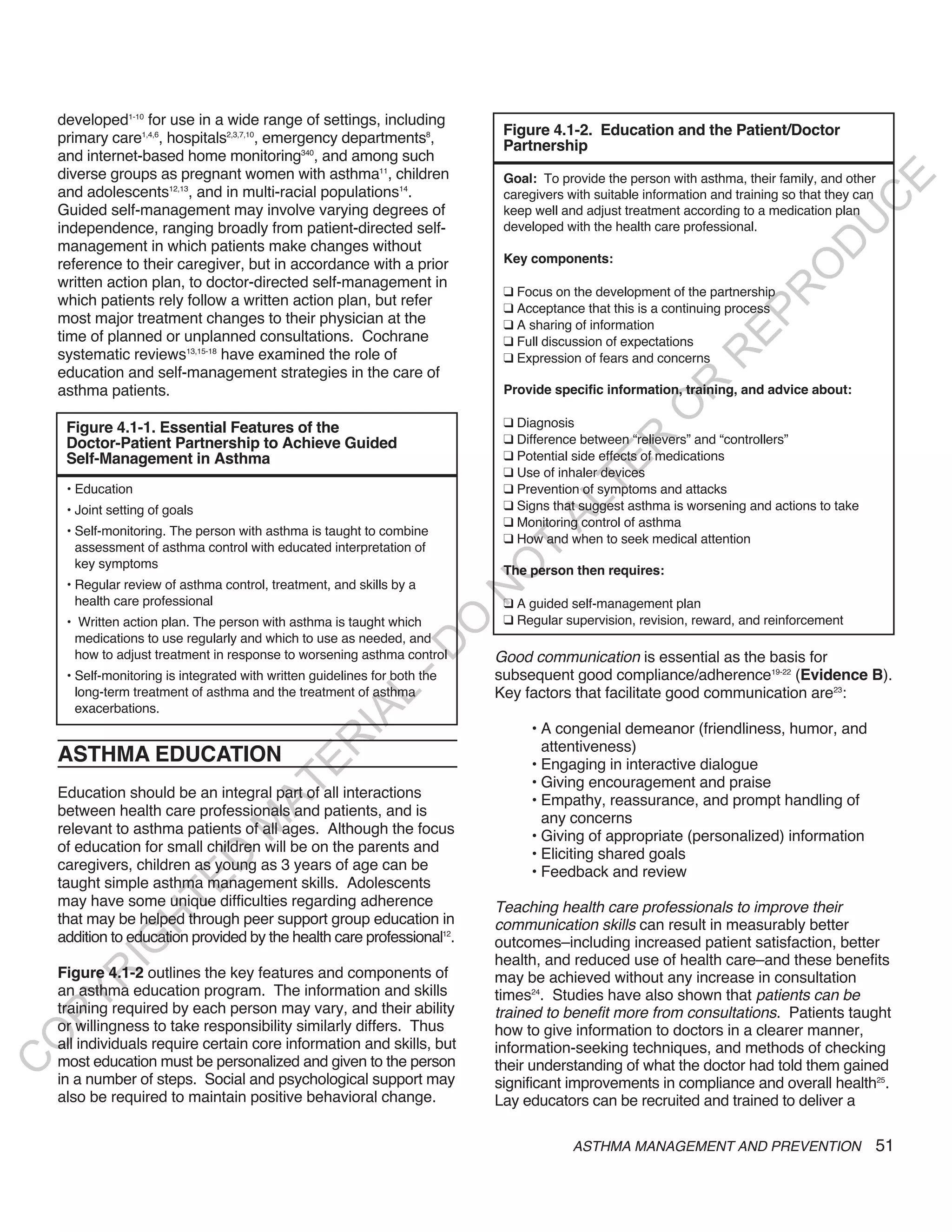 developed1-10 for use in a wide range of settings, including
    primary care1,4,6, hospitals2,3,7,10, emergency departments8,            Figure 4.1-2. Education and the Patient/Doctor
                                                                             Partnership
    and internet-based home monitoring340, and among such
    diverse groups as pregnant women with asthma11, children                 Goal: To provide the person with asthma, their family, and other




                                                                                                                                         E
    and adolescents12,13, and in multi-racial populations14.                 caregivers with suitable information and training so that they can




                                                                                                                                        C
    Guided self-management may involve varying degrees of                    keep well and adjust treatment according to a medication plan




                                                                                                                                       U
    independence, ranging broadly from patient-directed self-                developed with the health care professional.
    management in which patients make changes without




                                                                                                                                D
    reference to their caregiver, but in accordance with a prior             Key components:




                                                                                                                               O
    written action plan, to doctor-directed self-management in
                                                                             q Focus on the development of the partnership




                                                                                                                           R
    which patients rely follow a written action plan, but refer              q Acceptance that this is a continuing process




                                                                                                                    EP
    most major treatment changes to their physician at the                   q A sharing of information
    time of planned or unplanned consultations. Cochrane                     q Full discussion of expectations
    systematic reviews13,15-18 have examined the role of




                                                                                                                R
                                                                             q Expression of fears and concerns
    education and self-management strategies in the care of




                                                                                                       R
    asthma patients.                                                         Provide specific information, training, and advice about:




                                                                                                      O
     Figure 4.1-1. Essential Features of the                                 q Diagnosis
                                                                             q Difference between “relievers” and “controllers”




                                                                                            R
     Doctor-Patient Partnership to Achieve Guided
     Self-Management in Asthma                                               q Potential side effects of medications




                                                                                         TE
                                                                             q Use of inhaler devices
     • Education                                                             q Prevention of symptoms and attacks




                                                                                   AL
     • Joint setting of goals                                                q Signs that suggest asthma is worsening and actions to take
                                                                             q Monitoring control of asthma
     • Self-monitoring. The person with asthma is taught to combine
                                                                             q How and when to seek medical attention
       assessment of asthma control with educated interpretation of          T
       key symptoms
                                                                            O
                                                                             The person then requires:
     • Regular review of asthma control, treatment, and skills by a
                                                                            N

       health care professional                                              q A guided self-management plan
                                                                             q Regular supervision, revision, reward, and reinforcement
                                                                  O


     • Written action plan. The person with asthma is taught which
      medications to use regularly and which to use as needed, and
                                                                -D




      how to adjust treatment in response to worsening asthma control       Good communication is essential as the basis for
     • Self-monitoring is integrated with written guidelines for both the   subsequent good compliance/adherence19-22 (Evidence B).
       long-term treatment of asthma and the treatment of asthma            Key factors that facilitate good communication are23:
                                                     L




       exacerbations.
                                                   IA




                                                                                 • A congenial demeanor (friendliness, humor, and
                                                  R




                                                                                   attentiveness)
    ASTHMA EDUCATION                                                             • Engaging in interactive dialogue
                                          E




                                                                                 • Giving encouragement and praise
                                       AT




    Education should be an integral part of all interactions                     • Empathy, reassurance, and prompt handling of
    between health care professionals and patients, and is                         any concerns
                                  M




    relevant to asthma patients of all ages. Although the focus                  • Giving of appropriate (personalized) information
    of education for small children will be on the parents and                   • Eliciting shared goals
                        D




    caregivers, children as young as 3 years of age can be                       • Feedback and review
                      TE




    taught simple asthma management skills. Adolescents
    may have some unique difficulties regarding adherence                   Teaching health care professionals to improve their
    that may be helped through peer support group education in
                   H




                                                                            communication skills can result in measurably better
    addition to education provided by the health care professional12.       outcomes–including increased patient satisfaction, better
            IG




                                                                            health, and reduced use of health care–and these benefits
    Figure 4.1-2 outlines the key features and components of
        R




                                                                            may be achieved without any increase in consultation
    an asthma education program. The information and skills                 times24. Studies have also shown that patients can be
PY




    training required by each person may vary, and their ability            trained to benefit more from consultations. Patients taught
    or willingness to take responsibility similarly differs. Thus           how to give information to doctors in a clearer manner,
O




    all individuals require certain core information and skills, but        information-seeking techniques, and methods of checking
    most education must be personalized and given to the person
C




                                                                            their understanding of what the doctor had told them gained
    in a number of steps. Social and psychological support may              significant improvements in compliance and overall health25.
    also be required to maintain positive behavioral change.                Lay educators can be recruited and trained to deliver a

                                                                                         ASTHMA MANAGEMENT AND PREVENTION                     51
 