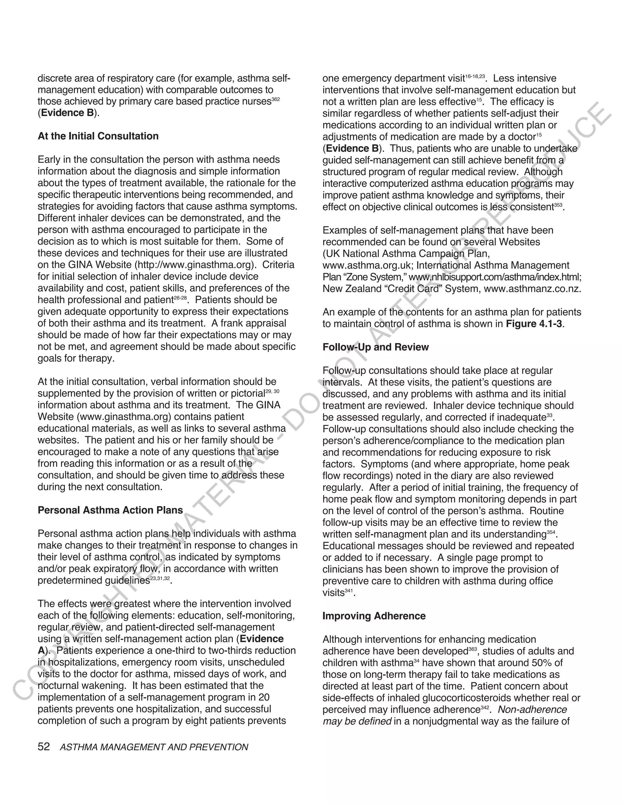 discrete area of respiratory care (for example, asthma self-    one emergency department visit16-18,23. Less intensive
    management education) with comparable outcomes to               interventions that involve self-management education but
    those achieved by primary care based practice nurses362         not a written plan are less effective15. The efficacy is
    (Evidence B).                                                   similar regardless of whether patients self-adjust their




                                                                                                                            E
                                                                    medications according to an individual written plan or




                                                                                                                           C
    At the Initial Consultation                                     adjustments of medication are made by a doctor15




                                                                                                                          U
                                                                    (Evidence B). Thus, patients who are unable to undertake
    Early in the consultation the person with asthma needs          guided self-management can still achieve benefit from a




                                                                                                                    D
    information about the diagnosis and simple information          structured program of regular medical review. Although




                                                                                                                   O
    about the types of treatment available, the rationale for the   interactive computerized asthma education programs may




                                                                                                               R
    specific therapeutic interventions being recommended, and       improve patient asthma knowledge and symptoms, their




                                                                                                         EP
    strategies for avoiding factors that cause asthma symptoms.     effect on objective clinical outcomes is less consistent353.
    Different inhaler devices can be demonstrated, and the
    person with asthma encouraged to participate in the             Examples of self-management plans that have been




                                                                                                     R
    decision as to which is most suitable for them. Some of         recommended can be found on several Websites




                                                                                             R
    these devices and techniques for their use are illustrated      (UK National Asthma Campaign Plan,
    on the GINA Website (http://www.ginasthma.org). Criteria        www.asthma.org.uk; International Asthma Management




                                                                                            O
    for initial selection of inhaler device include device          Plan “Zone System,” www.nhlbisupport.com/asthma/index.html;
    availability and cost, patient skills, and preferences of the




                                                                                    R
                                                                    New Zealand “Credit Card” System, www.asthmanz.co.nz.
    health professional and patient26-28. Patients should be




                                                                                 TE
    given adequate opportunity to express their expectations        An example of the contents for an asthma plan for patients
    of both their asthma and its treatment. A frank appraisal       to maintain control of asthma is shown in Figure 4.1-3.




                                                                           AL
    should be made of how far their expectations may or may
    not be met, and agreement should be made about specific         Follow-Up and Review
    goals for therapy.                                               T
                                                                    Follow-up consultations should take place at regular
                                                                    O
    At the initial consultation, verbal information should be       intervals. At these visits, the patient’s questions are
                                                                    N

    supplemented by the provision of written or pictorial29, 30     discussed, and any problems with asthma and its initial
    information about asthma and its treatment. The GINA            treatment are reviewed. Inhaler device technique should
                                                         O


    Website (www.ginasthma.org) contains patient                    be assessed regularly, and corrected if inadequate33.
                                                       -D




    educational materials, as well as links to several asthma       Follow-up consultations should also include checking the
    websites. The patient and his or her family should be           person’s adherence/compliance to the medication plan
    encouraged to make a note of any questions that arise           and recommendations for reducing exposure to risk
                                              L




    from reading this information or as a result of the             factors. Symptoms (and where appropriate, home peak
                                            IA




    consultation, and should be given time to address these         flow recordings) noted in the diary are also reviewed
                                           R




    during the next consultation.                                   regularly. After a period of initial training, the frequency of
                                                                    home peak flow and symptom monitoring depends in part
                                     E




    Personal Asthma Action Plans                                    on the level of control of the person’s asthma. Routine
                                  AT




                                                                    follow-up visits may be an effective time to review the
    Personal asthma action plans help individuals with asthma       written self-managment plan and its understanding354.
                              M




    make changes to their treatment in response to changes in       Educational messages should be reviewed and repeated
    their level of asthma control, as indicated by symptoms         or added to if necessary. A single page prompt to
                     D




    and/or peak expiratory flow, in accordance with written         clinicians has been shown to improve the provision of
                   TE




    predetermined guidelines23,31,32.                               preventive care to children with asthma during office
                                                                    visits341.
                H




    The effects were greatest where the intervention involved
    each of the following elements: education, self-monitoring,     Improving Adherence
           IG




    regular review, and patient-directed self-management
       R




    using a written self-management action plan (Evidence           Although interventions for enhancing medication
    A). Patients experience a one-third to two-thirds reduction     adherence have been developed363, studies of adults and
PY




    in hospitalizations, emergency room visits, unscheduled         children with asthma34 have shown that around 50% of
    visits to the doctor for asthma, missed days of work, and       those on long-term therapy fail to take medications as
O




    nocturnal wakening. It has been estimated that the              directed at least part of the time. Patient concern about
C




    implementation of a self-management program in 20               side-effects of inhaled glucocorticosteroids whether real or
    patients prevents one hospitalization, and successful           perceived may influence adherence342. Non-adherence
    completion of such a program by eight patients prevents         may be defined in a nonjudgmental way as the failure of

    52 ASTHMA MANAGEMENT AND PREVENTION
 