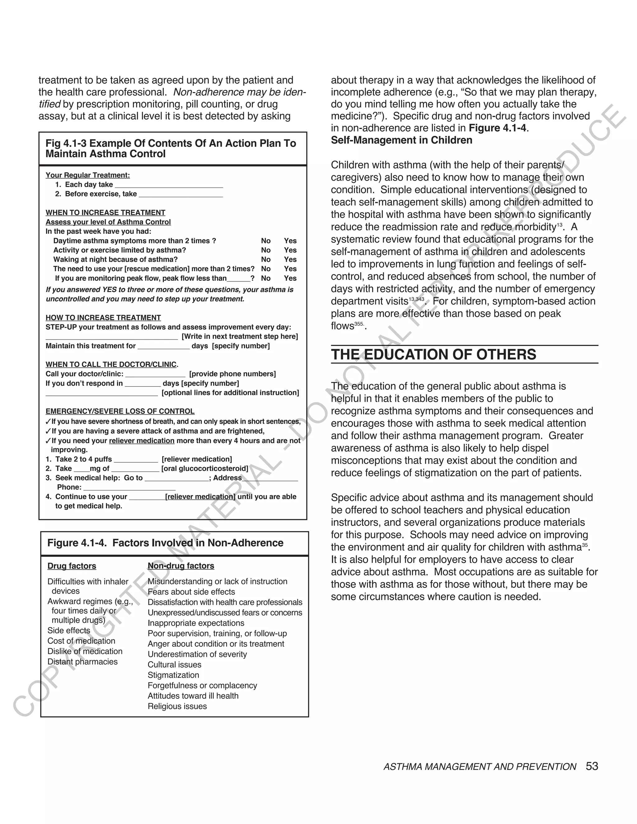 treatment to be taken as agreed upon by the patient and                            about therapy in a way that acknowledges the likelihood of
    the health care professional. Non-adherence may be iden-                           incomplete adherence (e.g., “So that we may plan therapy,
    tified by prescription monitoring, pill counting, or drug                          do you mind telling me how often you actually take the
    assay, but at a clinical level it is best detected by asking                       medicine?”). Specific drug and non-drug factors involved




                                                                                                                                           E
                                                                                       in non-adherence are listed in Figure 4.1-4.




                                                                                                                                          C
     Fig 4.1-3 Example Of Contents Of An Action Plan To                                Self-Management in Children




                                                                                                                                         U
     Maintain Asthma Control
                                                                                       Children with asthma (with the help of their parents/




                                                                                                                                   D
     Your Regular Treatment:                                                           caregivers) also need to know how to manage their own




                                                                                                                                  O
       1. Each day take ___________________________
       2. Before exercise, take _____________________                                  condition. Simple educational interventions (designed to




                                                                                                                               R
                                                                                       teach self-management skills) among children admitted to




                                                                                                                         EP
     WHEN TO INCREASE TREATMENT                                                        the hospital with asthma have been shown to significantly
     Assess your level of Asthma Control
     In the past week have you had:                                                    reduce the readmission rate and reduce morbidity13. A




                                                                                                                     R
        Daytime asthma symptoms more than 2 times ?                    No     Yes      systematic review found that educational programs for the
        Activity or exercise limited by asthma?                        No     Yes      self-management of asthma in children and adolescents




                                                                                                              R
        Waking at night because of asthma?                             No     Yes
        The need to use your [rescue medication] more than 2 times?    No     Yes
                                                                                       led to improvements in lung function and feelings of self-




                                                                                                             O
         If you are monitoring peak flow, peak flow less than______?   No     Yes      control, and reduced absences from school, the number of
     if you answered YeS to three or more of these questions, your asthma is           days with restricted activity, and the number of emergency




                                                                                                      R
     uncontrolled and you may need to step up your treatment.                          department visits13,343. For children, symptom-based action




                                                                                                   TE
     HOW TO INCREASE TREATMENT                                                         plans are more effective than those based on peak
     STEP-UP your treatment as follows and assess improvement every day:               flows355..




                                                                                             AL
     _________________________________ [Write in next treatment step here]
     Maintain this treatment for _____________ days [specify number]
                                                                                       THE EDUCATION OF OTHERS
     WHEN TO CALL THE DOCTOR/CLINIC.                                                    T
     Call your doctor/clinic: _______________ [provide phone numbers]
                                                                                       O
     If you don’t respond in _________ days [specify number]
                                                                                       The education of the general public about asthma is
     ____________________________ [optional lines for additional instruction]
                                                                                       N

                                                                                       helpful in that it enables members of the public to
     EMERGENCY/SEVERE LOSS OF CONTROL                                                  recognize asthma symptoms and their consequences and
                                                                          O


     3If you have severe shortness of breath, and can only speak in short sentences,   encourages those with asthma to seek medical attention
     3If you are having a severe attack of asthma and are frightened,
                                                                        -D




     3If you need your reliever medication more than every 4 hours and are not
                                                                                       and follow their asthma management program. Greater
       improving.                                                                      awareness of asthma is also likely to help dispel
     1. Take 2 to 4 puffs ___________ [reliever medication]                            misconceptions that may exist about the condition and
                                                           L




     2. Take ____mg of ____________ [oral glucocorticosteroid]
                                                                                       reduce feelings of stigmatization on the part of patients.
                                                         IA




     3. Seek medical help: Go to ________________; Address______________
         Phone: _______________________
                                                        R




     4. Continue to use your _________[reliever medication] until you are able         Specific advice about asthma and its management should
        to get medical help.
                                                                                       be offered to school teachers and physical education
                                              E




                                                                                       instructors, and several organizations produce materials
                                           AT




                                                                                       for this purpose. Schools may need advice on improving
     Figure 4.1-4. Factors Involved in Non-Adherence                                   the environment and air quality for children with asthma35.
                                      M




                                                                                       It is also helpful for employers to have access to clear
      Drug factors                  Non-drug factors
                                                                                       advice about asthma. Most occupations are as suitable for
                         D




      Difficulties with inhaler     Misunderstanding or lack of instruction            those with asthma as for those without, but there may be
                       TE




       devices                      Fears about side effects
      Awkward regimes (e.g.,        Dissatisfaction with health care professionals
                                                                                       some circumstances where caution is needed.
       four times daily or          Unexpressed/undiscussed fears or concerns
                   H




       multiple drugs)              Inappropriate expectations
            IG




      Side effects                  Poor supervision, training, or follow-up
      Cost of medication            Anger about condition or its treatment
      Dislike of medication
        R




                                    Underestimation of severity
      Distant pharmacies            Cultural issues
PY




                                    Stigmatization
                                    Forgetfulness or complacency
O




                                    Attitudes toward ill health
                                    Religious issues
C




                                                                                                  ASTHMA MANAGEMENT AND PREVENTION             53
 