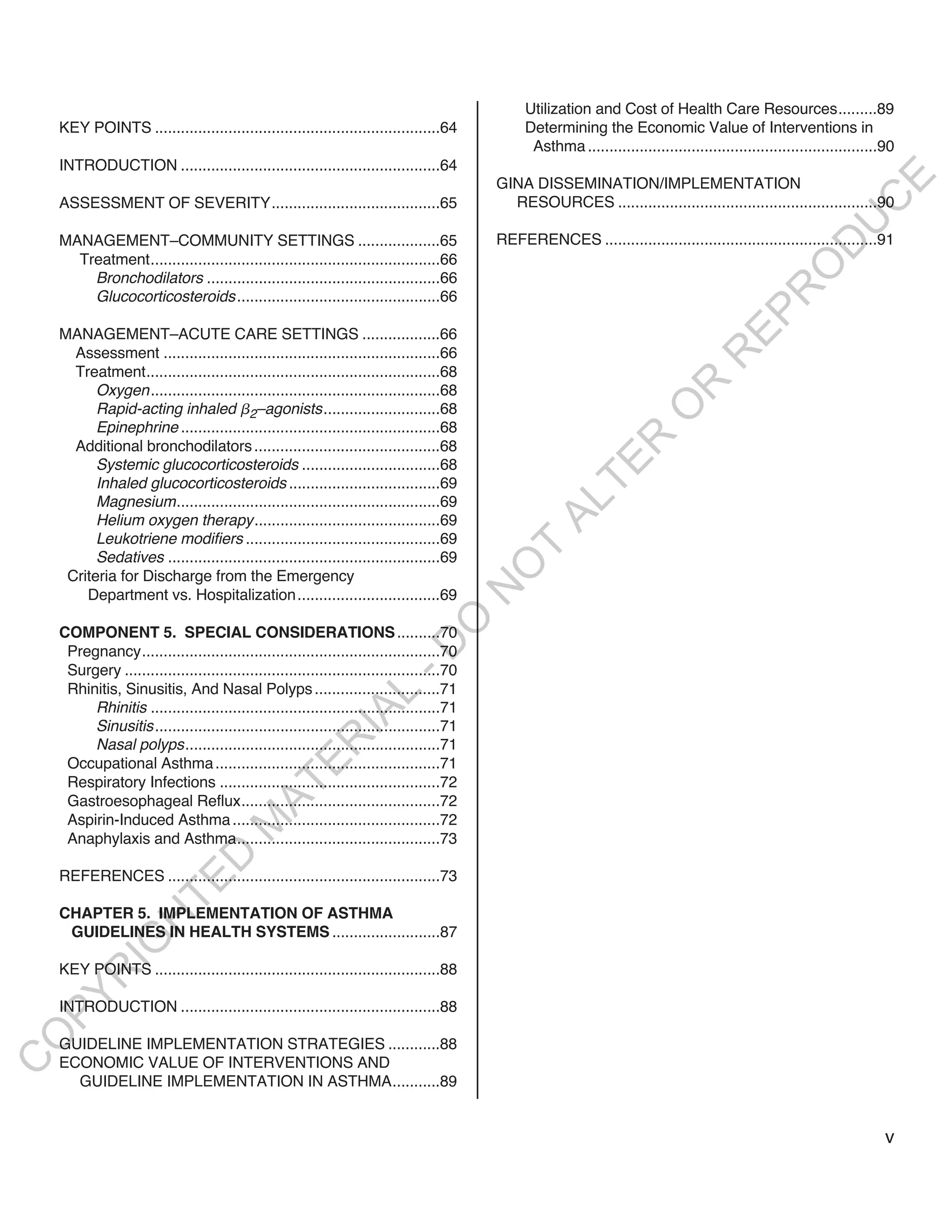 Utilization and Cost of Health Care Resources.........89
    KEY POINTS ..................................................................64             Determining the Economic Value of Interventions in
                                                                                                 Asthma ...................................................................90
    INTRODUCTION ............................................................64




                                                                                                                                                                  E
                                                                                           GINA DISSEMINATION/IMPLEMENTATION




                                                                                                                                                                 C
    ASSESSMENT OF SEVERITY.......................................65                          RESOURCES ............................................................90




                                                                                                                                                                U
    MANAGEMENT–COMMUNITY SETTINGS ...................65                                    REFERENCES ...............................................................91




                                                                                                                                                       D
      Treatment...................................................................66




                                                                                                                                                      O
        Bronchodilators ......................................................66




                                                                                                                                                  R
        Glucocorticosteroids ...............................................66




                                                                                                                                         EP
    MANAGEMENT–ACUTE CARE SETTINGS ..................66
      Assessment ................................................................66




                                                                                                                                    R
      Treatment....................................................................68




                                                                                                                          R
          Oxygen...................................................................68
          Rapid-acting inhaled 2–agonists...........................68




                                                                                                                         O
          Epinephrine ............................................................68




                                                                                                             R
      Additional bronchodilators ...........................................68




                                                                                                          TE
          Systemic glucocorticosteroids ................................68
          Inhaled glucocorticosteroids ...................................69
          Magnesium.............................................................69



                                                                                                   AL
          Helium oxygen therapy...........................................69
          Leukotriene modifiers .............................................69             T
          Sedatives ...............................................................69
                                                                                           O
     Criteria for Discharge from the Emergency
                                                                                           N

        Department vs. Hospitalization.................................69
                                                                            O


    COMPONENT 5. SPECIAL CONSIDERATIONS ..........70
                                                                          -D




     Pregnancy.....................................................................70
     Surgery .........................................................................70
     Rhinitis, Sinusitis, And Nasal Polyps .............................71
                                                            L




         Rhinitis ...................................................................71
                                                          IA




         Sinusitis ..................................................................71
                                                         R




         Nasal polyps...........................................................71
     Occupational Asthma ....................................................71
                                                E




     Respiratory Infections ...................................................72
                                             AT




     Gastroesophageal Reflux..............................................72
     Aspirin-Induced Asthma ................................................72
                                       M




     Anaphylaxis and Asthma...............................................73
                           D




    REFERENCES ...............................................................73
                         TE




    CHAPTER 5. IMPLEMENTATION OF ASTHMA
                    H




     GUIDELINES IN HEALTH SYSTEMS .........................87
             IG




    KEY POINTS ..................................................................88
        R
PY




    INTRODUCTION ............................................................88
O




    GUIDELINE IMPLEMENTATION STRATEGIES ............88
    ECONOMIC VALUE OF INTERVENTIONS AND
C




      GUIDELINE IMPLEMENTATION IN ASTHMA...........89


                                                                                                                                                                           v
 