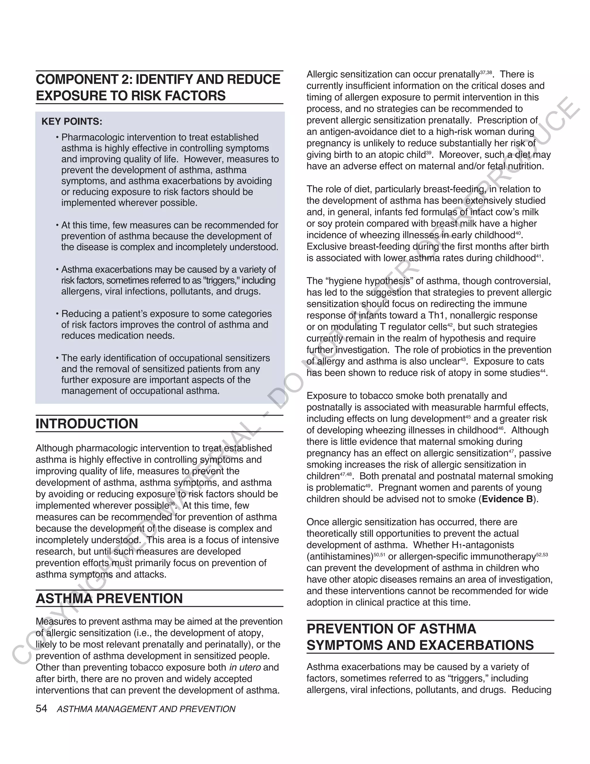Allergic sensitization can occur prenatally37,38. There is
    COMPONENT 2: IDENTIFY AND REDUCE                                     currently insufficient information on the critical doses and
    EXPOSURE TO RISK FACTORS                                             timing of allergen exposure to permit intervention in this
                                                                         process, and no strategies can be recommended to




                                                                                                                                E
     KEY POINTS:                                                         prevent allergic sensitization prenatally. Prescription of




                                                                                                                               C
                                                                         an antigen-avoidance diet to a high-risk woman during
        • Pharmacologic intervention to treat established




                                                                                                                              U
                                                                         pregnancy is unlikely to reduce substantially her risk of
          asthma is highly effective in controlling symptoms




                                                                                                                        D
          and improving quality of life. However, measures to            giving birth to an atopic child39. Moreover, such a diet may
                                                                         have an adverse effect on maternal and/or fetal nutrition.




                                                                                                                       O
          prevent the development of asthma, asthma
          symptoms, and asthma exacerbations by avoiding




                                                                                                                    R
          or reducing exposure to risk factors should be                 The role of diet, particularly breast-feeding, in relation to




                                                                                                             EP
          implemented wherever possible.                                 the development of asthma has been extensively studied
                                                                         and, in general, infants fed formulas of intact cow’s milk




                                                                                                         R
        • At this time, few measures can be recommended for              or soy protein compared with breast milk have a higher
          prevention of asthma because the development of                incidence of wheezing illnesses in early childhood40.




                                                                                                  R
          the disease is complex and incompletely understood.            Exclusive breast-feeding during the first months after birth




                                                                                                 O
                                                                         is associated with lower asthma rates during childhood41.
        • Asthma exacerbations may be caused by a variety of




                                                                                         R
          risk factors, sometimes referred to as "triggers," including   The “hygiene hypothesis” of asthma, though controversial,




                                                                                      TE
          allergens, viral infections, pollutants, and drugs.            has led to the suggestion that strategies to prevent allergic
                                                                         sensitization should focus on redirecting the immune




                                                                                AL
        • Reducing a patient’s exposure to some categories               response of infants toward a Th1, nonallergic response
          of risk factors improves the control of asthma and             or on modulating T regulator cells42, but such strategies
          reduces medication needs.                                      currently remain in the realm of hypothesis and require
                                                                          T
                                                                         further investigation. The role of probiotics in the prevention
                                                                         O
        • The early identification of occupational sensitizers           of allergy and asthma is also unclear43. Exposure to cats
                                                                         N

          and the removal of sensitized patients from any                has been shown to reduce risk of atopy in some studies44.
          further exposure are important aspects of the
                                                              O


          management of occupational asthma.
                                                                         Exposure to tobacco smoke both prenatally and
                                                            -D




                                                                         postnatally is associated with measurable harmful effects,
                                                                         including effects on lung development45 and a greater risk
    INTRODUCTION                                                         of developing wheezing illnesses in childhood46. Although
                                                  L




                                                                         there is little evidence that maternal smoking during
                                                IA




    Although pharmacologic intervention to treat established
                                                                         pregnancy has an effect on allergic sensitization47, passive
    asthma is highly effective in controlling symptoms and
                                               R




                                                                         smoking increases the risk of allergic sensitization in
    improving quality of life, measures to prevent the
                                       E




                                                                         children47,48. Both prenatal and postnatal maternal smoking
    development of asthma, asthma symptoms, and asthma
                                    AT




                                                                         is problematic49. Pregnant women and parents of young
    by avoiding or reducing exposure to risk factors should be
                                                                         children should be advised not to smoke (Evidence B).
    implemented wherever possible36. At this time, few
                                M




    measures can be recommended for prevention of asthma
                                                                         Once allergic sensitization has occurred, there are
    because the development of the disease is complex and
                      D




                                                                         theoretically still opportunities to prevent the actual
    incompletely understood. This area is a focus of intensive
                                                                         development of asthma. Whether H1-antagonists
                    TE




    research, but until such measures are developed
                                                                         (antihistamines)50,51 or allergen-specific immunotherapy52,53
    prevention efforts must primarily focus on prevention of
                                                                         can prevent the development of asthma in children who
                H




    asthma symptoms and attacks.
                                                                         have other atopic diseases remains an area of investigation,
           IG




                                                                         and these interventions cannot be recommended for wide
    ASTHMA PREVENTION                                                    adoption in clinical practice at this time.
       R
PY




    Measures to prevent asthma may be aimed at the prevention
    of allergic sensitization (i.e., the development of atopy,           PREVENTION OF ASTHMA
                                                                         SYMPTOMS AND EXACERBATIONS
O




    likely to be most relevant prenatally and perinatally), or the
    prevention of asthma development in sensitized people.
C




    Other than preventing tobacco exposure both in utero and             Asthma exacerbations may be caused by a variety of
    after birth, there are no proven and widely accepted                 factors, sometimes referred to as “triggers,” including
    interventions that can prevent the development of asthma.            allergens, viral infections, pollutants, and drugs. Reducing
    54 ASTHMA MANAGEMENT AND PREVENTION
 