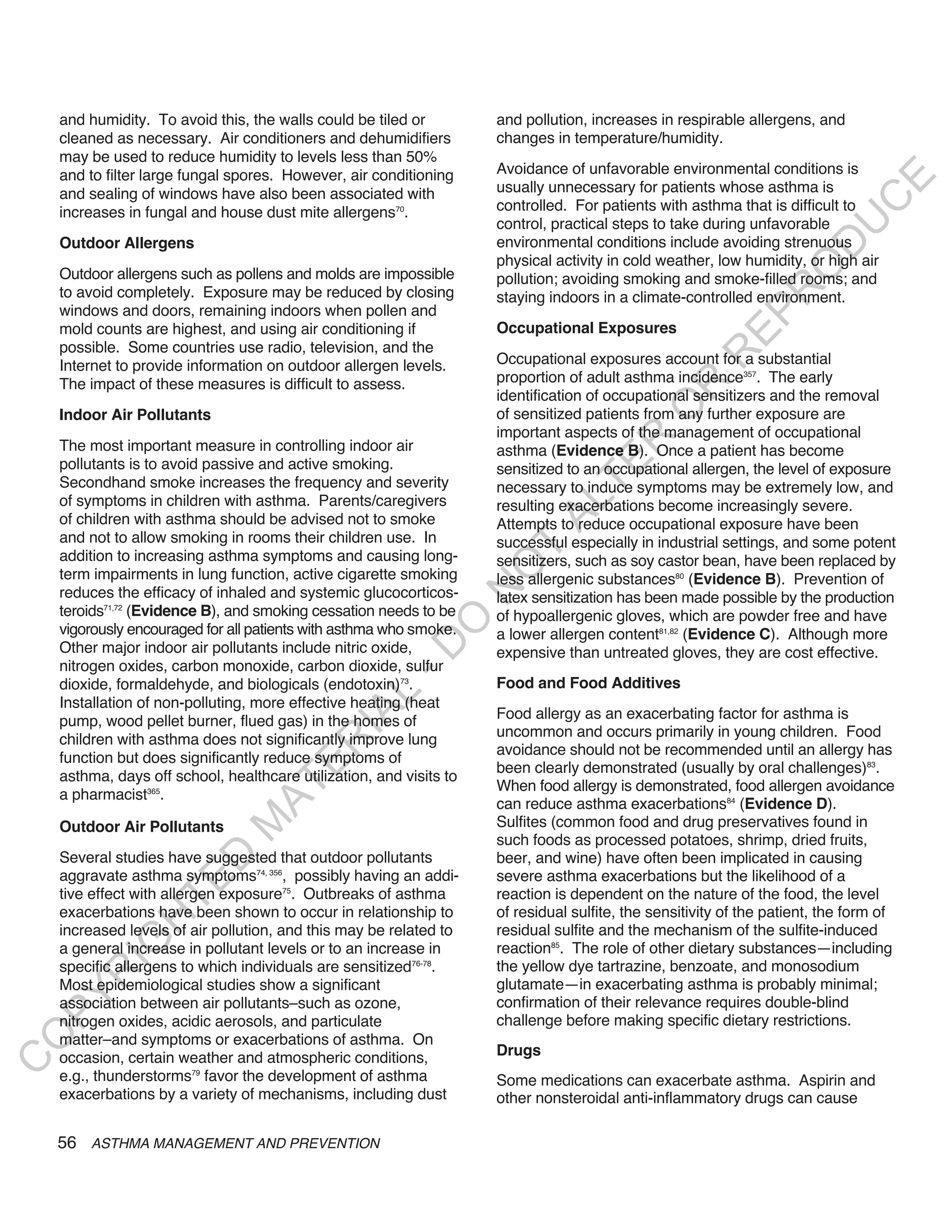 and humidity. To avoid this, the walls could be tiled or         and pollution, increases in respirable allergens, and
    cleaned as necessary. Air conditioners and dehumidifiers         changes in temperature/humidity.
    may be used to reduce humidity to levels less than 50%
    and to filter large fungal spores. However, air conditioning     Avoidance of unfavorable environmental conditions is




                                                                                                                             E
    and sealing of windows have also been associated with            usually unnecessary for patients whose asthma is




                                                                                                                            C
    increases in fungal and house dust mite allergens70.             controlled. For patients with asthma that is difficult to
                                                                     control, practical steps to take during unfavorable




                                                                                                                           U
    Outdoor Allergens                                                environmental conditions include avoiding strenuous




                                                                                                                    D
                                                                     physical activity in cold weather, low humidity, or high air




                                                                                                                   O
    Outdoor allergens such as pollens and molds are impossible       pollution; avoiding smoking and smoke-filled rooms; and
    to avoid completely. Exposure may be reduced by closing




                                                                                                                R
                                                                     staying indoors in a climate-controlled environment.
    windows and doors, remaining indoors when pollen and




                                                                                                         EP
    mold counts are highest, and using air conditioning if           Occupational Exposures
    possible. Some countries use radio, television, and the




                                                                                                     R
    Internet to provide information on outdoor allergen levels.      Occupational exposures account for a substantial
    The impact of these measures is difficult to assess.             proportion of adult asthma incidence357. The early




                                                                                              R
                                                                     identification of occupational sensitizers and the removal




                                                                                             O
    Indoor Air Pollutants                                            of sensitized patients from any further exposure are
                                                                     important aspects of the management of occupational




                                                                                    R
    The most important measure in controlling indoor air             asthma (Evidence B). Once a patient has become




                                                                                 TE
    pollutants is to avoid passive and active smoking.               sensitized to an occupational allergen, the level of exposure
    Secondhand smoke increases the frequency and severity            necessary to induce symptoms may be extremely low, and
    of symptoms in children with asthma. Parents/caregivers



                                                                           AL
                                                                     resulting exacerbations become increasingly severe.
    of children with asthma should be advised not to smoke           Attempts to reduce occupational exposure have been
    and not to allow smoking in rooms their children use. In         successful especially in industrial settings, and some potent
    addition to increasing asthma symptoms and causing long-
                                                                      T
                                                                     sensitizers, such as soy castor bean, have been replaced by
                                                                     O
    term impairments in lung function, active cigarette smoking      less allergenic substances80 (Evidence B). Prevention of
                                                                     N

    reduces the efficacy of inhaled and systemic glucocorticos-      latex sensitization has been made possible by the production
    teroids71,72 (Evidence B), and smoking cessation needs to be     of hypoallergenic gloves, which are powder free and have
                                                         O


    vigorously encouraged for all patients with asthma who smoke.    a lower allergen content81,82 (Evidence C). Although more
                                                       -D




    Other major indoor air pollutants include nitric oxide,          expensive than untreated gloves, they are cost effective.
    nitrogen oxides, carbon monoxide, carbon dioxide, sulfur
    dioxide, formaldehyde, and biologicals (endotoxin)73.            Food and Food Additives
                                              L




    Installation of non-polluting, more effective heating (heat
                                                                     Food allergy as an exacerbating factor for asthma is
                                            IA




    pump, wood pellet burner, flued gas) in the homes of
                                                                     uncommon and occurs primarily in young children. Food
    children with asthma does not significantly improve lung
                                           R




                                                                     avoidance should not be recommended until an allergy has
    function but does significantly reduce symptoms of
                                     E




                                                                     been clearly demonstrated (usually by oral challenges)83.
    asthma, days off school, healthcare utilization, and visits to
                                  AT




                                                                     When food allergy is demonstrated, food allergen avoidance
    a pharmacist365.
                                                                     can reduce asthma exacerbations84 (Evidence D).
                                                                     Sulfites (common food and drug preservatives found in
                              M




    Outdoor Air Pollutants
                                                                     such foods as processed potatoes, shrimp, dried fruits,
    Several studies have suggested that outdoor pollutants           beer, and wine) have often been implicated in causing
                     D




    aggravate asthma symptoms74, 356, possibly having an addi-       severe asthma exacerbations but the likelihood of a
                   TE




    tive effect with allergen exposure75. Outbreaks of asthma        reaction is dependent on the nature of the food, the level
    exacerbations have been shown to occur in relationship to        of residual sulfite, the sensitivity of the patient, the form of
                H




    increased levels of air pollution, and this may be related to    residual sulfite and the mechanism of the sulfite-induced
           IG




    a general increase in pollutant levels or to an increase in      reaction85. The role of other dietary substances—including
    specific allergens to which individuals are sensitized76-78.     the yellow dye tartrazine, benzoate, and monosodium
       R




    Most epidemiological studies show a significant                  glutamate—in exacerbating asthma is probably minimal;
PY




    association between air pollutants–such as ozone,                confirmation of their relevance requires double-blind
    nitrogen oxides, acidic aerosols, and particulate                challenge before making specific dietary restrictions.
O




    matter–and symptoms or exacerbations of asthma. On
    occasion, certain weather and atmospheric conditions,            Drugs
C




    e.g., thunderstorms79 favor the development of asthma            Some medications can exacerbate asthma. Aspirin and
    exacerbations by a variety of mechanisms, including dust         other nonsteroidal anti-inflammatory drugs can cause

    56 ASTHMA MANAGEMENT AND PREVENTION
 