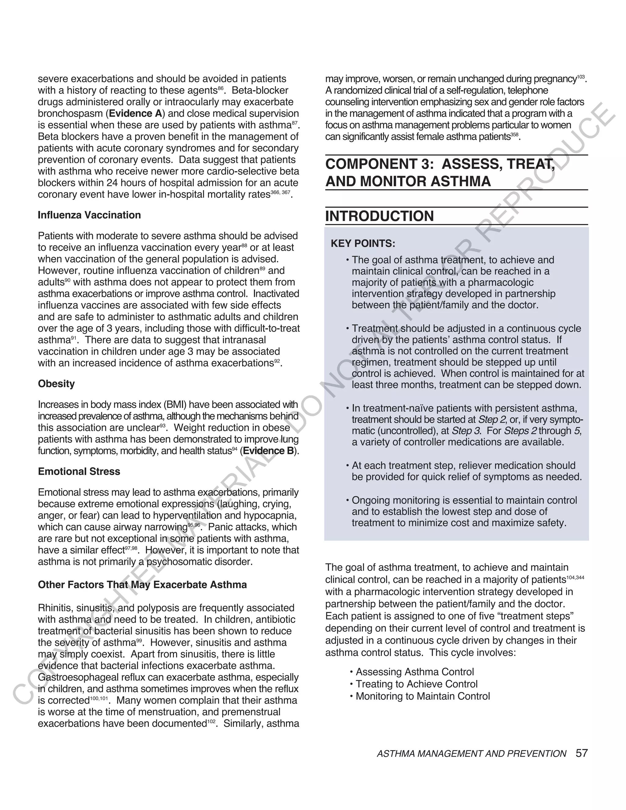 severe exacerbations and should be avoided in patients              may improve, worsen, or remain unchanged during pregnancy103.
    with a history of reacting to these agents86. Beta-blocker          A randomized clinical trial of a self-regulation, telephone
    drugs administered orally or intraocularly may exacerbate           counseling intervention emphasizing sex and gender role factors
    bronchospasm (Evidence A) and close medical supervision             in the management of asthma indicated that a program with a




                                                                                                                                  E
    is essential when these are used by patients with asthma87.         focus on asthma management problems particular to women




                                                                                                                                 C
    Beta blockers have a proven benefit in the management of            can significantly assist female asthma patients358.




                                                                                                                                U
    patients with acute coronary syndromes and for secondary
    prevention of coronary events. Data suggest that patients




                                                                                                                         D
    with asthma who receive newer more cardio-selective beta
                                                                        COMPONENT 3: ASSESS, TREAT,




                                                                                                                        O
    blockers within 24 hours of hospital admission for an acute         AND MONITOR ASTHMA




                                                                                                                    R
    coronary event have lower in-hospital mortality rates366, 367.




                                                                                                             EP
    Influenza Vaccination                                               INTRODUCTION




                                                                                                          R
    Patients with moderate to severe asthma should be advised
    to receive an influenza vaccination every year88 or at least         KEY POINTS:




                                                                                                  R
    when vaccination of the general population is advised.                   • The goal of asthma treatment, to achieve and




                                                                                                 O
    However, routine influenza vaccination of children89 and                   maintain clinical control, can be reached in a
    adults90 with asthma does not appear to protect them from                  majority of patients with a pharmacologic




                                                                                        R
    asthma exacerbations or improve asthma control. Inactivated                intervention strategy developed in partnership
                                                                               between the patient/family and the doctor.




                                                                                     TE
    influenza vaccines are associated with few side effects
    and are safe to administer to asthmatic adults and children
    over the age of 3 years, including those with difficult-to-treat         • Treatment should be adjusted in a continuous cycle



                                                                               AL
    asthma91. There are data to suggest that intranasal                        driven by the patients’ asthma control status. If
    vaccination in children under age 3 may be associated                      asthma is not controlled on the current treatment
    with an increased incidence of asthma exacerbations92.               T     regimen, treatment should be stepped up until
                                                                               control is achieved. When control is maintained for at
                                                                        O
    Obesity                                                                    least three months, treatment can be stepped down.
                                                                        N

    Increases in body mass index (BMI) have been associated with             • In treatment-naïve patients with persistent asthma,
                                                            O


    increased prevalence of asthma, although the mechanisms behind             treatment should be started at Step 2, or, if very sympto-
                                                          -D




    this association are unclear93. Weight reduction in obese                  matic (uncontrolled), at Step 3. For Steps 2 through 5,
    patients with asthma has been demonstrated to improve lung                 a variety of controller medications are available.
    function, symptoms, morbidity, and health status94 (Evidence B).
                                                 L




                                                                             • At each treatment step, reliever medication should
                                               IA




    Emotional Stress
                                                                               be provided for quick relief of symptoms as needed.
                                              R




    Emotional stress may lead to asthma exacerbations, primarily
                                                                             • Ongoing monitoring is essential to maintain control
                                       E




    because extreme emotional expressions (laughing, crying,
    anger, or fear) can lead to hyperventilation and hypocapnia,               and to establish the lowest step and dose of
                                    AT




    which can cause airway narrowing95,96. Panic attacks, which                treatment to minimize cost and maximize safety.
    are rare but not exceptional in some patients with asthma,
                                M




    have a similar effect97,98. However, it is important to note that
    asthma is not primarily a psychosomatic disorder.
                      D




                                                                        The goal of asthma treatment, to achieve and maintain
                                                                        clinical control, can be reached in a majority of patients104,344
                    TE




    Other Factors That May Exacerbate Asthma
                                                                        with a pharmacologic intervention strategy developed in
                                                                        partnership between the patient/family and the doctor.
                H




    Rhinitis, sinusitis, and polyposis are frequently associated
    with asthma and need to be treated. In children, antibiotic         Each patient is assigned to one of five “treatment steps”
           IG




    treatment of bacterial sinusitis has been shown to reduce           depending on their current level of control and treatment is
                                                                        adjusted in a continuous cycle driven by changes in their
        R




    the severity of asthma99. However, sinusitis and asthma
    may simply coexist. Apart from sinusitis, there is little           asthma control status. This cycle involves:
PY




    evidence that bacterial infections exacerbate asthma.
                                                                              • Assessing Asthma Control
    Gastroesophageal reflux can exacerbate asthma, especially
O




    in children, and asthma sometimes improves when the reflux                • Treating to Achieve Control
                                                                              • Monitoring to Maintain Control
C




    is corrected100,101. Many women complain that their asthma
    is worse at the time of menstruation, and premenstrual
    exacerbations have been documented102. Similarly, asthma

                                                                                    ASTHMA MANAGEMENT AND PREVENTION                   57
 