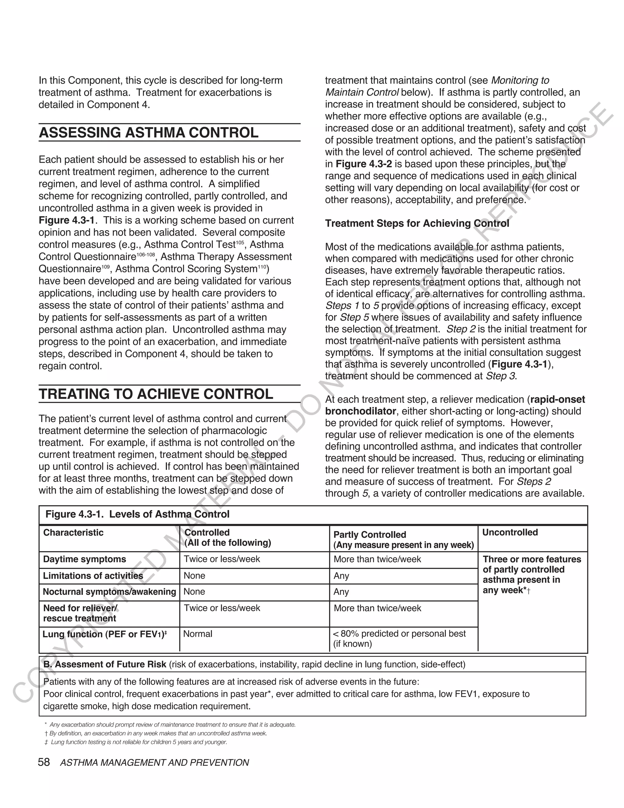 In this Component, this cycle is described for long-term                                           treatment that maintains control (see Monitoring to
    treatment of asthma. Treatment for exacerbations is                                                Maintain Control below). If asthma is partly controlled, an
    detailed in Component 4.                                                                           increase in treatment should be considered, subject to
                                                                                                       whether more effective options are available (e.g.,




                                                                                                                                                              E
                                                                                                       increased dose or an additional treatment), safety and cost
    ASSESSING ASTHMA CONTROL




                                                                                                                                                             C
                                                                                                       of possible treatment options, and the patient’s satisfaction




                                                                                                                                                            U
                                                                                                       with the level of control achieved. The scheme presented
    Each patient should be assessed to establish his or her




                                                                                                                                                     D
                                                                                                       in Figure 4.3-2 is based upon these principles, but the
    current treatment regimen, adherence to the current                                                range and sequence of medications used in each clinical




                                                                                                                                                    O
    regimen, and level of asthma control. A simplified                                                 setting will vary depending on local availability (for cost or




                                                                                                                                                 R
    scheme for recognizing controlled, partly controlled, and                                          other reasons), acceptability, and preference.




                                                                                                                                           EP
    uncontrolled asthma in a given week is provided in
    Figure 4.3-1. This is a working scheme based on current                                            Treatment Steps for Achieving Control
    opinion and has not been validated. Several composite




                                                                                                                                       R
    control measures (e.g., Asthma Control Test105, Asthma                                             Most of the medications available for asthma patients,




                                                                                                                                 R
    Control Questionnaire106-108, Asthma Therapy Assessment                                            when compared with medications used for other chronic




                                                                                                                                O
    Questionnaire109, Asthma Control Scoring System110)                                                diseases, have extremely favorable therapeutic ratios.
    have been developed and are being validated for various                                            Each step represents treatment options that, although not




                                                                                                                      R
    applications, including use by health care providers to                                            of identical efficacy, are alternatives for controlling asthma.




                                                                                                                   TE
    assess the state of control of their patients’ asthma and                                          Steps 1 to 5 provide options of increasing efficacy, except
    by patients for self-assessments as part of a written                                              for Step 5 where issues of availability and safety influence
    personal asthma action plan. Uncontrolled asthma may                                               the selection of treatment. Step 2 is the initial treatment for



                                                                                                               AL
    progress to the point of an exacerbation, and immediate                                            most treatment-naïve patients with persistent asthma
    steps, described in Component 4, should be taken to                                                symptoms. If symptoms at the initial consultation suggest
    regain control.
                                                                                                        T
                                                                                                       that asthma is severely uncontrolled (Figure 4.3-1),
                                                                                                       O
                                                                                                       treatment should be commenced at Step 3.
                                                                                                       N

    TREATING TO ACHIEVE CONTROL                                                                        At each treatment step, a reliever medication (rapid-onset
                                                                                       O


                                                                                                       bronchodilator, either short-acting or long-acting) should
    The patient’s current level of asthma control and current                                          be provided for quick relief of symptoms. However,
                                                                                     -D




    treatment determine the selection of pharmacologic                                                 regular use of reliever medication is one of the elements
    treatment. For example, if asthma is not controlled on the                                         defining uncontrolled asthma, and indicates that controller
    current treatment regimen, treatment should be stepped
                                                                     L




                                                                                                       treatment should be increased. Thus, reducing or eliminating
    up until control is achieved. If control has been maintained
                                                                   IA




                                                                                                       the need for reliever treatment is both an important goal
    for at least three months, treatment can be stepped down                                           and measure of success of treatment. For Steps 2
                                                                  R




    with the aim of establishing the lowest step and dose of                                           through 5, a variety of controller medications are available.
                                                      E




     Figure 4.3-1. Levels of Asthma Control
                                                   AT




     Characteristic                                      Controlled                                     Partly Controlled                 Uncontrolled
                                            M




                                                         (All of the following)                         (Any measure present in any week)
     Daytime symptoms                                    Twice or less/week                              More than twice/week               Three or more features
                             D




                                                                                                                                            of partly controlled
    Limitations of activities                            None                                            Any
                           TE




                                                                                                                                            asthma present in
    Nocturnal symptoms/awakening None                                                                   Any                                 any week*†
                      H




     Need for reliever/                                  Twice or less/week                              More than twice/week
             IG




     rescue treatment
    Lung function (PEF or FEV1)‡                         Normal                                         < 80% predicted or personal best
        R




                                                                                                        (if known)
PY




     B. Assesment of Future Risk (risk of exacerbations, instability, rapid decline in lung function, side-effect)
O




     Patients with any of the following features are at increased risk of adverse events in the future:
     Poor clinical control, frequent exacerbations in past year*, ever admitted to critical care for asthma, low FEV1, exposure to
C




     cigarette smoke, high dose medication requirement.
     * Any exacerbation should prompt review of maintenance treatment to ensure that it is adequate.
     † By definition, an exacerbation in any week makes that an uncontrolled asthma week.
     ‡ Lung function testing is not reliable for children 5 years and younger.


    58 ASTHMA MANAGEMENT AND PREVENTION
 
