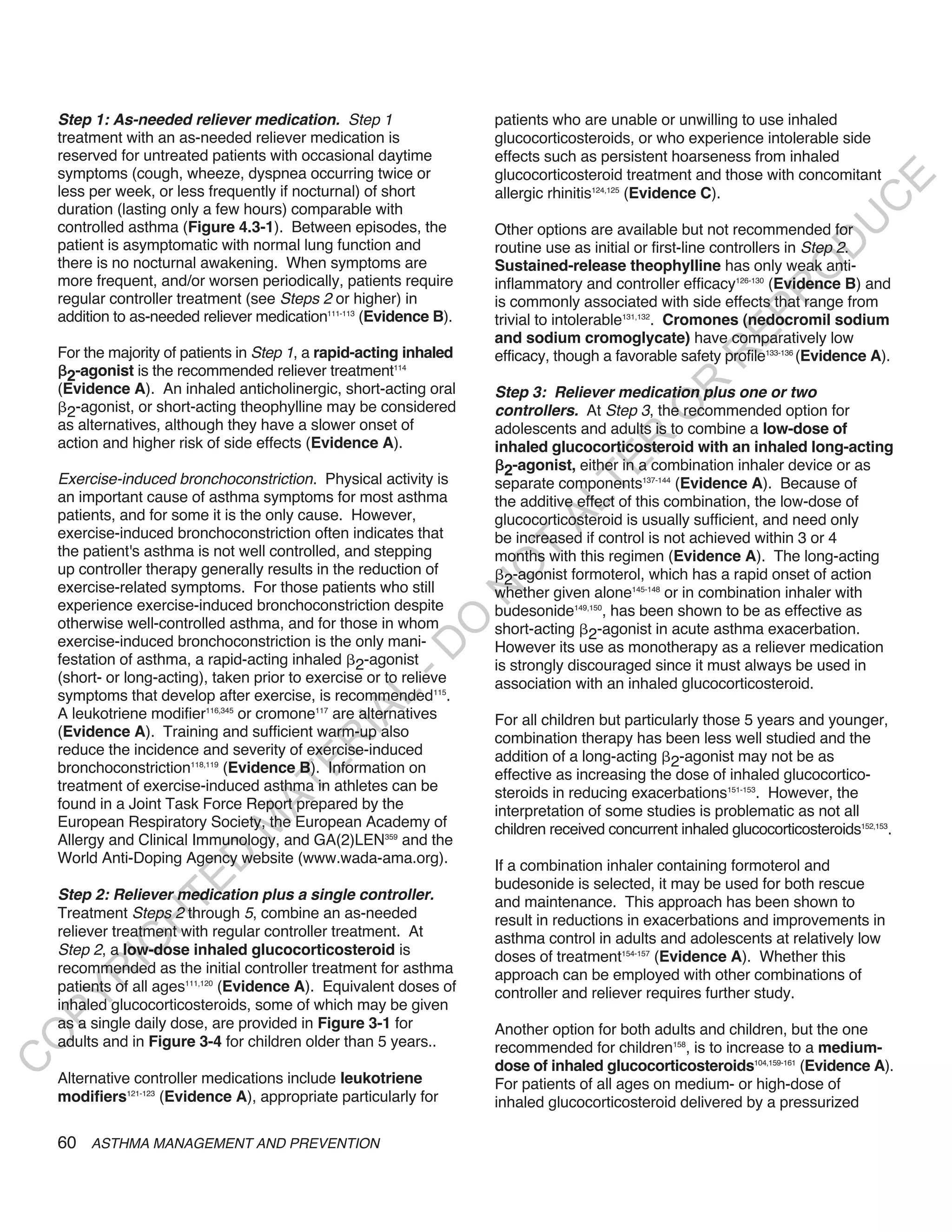 Step 1: as-needed reliever medication. Step 1                    patients who are unable or unwilling to use inhaled
    treatment with an as-needed reliever medication is               glucocorticosteroids, or who experience intolerable side
    reserved for untreated patients with occasional daytime          effects such as persistent hoarseness from inhaled
    symptoms (cough, wheeze, dyspnea occurring twice or              glucocorticosteroid treatment and those with concomitant




                                                                                                                              E
    less per week, or less frequently if nocturnal) of short         allergic rhinitis124,125 (Evidence C).




                                                                                                                             C
    duration (lasting only a few hours) comparable with




                                                                                                                            U
    controlled asthma (Figure 4.3-1). Between episodes, the          Other options are available but not recommended for
    patient is asymptomatic with normal lung function and




                                                                                                                     D
                                                                     routine use as initial or first-line controllers in Step 2.
    there is no nocturnal awakening. When symptoms are               Sustained-release theophylline has only weak anti-




                                                                                                                    O
    more frequent, and/or worsen periodically, patients require      inflammatory and controller efficacy126-130 (Evidence B) and




                                                                                                                 R
    regular controller treatment (see Steps 2 or higher) in          is commonly associated with side effects that range from




                                                                                                          EP
    addition to as-needed reliever medication111-113 (Evidence B).   trivial to intolerable131,132. Cromones (nedocromil sodium
                                                                     and sodium cromoglycate) have comparatively low
    For the majority of patients in Step 1, a rapid-acting inhaled   efficacy, though a favorable safety profile133-136 (Evidence A).




                                                                                                      R
     2-agonist is the recommended reliever treatment
                                                         114




                                                                                              R
    (Evidence A). An inhaled anticholinergic, short-acting oral      Step 3: Reliever medication plus one or two
     2-agonist, or short-acting theophylline may be considered




                                                                                             O
                                                                     controllers. At Step 3, the recommended option for
    as alternatives, although they have a slower onset of            adolescents and adults is to combine a low-dose of




                                                                                     R
    action and higher risk of side effects (Evidence A).             inhaled glucocorticosteroid with an inhaled long-acting




                                                                                  TE
                                                                       2-agonist, either in a combination inhaler device or as
    Exercise-induced bronchoconstriction. Physical activity is       separate components137-144 (Evidence A). Because of
    an important cause of asthma symptoms for most asthma            the additive effect of this combination, the low-dose of



                                                                            AL
    patients, and for some it is the only cause. However,            glucocorticosteroid is usually sufficient, and need only
    exercise-induced bronchoconstriction often indicates that        be increased if control is not achieved within 3 or 4
    the patient's asthma is not well controlled, and stepping         T
                                                                     months with this regimen (Evidence A). The long-acting
                                                                     O
    up controller therapy generally results in the reduction of
                                                                       2-agonist formoterol, which has a rapid onset of action
    exercise-related symptoms. For those patients who still
                                                                     N

                                                                     whether given alone145-148 or in combination inhaler with
    experience exercise-induced bronchoconstriction despite          budesonide149,150, has been shown to be as effective as
                                                          O


    otherwise well-controlled asthma, and for those in whom          short-acting 2-agonist in acute asthma exacerbation.
    exercise-induced bronchoconstriction is the only mani-
                                                        -D




                                                                     However its use as monotherapy as a reliever medication
    festation of asthma, a rapid-acting inhaled 2-agonist            is strongly discouraged since it must always be used in
    (short- or long-acting), taken prior to exercise or to relieve   association with an inhaled glucocorticosteroid.
    symptoms that develop after exercise, is recommended115.
                                               L




    A leukotriene modifier116,345 or cromone117 are alternatives
                                             IA




                                                                     For all children but particularly those 5 years and younger,
    (Evidence A). Training and sufficient warm-up also               combination therapy has been less well studied and the
                                            R




    reduce the incidence and severity of exercise-induced            addition of a long-acting 2-agonist may not be as
                                     E




    bronchoconstriction118,119 (Evidence B). Information on          effective as increasing the dose of inhaled glucocortico-
                                  AT




    treatment of exercise-induced asthma in athletes can be          steroids in reducing exacerbations151-153. However, the
    found in a Joint Task Force Report prepared by the               interpretation of some studies is problematic as not all
    European Respiratory Society, the European Academy of
                              M




                                                                     children received concurrent inhaled glucocorticosteroids152,153.
    Allergy and Clinical Immunology, and GA(2)LEN359 and the
    World Anti-Doping Agency website (www.wada-ama.org).
                     D




                                                                     If a combination inhaler containing formoterol and
                   TE




                                                                     budesonide is selected, it may be used for both rescue
    Step 2: Reliever medication plus a single controller.            and maintenance. This approach has been shown to
    Treatment Steps 2 through 5, combine an as-needed                result in reductions in exacerbations and improvements in
                H




    reliever treatment with regular controller treatment. At         asthma control in adults and adolescents at relatively low
           IG




    Step 2, a low-dose inhaled glucocorticosteroid is                doses of treatment154-157 (Evidence A). Whether this
    recommended as the initial controller treatment for asthma       approach can be employed with other combinations of
       R




    patients of all ages111,120 (Evidence A). Equivalent doses of    controller and reliever requires further study.
PY




    inhaled glucocorticosteroids, some of which may be given
    as a single daily dose, are provided in Figure 3-1 for           Another option for both adults and children, but the one
O




    adults and in Figure 3-4 for children older than 5 years..       recommended for children158, is to increase to a medium-
C




                                                                     dose of inhaled glucocorticosteroids104,159-161 (Evidence A).
    Alternative controller medications include leukotriene           For patients of all ages on medium- or high-dose of
    modifiers121-123 (Evidence A), appropriate particularly for      inhaled glucocorticosteroid delivered by a pressurized

    60 ASTHMA MANAGEMENT AND PREVENTION
 