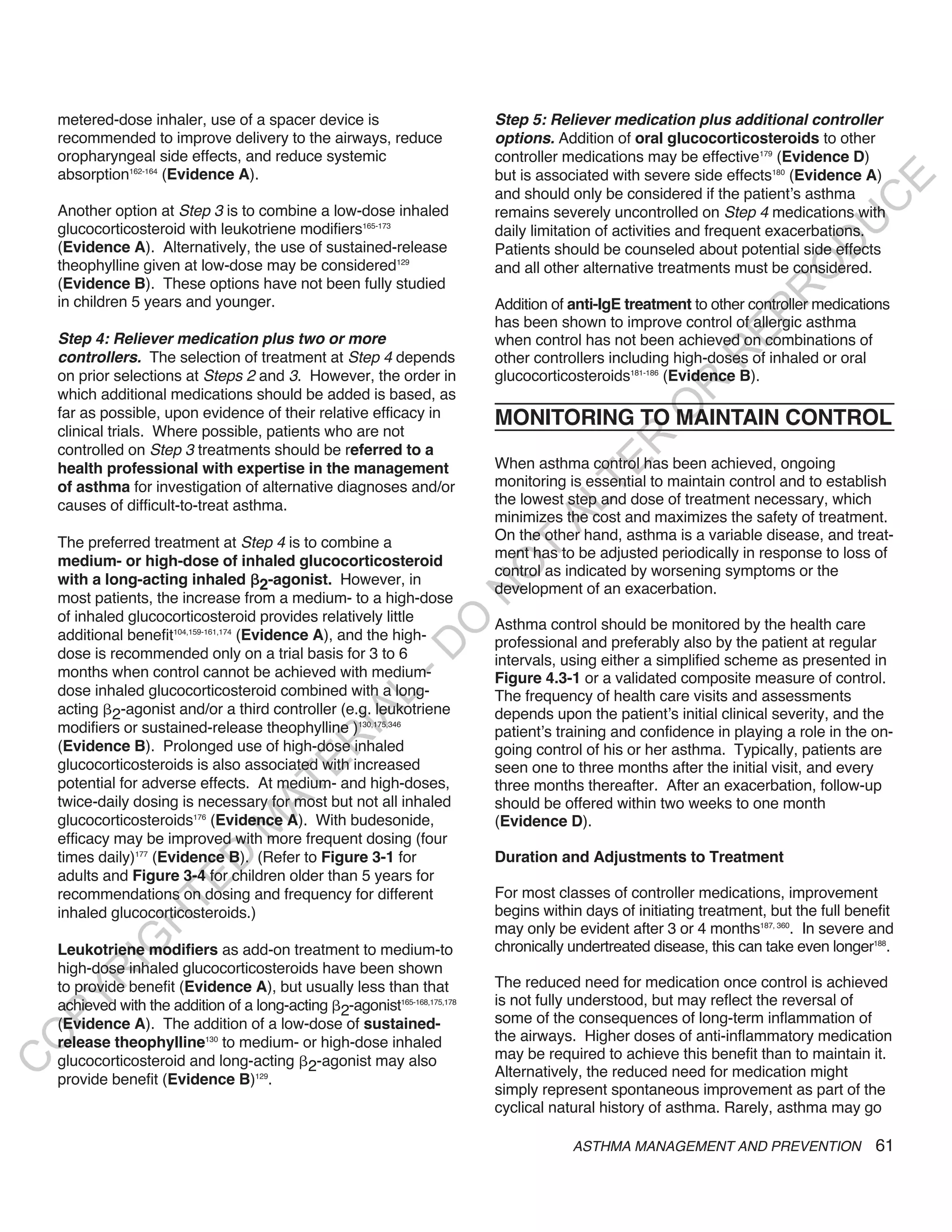 metered-dose inhaler, use of a spacer device is                        Step 5: Reliever medication plus additional controller
    recommended to improve delivery to the airways, reduce                 options. Addition of oral glucocorticosteroids to other
    oropharyngeal side effects, and reduce systemic                        controller medications may be effective179 (Evidence D)
    absorption162-164 (Evidence A).                                        but is associated with severe side effects180 (Evidence A)




                                                                                                                                   E
                                                                           and should only be considered if the patient’s asthma




                                                                                                                                  C
    Another option at Step 3 is to combine a low-dose inhaled              remains severely uncontrolled on Step 4 medications with




                                                                                                                                 U
    glucocorticosteroid with leukotriene modifiers165-173                  daily limitation of activities and frequent exacerbations.




                                                                                                                          D
    (Evidence A). Alternatively, the use of sustained-release              Patients should be counseled about potential side effects
    theophylline given at low-dose may be considered129                    and all other alternative treatments must be considered.




                                                                                                                         O
    (Evidence B). These options have not been fully studied




                                                                                                                      R
    in children 5 years and younger.                                       Addition of anti-IgE treatment to other controller medications




                                                                                                               EP
                                                                           has been shown to improve control of allergic asthma
    Step 4: Reliever medication plus two or more                           when control has not been achieved on combinations of




                                                                                                            R
    controllers. The selection of treatment at Step 4 depends              other controllers including high-doses of inhaled or oral
    on prior selections at Steps 2 and 3. However, the order in            glucocorticosteroids181-186 (Evidence B).




                                                                                                    R
    which additional medications should be added is based, as




                                                                                                   O
    far as possible, upon evidence of their relative efficacy in           MONITORING TO MAINTAIN CONTROL
    clinical trials. Where possible, patients who are not




                                                                                           R
    controlled on Step 3 treatments should be referred to a
                                                                           When asthma control has been achieved, ongoing




                                                                                        TE
    health professional with expertise in the management
    of asthma for investigation of alternative diagnoses and/or            monitoring is essential to maintain control and to establish
                                                                           the lowest step and dose of treatment necessary, which



                                                                                  AL
    causes of difficult-to-treat asthma.
                                                                           minimizes the cost and maximizes the safety of treatment.
    The preferred treatment at Step 4 is to combine a                      On the other hand, asthma is a variable disease, and treat-
    medium- or high-dose of inhaled glucocorticosteroid
                                                                            T
                                                                           ment has to be adjusted periodically in response to loss of
                                                                           O
                                                                           control as indicated by worsening symptoms or the
    with a long-acting inhaled 2-agonist. However, in
                                                                           development of an exacerbation.
                                                                           N

    most patients, the increase from a medium- to a high-dose
    of inhaled glucocorticosteroid provides relatively little
                                                              O


                                                                           Asthma control should be monitored by the health care
    additional benefit104,159-161,174 (Evidence A), and the high-          professional and preferably also by the patient at regular
                                                            -D




    dose is recommended only on a trial basis for 3 to 6                   intervals, using either a simplified scheme as presented in
    months when control cannot be achieved with medium-                    Figure 4.3-1 or a validated composite measure of control.
    dose inhaled glucocorticosteroid combined with a long-                 The frequency of health care visits and assessments
                                                  L




    acting 2-agonist and/or a third controller (e.g. leukotriene
                                                IA




                                                                           depends upon the patient’s initial clinical severity, and the
    modifiers or sustained-release theophylline )130,175,346               patient’s training and confidence in playing a role in the on-
                                               R




    (Evidence B). Prolonged use of high-dose inhaled                       going control of his or her asthma. Typically, patients are
    glucocorticosteroids is also associated with increased
                                        E




                                                                           seen one to three months after the initial visit, and every
    potential for adverse effects. At medium- and high-doses,              three months thereafter. After an exacerbation, follow-up
                                     AT




    twice-daily dosing is necessary for most but not all inhaled           should be offered within two weeks to one month
    glucocorticosteroids176 (Evidence A). With budesonide,                 (Evidence D).
                                 M




    efficacy may be improved with more frequent dosing (four
    times daily)177 (Evidence B). (Refer to Figure 3-1 for                 Duration and Adjustments to Treatment
                       D




    adults and Figure 3-4 for children older than 5 years for
                     TE




    recommendations on dosing and frequency for different                  For most classes of controller medications, improvement
    inhaled glucocorticosteroids.)                                         begins within days of initiating treatment, but the full benefit
                 H




                                                                           may only be evident after 3 or 4 months187, 360. In severe and
           IG




    Leukotriene modifiers as add-on treatment to medium-to                 chronically undertreated disease, this can take even longer188.
    high-dose inhaled glucocorticosteroids have been shown
        R




    to provide benefit (Evidence A), but usually less than that            The reduced need for medication once control is achieved
PY




    achieved with the addition of a long-acting 2-agonist165-168,175,178   is not fully understood, but may reflect the reversal of
    (Evidence A). The addition of a low-dose of sustained-                 some of the consequences of long-term inflammation of
                                                                           the airways. Higher doses of anti-inflammatory medication
O




    release theophylline130 to medium- or high-dose inhaled
    glucocorticosteroid and long-acting 2-agonist may also                 may be required to achieve this benefit than to maintain it.
C




    provide benefit (Evidence B)129.                                       Alternatively, the reduced need for medication might
                                                                           simply represent spontaneous improvement as part of the
                                                                           cyclical natural history of asthma. Rarely, asthma may go

                                                                                       ASTHMA MANAGEMENT AND PREVENTION                 61
 