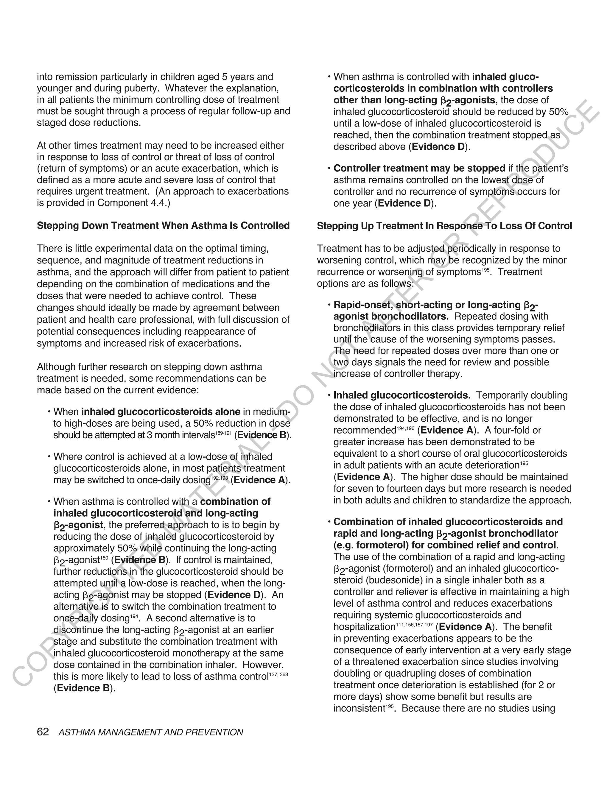 into remission particularly in children aged 5 years and              • When asthma is controlled with inhaled gluco-
    younger and during puberty. Whatever the explanation,                   corticosteroids in combination with controllers
    in all patients the minimum controlling dose of treatment               other than long-acting 2-agonists, the dose of
    must be sought through a process of regular follow-up and               inhaled glucocorticosteroid should be reduced by 50%




                                                                                                                              E
    staged dose reductions.                                                 until a low-dose of inhaled glucocorticosteroid is




                                                                                                                             C
                                                                            reached, then the combination treatment stopped as




                                                                                                                            U
    At other times treatment may need to be increased either                described above (Evidence D).
    in response to loss of control or threat of loss of control




                                                                                                                      D
    (return of symptoms) or an acute exacerbation, which is               • Controller treatment may be stopped if the patient’s




                                                                                                                     O
    defined as a more acute and severe loss of control that                 asthma remains controlled on the lowest dose of




                                                                                                                  R
    requires urgent treatment. (An approach to exacerbations                controller and no recurrence of symptoms occurs for




                                                                                                           EP
    is provided in Component 4.4.)                                          one year (Evidence D).

    Stepping Down Treatment When Asthma Is Controlled                   Stepping Up Treatment In Response To Loss Of Control




                                                                                                        R
                                                                                                R
    There is little experimental data on the optimal timing,            Treatment has to be adjusted periodically in response to
    sequence, and magnitude of treatment reductions in                  worsening control, which may be recognized by the minor




                                                                                               O
    asthma, and the approach will differ from patient to patient        recurrence or worsening of symptoms195. Treatment




                                                                                       R
    depending on the combination of medications and the                 options are as follows:
    doses that were needed to achieve control. These




                                                                                    TE
    changes should ideally be made by agreement between                   • Rapid-onset, short-acting or long-acting 2-
    patient and health care professional, with full discussion of           agonist bronchodilators. Repeated dosing with




                                                                              AL
    potential consequences including reappearance of                        bronchodilators in this class provides temporary relief
    symptoms and increased risk of exacerbations.                           until the cause of the worsening symptoms passes.
                                                                         T  The need for repeated doses over more than one or
                                                                            two days signals the need for review and possible
                                                                        O
    Although further research on stepping down asthma
    treatment is needed, some recommendations can be                        increase of controller therapy.
                                                                        N

    made based on the current evidence:
                                                                          • Inhaled glucocorticosteroids. Temporarily doubling
                                                             O



      • When inhaled glucocorticosteroids alone in medium-                  the dose of inhaled glucocorticosteroids has not been
                                                           -D




        to high-doses are being used, a 50% reduction in dose               demonstrated to be effective, and is no longer
        should be attempted at 3 month intervals189-191 (Evidence B).       recommended194,196 (Evidence A). A four-fold or
                                                                            greater increase has been demonstrated to be
                                                 L




      • Where control is achieved at a low-dose of inhaled                  equivalent to a short course of oral glucocorticosteroids
                                               IA




        glucocorticosteroids alone, in most patients treatment              in adult patients with an acute deterioration195
                                              R




        may be switched to once-daily dosing192,193 (Evidence A).           (Evidence A). The higher dose should be maintained
                                                                            for seven to fourteen days but more research is needed
                                       E




      • When asthma is controlled with a combination of                     in both adults and children to standardize the approach.
                                    AT




        inhaled glucocorticosteroid and long-acting
                                                                          • Combination of inhaled glucocorticosteroids and
          2-agonist, the preferred approach to is to begin by
                                M




        reducing the dose of inhaled glucocorticosteroid by                 rapid and long-acting 2-agonist bronchodilator
        approximately 50% while continuing the long-acting                  (e.g. formoterol) for combined relief and control.
                      D




                                                                            The use of the combination of a rapid and long-acting
          2-agonist (Evidence B). If control is maintained,
                    150
                    TE




        further reductions in the glucocorticosteroid should be               2-agonist (formoterol) and an inhaled glucocortico-
        attempted until a low-dose is reached, when the long-               steroid (budesonide) in a single inhaler both as a
                H




        acting 2-agonist may be stopped (Evidence D). An                    controller and reliever is effective in maintaining a high
                                                                            level of asthma control and reduces exacerbations
           IG




        alternative is to switch the combination treatment to
        once-daily dosing194. A second alternative is to                    requiring systemic glucocorticosteroids and
       R




        discontinue the long-acting 2-agonist at an earlier                 hospitalization111,156,157,197 (Evidence A). The benefit
                                                                            in preventing exacerbations appears to be the
PY




        stage and substitute the combination treatment with
        inhaled glucocorticosteroid monotherapy at the same                 consequence of early intervention at a very early stage
        dose contained in the combination inhaler. However,                 of a threatened exacerbation since studies involving
O




        this is more likely to lead to loss of asthma control137, 368       doubling or quadrupling doses of combination
C




        (Evidence B).                                                       treatment once deterioration is established (for 2 or
                                                                            more days) show some benefit but results are
                                                                            inconsistent195. Because there are no studies using

    62 ASTHMA MANAGEMENT AND PREVENTION
 