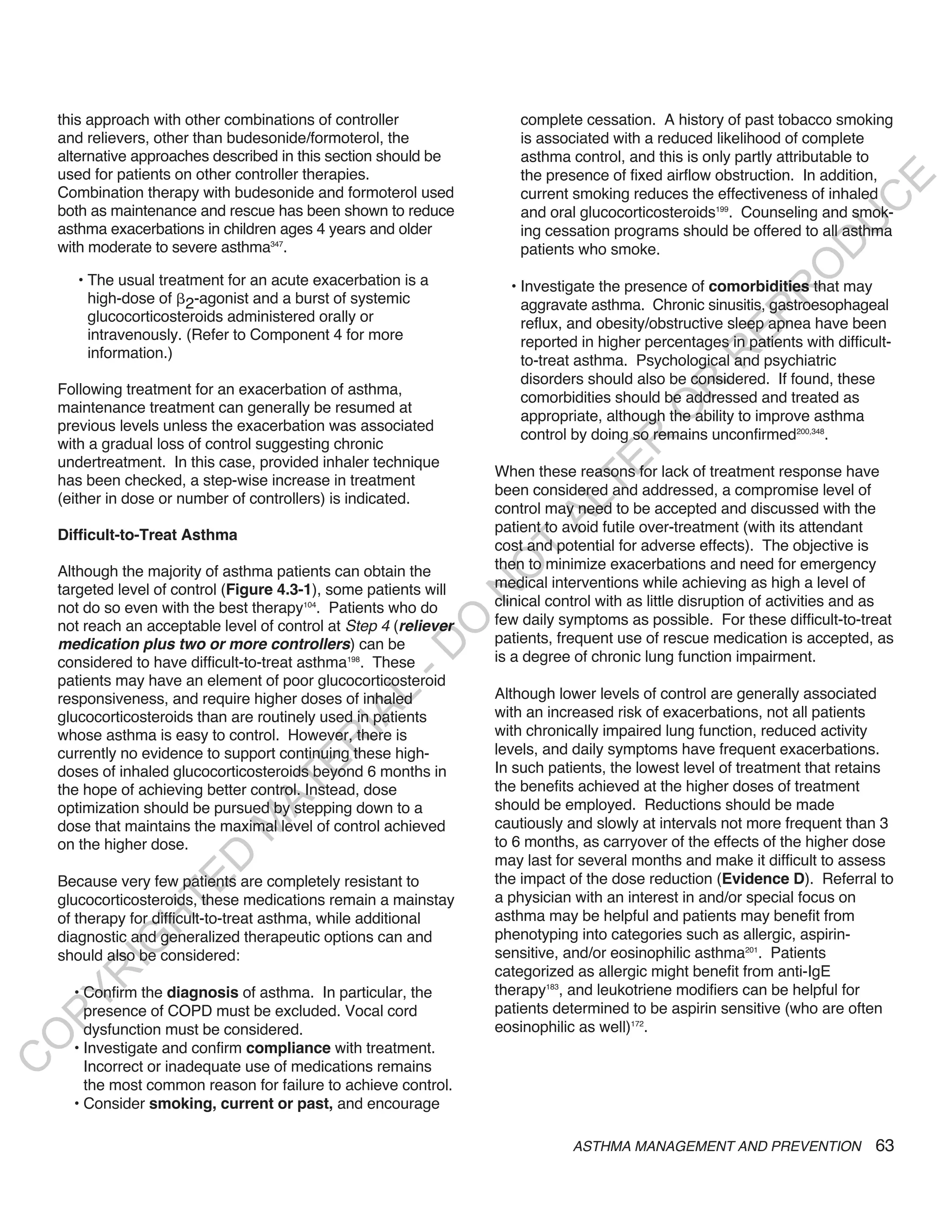 this approach with other combinations of controller                complete cessation. A history of past tobacco smoking
    and relievers, other than budesonide/formoterol, the               is associated with a reduced likelihood of complete
    alternative approaches described in this section should be         asthma control, and this is only partly attributable to
    used for patients on other controller therapies.                   the presence of fixed airflow obstruction. In addition,




                                                                                                                          E
    Combination therapy with budesonide and formoterol used            current smoking reduces the effectiveness of inhaled




                                                                                                                         C
    both as maintenance and rescue has been shown to reduce            and oral glucocorticosteroids199. Counseling and smok-




                                                                                                                        U
    asthma exacerbations in children ages 4 years and older            ing cessation programs should be offered to all asthma




                                                                                                                  D
    with moderate to severe asthma347.                                 patients who smoke.




                                                                                                                 O
       • The usual treatment for an acute exacerbation is a          • Investigate the presence of comorbidities that may




                                                                                                             R
         high-dose of 2-agonist and a burst of systemic                aggravate asthma. Chronic sinusitis, gastroesophageal




                                                                                                       EP
         glucocorticosteroids administered orally or                   reflux, and obesity/obstructive sleep apnea have been
         intravenously. (Refer to Component 4 for more                 reported in higher percentages in patients with difficult-
         information.)




                                                                                                   R
                                                                       to-treat asthma. Psychological and psychiatric
                                                                       disorders should also be considered. If found, these




                                                                                            R
    Following treatment for an exacerbation of asthma,
                                                                       comorbidities should be addressed and treated as
    maintenance treatment can generally be resumed at




                                                                                           O
                                                                       appropriate, although the ability to improve asthma
    previous levels unless the exacerbation was associated
                                                                       control by doing so remains unconfirmed200,348.




                                                                                  R
    with a gradual loss of control suggesting chronic
    undertreatment. In this case, provided inhaler technique




                                                                               TE
                                                                   When these reasons for lack of treatment response have
    has been checked, a step-wise increase in treatment
                                                                   been considered and addressed, a compromise level of
    (either in dose or number of controllers) is indicated.



                                                                          AL
                                                                   control may need to be accepted and discussed with the
                                                                   patient to avoid futile over-treatment (with its attendant
    Difficult-to-Treat Asthma
                                                                   cost and potential for adverse effects). The objective is
                                                                    T
                                                                   then to minimize exacerbations and need for emergency
                                                                   O
    Although the majority of asthma patients can obtain the
    targeted level of control (Figure 4.3-1), some patients will   medical interventions while achieving as high a level of
                                                                   N

    not do so even with the best therapy104. Patients who do       clinical control with as little disruption of activities and as
                                                                   few daily symptoms as possible. For these difficult-to-treat
                                                        O


    not reach an acceptable level of control at Step 4 (reliever
    medication plus two or more controllers) can be                patients, frequent use of rescue medication is accepted, as
                                                      -D




    considered to have difficult-to-treat asthma198. These         is a degree of chronic lung function impairment.
    patients may have an element of poor glucocorticosteroid
                                                                   Although lower levels of control are generally associated
                                              L




    responsiveness, and require higher doses of inhaled
                                                                   with an increased risk of exacerbations, not all patients
                                            IA




    glucocorticosteroids than are routinely used in patients
    whose asthma is easy to control. However, there is             with chronically impaired lung function, reduced activity
                                           R




    currently no evidence to support continuing these high-        levels, and daily symptoms have frequent exacerbations.
                                    E




    doses of inhaled glucocorticosteroids beyond 6 months in       In such patients, the lowest level of treatment that retains
                                 AT




    the hope of achieving better control. Instead, dose            the benefits achieved at the higher doses of treatment
    optimization should be pursued by stepping down to a           should be employed. Reductions should be made
                                                                   cautiously and slowly at intervals not more frequent than 3
                              M




    dose that maintains the maximal level of control achieved
    on the higher dose.                                            to 6 months, as carryover of the effects of the higher dose
                     D




                                                                   may last for several months and make it difficult to assess
    Because very few patients are completely resistant to          the impact of the dose reduction (Evidence D). Referral to
                   TE




    glucocorticosteroids, these medications remain a mainstay      a physician with an interest in and/or special focus on
    of therapy for difficult-to-treat asthma, while additional     asthma may be helpful and patients may benefit from
                H




    diagnostic and generalized therapeutic options can and         phenotyping into categories such as allergic, aspirin-
           IG




    should also be considered:                                     sensitive, and/or eosinophilic asthma201. Patients
                                                                   categorized as allergic might benefit from anti-IgE
       R




      • Confirm the diagnosis of asthma. In particular, the        therapy183, and leukotriene modifiers can be helpful for
PY




        presence of COPD must be excluded. Vocal cord              patients determined to be aspirin sensitive (who are often
        dysfunction must be considered.                            eosinophilic as well)172.
O




      • Investigate and confirm compliance with treatment.
C




        Incorrect or inadequate use of medications remains
        the most common reason for failure to achieve control.
      • Consider smoking, current or past, and encourage

                                                                               ASTHMA MANAGEMENT AND PREVENTION                63
 