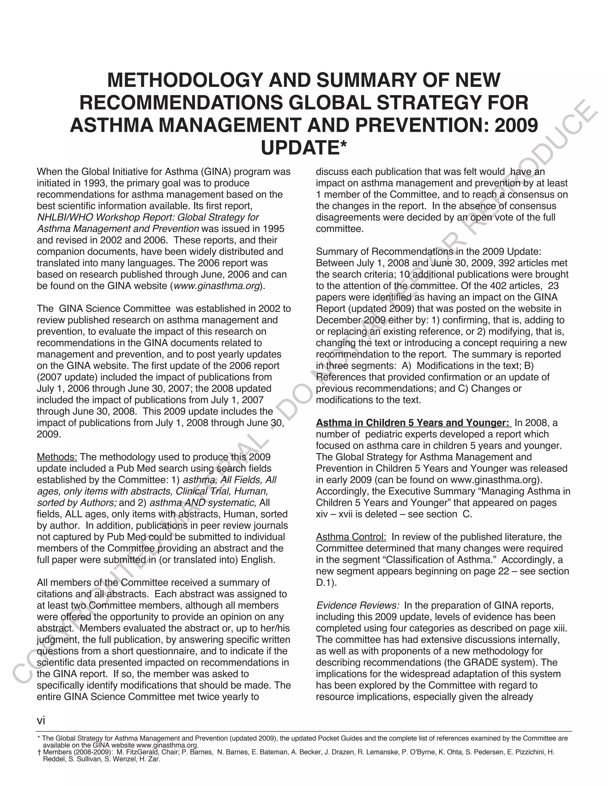 METHODOLOGY AND SUMMARY OF NEW
               RECOMMENDATIONS GLOBAL STRATEGY FOR




                                                                                                                                                                E
              ASTHMA MANAGEMENT AND PREVENTION: 2009




                                                                                                                                                               C
                                                                                                                                                              U
                            UPDATE*




                                                                                                                                                      D
                                                                                                                                                     O
    When the Global Initiative for Asthma (GINA) program was                               discuss each publication that was felt would have an
    initiated in 1993, the primary goal was to produce                                     impact on asthma management and prevention by at least




                                                                                                                                                 R
    recommendations for asthma management based on the                                     1 member of the Committee, and to reach a consensus on




                                                                                                                                        EP
    best scientific information available. Its first report,                               the changes in the report. In the absence of consensus
    NHLBI/WHO Workshop Report: Global Strategy for                                         disagreements were decided by an open vote of the full




                                                                                                                                    R
    Asthma Management and Prevention was issued in 1995                                    committee.
    and revised in 2002 and 2006. These reports, and their




                                                                                                                          R
    companion documents, have been widely distributed and                                  Summary of Recommendations in the 2009 Update:




                                                                                                                         O
    translated into many languages. The 2006 report was                                    Between July 1, 2008 and June 30, 2009, 392 articles met
    based on research published through June, 2006 and can                                 the search criteria; 10 additional publications were brought




                                                                                                              R
    be found on the GINA website (www.ginasthma.org).                                      to the attention of the committee. Of the 402 articles, 23




                                                                                                           TE
                                                                                           papers were identified as having an impact on the GINA
    The GINA Science Committee was established in 2002 to                                  Report (updated 2009) that was posted on the website in
    review published research on asthma management and                                     December 2009 either by: 1) confirming, that is, adding to



                                                                                                    AL
    prevention, to evaluate the impact of this research on                                 or replacing an existing reference, or 2) modifying, that is,
    recommendations in the GINA documents related to                                       changing the text or introducing a concept requiring a new
    management and prevention, and to post yearly updates
                                                                                          Trecommendation to the report. The summary is reported
                                                                                         O
    on the GINA website. The first update of the 2006 report                               in three segments: A) Modifications in the text; B)
    (2007 update) included the impact of publications from                                 References that provided confirmation or an update of
                                                                                     N

    July 1, 2006 through June 30, 2007; the 2008 updated                                   previous recommendations; and C) Changes or
                                                                        O


    included the impact of publications from July 1, 2007                                  modifications to the text.
    through June 30, 2008. This 2009 update includes the
                                                                      -D




    impact of publications from July 1, 2008 through June 30,                              Asthma in Children 5 Years and Younger: In 2008, a
    2009.                                                                                  number of pediatric experts developed a report which
                                                          L




                                                                                           focused on asthma care in children 5 years and younger.
                                                        IA




    Methods: The methodology used to produce this 2009                                     The Global Strategy for Asthma Management and
    update included a Pub Med search using search fields                                   Prevention in Children 5 Years and Younger was released
                                                       R




    established by the Committee: 1) asthma, All Fields, All                               in early 2009 (can be found on www.ginasthma.org).
                                              E




    ages, only items with abstracts, Clinical Trial, Human,                                Accordingly, the Executive Summary “Managing Asthma in
                                           AT




    sorted by Authors; and 2) asthma AND systematic, All                                   Children 5 Years and Younger” that appeared on pages
    fields, ALL ages, only items with abstracts, Human, sorted                             xiv – xvii is deleted – see section C.
    by author. In addition, publications in peer review journals
                                      M




    not captured by Pub Med could be submitted to individual                               Asthma Control: In review of the published literature, the
                          D




    members of the Committee providing an abstract and the                                 Committee determined that many changes were required
    full paper were submitted in (or translated into) English.                             in the segment “Classification of Asthma.” Accordingly, a
                        TE




                                                                                           new segment appears beginning on page 22 – see section
    All members of the Committee received a summary of                                     D.1).
                   H




    citations and all abstracts. Each abstract was assigned to
             IG




    at least two Committee members, although all members                                   Evidence Reviews: In the preparation of GINA reports,
    were offered the opportunity to provide an opinion on any                              including this 2009 update, levels of evidence has been
         R




    abstract. Members evaluated the abstract or, up to her/his                             completed using four categories as described on page xiii.
PY




    judgment, the full publication, by answering specific written                          The committee has had extensive discussions internally,
    questions from a short questionnaire, and to indicate if the                           as well as with proponents of a new methodology for
    scientific data presented impacted on recommendations in                               describing recommendations (the GRADE system). The
O




    the GINA report. If so, the member was asked to                                        implications for the widespread adaptation of this system
C




    specifically identify modifications that should be made. The                           has been explored by the Committee with regard to
    entire GINA Science Committee met twice yearly to                                      resource implications, especially given the already

    vi
    * The Global Strategy for Asthma Management and Prevention (updated 2009), the updated Pocket Guides and the complete list of references examined by the Committee are
      available on the GINA website www.ginasthma.org.
    † Members (2008-2009): M. FitzGerald, Chair; P. Barnes, N. Barnes, E. Bateman, A. Becker, J. Drazen, R. Lemanske, P. O’Byrne, K. Ohta, S. Pedersen, E. Pizzichini, H.
      Reddel, S. Sullivan, S. Wenzel, H. Zar.
 
