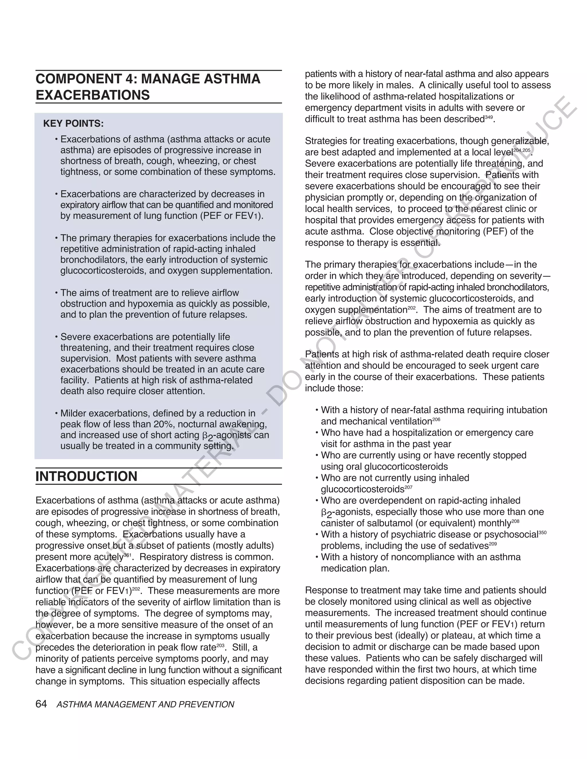 patients with a history of near-fatal asthma and also appears
    COMPONENT 4: MANAGE ASTHMA                                          to be more likely in males. A clinically useful tool to assess
    EXACERBATIONS                                                       the likelihood of asthma-related hospitalizations or
                                                                        emergency department visits in adults with severe or




                                                                                                                                 E
      KEY POINTS:                                                       difficult to treat asthma has been described349.




                                                                                                                                C
                                                                                                                               U
         • Exacerbations of asthma (asthma attacks or acute             Strategies for treating exacerbations, though generalizable,
           asthma) are episodes of progressive increase in




                                                                                                                         D
                                                                        are best adapted and implemented at a local level204,205.
           shortness of breath, cough, wheezing, or chest               Severe exacerbations are potentially life threatening, and




                                                                                                                        O
           tightness, or some combination of these symptoms.            their treatment requires close supervision. Patients with




                                                                                                                    R
                                                                        severe exacerbations should be encouraged to see their
         • Exacerbations are characterized by decreases in




                                                                                                             EP
                                                                        physician promptly or, depending on the organization of
           expiratory airflow that can be quantified and monitored      local health services, to proceed to the nearest clinic or
           by measurement of lung function (PEF or FEV1).




                                                                                                          R
                                                                        hospital that provides emergency access for patients with
                                                                        acute asthma. Close objective monitoring (PEF) of the
         • The primary therapies for exacerbations include the




                                                                                                  R
                                                                        response to therapy is essential.
           repetitive administration of rapid-acting inhaled




                                                                                                 O
           bronchodilators, the early introduction of systemic
                                                                        The primary therapies for exacerbations include—in the
           glucocorticosteroids, and oxygen supplementation.




                                                                                        R
                                                                        order in which they are introduced, depending on severity—




                                                                                     TE
                                                                        repetitive administration of rapid-acting inhaled bronchodilators,
         • The aims of treatment are to relieve airflow
                                                                        early introduction of systemic glucocorticosteroids, and
           obstruction and hypoxemia as quickly as possible,
                                                                        oxygen supplementation202. The aims of treatment are to



                                                                               AL
           and to plan the prevention of future relapses.
                                                                        relieve airflow obstruction and hypoxemia as quickly as
         • Severe exacerbations are potentially life                    possible, and to plan the prevention of future relapses.
                                                                         T
           threatening, and their treatment requires close
                                                                        O
           supervision. Most patients with severe asthma                Patients at high risk of asthma-related death require closer
                                                                        N

           exacerbations should be treated in an acute care             attention and should be encouraged to seek urgent care
           facility. Patients at high risk of asthma-related            early in the course of their exacerbations. These patients
                                                            O


           death also require closer attention.                         include those:
                                                          -D




         • Milder exacerbations, defined by a reduction in                • With a history of near-fatal asthma requiring intubation
           peak flow of less than 20%, nocturnal awakening,                 and mechanical ventilation206
                                                L




           and increased use of short acting 2-agonists can               • Who have had a hospitalization or emergency care
                                              IA




           usually be treated in a community setting.                       visit for asthma in the past year
                                                                          • Who are currently using or have recently stopped
                                             R




                                                                            using oral glucocorticosteroids
                                       E




    INTRODUCTION                                                          • Who are not currently using inhaled
                                    AT




                                                                            glucocorticosteroids207
    Exacerbations of asthma (asthma attacks or acute asthma)              • Who are overdependent on rapid-acting inhaled
                               M




    are episodes of progressive increase in shortness of breath,              2-agonists, especially those who use more than one
    cough, wheezing, or chest tightness, or some combination                canister of salbutamol (or equivalent) monthly208
                      D




    of these symptoms. Exacerbations usually have a                       • With a history of psychiatric disease or psychosocial350
                    TE




    progressive onset but a subset of patients (mostly adults)              problems, including the use of sedatives209
    present more acutely361. Respiratory distress is common.              • With a history of noncompliance with an asthma
                H




    Exacerbations are characterized by decreases in expiratory              medication plan.
    airflow that can be quantified by measurement of lung
           IG




    function (PEF or FEV1)202. These measurements are more              Response to treatment may take time and patients should
        R




    reliable indicators of the severity of airflow limitation than is   be closely monitored using clinical as well as objective
    the degree of symptoms. The degree of symptoms may,                 measurements. The increased treatment should continue
PY




    however, be a more sensitive measure of the onset of an             until measurements of lung function (PEF or FEV1) return
    exacerbation because the increase in symptoms usually               to their previous best (ideally) or plateau, at which time a
O




    precedes the deterioration in peak flow rate203. Still, a           decision to admit or discharge can be made based upon
C




    minority of patients perceive symptoms poorly, and may              these values. Patients who can be safely discharged will
    have a significant decline in lung function without a significant   have responded within the first two hours, at which time
    change in symptoms. This situation especially affects               decisions regarding patient disposition can be made.

    64 ASTHMA MANAGEMENT AND PREVENTION
 