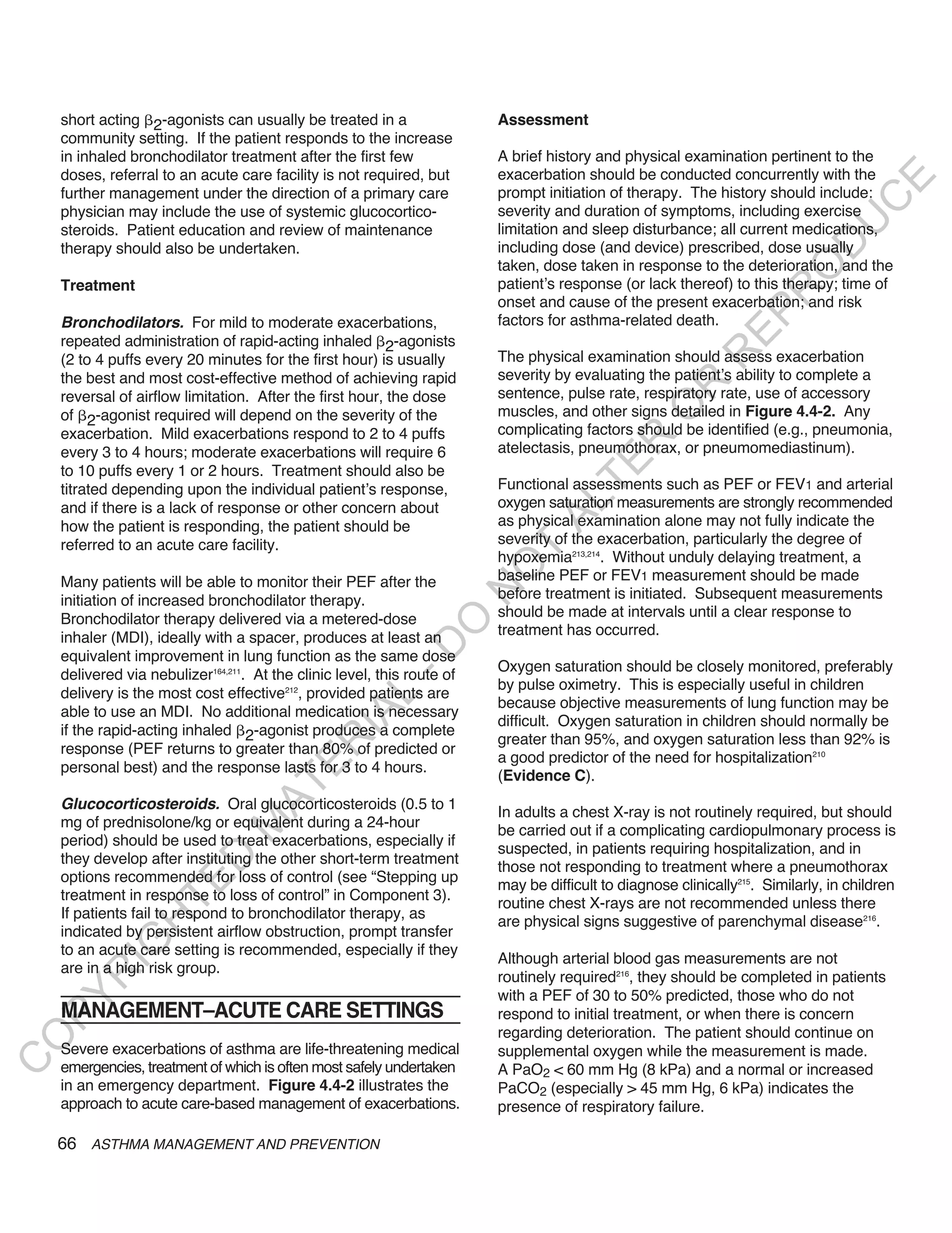 short acting 2-agonists can usually be treated in a                  Assessment
    community setting. If the patient responds to the increase
    in inhaled bronchodilator treatment after the first few              A brief history and physical examination pertinent to the
    doses, referral to an acute care facility is not required, but       exacerbation should be conducted concurrently with the




                                                                                                                                  E
    further management under the direction of a primary care             prompt initiation of therapy. The history should include:




                                                                                                                                 C
    physician may include the use of systemic glucocortico-              severity and duration of symptoms, including exercise




                                                                                                                                U
    steroids. Patient education and review of maintenance                limitation and sleep disturbance; all current medications,




                                                                                                                         D
    therapy should also be undertaken.                                   including dose (and device) prescribed, dose usually
                                                                         taken, dose taken in response to the deterioration, and the




                                                                                                                        O
    Treatment                                                            patient’s response (or lack thereof) to this therapy; time of




                                                                                                                     R
                                                                         onset and cause of the present exacerbation; and risk




                                                                                                              EP
    Bronchodilators. For mild to moderate exacerbations,                 factors for asthma-related death.
    repeated administration of rapid-acting inhaled 2-agonists




                                                                                                          R
    (2 to 4 puffs every 20 minutes for the first hour) is usually        The physical examination should assess exacerbation
    the best and most cost-effective method of achieving rapid           severity by evaluating the patient’s ability to complete a




                                                                                                  R
    reversal of airflow limitation. After the first hour, the dose       sentence, pulse rate, respiratory rate, use of accessory




                                                                                                 O
    of 2-agonist required will depend on the severity of the             muscles, and other signs detailed in Figure 4.4-2. Any
    exacerbation. Mild exacerbations respond to 2 to 4 puffs             complicating factors should be identified (e.g., pneumonia,




                                                                                         R
    every 3 to 4 hours; moderate exacerbations will require 6            atelectasis, pneumothorax, or pneumomediastinum).




                                                                                      TE
    to 10 puffs every 1 or 2 hours. Treatment should also be
    titrated depending upon the individual patient’s response,           Functional assessments such as PEF or FEV1 and arterial
                                                                         oxygen saturation measurements are strongly recommended



                                                                               AL
    and if there is a lack of response or other concern about
    how the patient is responding, the patient should be                 as physical examination alone may not fully indicate the
    referred to an acute care facility.                                  severity of the exacerbation, particularly the degree of
                                                                          T
                                                                         hypoxemia213,214. Without unduly delaying treatment, a
                                                                         O
    Many patients will be able to monitor their PEF after the            baseline PEF or FEV1 measurement should be made
                                                                         N

    initiation of increased bronchodilator therapy.                      before treatment is initiated. Subsequent measurements
    Bronchodilator therapy delivered via a metered-dose                  should be made at intervals until a clear response to
                                                            O


    inhaler (MDI), ideally with a spacer, produces at least an           treatment has occurred.
                                                          -D




    equivalent improvement in lung function as the same dose
                                                                         Oxygen saturation should be closely monitored, preferably
    delivered via nebulizer164,211. At the clinic level, this route of
                                                                         by pulse oximetry. This is especially useful in children
    delivery is the most cost effective212, provided patients are
                                                 L




                                                                         because objective measurements of lung function may be
    able to use an MDI. No additional medication is necessary
                                               IA




                                                                         difficult. Oxygen saturation in children should normally be
    if the rapid-acting inhaled 2-agonist produces a complete
                                                                         greater than 95%, and oxygen saturation less than 92% is
                                              R




    response (PEF returns to greater than 80% of predicted or
                                                                         a good predictor of the need for hospitalization210
                                       E




    personal best) and the response lasts for 3 to 4 hours.
                                                                         (Evidence C).
                                    AT




    Glucocorticosteroids. Oral glucocorticosteroids (0.5 to 1
                                                                         In adults a chest X-ray is not routinely required, but should
    mg of prednisolone/kg or equivalent during a 24-hour
                               M




                                                                         be carried out if a complicating cardiopulmonary process is
    period) should be used to treat exacerbations, especially if
                                                                         suspected, in patients requiring hospitalization, and in
    they develop after instituting the other short-term treatment
                      D




                                                                         those not responding to treatment where a pneumothorax
    options recommended for loss of control (see “Stepping up
                    TE




                                                                         may be difficult to diagnose clinically215. Similarly, in children
    treatment in response to loss of control” in Component 3).
                                                                         routine chest X-rays are not recommended unless there
    If patients fail to respond to bronchodilator therapy, as
                                                                         are physical signs suggestive of parenchymal disease216.
                H




    indicated by persistent airflow obstruction, prompt transfer
           IG




    to an acute care setting is recommended, especially if they
                                                                         Although arterial blood gas measurements are not
    are in a high risk group.
       R




                                                                         routinely required216, they should be completed in patients
                                                                         with a PEF of 30 to 50% predicted, those who do not
PY




    MANAGEMENT–ACUTE CARE SETTINGS                                       respond to initial treatment, or when there is concern
                                                                         regarding deterioration. The patient should continue on
O




    Severe exacerbations of asthma are life-threatening medical          supplemental oxygen while the measurement is made.
C




    emergencies, treatment of which is often most safely undertaken      A PaO2 < 60 mm Hg (8 kPa) and a normal or increased
    in an emergency department. Figure 4.4-2 illustrates the             PaCO2 (especially > 45 mm Hg, 6 kPa) indicates the
    approach to acute care-based management of exacerbations.            presence of respiratory failure.

    66 ASTHMA MANAGEMENT AND PREVENTION
 