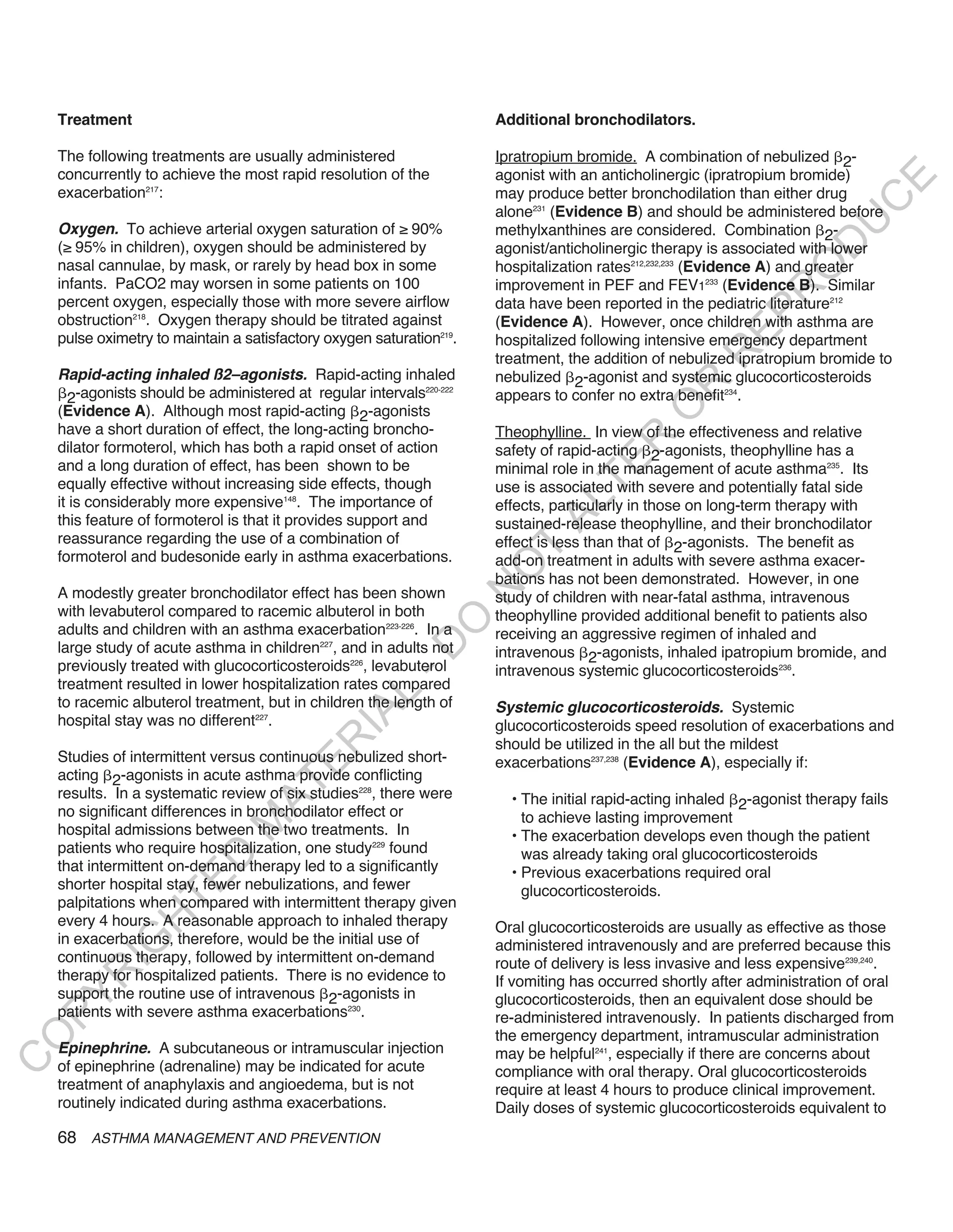 Treatment                                                           Additional bronchodilators.

    The following treatments are usually administered                   Ipratropium bromide. A combination of nebulized 2-
    concurrently to achieve the most rapid resolution of the            agonist with an anticholinergic (ipratropium bromide)




                                                                                                                             E
    exacerbation217:                                                    may produce better bronchodilation than either drug




                                                                                                                            C
                                                                        alone231 (Evidence B) and should be administered before




                                                                                                                           U
    oxygen. To achieve arterial oxygen saturation of ≥ 90%              methylxanthines are considered. Combination 2-




                                                                                                                     D
    (≥ 95% in children), oxygen should be administered by               agonist/anticholinergic therapy is associated with lower
    nasal cannulae, by mask, or rarely by head box in some              hospitalization rates212,232,233 (Evidence A) and greater




                                                                                                                    O
    infants. PaCO2 may worsen in some patients on 100                   improvement in PEF and FEV1233 (Evidence B). Similar




                                                                                                                 R
    percent oxygen, especially those with more severe airflow           data have been reported in the pediatric literature212




                                                                                                           EP
    obstruction218. Oxygen therapy should be titrated against           (Evidence A). However, once children with asthma are
    pulse oximetry to maintain a satisfactory oxygen saturation219.     hospitalized following intensive emergency department




                                                                                                       R
                                                                        treatment, the addition of nebulized ipratropium bromide to
    Rapid-acting inhaled ß2–agonists. Rapid-acting inhaled              nebulized 2-agonist and systemic glucocorticosteroids




                                                                                                R
      2-agonists should be administered at regular intervals
                                                              220-222
                                                                        appears to confer no extra benefit234.




                                                                                               O
    (Evidence A). Although most rapid-acting 2-agonists
    have a short duration of effect, the long-acting broncho-           Theophylline. In view of the effectiveness and relative




                                                                                       R
    dilator formoterol, which has both a rapid onset of action          safety of rapid-acting 2-agonists, theophylline has a




                                                                                    TE
    and a long duration of effect, has been shown to be                 minimal role in the management of acute asthma235. Its
    equally effective without increasing side effects, though           use is associated with severe and potentially fatal side
    it is considerably more expensive148. The importance of



                                                                              AL
                                                                        effects, particularly in those on long-term therapy with
    this feature of formoterol is that it provides support and          sustained-release theophylline, and their bronchodilator
    reassurance regarding the use of a combination of                   effect is less than that of 2-agonists. The benefit as
    formoterol and budesonide early in asthma exacerbations.
                                                                         T
                                                                        add-on treatment in adults with severe asthma exacer-
                                                                        O
                                                                        bations has not been demonstrated. However, in one
                                                                        N

    A modestly greater bronchodilator effect has been shown             study of children with near-fatal asthma, intravenous
    with levabuterol compared to racemic albuterol in both              theophylline provided additional benefit to patients also
                                                            O


    adults and children with an asthma exacerbation223-226. In a        receiving an aggressive regimen of inhaled and
                                                          -D




    large study of acute asthma in children227, and in adults not       intravenous 2-agonists, inhaled ipatropium bromide, and
    previously treated with glucocorticosteroids226, levabuterol        intravenous systemic glucocorticosteroids236.
    treatment resulted in lower hospitalization rates compared
                                                 L




    to racemic albuterol treatment, but in children the length of       Systemic glucocorticosteroids. Systemic
                                               IA




    hospital stay was no different227.                                  glucocorticosteroids speed resolution of exacerbations and
                                              R




                                                                        should be utilized in the all but the mildest
    Studies of intermittent versus continuous nebulized short-          exacerbations237,238 (Evidence A), especially if:
                                       E




    acting 2-agonists in acute asthma provide conflicting
                                    AT




    results. In a systematic review of six studies228, there were         • The initial rapid-acting inhaled 2-agonist therapy fails
    no significant differences in bronchodilator effect or                  to achieve lasting improvement
                                M




    hospital admissions between the two treatments. In                    • The exacerbation develops even though the patient
    patients who require hospitalization, one study229 found                was already taking oral glucocorticosteroids
                      D




    that intermittent on-demand therapy led to a significantly            • Previous exacerbations required oral
                    TE




    shorter hospital stay, fewer nebulizations, and fewer                   glucocorticosteroids.
    palpitations when compared with intermittent therapy given
    every 4 hours. A reasonable approach to inhaled therapy
                H




                                                                        Oral glucocorticosteroids are usually as effective as those
    in exacerbations, therefore, would be the initial use of
           IG




                                                                        administered intravenously and are preferred because this
    continuous therapy, followed by intermittent on-demand              route of delivery is less invasive and less expensive239,240.
    therapy for hospitalized patients. There is no evidence to
        R




                                                                        If vomiting has occurred shortly after administration of oral
    support the routine use of intravenous 2-agonists in
PY




                                                                        glucocorticosteroids, then an equivalent dose should be
    patients with severe asthma exacerbations230.                       re-administered intravenously. In patients discharged from
                                                                        the emergency department, intramuscular administration
O




    epinephrine. A subcutaneous or intramuscular injection              may be helpful241, especially if there are concerns about
C




    of epinephrine (adrenaline) may be indicated for acute              compliance with oral therapy. Oral glucocorticosteroids
    treatment of anaphylaxis and angioedema, but is not                 require at least 4 hours to produce clinical improvement.
    routinely indicated during asthma exacerbations.                    Daily doses of systemic glucocorticosteroids equivalent to
    68 ASTHMA MANAGEMENT AND PREVENTION
 