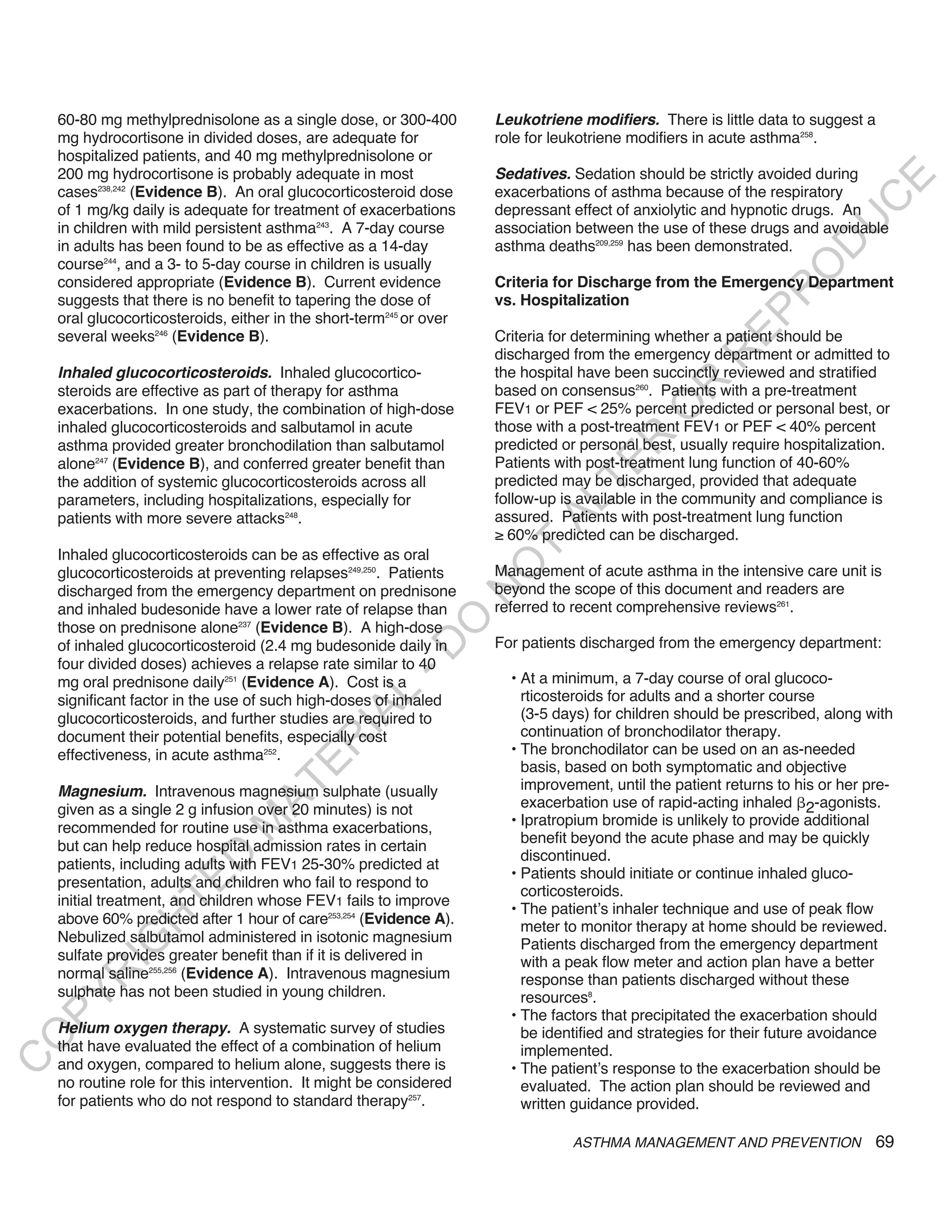 60-80 mg methylprednisolone as a single dose, or 300-400         Leukotriene modifiers. There is little data to suggest a
    mg hydrocortisone in divided doses, are adequate for             role for leukotriene modifiers in acute asthma258.
    hospitalized patients, and 40 mg methylprednisolone or
    200 mg hydrocortisone is probably adequate in most               Sedatives. Sedation should be strictly avoided during




                                                                                                                          E
    cases238,242 (Evidence B). An oral glucocorticosteroid dose      exacerbations of asthma because of the respiratory




                                                                                                                         C
    of 1 mg/kg daily is adequate for treatment of exacerbations      depressant effect of anxiolytic and hypnotic drugs. An




                                                                                                                        U
    in children with mild persistent asthma243. A 7-day course       association between the use of these drugs and avoidable
    in adults has been found to be as effective as a 14-day          asthma deaths209,259 has been demonstrated.




                                                                                                                  D
    course244, and a 3- to 5-day course in children is usually




                                                                                                                 O
    considered appropriate (Evidence B). Current evidence            Criteria for Discharge from the Emergency Department




                                                                                                              R
    suggests that there is no benefit to tapering the dose of        vs. Hospitalization




                                                                                                       EP
    oral glucocorticosteroids, either in the short-term245 or over
    several weeks246 (Evidence B).                                   Criteria for determining whether a patient should be
                                                                     discharged from the emergency department or admitted to




                                                                                                    R
    inhaled glucocorticosteroids. Inhaled glucocortico-              the hospital have been succinctly reviewed and stratified




                                                                                             R
    steroids are effective as part of therapy for asthma             based on consensus260. Patients with a pre-treatment
    exacerbations. In one study, the combination of high-dose        FEV1 or PEF < 25% percent predicted or personal best, or




                                                                                            O
    inhaled glucocorticosteroids and salbutamol in acute             those with a post-treatment FEV1 or PEF < 40% percent




                                                                                    R
    asthma provided greater bronchodilation than salbutamol          predicted or personal best, usually require hospitalization.
    alone247 (Evidence B), and conferred greater benefit than        Patients with post-treatment lung function of 40-60%




                                                                                 TE
    the addition of systemic glucocorticosteroids across all         predicted may be discharged, provided that adequate
    parameters, including hospitalizations, especially for           follow-up is available in the community and compliance is



                                                                           AL
    patients with more severe attacks248.                            assured. Patients with post-treatment lung function
                                                                     ≥ 60% predicted can be discharged.
    Inhaled glucocorticosteroids can be as effective as oral
                                                                      T
                                                                     O
    glucocorticosteroids at preventing relapses249,250. Patients     Management of acute asthma in the intensive care unit is
    discharged from the emergency department on prednisone           beyond the scope of this document and readers are
                                                                     N

    and inhaled budesonide have a lower rate of relapse than         referred to recent comprehensive reviews261.
                                                         O


    those on prednisone alone237 (Evidence B). A high-dose
    of inhaled glucocorticosteroid (2.4 mg budesonide daily in       For patients discharged from the emergency department:
                                                       -D




    four divided doses) achieves a relapse rate similar to 40
    mg oral prednisone daily251 (Evidence A). Cost is a                • At a minimum, a 7-day course of oral glucoco-
                                                                         rticosteroids for adults and a shorter course
                                              L




    significant factor in the use of such high-doses of inhaled
                                                                         (3-5 days) for children should be prescribed, along with
                                            IA




    glucocorticosteroids, and further studies are required to
    document their potential benefits, especially cost                   continuation of bronchodilator therapy.
                                           R




    effectiveness, in acute asthma252.                                 • The bronchodilator can be used on an as-needed
                                     E




                                                                         basis, based on both symptomatic and objective
                                                                         improvement, until the patient returns to his or her pre-
                                  AT




    Magnesium. Intravenous magnesium sulphate (usually
    given as a single 2 g infusion over 20 minutes) is not               exacerbation use of rapid-acting inhaled 2-agonists.
                                                                       • Ipratropium bromide is unlikely to provide additional
                              M




    recommended for routine use in asthma exacerbations,
                                                                         benefit beyond the acute phase and may be quickly
    but can help reduce hospital admission rates in certain
                                                                         discontinued.
                     D




    patients, including adults with FEV1 25-30% predicted at
                                                                       • Patients should initiate or continue inhaled gluco-
                   TE




    presentation, adults and children who fail to respond to
                                                                         corticosteroids.
    initial treatment, and children whose FEV1 fails to improve
                                                                       • The patient’s inhaler technique and use of peak flow
    above 60% predicted after 1 hour of care253,254 (Evidence A).
                H




                                                                         meter to monitor therapy at home should be reviewed.
    Nebulized salbutamol administered in isotonic magnesium
           IG




                                                                         Patients discharged from the emergency department
    sulfate provides greater benefit than if it is delivered in          with a peak flow meter and action plan have a better
    normal saline255,256 (Evidence A). Intravenous magnesium
       R




                                                                         response than patients discharged without these
    sulphate has not been studied in young children.                     resources8.
PY




                                                                       • The factors that precipitated the exacerbation should
    Helium oxygen therapy. A systematic survey of studies                be identified and strategies for their future avoidance
O




    that have evaluated the effect of a combination of helium            implemented.
C




    and oxygen, compared to helium alone, suggests there is            • The patient’s response to the exacerbation should be
    no routine role for this intervention. It might be considered        evaluated. The action plan should be reviewed and
    for patients who do not respond to standard therapy257.              written guidance provided.

                                                                                ASTHMA MANAGEMENT AND PREVENTION               69
 