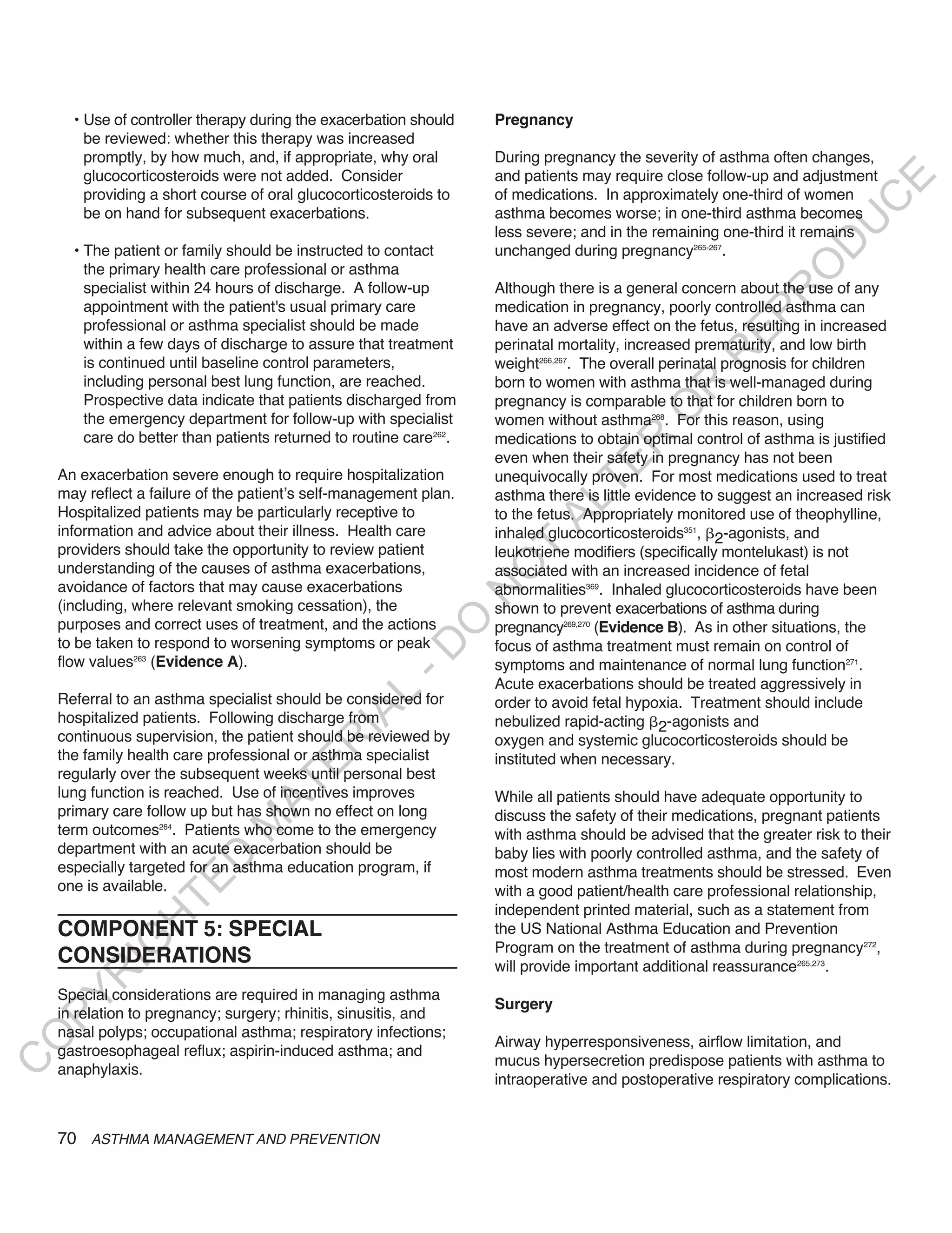 • Use of controller therapy during the exacerbation should    Pregnancy
        be reviewed: whether this therapy was increased
        promptly, by how much, and, if appropriate, why oral        During pregnancy the severity of asthma often changes,
        glucocorticosteroids were not added. Consider               and patients may require close follow-up and adjustment




                                                                                                                         E
        providing a short course of oral glucocorticosteroids to    of medications. In approximately one-third of women




                                                                                                                        C
        be on hand for subsequent exacerbations.                    asthma becomes worse; in one-third asthma becomes




                                                                                                                       U
                                                                    less severe; and in the remaining one-third it remains




                                                                                                                 D
      • The patient or family should be instructed to contact       unchanged during pregnancy265-267.




                                                                                                                O
        the primary health care professional or asthma
        specialist within 24 hours of discharge. A follow-up        Although there is a general concern about the use of any




                                                                                                            R
        appointment with the patient's usual primary care           medication in pregnancy, poorly controlled asthma can




                                                                                                      EP
        professional or asthma specialist should be made            have an adverse effect on the fetus, resulting in increased
        within a few days of discharge to assure that treatment     perinatal mortality, increased prematurity, and low birth




                                                                                                   R
        is continued until baseline control parameters,             weight266,267. The overall perinatal prognosis for children
        including personal best lung function, are reached.         born to women with asthma that is well-managed during




                                                                                            R
        Prospective data indicate that patients discharged from     pregnancy is comparable to that for children born to




                                                                                           O
        the emergency department for follow-up with specialist      women without asthma268. For this reason, using
        care do better than patients returned to routine care262.   medications to obtain optimal control of asthma is justified




                                                                                   R
                                                                    even when their safety in pregnancy has not been




                                                                                TE
    An exacerbation severe enough to require hospitalization        unequivocally proven. For most medications used to treat
    may reflect a failure of the patient’s self-management plan.    asthma there is little evidence to suggest an increased risk




                                                                          AL
    Hospitalized patients may be particularly receptive to          to the fetus. Appropriately monitored use of theophylline,
    information and advice about their illness. Health care         inhaled glucocorticosteroids351, 2-agonists, and
    providers should take the opportunity to review patient          T
                                                                    leukotriene modifiers (specifically montelukast) is not
    understanding of the causes of asthma exacerbations,
                                                                    O
                                                                    associated with an increased incidence of fetal
    avoidance of factors that may cause exacerbations               abnormalities369. Inhaled glucocorticosteroids have been
                                                                    N

    (including, where relevant smoking cessation), the              shown to prevent exacerbations of asthma during
                                                         O


    purposes and correct uses of treatment, and the actions         pregnancy269,270 (Evidence B). As in other situations, the
    to be taken to respond to worsening symptoms or peak            focus of asthma treatment must remain on control of
                                                       -D




    flow values263 (Evidence A).                                    symptoms and maintenance of normal lung function271.
                                                                    Acute exacerbations should be treated aggressively in
                                              L




    Referral to an asthma specialist should be considered for       order to avoid fetal hypoxia. Treatment should include
                                            IA




    hospitalized patients. Following discharge from                 nebulized rapid-acting 2-agonists and
    continuous supervision, the patient should be reviewed by       oxygen and systemic glucocorticosteroids should be
                                           R




    the family health care professional or asthma specialist        instituted when necessary.
                                     E




    regularly over the subsequent weeks until personal best
                                  AT




    lung function is reached. Use of incentives improves            While all patients should have adequate opportunity to
    primary care follow up but has shown no effect on long          discuss the safety of their medications, pregnant patients
                              M




    term outcomes264. Patients who come to the emergency            with asthma should be advised that the greater risk to their
    department with an acute exacerbation should be                 baby lies with poorly controlled asthma, and the safety of
                     D




    especially targeted for an asthma education program, if         most modern asthma treatments should be stressed. Even
                   TE




    one is available.                                               with a good patient/health care professional relationship,
                                                                    independent printed material, such as a statement from
                H




    COMPONENT 5: SPECIAL                                            the US National Asthma Education and Prevention
           IG




                                                                    Program on the treatment of asthma during pregnancy272,
    CONSIDERATIONS                                                  will provide important additional reassurance265,273.
       R




    Special considerations are required in managing asthma
PY




                                                                    Surgery
    in relation to pregnancy; surgery; rhinitis, sinusitis, and
    nasal polyps; occupational asthma; respiratory infections;
O




                                                                    Airway hyperresponsiveness, airflow limitation, and
    gastroesophageal reflux; aspirin-induced asthma; and
                                                                    mucus hypersecretion predispose patients with asthma to
C




    anaphylaxis.
                                                                    intraoperative and postoperative respiratory complications.


    70 ASTHMA MANAGEMENT AND PREVENTION
 