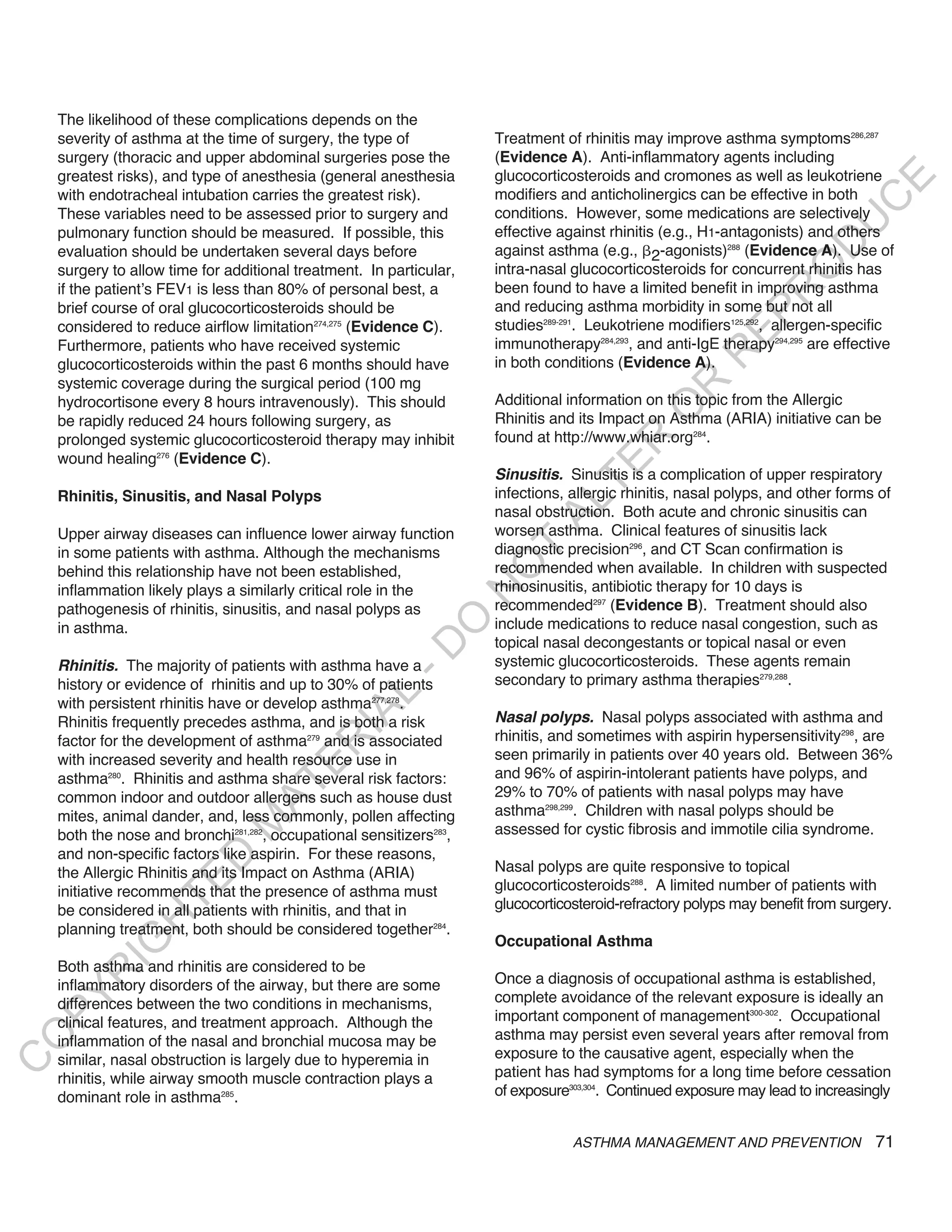 The likelihood of these complications depends on the
    severity of asthma at the time of surgery, the type of           Treatment of rhinitis may improve asthma symptoms286,287
    surgery (thoracic and upper abdominal surgeries pose the         (Evidence A). Anti-inflammatory agents including
    greatest risks), and type of anesthesia (general anesthesia      glucocorticosteroids and cromones as well as leukotriene




                                                                                                                            E
    with endotracheal intubation carries the greatest risk).         modifiers and anticholinergics can be effective in both




                                                                                                                           C
    These variables need to be assessed prior to surgery and         conditions. However, some medications are selectively




                                                                                                                          U
    pulmonary function should be measured. If possible, this         effective against rhinitis (e.g., H1-antagonists) and others




                                                                                                                    D
    evaluation should be undertaken several days before              against asthma (e.g., 2-agonists)288 (Evidence A). Use of




                                                                                                                   O
    surgery to allow time for additional treatment. In particular,   intra-nasal glucocorticosteroids for concurrent rhinitis has
    if the patient’s FEV1 is less than 80% of personal best, a       been found to have a limited benefit in improving asthma




                                                                                                               R
    brief course of oral glucocorticosteroids should be              and reducing asthma morbidity in some but not all




                                                                                                         EP
    considered to reduce airflow limitation274,275 (Evidence C).     studies289-291. Leukotriene modifiers125,292, allergen-specific
    Furthermore, patients who have received systemic                 immunotherapy284,293, and anti-IgE therapy294,295 are effective




                                                                                                     R
    glucocorticosteroids within the past 6 months should have        in both conditions (Evidence A).
    systemic coverage during the surgical period (100 mg




                                                                                              R
    hydrocortisone every 8 hours intravenously). This should         Additional information on this topic from the Allergic




                                                                                             O
    be rapidly reduced 24 hours following surgery, as                Rhinitis and its Impact on Asthma (ARIA) initiative can be
    prolonged systemic glucocorticosteroid therapy may inhibit       found at http://www.whiar.org284.




                                                                                     R
    wound healing276 (Evidence C).




                                                                                  TE
                                                                     Sinusitis. Sinusitis is a complication of upper respiratory
    Rhinitis, Sinusitis, and Nasal Polyps                            infections, allergic rhinitis, nasal polyps, and other forms of




                                                                            AL
                                                                     nasal obstruction. Both acute and chronic sinusitis can
    Upper airway diseases can influence lower airway function        worsen asthma. Clinical features of sinusitis lack
    in some patients with asthma. Although the mechanisms            diagnostic precision296, and CT Scan confirmation is
                                                                      T
                                                                     recommended when available. In children with suspected
                                                                     O
    behind this relationship have not been established,
    inflammation likely plays a similarly critical role in the       rhinosinusitis, antibiotic therapy for 10 days is
                                                                     N

    pathogenesis of rhinitis, sinusitis, and nasal polyps as         recommended297 (Evidence B). Treatment should also
                                                          O


    in asthma.                                                       include medications to reduce nasal congestion, such as
                                                                     topical nasal decongestants or topical nasal or even
                                                        -D




    Rhinitis. The majority of patients with asthma have a            systemic glucocorticosteroids. These agents remain
    history or evidence of rhinitis and up to 30% of patients        secondary to primary asthma therapies279,288.
                                               L




    with persistent rhinitis have or develop asthma277,278.
                                             IA




    Rhinitis frequently precedes asthma, and is both a risk          nasal polyps. Nasal polyps associated with asthma and
    factor for the development of asthma279 and is associated        rhinitis, and sometimes with aspirin hypersensitivity298, are
                                            R




    with increased severity and health resource use in               seen primarily in patients over 40 years old. Between 36%
                                     E




    asthma280. Rhinitis and asthma share several risk factors:       and 96% of aspirin-intolerant patients have polyps, and
                                  AT




    common indoor and outdoor allergens such as house dust           29% to 70% of patients with nasal polyps may have
    mites, animal dander, and, less commonly, pollen affecting       asthma298,299. Children with nasal polyps should be
                              M




    both the nose and bronchi281,282, occupational sensitizers283,   assessed for cystic fibrosis and immotile cilia syndrome.
    and non-specific factors like aspirin. For these reasons,
                     D




    the Allergic Rhinitis and its Impact on Asthma (ARIA)            Nasal polyps are quite responsive to topical
                   TE




    initiative recommends that the presence of asthma must           glucocorticosteroids288. A limited number of patients with
    be considered in all patients with rhinitis, and that in         glucocorticosteroid-refractory polyps may benefit from surgery.
                H




    planning treatment, both should be considered together284.
                                                                     Occupational Asthma
           IG




    Both asthma and rhinitis are considered to be
       R




    inflammatory disorders of the airway, but there are some         Once a diagnosis of occupational asthma is established,
                                                                     complete avoidance of the relevant exposure is ideally an
PY




    differences between the two conditions in mechanisms,
    clinical features, and treatment approach. Although the          important component of management300-302. Occupational
                                                                     asthma may persist even several years after removal from
O




    inflammation of the nasal and bronchial mucosa may be
    similar, nasal obstruction is largely due to hyperemia in        exposure to the causative agent, especially when the
C




    rhinitis, while airway smooth muscle contraction plays a         patient has had symptoms for a long time before cessation
    dominant role in asthma285.                                      of exposure303,304. Continued exposure may lead to increasingly


                                                                                 ASTHMA MANAGEMENT AND PREVENTION                71
 