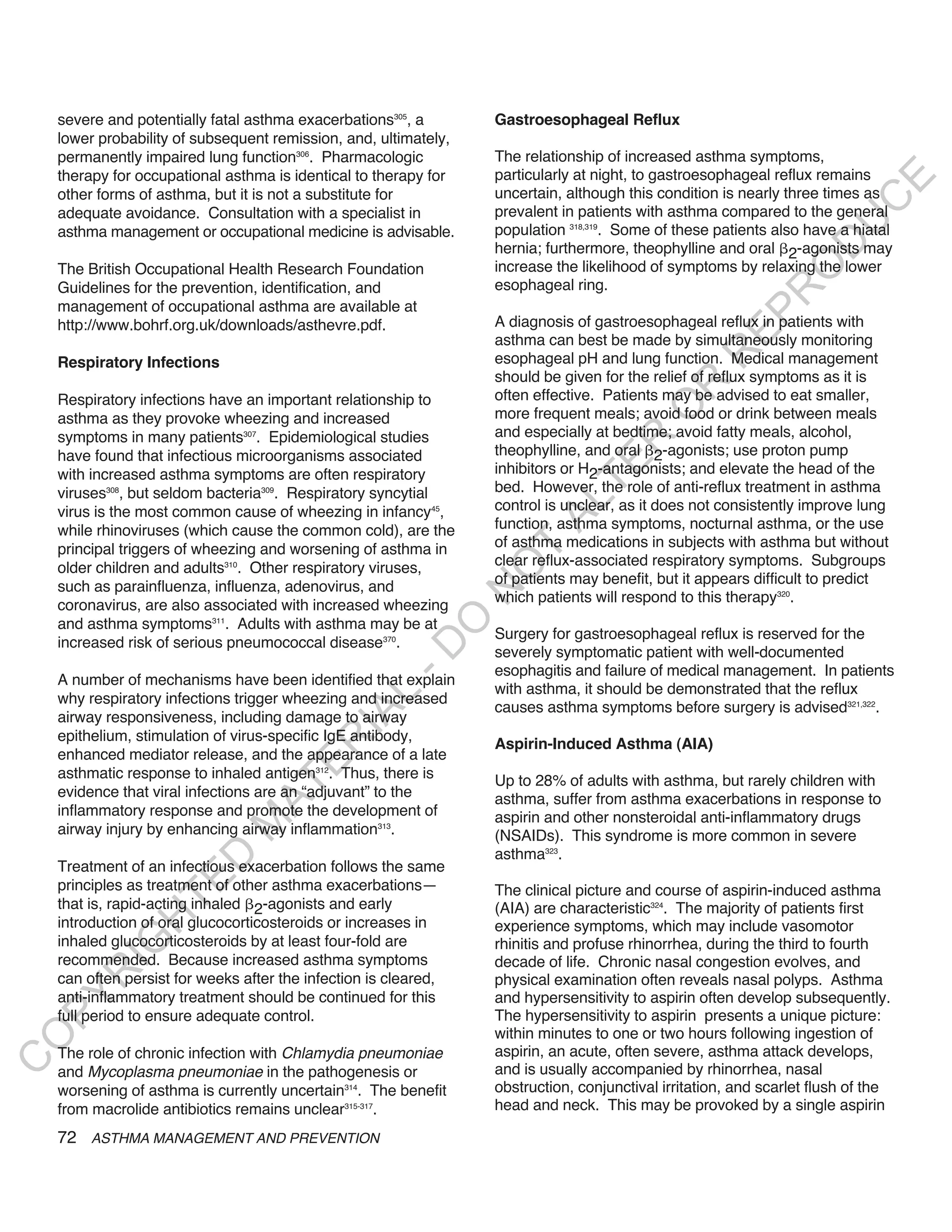 severe and potentially fatal asthma exacerbations305, a       Gastroesophageal Reflux
    lower probability of subsequent remission, and, ultimately,
    permanently impaired lung function306. Pharmacologic          The relationship of increased asthma symptoms,
    therapy for occupational asthma is identical to therapy for   particularly at night, to gastroesophageal reflux remains




                                                                                                                         E
    other forms of asthma, but it is not a substitute for         uncertain, although this condition is nearly three times as




                                                                                                                        C
    adequate avoidance. Consultation with a specialist in         prevalent in patients with asthma compared to the general




                                                                                                                       U
    asthma management or occupational medicine is advisable.      population 318,319. Some of these patients also have a hiatal




                                                                                                                D
                                                                  hernia; furthermore, theophylline and oral 2-agonists may
                                                                  increase the likelihood of symptoms by relaxing the lower




                                                                                                               O
    The British Occupational Health Research Foundation
    Guidelines for the prevention, identification, and            esophageal ring.




                                                                                                            R
    management of occupational asthma are available at




                                                                                                     EP
    http://www.bohrf.org.uk/downloads/asthevre.pdf.               A diagnosis of gastroesophageal reflux in patients with
                                                                  asthma can best be made by simultaneously monitoring




                                                                                                  R
    Respiratory Infections                                        esophageal pH and lung function. Medical management
                                                                  should be given for the relief of reflux symptoms as it is




                                                                                          R
    Respiratory infections have an important relationship to      often effective. Patients may be advised to eat smaller,




                                                                                         O
    asthma as they provoke wheezing and increased                 more frequent meals; avoid food or drink between meals
    symptoms in many patients307. Epidemiological studies         and especially at bedtime; avoid fatty meals, alcohol,




                                                                                 R
    have found that infectious microorganisms associated          theophylline, and oral 2-agonists; use proton pump




                                                                              TE
    with increased asthma symptoms are often respiratory          inhibitors or H2-antagonists; and elevate the head of the
    viruses308, but seldom bacteria309. Respiratory syncytial     bed. However, the role of anti-reflux treatment in asthma




                                                                        AL
    virus is the most common cause of wheezing in infancy45,      control is unclear, as it does not consistently improve lung
    while rhinoviruses (which cause the common cold), are the     function, asthma symptoms, nocturnal asthma, or the use
    principal triggers of wheezing and worsening of asthma in     of asthma medications in subjects with asthma but without
                                                                   T
    older children and adults310. Other respiratory viruses,      clear reflux-associated respiratory symptoms. Subgroups
                                                                  O
                                                                  of patients may benefit, but it appears difficult to predict
    such as parainfluenza, influenza, adenovirus, and
                                                                  N

                                                                  which patients will respond to this therapy320.
    coronavirus, are also associated with increased wheezing
                                                        O


    and asthma symptoms311. Adults with asthma may be at
                                                                  Surgery for gastroesophageal reflux is reserved for the
    increased risk of serious pneumococcal disease370.
                                                      -D




                                                                  severely symptomatic patient with well-documented
                                                                  esophagitis and failure of medical management. In patients
    A number of mechanisms have been identified that explain
                                                                  with asthma, it should be demonstrated that the reflux
                                              L




    why respiratory infections trigger wheezing and increased
                                                                  causes asthma symptoms before surgery is advised321,322.
                                            IA




    airway responsiveness, including damage to airway
    epithelium, stimulation of virus-specific IgE antibody,
                                           R




                                                                  Aspirin-Induced Asthma (AIA)
    enhanced mediator release, and the appearance of a late
                                     E




    asthmatic response to inhaled antigen312. Thus, there is      Up to 28% of adults with asthma, but rarely children with
                                  AT




    evidence that viral infections are an “adjuvant” to the       asthma, suffer from asthma exacerbations in response to
    inflammatory response and promote the development of          aspirin and other nonsteroidal anti-inflammatory drugs
                              M




    airway injury by enhancing airway inflammation313.            (NSAIDs). This syndrome is more common in severe
                                                                  asthma323.
                     D




    Treatment of an infectious exacerbation follows the same
                   TE




    principles as treatment of other asthma exacerbations—        The clinical picture and course of aspirin-induced asthma
    that is, rapid-acting inhaled 2-agonists and early            (AIA) are characteristic324. The majority of patients first
                H




    introduction of oral glucocorticosteroids or increases in     experience symptoms, which may include vasomotor
    inhaled glucocorticosteroids by at least four-fold are
           IG




                                                                  rhinitis and profuse rhinorrhea, during the third to fourth
    recommended. Because increased asthma symptoms                decade of life. Chronic nasal congestion evolves, and
       R




    can often persist for weeks after the infection is cleared,   physical examination often reveals nasal polyps. Asthma
    anti-inflammatory treatment should be continued for this      and hypersensitivity to aspirin often develop subsequently.
PY




    full period to ensure adequate control.                       The hypersensitivity to aspirin presents a unique picture:
                                                                  within minutes to one or two hours following ingestion of
O




    The role of chronic infection with Chlamydia pneumoniae       aspirin, an acute, often severe, asthma attack develops,
C




    and Mycoplasma pneumoniae in the pathogenesis or              and is usually accompanied by rhinorrhea, nasal
    worsening of asthma is currently uncertain314. The benefit    obstruction, conjunctival irritation, and scarlet flush of the
    from macrolide antibiotics remains unclear315-317.            head and neck. This may be provoked by a single aspirin

    72 ASTHMA MANAGEMENT AND PREVENTION
 
