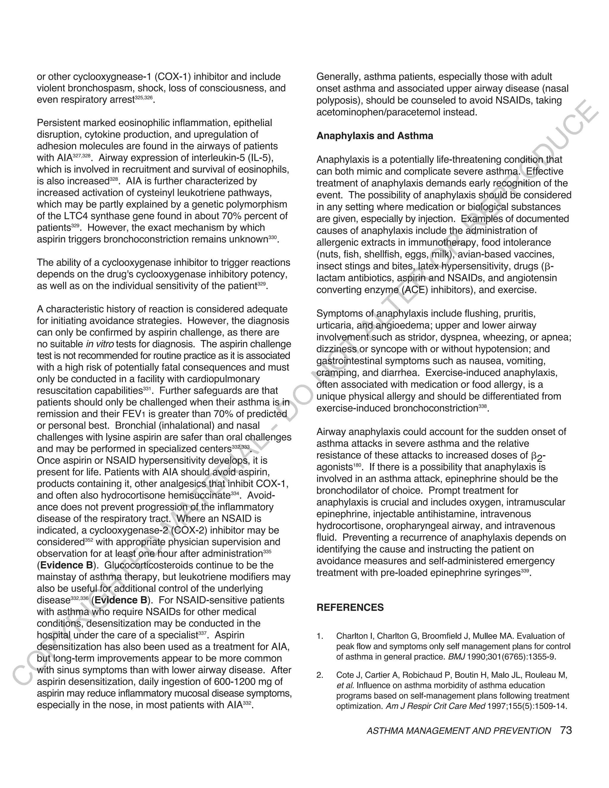or other cyclooxygnease-1 (COX-1) inhibitor and include            Generally, asthma patients, especially those with adult
    violent bronchospasm, shock, loss of consciousness, and            onset asthma and associated upper airway disease (nasal
    even respiratory arrest325,326.                                    polyposis), should be counseled to avoid NSAIDs, taking
                                                                       acetominophen/paracetemol instead.




                                                                                                                                  E
    Persistent marked eosinophilic inflammation, epithelial




                                                                                                                                 C
    disruption, cytokine production, and upregulation of               Anaphylaxis and Asthma




                                                                                                                                U
    adhesion molecules are found in the airways of patients
    with AIA327,328. Airway expression of interleukin-5 (IL-5),




                                                                                                                         D
                                                                       Anaphylaxis is a potentially life-threatening condition that
    which is involved in recruitment and survival of eosinophils,      can both mimic and complicate severe asthma. Effective




                                                                                                                        O
    is also increased328. AIA is further characterized by              treatment of anaphylaxis demands early recognition of the




                                                                                                                    R
    increased activation of cysteinyl leukotriene pathways,            event. The possibility of anaphylaxis should be considered




                                                                                                             EP
    which may be partly explained by a genetic polymorphism            in any setting where medication or biological substances
    of the LTC4 synthase gene found in about 70% percent of            are given, especially by injection. Examples of documented
    patients329. However, the exact mechanism by which




                                                                                                         R
                                                                       causes of anaphylaxis include the administration of
    aspirin triggers bronchoconstriction remains unknown330.           allergenic extracts in immunotherapy, food intolerance




                                                                                                 R
                                                                       (nuts, fish, shellfish, eggs, milk), avian-based vaccines,




                                                                                                O
    The ability of a cyclooxygenase inhibitor to trigger reactions     insect stings and bites, latex hypersensitivity, drugs ( -
    depends on the drug's cyclooxygenase inhibitory potency,           lactam antibiotics, aspirin and NSAIDs, and angiotensin




                                                                                       R
    as well as on the individual sensitivity of the patient329.        converting enzyme (ACE) inhibitors), and exercise.




                                                                                    TE
    A characteristic history of reaction is considered adequate        Symptoms of anaphylaxis include flushing, pruritis,
    for initiating avoidance strategies. However, the diagnosis



                                                                              AL
                                                                       urticaria, and angioedema; upper and lower airway
    can only be confirmed by aspirin challenge, as there are           involvement such as stridor, dyspnea, wheezing, or apnea;
    no suitable in vitro tests for diagnosis. The aspirin challenge    dizziness or syncope with or without hypotension; and
    test is not recommended for routine practice as it is associated
                                                                        T
                                                                       gastrointestinal symptoms such as nausea, vomiting,
                                                                       O
    with a high risk of potentially fatal consequences and must
                                                                       cramping, and diarrhea. Exercise-induced anaphylaxis,
                                                                       N

    only be conducted in a facility with cardiopulmonary
                                                                       often associated with medication or food allergy, is a
    resuscitation capabilities331. Further safeguards are that
                                                                       unique physical allergy and should be differentiated from
                                                           O


    patients should only be challenged when their asthma is in
                                                                       exercise-induced bronchoconstriction338.
    remission and their FEV1 is greater than 70% of predicted
                                                         -D




    or personal best. Bronchial (inhalational) and nasal
                                                                       Airway anaphylaxis could account for the sudden onset of
    challenges with lysine aspirin are safer than oral challenges
                                                                       asthma attacks in severe asthma and the relative
                                                L




    and may be performed in specialized centers332,333.
                                                                       resistance of these attacks to increased doses of 2-
                                              IA




    Once aspirin or NSAID hypersensitivity develops, it is
                                                                       agonists180. If there is a possibility that anaphylaxis is
    present for life. Patients with AIA should avoid aspirin,
                                             R




                                                                       involved in an asthma attack, epinephrine should be the
    products containing it, other analgesics that inhibit COX-1,
                                      E




    and often also hydrocortisone hemisuccinate334. Avoid-             bronchodilator of choice. Prompt treatment for
                                                                       anaphylaxis is crucial and includes oxygen, intramuscular
                                   AT




    ance does not prevent progression of the inflammatory
    disease of the respiratory tract. Where an NSAID is                epinephrine, injectable antihistamine, intravenous
                                                                       hydrocortisone, oropharyngeal airway, and intravenous
                               M




    indicated, a cyclooxygenase-2 (COX-2) inhibitor may be
    considered352 with appropriate physician supervision and           fluid. Preventing a recurrence of anaphylaxis depends on
                                                                       identifying the cause and instructing the patient on
                      D




    observation for at least one hour after administration335
                                                                       avoidance measures and self-administered emergency
                    TE




    (Evidence B). Glucocorticosteroids continue to be the
    mainstay of asthma therapy, but leukotriene modifiers may          treatment with pre-loaded epinephrine syringes339.
    also be useful for additional control of the underlying
                H




    disease332,336 (Evidence B). For NSAID-sensitive patients
           IG




    with asthma who require NSAIDs for other medical                   REFERENCES
    conditions, desensitization may be conducted in the
       R




    hospital under the care of a specialist337. Aspirin                1.   Charlton I, Charlton G, Broomfield J, Mullee MA. Evaluation of
PY




    desensitization has also been used as a treatment for AIA,              peak flow and symptoms only self management plans for control
    but long-term improvements appear to be more common                     of asthma in general practice. BMJ 1990;301(6765):1355-9.
O




    with sinus symptoms than with lower airway disease. After          2.   Cote J, Cartier A, Robichaud P, Boutin H, Malo JL, Rouleau M,
C




    aspirin desensitization, daily ingestion of 600-1200 mg of              et al. Influence on asthma morbidity of asthma education
    aspirin may reduce inflammatory mucosal disease symptoms,               programs based on self-management plans following treatment
    especially in the nose, in most patients with AIA332.                   optimization. Am J Respir Crit Care Med 1997;155(5):1509-14.

                                                                                   ASTHMA MANAGEMENT AND PREVENTION                    73
 