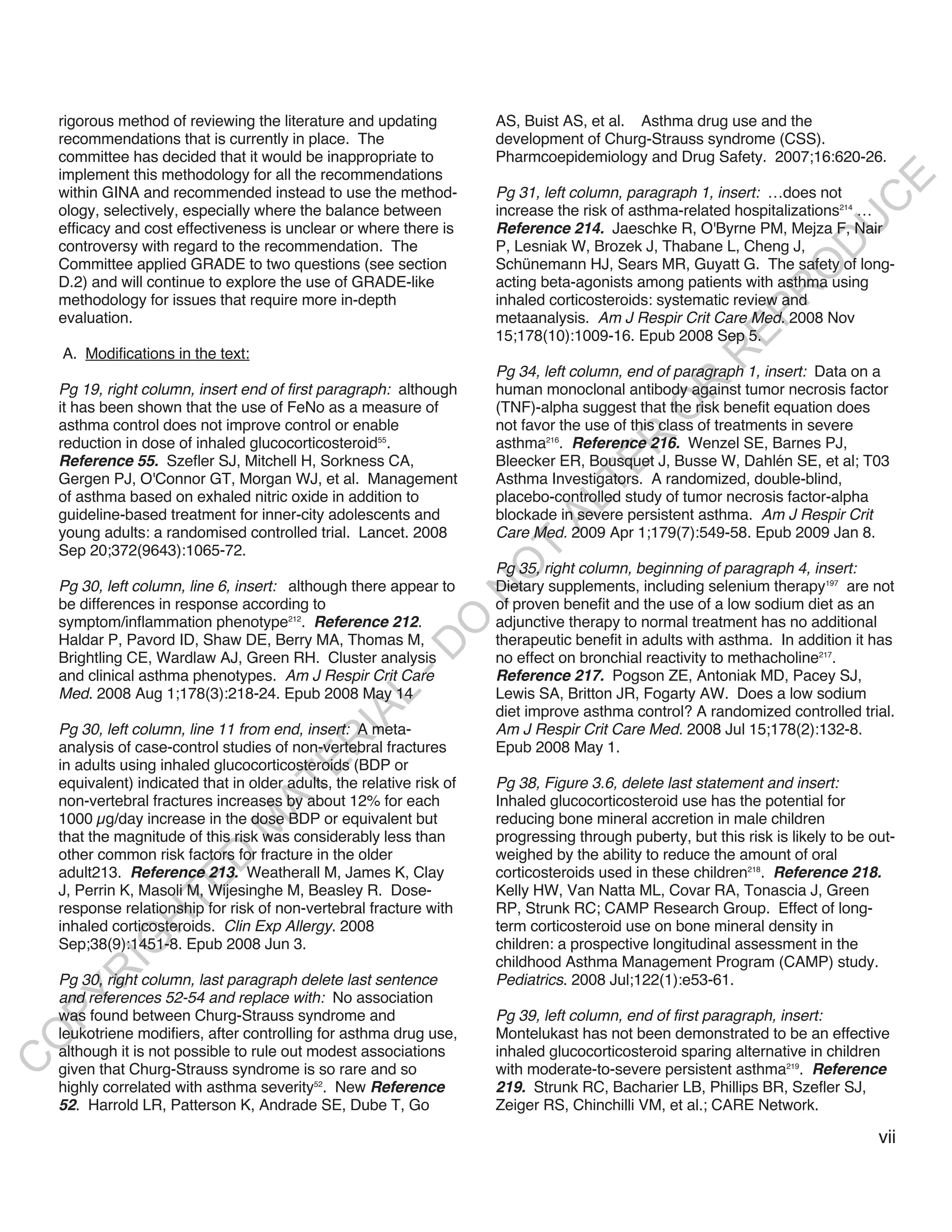 rigorous method of reviewing the literature and updating           AS, Buist AS, et al. Asthma drug use and the
    recommendations that is currently in place. The                    development of Churg-Strauss syndrome (CSS).
    committee has decided that it would be inappropriate to            Pharmcoepidemiology and Drug Safety. 2007;16:620-26.
    implement this methodology for all the recommendations




                                                                                                                              E
    within GINA and recommended instead to use the method-             Pg 31, left column, paragraph 1, insert: …does not




                                                                                                                             C
    ology, selectively, especially where the balance between           increase the risk of asthma-related hospitalizations214 …




                                                                                                                            U
    efficacy and cost effectiveness is unclear or where there is       Reference 214. Jaeschke R, O'Byrne PM, Mejza F, Nair
    controversy with regard to the recommendation. The                 P, Lesniak W, Brozek J, Thabane L, Cheng J,




                                                                                                                      D
    Committee applied GRADE to two questions (see section              Schünemann HJ, Sears MR, Guyatt G. The safety of long-




                                                                                                                     O
    D.2) and will continue to explore the use of GRADE-like            acting beta-agonists among patients with asthma using




                                                                                                                 R
    methodology for issues that require more in-depth                  inhaled corticosteroids: systematic review and




                                                                                                           EP
    evaluation.                                                        metaanalysis. Am J Respir Crit Care Med. 2008 Nov
                                                                       15;178(10):1009-16. Epub 2008 Sep 5.
    A. Modifications in the text:




                                                                                                       R
                                                                       Pg 34, left column, end of paragraph 1, insert: Data on a




                                                                                               R
    Pg 19, right column, insert end of first paragraph: although       human monoclonal antibody against tumor necrosis factor
    it has been shown that the use of FeNo as a measure of             (TNF)-alpha suggest that the risk benefit equation does




                                                                                              O
    asthma control does not improve control or enable                  not favor the use of this class of treatments in severe




                                                                                      R
    reduction in dose of inhaled glucocorticosteroid55.                asthma216. Reference 216. Wenzel SE, Barnes PJ,
    Reference 55. Szefler SJ, Mitchell H, Sorkness CA,                 Bleecker ER, Bousquet J, Busse W, Dahlén SE, et al; T03




                                                                                   TE
    Gergen PJ, O'Connor GT, Morgan WJ, et al. Management               Asthma Investigators. A randomized, double-blind,
    of asthma based on exhaled nitric oxide in addition to             placebo-controlled study of tumor necrosis factor-alpha



                                                                             AL
    guideline-based treatment for inner-city adolescents and           blockade in severe persistent asthma. Am J Respir Crit
    young adults: a randomised controlled trial. Lancet. 2008          Care Med. 2009 Apr 1;179(7):549-58. Epub 2009 Jan 8.
    Sep 20;372(9643):1065-72.                                           T
                                                                       Pg 35, right column, beginning of paragraph 4, insert:
                                                                       O
    Pg 30, left column, line 6, insert: although there appear to       Dietary supplements, including selenium therapy197 are not
                                                                       N

    be differences in response according to                            of proven benefit and the use of a low sodium diet as an
    symptom/inflammation phenotype212. Reference 212.                  adjunctive therapy to normal treatment has no additional
                                                           O


    Haldar P, Pavord ID, Shaw DE, Berry MA, Thomas M,                  therapeutic benefit in adults with asthma. In addition it has
                                                         -D




    Brightling CE, Wardlaw AJ, Green RH. Cluster analysis              no effect on bronchial reactivity to methacholine217.
    and clinical asthma phenotypes. Am J Respir Crit Care              Reference 217. Pogson ZE, Antoniak MD, Pacey SJ,
    Med. 2008 Aug 1;178(3):218-24. Epub 2008 May 14                    Lewis SA, Britton JR, Fogarty AW. Does a low sodium
                                                L




                                                                       diet improve asthma control? A randomized controlled trial.
                                              IA




    Pg 30, left column, line 11 from end, insert: A meta-              Am J Respir Crit Care Med. 2008 Jul 15;178(2):132-8.
                                             R




    analysis of case-control studies of non-vertebral fractures        Epub 2008 May 1.
    in adults using inhaled glucocorticosteroids (BDP or
                                       E




    equivalent) indicated that in older adults, the relative risk of   Pg 38, Figure 3.6, delete last statement and insert:
                                    AT




    non-vertebral fractures increases by about 12% for each            Inhaled glucocorticosteroid use has the potential for
    1000 µg/day increase in the dose BDP or equivalent but             reducing bone mineral accretion in male children
                               M




    that the magnitude of this risk was considerably less than         progressing through puberty, but this risk is likely to be out-
    other common risk factors for fracture in the older                weighed by the ability to reduce the amount of oral
                      D




    adult213. Reference 213. Weatherall M, James K, Clay               corticosteroids used in these children218. Reference 218.
                    TE




    J, Perrin K, Masoli M, Wijesinghe M, Beasley R. Dose-              Kelly HW, Van Natta ML, Covar RA, Tonascia J, Green
    response relationship for risk of non-vertebral fracture with      RP, Strunk RC; CAMP Research Group. Effect of long-
                H




    inhaled corticosteroids. Clin Exp Allergy. 2008                    term corticosteroid use on bone mineral density in
           IG




    Sep;38(9):1451-8. Epub 2008 Jun 3.                                 children: a prospective longitudinal assessment in the
                                                                       childhood Asthma Management Program (CAMP) study.
       R




    Pg 30, right column, last paragraph delete last sentence           Pediatrics. 2008 Jul;122(1):e53-61.
    and references 52-54 and replace with: No association
PY




    was found between Churg-Strauss syndrome and                       Pg 39, left column, end of first paragraph, insert:
    leukotriene modifiers, after controlling for asthma drug use,      Montelukast has not been demonstrated to be an effective
O




    although it is not possible to rule out modest associations        inhaled glucocorticosteroid sparing alternative in children
C




    given that Churg-Strauss syndrome is so rare and so                with moderate-to-severe persistent asthma219. Reference
    highly correlated with asthma severity52. New Reference            219. Strunk RC, Bacharier LB, Phillips BR, Szefler SJ,
    52. Harrold LR, Patterson K, Andrade SE, Dube T, Go                Zeiger RS, Chinchilli VM, et al.; CARE Network.

                                                                                                                                   vii
 