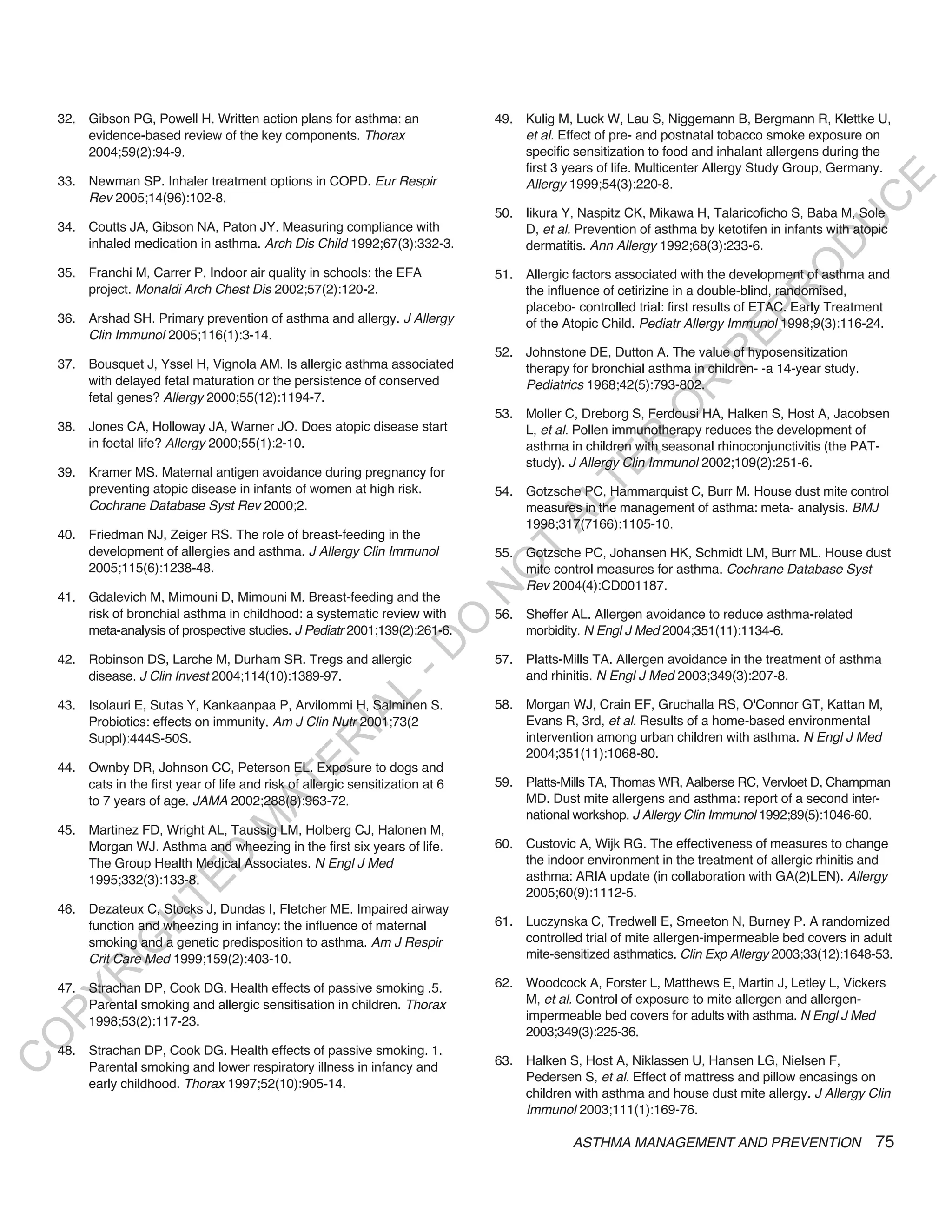 32. Gibson PG, Powell H. Written action plans for asthma: an                 49. Kulig M, Luck W, Lau S, Niggemann B, Bergmann R, Klettke U,
        evidence-based review of the key components. Thorax                          et al. Effect of pre- and postnatal tobacco smoke exposure on
        2004;59(2):94-9.                                                             specific sensitization to food and inhalant allergens during the
                                                                                     first 3 years of life. Multicenter Allergy Study Group, Germany.




                                                                                                                                               E
    33. Newman SP. Inhaler treatment options in COPD. Eur Respir                     Allergy 1999;54(3):220-8.
        Rev 2005;14(96):102-8.




                                                                                                                                              C
                                                                                 50. Iikura Y, Naspitz CK, Mikawa H, Talaricoficho S, Baba M, Sole




                                                                                                                                             U
    34. Coutts JA, Gibson NA, Paton JY. Measuring compliance with                    D, et al. Prevention of asthma by ketotifen in infants with atopic
        inhaled medication in asthma. Arch Dis Child 1992;67(3):332-3.




                                                                                                                                      D
                                                                                     dermatitis. Ann Allergy 1992;68(3):233-6.




                                                                                                                                     O
    35. Franchi M, Carrer P. Indoor air quality in schools: the EFA              51. Allergic factors associated with the development of asthma and
        project. Monaldi Arch Chest Dis 2002;57(2):120-2.                            the influence of cetirizine in a double-blind, randomised,




                                                                                                                                 R
                                                                                     placebo- controlled trial: first results of ETAC. Early Treatment




                                                                                                                         EP
    36. Arshad SH. Primary prevention of asthma and allergy. J Allergy               of the Atopic Child. Pediatr Allergy Immunol 1998;9(3):116-24.
        Clin Immunol 2005;116(1):3-14.
                                                                                 52. Johnstone DE, Dutton A. The value of hyposensitization




                                                                                                                     R
    37. Bousquet J, Yssel H, Vignola AM. Is allergic asthma associated               therapy for bronchial asthma in children- -a 14-year study.
        with delayed fetal maturation or the persistence of conserved                Pediatrics 1968;42(5):793-802.




                                                                                                             R
        fetal genes? Allergy 2000;55(12):1194-7.




                                                                                                            O
                                                                                 53. Moller C, Dreborg S, Ferdousi HA, Halken S, Host A, Jacobsen
    38. Jones CA, Holloway JA, Warner JO. Does atopic disease start                  L, et al. Pollen immunotherapy reduces the development of




                                                                                                  R
        in foetal life? Allergy 2000;55(1):2-10.                                     asthma in children with seasonal rhinoconjunctivitis (the PAT-
                                                                                     study). J Allergy Clin Immunol 2002;109(2):251-6.




                                                                                               TE
    39. Kramer MS. Maternal antigen avoidance during pregnancy for
        preventing atopic disease in infants of women at high risk.              54. Gotzsche PC, Hammarquist C, Burr M. House dust mite control




                                                                                        AL
        Cochrane Database Syst Rev 2000;2.                                           measures in the management of asthma: meta- analysis. BMJ
                                                                                     1998;317(7166):1105-10.
    40. Friedman NJ, Zeiger RS. The role of breast-feeding in the
        development of allergies and asthma. J Allergy Clin Immunol               T
                                                                                 55. Gotzsche PC, Johansen HK, Schmidt LM, Burr ML. House dust
                                                                                 O
        2005;115(6):1238-48.                                                         mite control measures for asthma. Cochrane Database Syst
                                                                                     Rev 2004(4):CD001187.
                                                                                 N

    41. Gdalevich M, Mimouni D, Mimouni M. Breast-feeding and the
        risk of bronchial asthma in childhood: a systematic review with          56. Sheffer AL. Allergen avoidance to reduce asthma-related
                                                                      O


        meta-analysis of prospective studies. J Pediatr 2001;139(2):261-6.           morbidity. N Engl J Med 2004;351(11):1134-6.
                                                                    -D




    42. Robinson DS, Larche M, Durham SR. Tregs and allergic                     57. Platts-Mills TA. Allergen avoidance in the treatment of asthma
        disease. J Clin Invest 2004;114(10):1389-97.                                 and rhinitis. N Engl J Med 2003;349(3):207-8.
                                                        L




    43. Isolauri E, Sutas Y, Kankaanpaa P, Arvilommi H, Salminen S.              58. Morgan WJ, Crain EF, Gruchalla RS, O'Connor GT, Kattan M,
                                                      IA




        Probiotics: effects on immunity. Am J Clin Nutr 2001;73(2                    Evans R, 3rd, et al. Results of a home-based environmental
        Suppl):444S-50S.                                                             intervention among urban children with asthma. N Engl J Med
                                                     R




                                                                                     2004;351(11):1068-80.
                                            E




    44. Ownby DR, Johnson CC, Peterson EL. Exposure to dogs and
        cats in the first year of life and risk of allergic sensitization at 6   59. Platts-Mills TA, Thomas WR, Aalberse RC, Vervloet D, Champman
                                         AT




        to 7 years of age. JAMA 2002;288(8):963-72.                                  MD. Dust mite allergens and asthma: report of a second inter-
                                                                                     national workshop. J Allergy Clin Immunol 1992;89(5):1046-60.
                                    M




    45. Martinez FD, Wright AL, Taussig LM, Holberg CJ, Halonen M,
        Morgan WJ. Asthma and wheezing in the first six years of life.           60. Custovic A, Wijk RG. The effectiveness of measures to change
                         D




        The Group Health Medical Associates. N Engl J Med                            the indoor environment in the treatment of allergic rhinitis and
        1995;332(3):133-8.                                                           asthma: ARIA update (in collaboration with GA(2)LEN). Allergy
                       TE




                                                                                     2005;60(9):1112-5.
    46. Dezateux C, Stocks J, Dundas I, Fletcher ME. Impaired airway
                   H




        function and wheezing in infancy: the influence of maternal              61. Luczynska C, Tredwell E, Smeeton N, Burney P. A randomized
                                                                                     controlled trial of mite allergen-impermeable bed covers in adult
            IG




        smoking and a genetic predisposition to asthma. Am J Respir
        Crit Care Med 1999;159(2):403-10.                                            mite-sensitized asthmatics. Clin Exp Allergy 2003;33(12):1648-53.
        R




    47. Strachan DP, Cook DG. Health effects of passive smoking .5.              62. Woodcock A, Forster L, Matthews E, Martin J, Letley L, Vickers
PY




        Parental smoking and allergic sensitisation in children. Thorax              M, et al. Control of exposure to mite allergen and allergen-
        1998;53(2):117-23.                                                           impermeable bed covers for adults with asthma. N Engl J Med
                                                                                     2003;349(3):225-36.
O




    48. Strachan DP, Cook DG. Health effects of passive smoking. 1.
                                                                                 63. Halken S, Host A, Niklassen U, Hansen LG, Nielsen F,
C




        Parental smoking and lower respiratory illness in infancy and
                                                                                     Pedersen S, et al. Effect of mattress and pillow encasings on
        early childhood. Thorax 1997;52(10):905-14.
                                                                                     children with asthma and house dust mite allergy. J Allergy Clin
                                                                                     Immunol 2003;111(1):169-76.

                                                                                              ASTHMA MANAGEMENT AND PREVENTION                      75
 