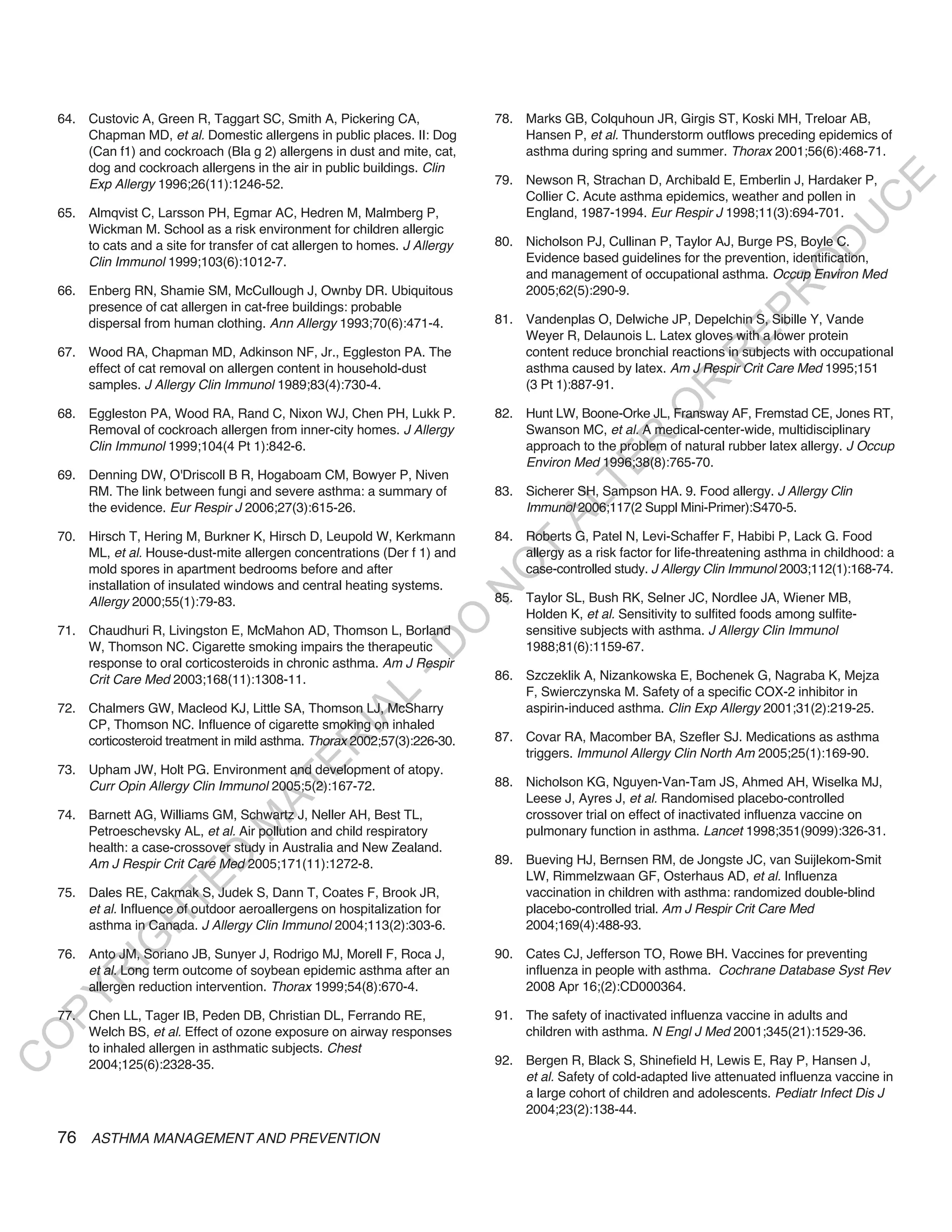 64. Custovic A, Green R, Taggart SC, Smith A, Pickering CA,               78. Marks GB, Colquhoun JR, Girgis ST, Koski MH, Treloar AB,
        Chapman MD, et al. Domestic allergens in public places. II: Dog           Hansen P, et al. Thunderstorm outflows preceding epidemics of
        (Can f1) and cockroach (Bla g 2) allergens in dust and mite, cat,         asthma during spring and summer. Thorax 2001;56(6):468-71.
        dog and cockroach allergens in the air in public buildings. Clin
                                                                              79. Newson R, Strachan D, Archibald E, Emberlin J, Hardaker P,




                                                                                                                                             E
        Exp Allergy 1996;26(11):1246-52.
                                                                                  Collier C. Acute asthma epidemics, weather and pollen in




                                                                                                                                            C
    65. Almqvist C, Larsson PH, Egmar AC, Hedren M, Malmberg P,                   England, 1987-1994. Eur Respir J 1998;11(3):694-701.




                                                                                                                                           U
        Wickman M. School as a risk environment for children allergic
                                                                              80. Nicholson PJ, Cullinan P, Taylor AJ, Burge PS, Boyle C.




                                                                                                                                   D
        to cats and a site for transfer of cat allergen to homes. J Allergy
        Clin Immunol 1999;103(6):1012-7.                                          Evidence based guidelines for the prevention, identification,




                                                                                                                                  O
                                                                                  and management of occupational asthma. Occup Environ Med
    66. Enberg RN, Shamie SM, McCullough J, Ownby DR. Ubiquitous                  2005;62(5):290-9.




                                                                                                                              R
        presence of cat allergen in cat-free buildings: probable




                                                                                                                       EP
        dispersal from human clothing. Ann Allergy 1993;70(6):471-4.          81. Vandenplas O, Delwiche JP, Depelchin S, Sibille Y, Vande
                                                                                  Weyer R, Delaunois L. Latex gloves with a lower protein
    67. Wood RA, Chapman MD, Adkinson NF, Jr., Eggleston PA. The                  content reduce bronchial reactions in subjects with occupational




                                                                                                                   R
        effect of cat removal on allergen content in household-dust               asthma caused by latex. Am J Respir Crit Care Med 1995;151
        samples. J Allergy Clin Immunol 1989;83(4):730-4.                         (3 Pt 1):887-91.




                                                                                                          R
                                                                                                         O
    68. Eggleston PA, Wood RA, Rand C, Nixon WJ, Chen PH, Lukk P.             82. Hunt LW, Boone-Orke JL, Fransway AF, Fremstad CE, Jones RT,
        Removal of cockroach allergen from inner-city homes. J Allergy            Swanson MC, et al. A medical-center-wide, multidisciplinary




                                                                                               R
        Clin Immunol 1999;104(4 Pt 1):842-6.                                      approach to the problem of natural rubber latex allergy. J Occup
                                                                                  Environ Med 1996;38(8):765-70.




                                                                                            TE
    69. Denning DW, O'Driscoll B R, Hogaboam CM, Bowyer P, Niven
        RM. The link between fungi and severe asthma: a summary of            83. Sicherer SH, Sampson HA. 9. Food allergy. J Allergy Clin




                                                                                     AL
        the evidence. Eur Respir J 2006;27(3):615-26.                             Immunol 2006;117(2 Suppl Mini-Primer):S470-5.

    70. Hirsch T, Hering M, Burkner K, Hirsch D, Leupold W, Kerkmann          84. Roberts G, Patel N, Levi-Schaffer F, Habibi P, Lack G. Food
        ML, et al. House-dust-mite allergen concentrations (Der f 1) and       T  allergy as a risk factor for life-threatening asthma in childhood: a
                                                                              O
        mold spores in apartment bedrooms before and after                        case-controlled study. J Allergy Clin Immunol 2003;112(1):168-74.
        installation of insulated windows and central heating systems.
                                                                              N

        Allergy 2000;55(1):79-83.                                             85. Taylor SL, Bush RK, Selner JC, Nordlee JA, Wiener MB,
                                                                                  Holden K, et al. Sensitivity to sulfited foods among sulfite-
                                                                  O


    71. Chaudhuri R, Livingston E, McMahon AD, Thomson L, Borland                 sensitive subjects with asthma. J Allergy Clin Immunol
                                                                -D




        W, Thomson NC. Cigarette smoking impairs the therapeutic                  1988;81(6):1159-67.
        response to oral corticosteroids in chronic asthma. Am J Respir
        Crit Care Med 2003;168(11):1308-11.                                   86. Szczeklik A, Nizankowska E, Bochenek G, Nagraba K, Mejza
                                                                                  F, Swierczynska M. Safety of a specific COX-2 inhibitor in
                                                     L




    72. Chalmers GW, Macleod KJ, Little SA, Thomson LJ, McSharry                  aspirin-induced asthma. Clin Exp Allergy 2001;31(2):219-25.
                                                   IA




        CP, Thomson NC. Influence of cigarette smoking on inhaled
        corticosteroid treatment in mild asthma. Thorax 2002;57(3):226-30.    87. Covar RA, Macomber BA, Szefler SJ. Medications as asthma
                                                  R




                                                                                  triggers. Immunol Allergy Clin North Am 2005;25(1):169-90.
                                          E




    73. Upham JW, Holt PG. Environment and development of atopy.
                                                                              88. Nicholson KG, Nguyen-Van-Tam JS, Ahmed AH, Wiselka MJ,
                                       AT




        Curr Opin Allergy Clin Immunol 2005;5(2):167-72.
                                                                                  Leese J, Ayres J, et al. Randomised placebo-controlled
    74. Barnett AG, Williams GM, Schwartz J, Neller AH, Best TL,                  crossover trial on effect of inactivated influenza vaccine on
                                  M




        Petroeschevsky AL, et al. Air pollution and child respiratory             pulmonary function in asthma. Lancet 1998;351(9099):326-31.
        health: a case-crossover study in Australia and New Zealand.
                        D




        Am J Respir Crit Care Med 2005;171(11):1272-8.                        89. Bueving HJ, Bernsen RM, de Jongste JC, van Suijlekom-Smit
                                                                                  LW, Rimmelzwaan GF, Osterhaus AD, et al. Influenza
                      TE




    75. Dales RE, Cakmak S, Judek S, Dann T, Coates F, Brook JR,                  vaccination in children with asthma: randomized double-blind
        et al. Influence of outdoor aeroallergens on hospitalization for          placebo-controlled trial. Am J Respir Crit Care Med
                  H




        asthma in Canada. J Allergy Clin Immunol 2004;113(2):303-6.               2004;169(4):488-93.
            IG




    76. Anto JM, Soriano JB, Sunyer J, Rodrigo MJ, Morell F, Roca J,          90. Cates CJ, Jefferson TO, Rowe BH. Vaccines for preventing
        et al. Long term outcome of soybean epidemic asthma after an              influenza in people with asthma. Cochrane Database Syst Rev
        R




        allergen reduction intervention. Thorax 1999;54(8):670-4.                 2008 Apr 16;(2):CD000364.
PY




    77. Chen LL, Tager IB, Peden DB, Christian DL, Ferrando RE,               91. The safety of inactivated influenza vaccine in adults and
        Welch BS, et al. Effect of ozone exposure on airway responses             children with asthma. N Engl J Med 2001;345(21):1529-36.
O




        to inhaled allergen in asthmatic subjects. Chest
                                                                              92. Bergen R, Black S, Shinefield H, Lewis E, Ray P, Hansen J,
C




        2004;125(6):2328-35.
                                                                                  et al. Safety of cold-adapted live attenuated influenza vaccine in
                                                                                  a large cohort of children and adolescents. Pediatr Infect Dis J
                                                                                  2004;23(2):138-44.

    76 ASTHMA MANAGEMENT AND PREVENTION
 