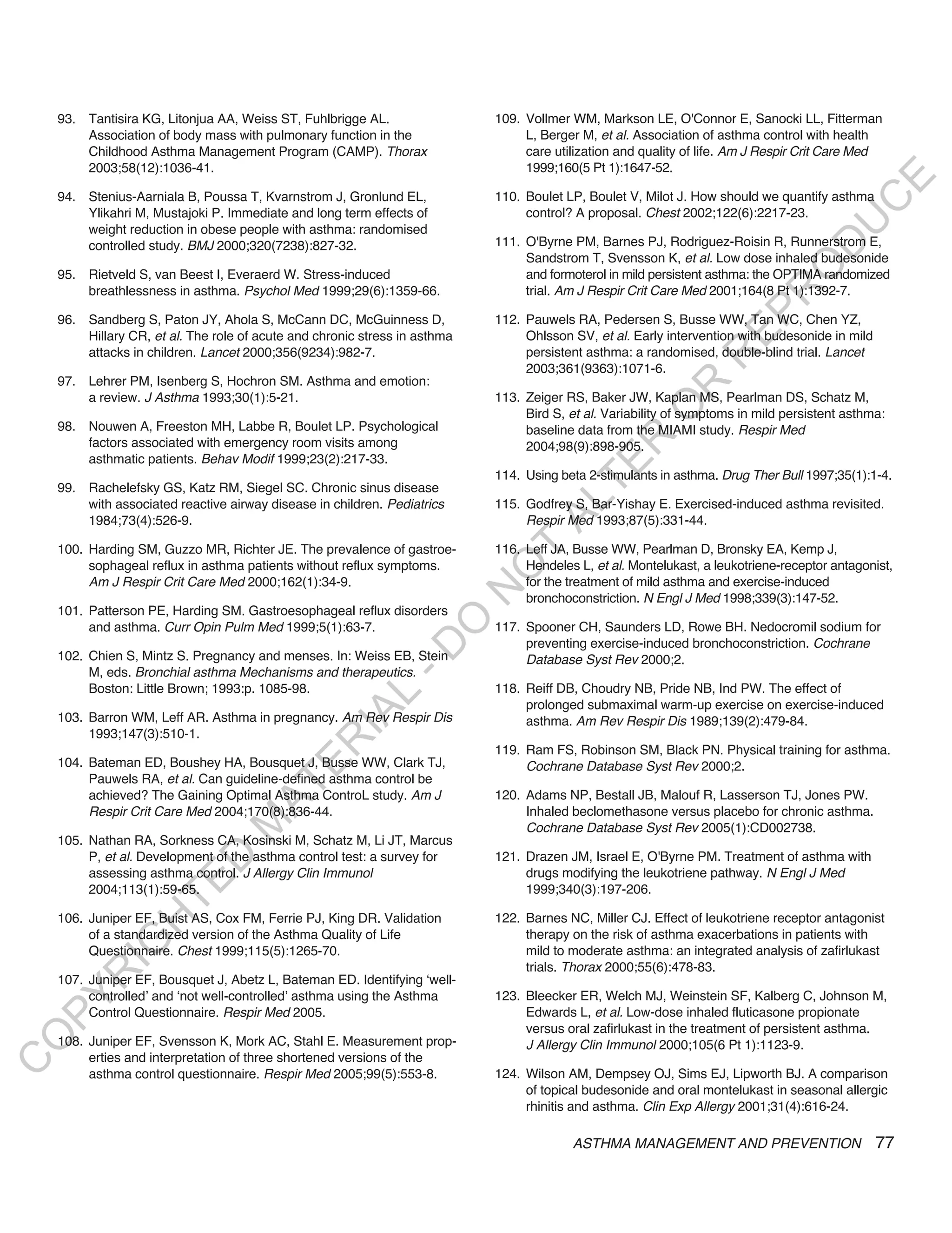 93. Tantisira KG, Litonjua AA, Weiss ST, Fuhlbrigge AL.                 109. Vollmer WM, Markson LE, O'Connor E, Sanocki LL, Fitterman
        Association of body mass with pulmonary function in the                  L, Berger M, et al. Association of asthma control with health
        Childhood Asthma Management Program (CAMP). Thorax                       care utilization and quality of life. Am J Respir Crit Care Med
        2003;58(12):1036-41.                                                     1999;160(5 Pt 1):1647-52.




                                                                                                                                          E
    94. Stenius-Aarniala B, Poussa T, Kvarnstrom J, Gronlund EL,            110. Boulet LP, Boulet V, Milot J. How should we quantify asthma




                                                                                                                                         C
        Ylikahri M, Mustajoki P. Immediate and long term effects of              control? A proposal. Chest 2002;122(6):2217-23.




                                                                                                                                        U
        weight reduction in obese people with asthma: randomised
                                                                            111. O'Byrne PM, Barnes PJ, Rodriguez-Roisin R, Runnerstrom E,




                                                                                                                                 D
        controlled study. BMJ 2000;320(7238):827-32.
                                                                                 Sandstrom T, Svensson K, et al. Low dose inhaled budesonide




                                                                                                                                O
    95. Rietveld S, van Beest I, Everaerd W. Stress-induced                      and formoterol in mild persistent asthma: the OPTIMA randomized
        breathlessness in asthma. Psychol Med 1999;29(6):1359-66.                trial. Am J Respir Crit Care Med 2001;164(8 Pt 1):1392-7.




                                                                                                                            R
                                                                                                                     EP
    96. Sandberg S, Paton JY, Ahola S, McCann DC, McGuinness D,             112. Pauwels RA, Pedersen S, Busse WW, Tan WC, Chen YZ,
        Hillary CR, et al. The role of acute and chronic stress in asthma        Ohlsson SV, et al. Early intervention with budesonide in mild
        attacks in children. Lancet 2000;356(9234):982-7.                        persistent asthma: a randomised, double-blind trial. Lancet




                                                                                                                 R
                                                                                 2003;361(9363):1071-6.
    97. Lehrer PM, Isenberg S, Hochron SM. Asthma and emotion:




                                                                                                        R
        a review. J Asthma 1993;30(1):5-21.                                 113. Zeiger RS, Baker JW, Kaplan MS, Pearlman DS, Schatz M,




                                                                                                       O
                                                                                 Bird S, et al. Variability of symptoms in mild persistent asthma:
    98. Nouwen A, Freeston MH, Labbe R, Boulet LP. Psychological                 baseline data from the MIAMI study. Respir Med




                                                                                             R
        factors associated with emergency room visits among                      2004;98(9):898-905.
        asthmatic patients. Behav Modif 1999;23(2):217-33.




                                                                                          TE
                                                                            114. Using beta 2-stimulants in asthma. Drug Ther Bull 1997;35(1):1-4.
    99. Rachelefsky GS, Katz RM, Siegel SC. Chronic sinus disease




                                                                                   AL
        with associated reactive airway disease in children. Pediatrics     115. Godfrey S, Bar-Yishay E. Exercised-induced asthma revisited.
        1984;73(4):526-9.                                                        Respir Med 1993;87(5):331-44.

    100. Harding SM, Guzzo MR, Richter JE. The prevalence of gastroe-
         sophageal reflux in asthma patients without reflux symptoms.
                                                                             T
                                                                            116. Leff JA, Busse WW, Pearlman D, Bronsky EA, Kemp J,
                                                                                 Hendeles L, et al. Montelukast, a leukotriene-receptor antagonist,
                                                                            O
         Am J Respir Crit Care Med 2000;162(1):34-9.                             for the treatment of mild asthma and exercise-induced
                                                                            N

                                                                                 bronchoconstriction. N Engl J Med 1998;339(3):147-52.
    101. Patterson PE, Harding SM. Gastroesophageal reflux disorders
                                                                O


         and asthma. Curr Opin Pulm Med 1999;5(1):63-7.                     117. Spooner CH, Saunders LD, Rowe BH. Nedocromil sodium for
                                                                                 preventing exercise-induced bronchoconstriction. Cochrane
                                                              -D




    102. Chien S, Mintz S. Pregnancy and menses. In: Weiss EB, Stein             Database Syst Rev 2000;2.
         M, eds. Bronchial asthma Mechanisms and therapeutics.
         Boston: Little Brown; 1993:p. 1085-98.                             118. Reiff DB, Choudry NB, Pride NB, Ind PW. The effect of
                                                   L




                                                                                 prolonged submaximal warm-up exercise on exercise-induced
                                                 IA




    103. Barron WM, Leff AR. Asthma in pregnancy. Am Rev Respir Dis              asthma. Am Rev Respir Dis 1989;139(2):479-84.
         1993;147(3):510-1.
                                                R




                                                                            119. Ram FS, Robinson SM, Black PN. Physical training for asthma.
    104. Bateman ED, Boushey HA, Bousquet J, Busse WW, Clark TJ,
                                         E




                                                                                 Cochrane Database Syst Rev 2000;2.
         Pauwels RA, et al. Can guideline-defined asthma control be
                                      AT




         achieved? The Gaining Optimal Asthma ControL study. Am J           120. Adams NP, Bestall JB, Malouf R, Lasserson TJ, Jones PW.
         Respir Crit Care Med 2004;170(8):836-44.                                Inhaled beclomethasone versus placebo for chronic asthma.
                                 M




                                                                                 Cochrane Database Syst Rev 2005(1):CD002738.
    105. Nathan RA, Sorkness CA, Kosinski M, Schatz M, Li JT, Marcus
         P, et al. Development of the asthma control test: a survey for     121. Drazen JM, Israel E, O'Byrne PM. Treatment of asthma with
                       D




         assessing asthma control. J Allergy Clin Immunol                        drugs modifying the leukotriene pathway. N Engl J Med
                     TE




         2004;113(1):59-65.                                                      1999;340(3):197-206.

    106. Juniper EF, Buist AS, Cox FM, Ferrie PJ, King DR. Validation       122. Barnes NC, Miller CJ. Effect of leukotriene receptor antagonist
                 H




         of a standardized version of the Asthma Quality of Life                 therapy on the risk of asthma exacerbations in patients with
            IG




         Questionnaire. Chest 1999;115(5):1265-70.                               mild to moderate asthma: an integrated analysis of zafirlukast
                                                                                 trials. Thorax 2000;55(6):478-83.
        R




    107. Juniper EF, Bousquet J, Abetz L, Bateman ED. Identifying ‘well-
         controlled’ and ‘not well-controlled’ asthma using the Asthma      123. Bleecker ER, Welch MJ, Weinstein SF, Kalberg C, Johnson M,
PY




         Control Questionnaire. Respir Med 2005.                                 Edwards L, et al. Low-dose inhaled fluticasone propionate
                                                                                 versus oral zafirlukast in the treatment of persistent asthma.
O




    108. Juniper EF, Svensson K, Mork AC, Stahl E. Measurement prop-             J Allergy Clin Immunol 2000;105(6 Pt 1):1123-9.
         erties and interpretation of three shortened versions of the
C




         asthma control questionnaire. Respir Med 2005;99(5):553-8.         124. Wilson AM, Dempsey OJ, Sims EJ, Lipworth BJ. A comparison
                                                                                 of topical budesonide and oral montelukast in seasonal allergic
                                                                                 rhinitis and asthma. Clin Exp Allergy 2001;31(4):616-24.

                                                                                         ASTHMA MANAGEMENT AND PREVENTION                        77
 