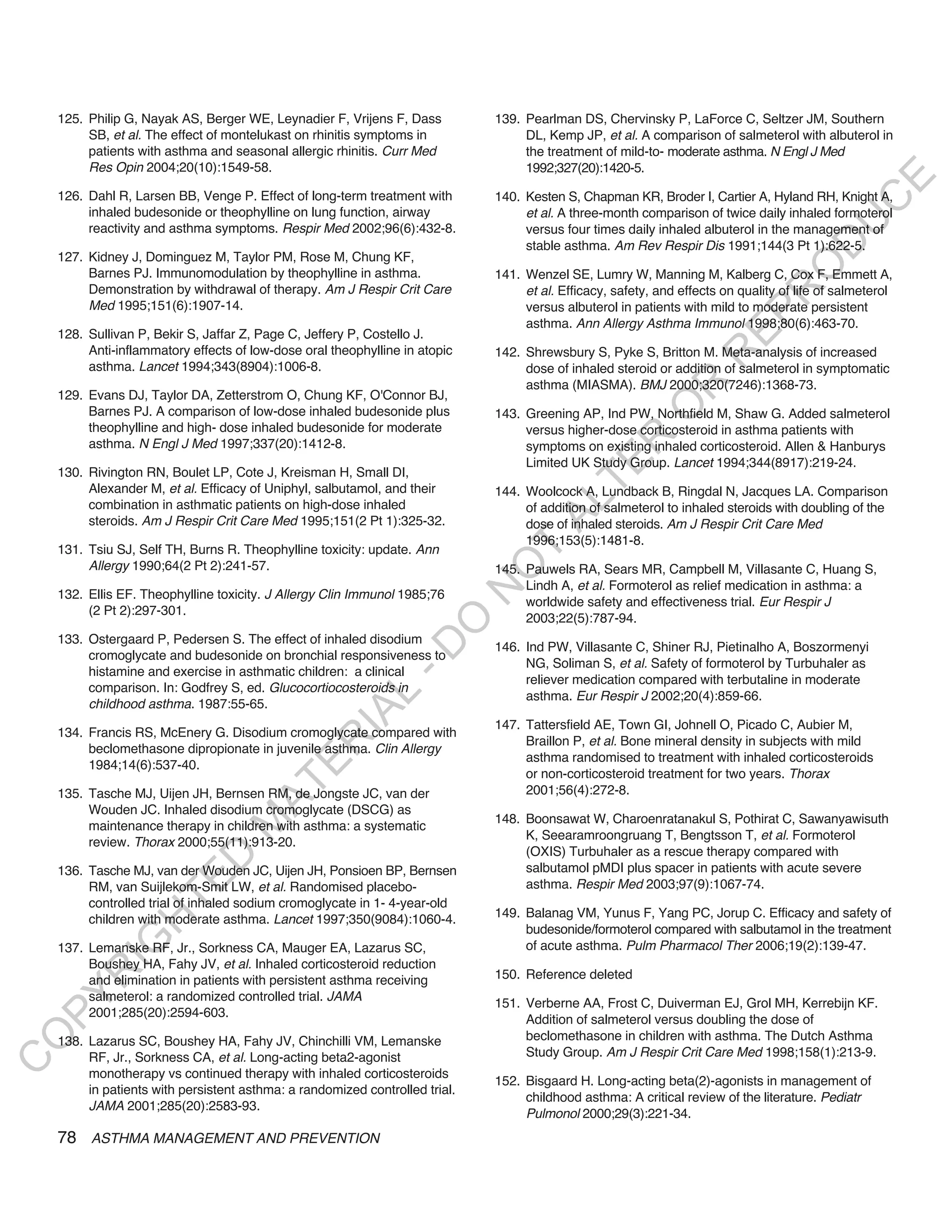 125. Philip G, Nayak AS, Berger WE, Leynadier F, Vrijens F, Dass          139. Pearlman DS, Chervinsky P, LaForce C, Seltzer JM, Southern
         SB, et al. The effect of montelukast on rhinitis symptoms in              DL, Kemp JP, et al. A comparison of salmeterol with albuterol in
         patients with asthma and seasonal allergic rhinitis. Curr Med             the treatment of mild-to- moderate asthma. N Engl J Med
         Res Opin 2004;20(10):1549-58.                                             1992;327(20):1420-5.




                                                                                                                                               E
    126. Dahl R, Larsen BB, Venge P. Effect of long-term treatment with       140. Kesten S, Chapman KR, Broder I, Cartier A, Hyland RH, Knight A,




                                                                                                                                              C
         inhaled budesonide or theophylline on lung function, airway               et al. A three-month comparison of twice daily inhaled formoterol




                                                                                                                                             U
         reactivity and asthma symptoms. Respir Med 2002;96(6):432-8.              versus four times daily inhaled albuterol in the management of




                                                                                                                                     D
                                                                                   stable asthma. Am Rev Respir Dis 1991;144(3 Pt 1):622-5.
    127. Kidney J, Dominguez M, Taylor PM, Rose M, Chung KF,




                                                                                                                                    O
         Barnes PJ. Immunomodulation by theophylline in asthma.               141. Wenzel SE, Lumry W, Manning M, Kalberg C, Cox F, Emmett A,
         Demonstration by withdrawal of therapy. Am J Respir Crit Care             et al. Efficacy, safety, and effects on quality of life of salmeterol




                                                                                                                                R
         Med 1995;151(6):1907-14.                                                  versus albuterol in patients with mild to moderate persistent




                                                                                                                        EP
                                                                                   asthma. Ann Allergy Asthma Immunol 1998;80(6):463-70.
    128. Sullivan P, Bekir S, Jaffar Z, Page C, Jeffery P, Costello J.
         Anti-inflammatory effects of low-dose oral theophylline in atopic    142. Shrewsbury S, Pyke S, Britton M. Meta-analysis of increased




                                                                                                                    R
         asthma. Lancet 1994;343(8904):1006-8.                                     dose of inhaled steroid or addition of salmeterol in symptomatic
                                                                                   asthma (MIASMA). BMJ 2000;320(7246):1368-73.




                                                                                                           R
    129. Evans DJ, Taylor DA, Zetterstrom O, Chung KF, O'Connor BJ,




                                                                                                          O
         Barnes PJ. A comparison of low-dose inhaled budesonide plus          143. Greening AP, Ind PW, Northfield M, Shaw G. Added salmeterol
         theophylline and high- dose inhaled budesonide for moderate               versus higher-dose corticosteroid in asthma patients with




                                                                                                R
         asthma. N Engl J Med 1997;337(20):1412-8.                                 symptoms on existing inhaled corticosteroid. Allen & Hanburys
                                                                                   Limited UK Study Group. Lancet 1994;344(8917):219-24.




                                                                                             TE
    130. Rivington RN, Boulet LP, Cote J, Kreisman H, Small DI,
         Alexander M, et al. Efficacy of Uniphyl, salbutamol, and their       144. Woolcock A, Lundback B, Ringdal N, Jacques LA. Comparison




                                                                                      AL
         combination in asthmatic patients on high-dose inhaled                    of addition of salmeterol to inhaled steroids with doubling of the
         steroids. Am J Respir Crit Care Med 1995;151(2 Pt 1):325-32.              dose of inhaled steroids. Am J Respir Crit Care Med
                                                                                   1996;153(5):1481-8.
    131. Tsiu SJ, Self TH, Burns R. Theophylline toxicity: update. Ann
         Allergy 1990;64(2 Pt 2):241-57.
                                                                               T
                                                                              O
                                                                              145. Pauwels RA, Sears MR, Campbell M, Villasante C, Huang S,
                                                                                   Lindh A, et al. Formoterol as relief medication in asthma: a
                                                                              N

    132. Ellis EF. Theophylline toxicity. J Allergy Clin Immunol 1985;76
                                                                                   worldwide safety and effectiveness trial. Eur Respir J
         (2 Pt 2):297-301.
                                                                                   2003;22(5):787-94.
                                                                 O


    133. Ostergaard P, Pedersen S. The effect of inhaled disodium
                                                               -D




                                                                              146. Ind PW, Villasante C, Shiner RJ, Pietinalho A, Boszormenyi
         cromoglycate and budesonide on bronchial responsiveness to
                                                                                   NG, Soliman S, et al. Safety of formoterol by Turbuhaler as
         histamine and exercise in asthmatic children: a clinical
                                                                                   reliever medication compared with terbutaline in moderate
         comparison. In: Godfrey S, ed. Glucocortiocosteroids in
                                                    L




                                                                                   asthma. Eur Respir J 2002;20(4):859-66.
         childhood asthma. 1987:55-65.
                                                  IA




                                                                              147. Tattersfield AE, Town GI, Johnell O, Picado C, Aubier M,
    134. Francis RS, McEnery G. Disodium cromoglycate compared with
                                                                                   Braillon P, et al. Bone mineral density in subjects with mild
                                                 R




         beclomethasone dipropionate in juvenile asthma. Clin Allergy
                                                                                   asthma randomised to treatment with inhaled corticosteroids
                                          E




         1984;14(6):537-40.
                                                                                   or non-corticosteroid treatment for two years. Thorax
                                       AT




    135. Tasche MJ, Uijen JH, Bernsen RM, de Jongste JC, van der                   2001;56(4):272-8.
         Wouden JC. Inhaled disodium cromoglycate (DSCG) as
                                                                              148. Boonsawat W, Charoenratanakul S, Pothirat C, Sawanyawisuth
                                  M




         maintenance therapy in children with asthma: a systematic
                                                                                   K, Seearamroongruang T, Bengtsson T, et al. Formoterol
         review. Thorax 2000;55(11):913-20.
                                                                                   (OXIS) Turbuhaler as a rescue therapy compared with
                        D




    136. Tasche MJ, van der Wouden JC, Uijen JH, Ponsioen BP, Bernsen              salbutamol pMDI plus spacer in patients with acute severe
                      TE




         RM, van Suijlekom-Smit LW, et al. Randomised placebo-                     asthma. Respir Med 2003;97(9):1067-74.
         controlled trial of inhaled sodium cromoglycate in 1- 4-year-old
         children with moderate asthma. Lancet 1997;350(9084):1060-4.         149. Balanag VM, Yunus F, Yang PC, Jorup C. Efficacy and safety of
                  H




                                                                                   budesonide/formoterol compared with salbutamol in the treatment
            IG




    137. Lemanske RF, Jr., Sorkness CA, Mauger EA, Lazarus SC,                     of acute asthma. Pulm Pharmacol Ther 2006;19(2):139-47.
         Boushey HA, Fahy JV, et al. Inhaled corticosteroid reduction
                                                                              150. Reference deleted
        R




         and elimination in patients with persistent asthma receiving
         salmeterol: a randomized controlled trial. JAMA
PY




                                                                              151. Verberne AA, Frost C, Duiverman EJ, Grol MH, Kerrebijn KF.
         2001;285(20):2594-603.
                                                                                   Addition of salmeterol versus doubling the dose of
                                                                                   beclomethasone in children with asthma. The Dutch Asthma
O




    138. Lazarus SC, Boushey HA, Fahy JV, Chinchilli VM, Lemanske
         RF, Jr., Sorkness CA, et al. Long-acting beta2-agonist                    Study Group. Am J Respir Crit Care Med 1998;158(1):213-9.
C




         monotherapy vs continued therapy with inhaled corticosteroids
                                                                              152. Bisgaard H. Long-acting beta(2)-agonists in management of
         in patients with persistent asthma: a randomized controlled trial.
                                                                                   childhood asthma: A critical review of the literature. Pediatr
         JAMA 2001;285(20):2583-93.
                                                                                   Pulmonol 2000;29(3):221-34.
    78 ASTHMA MANAGEMENT AND PREVENTION
 