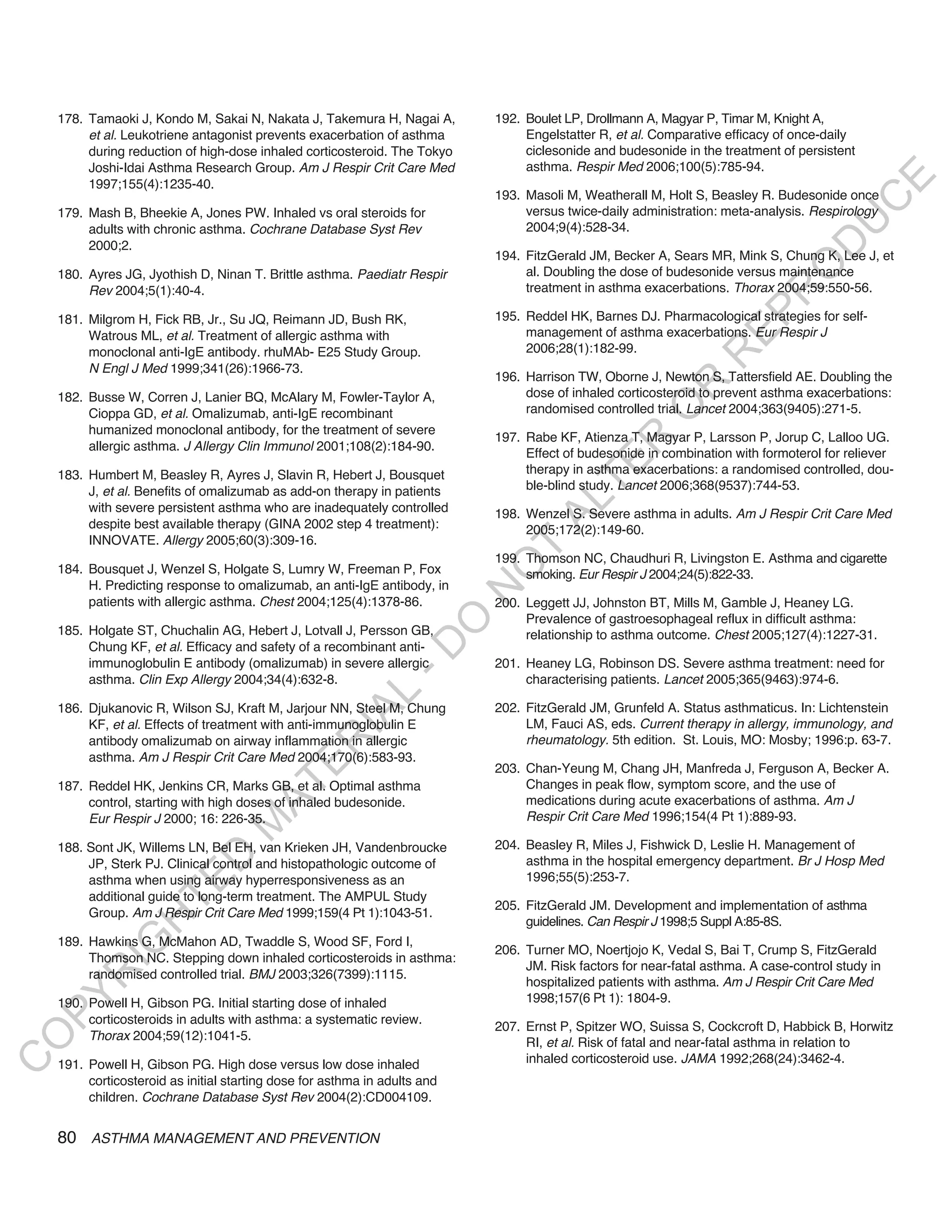 178. Tamaoki J, Kondo M, Sakai N, Nakata J, Takemura H, Nagai A,        192. Boulet LP, Drollmann A, Magyar P, Timar M, Knight A,
         et al. Leukotriene antagonist prevents exacerbation of asthma           Engelstatter R, et al. Comparative efficacy of once-daily
         during reduction of high-dose inhaled corticosteroid. The Tokyo         ciclesonide and budesonide in the treatment of persistent
         Joshi-Idai Asthma Research Group. Am J Respir Crit Care Med             asthma. Respir Med 2006;100(5):785-94.




                                                                                                                                         E
         1997;155(4):1235-40.
                                                                            193. Masoli M, Weatherall M, Holt S, Beasley R. Budesonide once




                                                                                                                                        C
    179. Mash B, Bheekie A, Jones PW. Inhaled vs oral steroids for               versus twice-daily administration: meta-analysis. Respirology




                                                                                                                                       U
         adults with chronic asthma. Cochrane Database Syst Rev                  2004;9(4):528-34.




                                                                                                                                D
         2000;2.
                                                                            194. FitzGerald JM, Becker A, Sears MR, Mink S, Chung K, Lee J, et




                                                                                                                               O
    180. Ayres JG, Jyothish D, Ninan T. Brittle asthma. Paediatr Respir          al. Doubling the dose of budesonide versus maintenance
         Rev 2004;5(1):40-4.                                                     treatment in asthma exacerbations. Thorax 2004;59:550-56.




                                                                                                                           R
                                                                                                                    EP
    181. Milgrom H, Fick RB, Jr., Su JQ, Reimann JD, Bush RK,               195. Reddel HK, Barnes DJ. Pharmacological strategies for self-
         Watrous ML, et al. Treatment of allergic asthma with                    management of asthma exacerbations. Eur Respir J
         monoclonal anti-IgE antibody. rhuMAb- E25 Study Group.                  2006;28(1):182-99.




                                                                                                                R
         N Engl J Med 1999;341(26):1966-73.
                                                                            196. Harrison TW, Oborne J, Newton S, Tattersfield AE. Doubling the




                                                                                                       R
    182. Busse W, Corren J, Lanier BQ, McAlary M, Fowler-Taylor A,               dose of inhaled corticosteroid to prevent asthma exacerbations:




                                                                                                      O
         Cioppa GD, et al. Omalizumab, anti-IgE recombinant                      randomised controlled trial. Lancet 2004;363(9405):271-5.
         humanized monoclonal antibody, for the treatment of severe
                                                                            197. Rabe KF, Atienza T, Magyar P, Larsson P, Jorup C, Lalloo UG.




                                                                                             R
         allergic asthma. J Allergy Clin Immunol 2001;108(2):184-90.
                                                                                 Effect of budesonide in combination with formoterol for reliever




                                                                                          TE
    183. Humbert M, Beasley R, Ayres J, Slavin R, Hebert J, Bousquet             therapy in asthma exacerbations: a randomised controlled, dou-
         J, et al. Benefits of omalizumab as add-on therapy in patients          ble-blind study. Lancet 2006;368(9537):744-53.




                                                                                   AL
         with severe persistent asthma who are inadequately controlled      198. Wenzel S. Severe asthma in adults. Am J Respir Crit Care Med
         despite best available therapy (GINA 2002 step 4 treatment):            2005;172(2):149-60.
         INNOVATE. Allergy 2005;60(3):309-16.
                                                                             T
                                                                            199. Thomson NC, Chaudhuri R, Livingston E. Asthma and cigarette
                                                                            O
    184. Bousquet J, Wenzel S, Holgate S, Lumry W, Freeman P, Fox                smoking. Eur Respir J 2004;24(5):822-33.
         H. Predicting response to omalizumab, an anti-IgE antibody, in
                                                                            N

         patients with allergic asthma. Chest 2004;125(4):1378-86.          200. Leggett JJ, Johnston BT, Mills M, Gamble J, Heaney LG.
                                                                                 Prevalence of gastroesophageal reflux in difficult asthma:
                                                                  O


    185. Holgate ST, Chuchalin AG, Hebert J, Lotvall J, Persson GB,              relationship to asthma outcome. Chest 2005;127(4):1227-31.
                                                                -D




         Chung KF, et al. Efficacy and safety of a recombinant anti-
         immunoglobulin E antibody (omalizumab) in severe allergic          201. Heaney LG, Robinson DS. Severe asthma treatment: need for
         asthma. Clin Exp Allergy 2004;34(4):632-8.                              characterising patients. Lancet 2005;365(9463):974-6.
                                                     L




    186. Djukanovic R, Wilson SJ, Kraft M, Jarjour NN, Steel M, Chung       202. FitzGerald JM, Grunfeld A. Status asthmaticus. In: Lichtenstein
                                                   IA




         KF, et al. Effects of treatment with anti-immunoglobulin E              LM, Fauci AS, eds. Current therapy in allergy, immunology, and
         antibody omalizumab on airway inflammation in allergic                  rheumatology. 5th edition. St. Louis, MO: Mosby; 1996:p. 63-7.
                                                  R




         asthma. Am J Respir Crit Care Med 2004;170(6):583-93.
                                          E




                                                                            203. Chan-Yeung M, Chang JH, Manfreda J, Ferguson A, Becker A.
                                                                                 Changes in peak flow, symptom score, and the use of
                                       AT




    187. Reddel HK, Jenkins CR, Marks GB, et al. Optimal asthma
         control, starting with high doses of inhaled budesonide.                medications during acute exacerbations of asthma. Am J
         Eur Respir J 2000; 16: 226-35.                                          Respir Crit Care Med 1996;154(4 Pt 1):889-93.
                                   M




    188. Sont JK, Willems LN, Bel EH, van Krieken JH, Vandenbroucke         204. Beasley R, Miles J, Fishwick D, Leslie H. Management of
                        D




         JP, Sterk PJ. Clinical control and histopathologic outcome of           asthma in the hospital emergency department. Br J Hosp Med
         asthma when using airway hyperresponsiveness as an                      1996;55(5):253-7.
                      TE




         additional guide to long-term treatment. The AMPUL Study
                                                                            205. FitzGerald JM. Development and implementation of asthma
         Group. Am J Respir Crit Care Med 1999;159(4 Pt 1):1043-51.
                  H




                                                                                 guidelines. Can Respir J 1998;5 Suppl A:85-8S.
    189. Hawkins G, McMahon AD, Twaddle S, Wood SF, Ford I,
            IG




                                                                            206. Turner MO, Noertjojo K, Vedal S, Bai T, Crump S, FitzGerald
         Thomson NC. Stepping down inhaled corticosteroids in asthma:
                                                                                 JM. Risk factors for near-fatal asthma. A case-control study in
         randomised controlled trial. BMJ 2003;326(7399):1115.
        R




                                                                                 hospitalized patients with asthma. Am J Respir Crit Care Med
PY




    190. Powell H, Gibson PG. Initial starting dose of inhaled                   1998;157(6 Pt 1): 1804-9.
         corticosteroids in adults with asthma: a systematic review.
                                                                            207. Ernst P, Spitzer WO, Suissa S, Cockcroft D, Habbick B, Horwitz
         Thorax 2004;59(12):1041-5.
O




                                                                                 RI, et al. Risk of fatal and near-fatal asthma in relation to
                                                                                 inhaled corticosteroid use. JAMA 1992;268(24):3462-4.
C




    191. Powell H, Gibson PG. High dose versus low dose inhaled
         corticosteroid as initial starting dose for asthma in adults and
         children. Cochrane Database Syst Rev 2004(2):CD004109.


    80 ASTHMA MANAGEMENT AND PREVENTION
 
