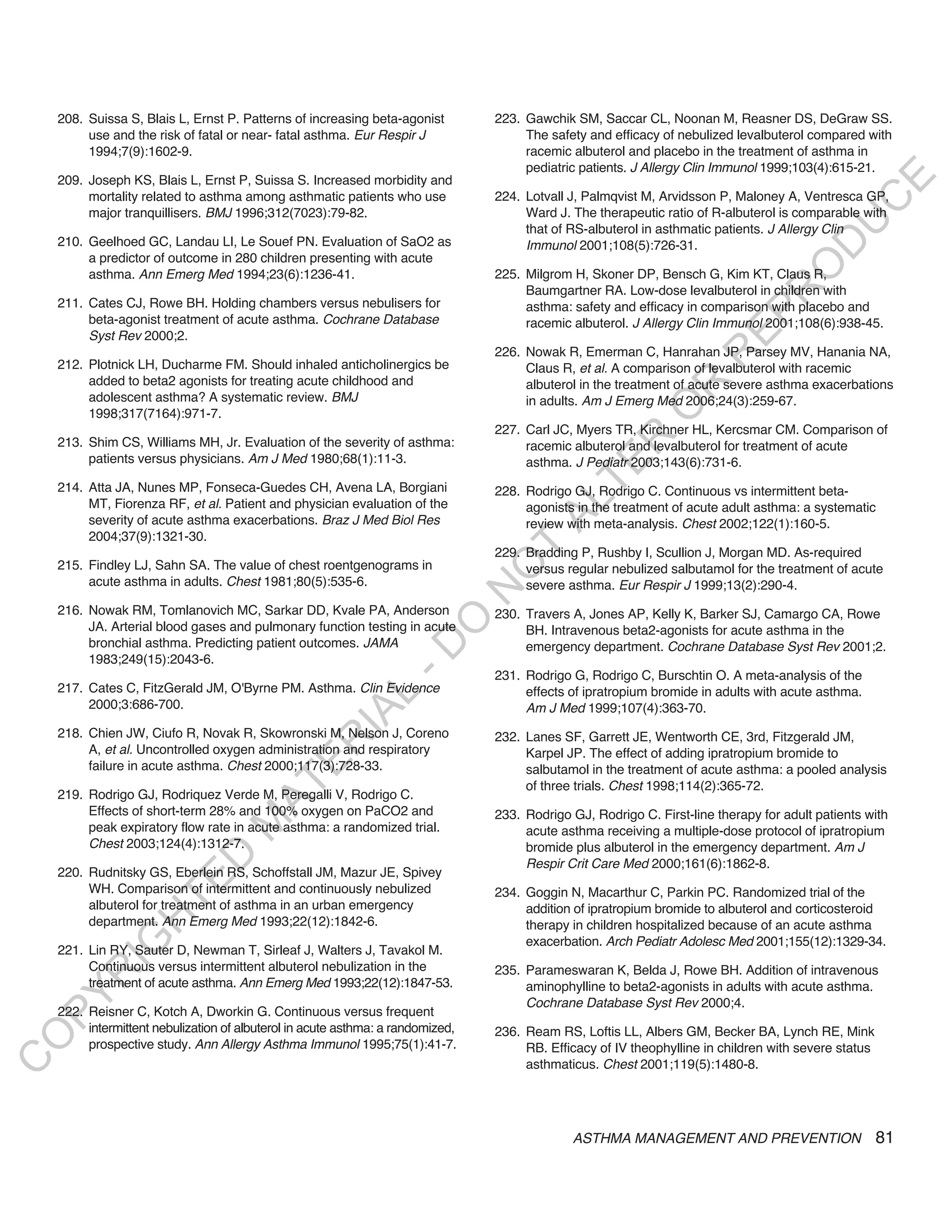 208. Suissa S, Blais L, Ernst P. Patterns of increasing beta-agonist         223. Gawchik SM, Saccar CL, Noonan M, Reasner DS, DeGraw SS.
         use and the risk of fatal or near- fatal asthma. Eur Respir J                The safety and efficacy of nebulized levalbuterol compared with
         1994;7(9):1602-9.                                                            racemic albuterol and placebo in the treatment of asthma in
                                                                                      pediatric patients. J Allergy Clin Immunol 1999;103(4):615-21.
    209. Joseph KS, Blais L, Ernst P, Suissa S. Increased morbidity and




                                                                                                                                               E
         mortality related to asthma among asthmatic patients who use            224. Lotvall J, Palmqvist M, Arvidsson P, Maloney A, Ventresca GP,




                                                                                                                                              C
         major tranquillisers. BMJ 1996;312(7023):79-82.                              Ward J. The therapeutic ratio of R-albuterol is comparable with




                                                                                                                                             U
                                                                                      that of RS-albuterol in asthmatic patients. J Allergy Clin
    210. Geelhoed GC, Landau LI, Le Souef PN. Evaluation of SaO2 as                   Immunol 2001;108(5):726-31.




                                                                                                                                      D
         a predictor of outcome in 280 children presenting with acute




                                                                                                                                     O
         asthma. Ann Emerg Med 1994;23(6):1236-41.                               225. Milgrom H, Skoner DP, Bensch G, Kim KT, Claus R,
                                                                                      Baumgartner RA. Low-dose levalbuterol in children with




                                                                                                                                 R
    211. Cates CJ, Rowe BH. Holding chambers versus nebulisers for                    asthma: safety and efficacy in comparison with placebo and




                                                                                                                         EP
         beta-agonist treatment of acute asthma. Cochrane Database                    racemic albuterol. J Allergy Clin Immunol 2001;108(6):938-45.
         Syst Rev 2000;2.
                                                                                 226. Nowak R, Emerman C, Hanrahan JP, Parsey MV, Hanania NA,




                                                                                                                     R
    212. Plotnick LH, Ducharme FM. Should inhaled anticholinergics be                 Claus R, et al. A comparison of levalbuterol with racemic
         added to beta2 agonists for treating acute childhood and                     albuterol in the treatment of acute severe asthma exacerbations




                                                                                                             R
         adolescent asthma? A systematic review. BMJ                                  in adults. Am J Emerg Med 2006;24(3):259-67.




                                                                                                            O
         1998;317(7164):971-7.
                                                                                 227. Carl JC, Myers TR, Kirchner HL, Kercsmar CM. Comparison of




                                                                                                  R
    213. Shim CS, Williams MH, Jr. Evaluation of the severity of asthma:              racemic albuterol and levalbuterol for treatment of acute
         patients versus physicians. Am J Med 1980;68(1):11-3.                        asthma. J Pediatr 2003;143(6):731-6.




                                                                                               TE
    214. Atta JA, Nunes MP, Fonseca-Guedes CH, Avena LA, Borgiani                228. Rodrigo GJ, Rodrigo C. Continuous vs intermittent beta-




                                                                                        AL
         MT, Fiorenza RF, et al. Patient and physician evaluation of the              agonists in the treatment of acute adult asthma: a systematic
         severity of acute asthma exacerbations. Braz J Med Biol Res                  review with meta-analysis. Chest 2002;122(1):160-5.
         2004;37(9):1321-30.

    215. Findley LJ, Sahn SA. The value of chest roentgenograms in
                                                                                  T
                                                                                 229. Bradding P, Rushby I, Scullion J, Morgan MD. As-required
                                                                                 O
                                                                                      versus regular nebulized salbutamol for the treatment of acute
         acute asthma in adults. Chest 1981;80(5):535-6.                              severe asthma. Eur Respir J 1999;13(2):290-4.
                                                                                 N

    216. Nowak RM, Tomlanovich MC, Sarkar DD, Kvale PA, Anderson                 230. Travers A, Jones AP, Kelly K, Barker SJ, Camargo CA, Rowe
                                                                   O


         JA. Arterial blood gases and pulmonary function testing in acute             BH. Intravenous beta2-agonists for acute asthma in the
         bronchial asthma. Predicting patient outcomes. JAMA
                                                                 -D




                                                                                      emergency department. Cochrane Database Syst Rev 2001;2.
         1983;249(15):2043-6.
                                                                                 231. Rodrigo G, Rodrigo C, Burschtin O. A meta-analysis of the
    217. Cates C, FitzGerald JM, O'Byrne PM. Asthma. Clin Evidence                    effects of ipratropium bromide in adults with acute asthma.
                                                      L




         2000;3:686-700.                                                              Am J Med 1999;107(4):363-70.
                                                    IA




    218. Chien JW, Ciufo R, Novak R, Skowronski M, Nelson J, Coreno              232. Lanes SF, Garrett JE, Wentworth CE, 3rd, Fitzgerald JM,
                                                   R




         A, et al. Uncontrolled oxygen administration and respiratory                 Karpel JP. The effect of adding ipratropium bromide to
                                           E




         failure in acute asthma. Chest 2000;117(3):728-33.                           salbutamol in the treatment of acute asthma: a pooled analysis
                                        AT




                                                                                      of three trials. Chest 1998;114(2):365-72.
    219. Rodrigo GJ, Rodriquez Verde M, Peregalli V, Rodrigo C.
         Effects of short-term 28% and 100% oxygen on PaCO2 and                  233. Rodrigo GJ, Rodrigo C. First-line therapy for adult patients with
                                   M




         peak expiratory flow rate in acute asthma: a randomized trial.               acute asthma receiving a multiple-dose protocol of ipratropium
         Chest 2003;124(4):1312-7.                                                    bromide plus albuterol in the emergency department. Am J
                        D




                                                                                      Respir Crit Care Med 2000;161(6):1862-8.
    220. Rudnitsky GS, Eberlein RS, Schoffstall JM, Mazur JE, Spivey
                      TE




         WH. Comparison of intermittent and continuously nebulized               234. Goggin N, Macarthur C, Parkin PC. Randomized trial of the
         albuterol for treatment of asthma in an urban emergency                      addition of ipratropium bromide to albuterol and corticosteroid
                  H




         department. Ann Emerg Med 1993;22(12):1842-6.                                therapy in children hospitalized because of an acute asthma
                                                                                      exacerbation. Arch Pediatr Adolesc Med 2001;155(12):1329-34.
            IG




    221. Lin RY, Sauter D, Newman T, Sirleaf J, Walters J, Tavakol M.
         Continuous versus intermittent albuterol nebulization in the            235. Parameswaran K, Belda J, Rowe BH. Addition of intravenous
        R




         treatment of acute asthma. Ann Emerg Med 1993;22(12):1847-53.                aminophylline to beta2-agonists in adults with acute asthma.
PY




                                                                                      Cochrane Database Syst Rev 2000;4.
    222. Reisner C, Kotch A, Dworkin G. Continuous versus frequent
         intermittent nebulization of albuterol in acute asthma: a randomized,   236. Ream RS, Loftis LL, Albers GM, Becker BA, Lynch RE, Mink
O




         prospective study. Ann Allergy Asthma Immunol 1995;75(1):41-7.               RB. Efficacy of IV theophylline in children with severe status
C




                                                                                      asthmaticus. Chest 2001;119(5):1480-8.




                                                                                              ASTHMA MANAGEMENT AND PREVENTION                         81
 