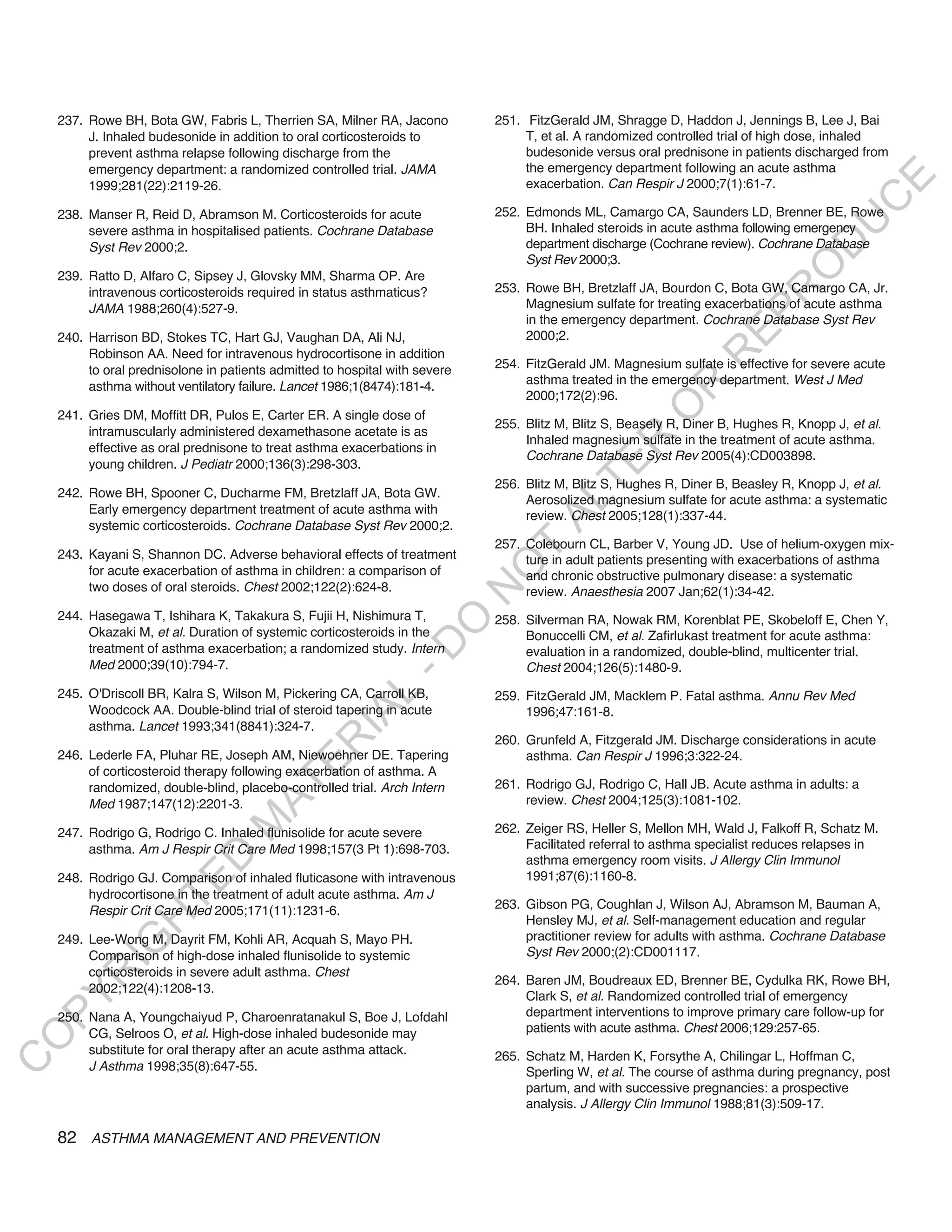 237. Rowe BH, Bota GW, Fabris L, Therrien SA, Milner RA, Jacono          251. FitzGerald JM, Shragge D, Haddon J, Jennings B, Lee J, Bai
         J. Inhaled budesonide in addition to oral corticosteroids to             T, et al. A randomized controlled trial of high dose, inhaled
         prevent asthma relapse following discharge from the                      budesonide versus oral prednisone in patients discharged from
         emergency department: a randomized controlled trial. JAMA                the emergency department following an acute asthma




                                                                                                                                          E
         1999;281(22):2119-26.                                                    exacerbation. Can Respir J 2000;7(1):61-7.




                                                                                                                                         C
    238. Manser R, Reid D, Abramson M. Corticosteroids for acute             252. Edmonds ML, Camargo CA, Saunders LD, Brenner BE, Rowe




                                                                                                                                        U
         severe asthma in hospitalised patients. Cochrane Database                BH. Inhaled steroids in acute asthma following emergency
                                                                                  department discharge (Cochrane review). Cochrane Database




                                                                                                                                 D
         Syst Rev 2000;2.
                                                                                  Syst Rev 2000;3.




                                                                                                                                O
    239. Ratto D, Alfaro C, Sipsey J, Glovsky MM, Sharma OP. Are
                                                                             253. Rowe BH, Bretzlaff JA, Bourdon C, Bota GW, Camargo CA, Jr.




                                                                                                                            R
         intravenous corticosteroids required in status asthmaticus?
         JAMA 1988;260(4):527-9.                                                  Magnesium sulfate for treating exacerbations of acute asthma




                                                                                                                     EP
                                                                                  in the emergency department. Cochrane Database Syst Rev
    240. Harrison BD, Stokes TC, Hart GJ, Vaughan DA, Ali NJ,                     2000;2.
         Robinson AA. Need for intravenous hydrocortisone in addition




                                                                                                                 R
         to oral prednisolone in patients admitted to hospital with severe   254. FitzGerald JM. Magnesium sulfate is effective for severe acute
                                                                                  asthma treated in the emergency department. West J Med




                                                                                                        R
         asthma without ventilatory failure. Lancet 1986;1(8474):181-4.
                                                                                  2000;172(2):96.




                                                                                                       O
    241. Gries DM, Moffitt DR, Pulos E, Carter ER. A single dose of
                                                                             255. Blitz M, Blitz S, Beasely R, Diner B, Hughes R, Knopp J, et al.
         intramuscularly administered dexamethasone acetate is as
                                                                                  Inhaled magnesium sulfate in the treatment of acute asthma.




                                                                                              R
         effective as oral prednisone to treat asthma exacerbations in
                                                                                  Cochrane Database Syst Rev 2005(4):CD003898.




                                                                                           TE
         young children. J Pediatr 2000;136(3):298-303.
                                                                             256. Blitz M, Blitz S, Hughes R, Diner B, Beasley R, Knopp J, et al.
    242. Rowe BH, Spooner C, Ducharme FM, Bretzlaff JA, Bota GW.
                                                                                  Aerosolized magnesium sulfate for acute asthma: a systematic




                                                                                    AL
         Early emergency department treatment of acute asthma with                review. Chest 2005;128(1):337-44.
         systemic corticosteroids. Cochrane Database Syst Rev 2000;2.
                                                                             257. Colebourn CL, Barber V, Young JD. Use of helium-oxygen mix-
                                                                              T
    243. Kayani S, Shannon DC. Adverse behavioral effects of treatment            ture in adult patients presenting with exacerbations of asthma
                                                                             O
         for acute exacerbation of asthma in children: a comparison of            and chronic obstructive pulmonary disease: a systematic
         two doses of oral steroids. Chest 2002;122(2):624-8.
                                                                             N

                                                                                  review. Anaesthesia 2007 Jan;62(1):34-42.
    244. Hasegawa T, Ishihara K, Takakura S, Fujii H, Nishimura T,           258. Silverman RA, Nowak RM, Korenblat PE, Skobeloff E, Chen Y,
                                                                 O


         Okazaki M, et al. Duration of systemic corticosteroids in the            Bonuccelli CM, et al. Zafirlukast treatment for acute asthma:
                                                               -D




         treatment of asthma exacerbation; a randomized study. Intern             evaluation in a randomized, double-blind, multicenter trial.
         Med 2000;39(10):794-7.                                                   Chest 2004;126(5):1480-9.
    245. O'Driscoll BR, Kalra S, Wilson M, Pickering CA, Carroll KB,
                                                    L




                                                                             259. FitzGerald JM, Macklem P. Fatal asthma. Annu Rev Med
         Woodcock AA. Double-blind trial of steroid tapering in acute             1996;47:161-8.
                                                  IA




         asthma. Lancet 1993;341(8841):324-7.
                                                                             260. Grunfeld A, Fitzgerald JM. Discharge considerations in acute
                                                 R




    246. Lederle FA, Pluhar RE, Joseph AM, Niewoehner DE. Tapering                asthma. Can Respir J 1996;3:322-24.
                                          E




         of corticosteroid therapy following exacerbation of asthma. A
                                                                             261. Rodrigo GJ, Rodrigo C, Hall JB. Acute asthma in adults: a
                                       AT




         randomized, double-blind, placebo-controlled trial. Arch Intern
         Med 1987;147(12):2201-3.                                                 review. Chest 2004;125(3):1081-102.
                                  M




    247. Rodrigo G, Rodrigo C. Inhaled flunisolide for acute severe          262. Zeiger RS, Heller S, Mellon MH, Wald J, Falkoff R, Schatz M.
         asthma. Am J Respir Crit Care Med 1998;157(3 Pt 1):698-703.              Facilitated referral to asthma specialist reduces relapses in
                        D




                                                                                  asthma emergency room visits. J Allergy Clin Immunol
    248. Rodrigo GJ. Comparison of inhaled fluticasone with intravenous           1991;87(6):1160-8.
                      TE




         hydrocortisone in the treatment of adult acute asthma. Am J
         Respir Crit Care Med 2005;171(11):1231-6.                           263. Gibson PG, Coughlan J, Wilson AJ, Abramson M, Bauman A,
                  H




                                                                                  Hensley MJ, et al. Self-management education and regular
    249. Lee-Wong M, Dayrit FM, Kohli AR, Acquah S, Mayo PH.                      practitioner review for adults with asthma. Cochrane Database
            IG




         Comparison of high-dose inhaled flunisolide to systemic                  Syst Rev 2000;(2):CD001117.
         corticosteroids in severe adult asthma. Chest
        R




                                                                             264. Baren JM, Boudreaux ED, Brenner BE, Cydulka RK, Rowe BH,
         2002;122(4):1208-13.
                                                                                  Clark S, et al. Randomized controlled trial of emergency
PY




    250. Nana A, Youngchaiyud P, Charoenratanakul S, Boe J, Lofdahl               department interventions to improve primary care follow-up for
         CG, Selroos O, et al. High-dose inhaled budesonide may                   patients with acute asthma. Chest 2006;129:257-65.
O




         substitute for oral therapy after an acute asthma attack.           265. Schatz M, Harden K, Forsythe A, Chilingar L, Hoffman C,
C




         J Asthma 1998;35(8):647-55.                                              Sperling W, et al. The course of asthma during pregnancy, post
                                                                                  partum, and with successive pregnancies: a prospective
                                                                                  analysis. J Allergy Clin Immunol 1988;81(3):509-17.

    82 ASTHMA MANAGEMENT AND PREVENTION
 