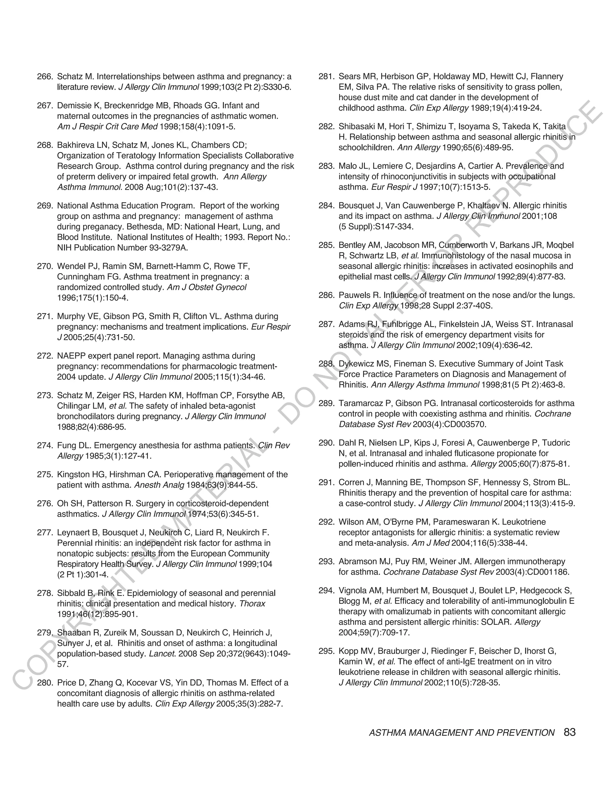 266. Schatz M. Interrelationships between asthma and pregnancy: a         281. Sears MR, Herbison GP, Holdaway MD, Hewitt CJ, Flannery
         literature review. J Allergy Clin Immunol 1999;103(2 Pt 2):S330-6.        EM, Silva PA. The relative risks of sensitivity to grass pollen,
                                                                                   house dust mite and cat dander in the development of
    267. Demissie K, Breckenridge MB, Rhoads GG. Infant and                        childhood asthma. Clin Exp Allergy 1989;19(4):419-24.
         maternal outcomes in the pregnancies of asthmatic women.




                                                                                                                                              E
         Am J Respir Crit Care Med 1998;158(4):1091-5.                        282. Shibasaki M, Hori T, Shimizu T, Isoyama S, Takeda K, Takita




                                                                                                                                             C
                                                                                   H. Relationship between asthma and seasonal allergic rhinitis in




                                                                                                                                            U
    268. Bakhireva LN, Schatz M, Jones KL, Chambers CD;                            schoolchildren. Ann Allergy 1990;65(6):489-95.
         Organization of Teratology Information Specialists Collaborative




                                                                                                                                    D
         Research Group. Asthma control during pregnancy and the risk         283. Malo JL, Lemiere C, Desjardins A, Cartier A. Prevalence and




                                                                                                                                   O
         of preterm delivery or impaired fetal growth. Ann Allergy                 intensity of rhinoconjunctivitis in subjects with occupational
         Asthma Immunol. 2008 Aug;101(2):137-43.                                   asthma. Eur Respir J 1997;10(7):1513-5.




                                                                                                                               R
                                                                                                                        EP
    269. National Asthma Education Program. Report of the working             284. Bousquet J, Van Cauwenberge P, Khaltaev N. Allergic rhinitis
         group on asthma and pregnancy: management of asthma                       and its impact on asthma. J Allergy Clin Immunol 2001;108
         during preganacy. Bethesda, MD: National Heart, Lung, and                 (5 Suppl):S147-334.




                                                                                                                   R
         Blood Institute. National Institutes of Health; 1993. Report No.:
         NIH Publication Number 93-3279A.                                     285. Bentley AM, Jacobson MR, Cumberworth V, Barkans JR, Moqbel




                                                                                                          R
                                                                                   R, Schwartz LB, et al. Immunohistology of the nasal mucosa in




                                                                                                         O
    270. Wendel PJ, Ramin SM, Barnett-Hamm C, Rowe TF,                             seasonal allergic rhinitis: increases in activated eosinophils and
         Cunningham FG. Asthma treatment in pregnancy: a                           epithelial mast cells. J Allergy Clin Immunol 1992;89(4):877-83.




                                                                                                R
         randomized controlled study. Am J Obstet Gynecol
         1996;175(1):150-4.                                                   286. Pauwels R. Influence of treatment on the nose and/or the lungs.




                                                                                             TE
                                                                                   Clin Exp Allergy 1998;28 Suppl 2:37-40S.
    271. Murphy VE, Gibson PG, Smith R, Clifton VL. Asthma during




                                                                                      AL
         pregnancy: mechanisms and treatment implications. Eur Respir         287. Adams RJ, Fuhlbrigge AL, Finkelstein JA, Weiss ST. Intranasal
         J 2005;25(4):731-50.                                                      steroids and the risk of emergency department visits for
                                                                                   asthma. J Allergy Clin Immunol 2002;109(4):636-42.
    272. NAEPP expert panel report. Managing asthma during                     T
                                                                              288. Dykewicz MS, Fineman S. Executive Summary of Joint Task
                                                                              O
         pregnancy: recommendations for pharmacologic treatment-
         2004 update. J Allergy Clin Immunol 2005;115(1):34-46.                    Force Practice Parameters on Diagnosis and Management of
                                                                              N

                                                                                   Rhinitis. Ann Allergy Asthma Immunol 1998;81(5 Pt 2):463-8.
    273. Schatz M, Zeiger RS, Harden KM, Hoffman CP, Forsythe AB,
                                                                  O


         Chilingar LM, et al. The safety of inhaled beta-agonist              289. Taramarcaz P, Gibson PG. Intranasal corticosteroids for asthma
                                                                                   control in people with coexisting asthma and rhinitis. Cochrane
                                                                -D




         bronchodilators during pregnancy. J Allergy Clin Immunol
         1988;82(4):686-95.                                                        Database Syst Rev 2003(4):CD003570.

    274. Fung DL. Emergency anesthesia for asthma patients. Clin Rev          290. Dahl R, Nielsen LP, Kips J, Foresi A, Cauwenberge P, Tudoric
                                                     L




         Allergy 1985;3(1):127-41.                                                 N, et al. Intranasal and inhaled fluticasone propionate for
                                                   IA




                                                                                   pollen-induced rhinitis and asthma. Allergy 2005;60(7):875-81.
    275. Kingston HG, Hirshman CA. Perioperative management of the
                                                  R




         patient with asthma. Anesth Analg 1984;63(9):844-55.                 291. Corren J, Manning BE, Thompson SF, Hennessy S, Strom BL.
                                          E




                                                                                   Rhinitis therapy and the prevention of hospital care for asthma:
    276. Oh SH, Patterson R. Surgery in corticosteroid-dependent                   a case-control study. J Allergy Clin Immunol 2004;113(3):415-9.
                                       AT




         asthmatics. J Allergy Clin Immunol 1974;53(6):345-51.
                                                                              292. Wilson AM, O'Byrne PM, Parameswaran K. Leukotriene
                                  M




    277. Leynaert B, Bousquet J, Neukirch C, Liard R, Neukirch F.                  receptor antagonists for allergic rhinitis: a systematic review
         Perennial rhinitis: an independent risk factor for asthma in              and meta-analysis. Am J Med 2004;116(5):338-44.
                        D




         nonatopic subjects: results from the European Community
         Respiratory Health Survey. J Allergy Clin Immunol 1999;104           293. Abramson MJ, Puy RM, Weiner JM. Allergen immunotherapy
                      TE




         (2 Pt 1):301-4.                                                           for asthma. Cochrane Database Syst Rev 2003(4):CD001186.

                                                                              294. Vignola AM, Humbert M, Bousquet J, Boulet LP, Hedgecock S,
                  H




    278. Sibbald B, Rink E. Epidemiology of seasonal and perennial
         rhinitis: clinical presentation and medical history. Thorax               Blogg M, et al. Efficacy and tolerability of anti-immunoglobulin E
            IG




         1991;46(12):895-901.                                                      therapy with omalizumab in patients with concomitant allergic
                                                                                   asthma and persistent allergic rhinitis: SOLAR. Allergy
        R




    279. Shaaban R, Zureik M, Soussan D, Neukirch C, Heinrich J,                   2004;59(7):709-17.
PY




         Sunyer J, et al. Rhinitis and onset of asthma: a longitudinal
         population-based study. Lancet. 2008 Sep 20;372(9643):1049-          295. Kopp MV, Brauburger J, Riedinger F, Beischer D, Ihorst G,
         57.                                                                       Kamin W, et al. The effect of anti-IgE treatment on in vitro
O




                                                                                   leukotriene release in children with seasonal allergic rhinitis.
    280. Price D, Zhang Q, Kocevar VS, Yin DD, Thomas M. Effect of a               J Allergy Clin Immunol 2002;110(5):728-35.
C




         concomitant diagnosis of allergic rhinitis on asthma-related
         health care use by adults. Clin Exp Allergy 2005;35(3):282-7.


                                                                                            ASTHMA MANAGEMENT AND PREVENTION                          83
 